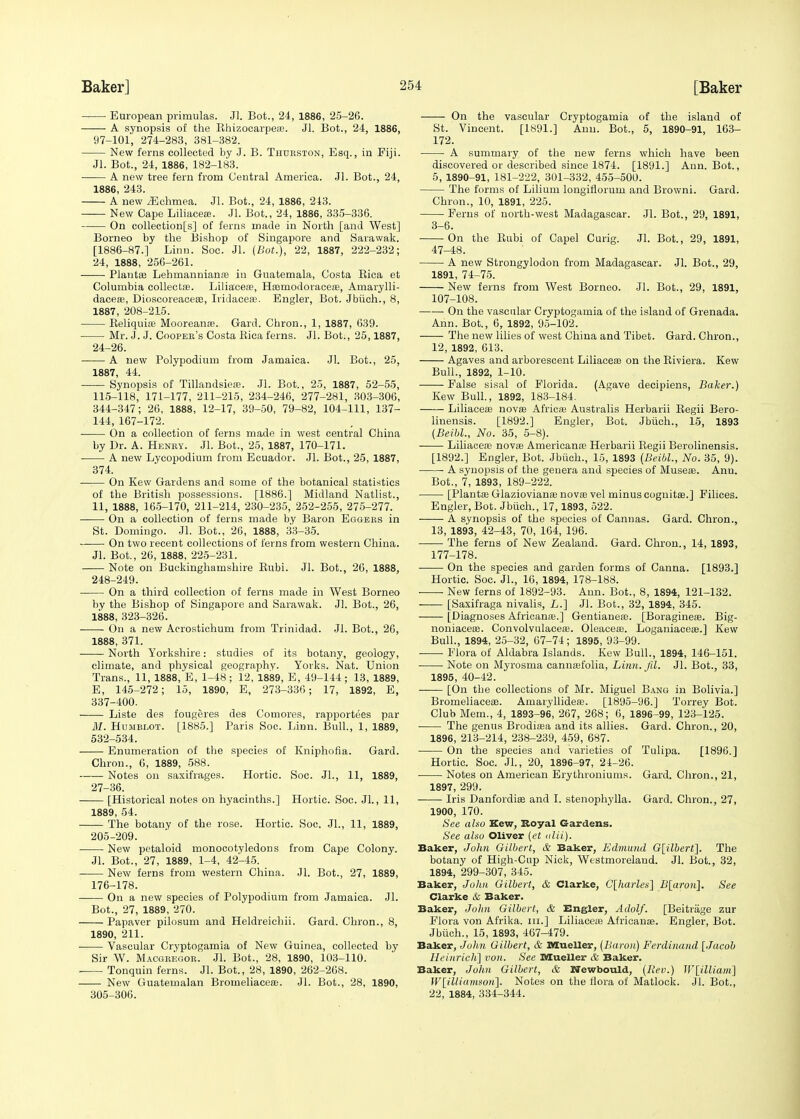 European primulas. Jl. Bot., 24, 1886, 25-26. A synopsis of the Khizocarpeu3. Jl. Bot., 24, 1886, 97-101, 274-283, 381-382. New ferns collected by J. B. Thueston, Esq., in Fiji. Jl. Bot., 24, 1886, 182-183. A new tree fern from Central America. Jl. Bot., 24, 1886, 243. A new /Echmea. Jl. Bot., 24, 1886, 243. New Cape Liliacea?. Jl. Bot., 24, 1886, 335-336. On collections] of ferns made in North [and West] Borneo by the Bishop of Singapore and Sarawak. [1886-87-] Linn. Soc. Jl. (Bot.), 22, 1887, 222-232; 24, 1888, 256-261. ■ Plantae Lehmannianse in Guatemala, Costa Bica et Columbia collectse. Liliaceoe, Hsemodoraceaa, Amarylli- dacea?, Dioscoreaceae, Iridaceae. Engler, Bot. Jbiich., 8, 1887, 208-215. Reliquia? Mooreanse. Gard. Chron., 1, 1887, 639. Mr. J. J. Cooper's Costa Bica ferns. Jl. Bot., 25,1887, 24-26. A new Polypodium from Jamaica. Jl. Bot., 25, 1887, 44. Synopsis of Tillandsieas. Jl. Bot., 25, 1887, 52-55, 115-118, 171-177, 211-215, 234-246, 277-281, 303-306, 344-347; 26, 1888, 12-17, 39-50, 79-82, 104-111, 137- 144, 167-172. On a collection of ferns made in west central China by Dr. A. Henby. Jl. Bot., 25, 1887, 170-171. A new Lycopodium from Ecuador. Jl. Bot., 25, 1887, 374. —:— On Kew Gardens and some of the botanical statistics of the British possessions. [1886.] Midland Natlist., 11, 1888, 165-170, 211-214, 230-235, 252-255, 275-277. On a collection of ferns made by Baron Eggers in St. Domingo. Jl. Bot., 26, 1888, 33-35. On two recent collections of ferns from western China. Jl. Bot., 26, 1888, 225-231. Note on Buckinghamshire Bnbi. Jl. Bot., 26, 1888, 248-249. On a third collection of ferns made in West Borneo by the Bishop of Singapore and Sarawak. Jl. Bot., 26, 1888, 323-326. On a new Acrostichum from Trinidad. Jl. Bot., 26, 1888, 371. North Yorkshire: studies of its botany, geology, climate, and physical geography. Yorks. Nat. Union Trans., 11, 1888, E, 1-48; 12, 1889, E, 49-144; 13, 1889, E, 145-272; 15, 1890, E, 273-336; 17, 1892, E, 337-400. : Liste des fougeres des Comores, rapportees par M. Humbi,ot. [1885.] Paris Soc. Linn. Bull., 1, 1889, 532-534. Enumeration of the species of Kniphofia. Gard. Chron., 0, 1889, 588. Notes on saxifrages. Hortic. Soc. JL, 11, 1889, 27-36. [Historical notes on hyacinths.] Hortic. Soc. Jl., 11, 1889, 54. The botany of the rose. Hortic. Soc. JL, 11, 1889, 205-209. New petaloid monocotyledons from Cape Colony. Jl. Bot., 27, 1889, 1-4, 42-45. New ferns from western China. Jl. Bot., 27, 1889, 176-178. On a new species of Polypodium from Jamaica. Jl. Bot., 27, 1889, 270. Papaver pilosum and Heldreichii. Gard. Chron., 8, 1890, 211. ■ Vascular Cryptogamia of New Guinea, collected by Sir W. Macgregor. Jl. Bot., 28, 1890, 103-110. Tonquin ferns. Jl. Bot., 28, 1890, 262-268. New Guatemalan Brorneliaceae. Jl. Bot., 28, 1890, 305-306. On the vascular Cryptogamia of the island of St. Vincent. [1891.] Ann. Bot., 5, 1890-91, 163- 172. A summary of the new ferns which have been discovered or described since 1874. [1891.] Ann. Bot., 5, 1890-91, 181-222, 301-332, 455-500. The forms of Lilium longirlorum and Browni. Gard. Chron., 10, 1891, 225. Ferns of north-west Madagascar. Jl. Bot., 29, 1891, 3-6. On the Eubi of Capel Curig. JL Bot., 29, 1891, 47-48. A new Strongylodon from Madagascar. Jl. Bot., 29, 1891, 74-75. New ferns from West Borneo. Jl. Bot., 29, 1891, 107-108. On the vascular Cryptogamia of the island of Grenada. Ann. Bot., 6, 1892, 95-102. The new lilies of west China and Tibet. Gard. Chron., 12, 1892, 613. Agaves and arborescent Liliaceaa on the Riviera. Kew Bull., 1892, 1-10. False sisal of Florida. (Agave decipiens, Baker.) Kew Bull., 1892, 183-184. Liliaceae novas Africa? Australis Herbarii Regii Bero- linensis. [1892.] Engler, Bot. Jbiich., 15, 1893 (Beibl., No. 35, 5-8). Liliacens novae Americana; Herbarii Begii Berolinensis. [1892.] Engler, Bot. Jbiich., 15, 1893 (Beibl., No. 35, 9). A synopsis of the genera and species of Museae. Anu. Bot., 7, 1893, 189-222. [Plantaa Glaziovianas novae vel minus cogiiitae.] Filices. Engler, Bot. Jbiich., 17,1893, 522. A synopsis of the species of Cannas. Gard. Chron., 13, 1893, 42-43, 70, 164, 196. The ferns of New Zealand. Gard. Chron., 14, 1893, 177-178. On the species and garden forms of Canna. [1893.] Hortic. Soc. JL, 16, 1894, 178-188. ■ ■ New ferns of 1892-93. Ann. Bot., 8, 1894, 121-132. [Saxifraga nivalis, L.] Jl. Bot., 32, 1894, 345. [Diagnoses Africanae.] Gentianea?. [Boragineae. Big- noniacere. Convolvulacese. Oleaceae. Loganiaceae.] Kew Bull., 1894, 25-32, 67-74; 1895, 93-99. Flora of Aldabra Islands. Kew Bull., 1894, 146-151. ■ Note on Myrosma cannaefolia, Linn. fil. Jl. Bot., 33, 1895, 40-42. [On the collections of Mr. Miguel Bang in Bolivia.] Brorneliaceae. Amaryllideaa. [1895-96.] Torrey Bot. Club Mem., 4, 1893-96, 267, 268; 6, 1896-99, 123-125. The genus Brodisea and its allies. Gard. Chron., 20, 1896, 213-214, 238-239, 459, 687. On the species and varieties of Tulipa. [1896.] Hortic. Soc. Jl., 20, 1896-97, 24-26. Notes on American Erythroniums. Gard. Chron., 21, 1897, 299. Iris Danfordiae and I. stenophylla. Gard. Chron., 27, 1900, 170. See also Kew, Royal Gardens. See also Oliver (et alii). Baker, John Gilbert, & Baker, Edmund G[ilbert~]. The botany of High-Cup Nick, Westmoreland. JL Bot., 32, 1894, 299-307, 345. Baker, John Gilbert, & Clarke, C[harles] B[aron]. See Clarke & Baker. Baker, John Gilbert, & Engler, Adolf. [Beitrage zur Flora von Afrika. in.] Liliaceai Africanae. Engler, Bot. Jbiich., 15, 1893, 467-479. Baker, John Gilbert, & Mueller, (Baron) Ferdinand [Jacob HeinricK] von. See Mueller & Baker. Baker, John Gilbert, & Wewbould, (Rev.) W[illidm] W[illia,msori\. Notes on the flora of Matlock. Jl. Bot., 22, 1884, 334-344.