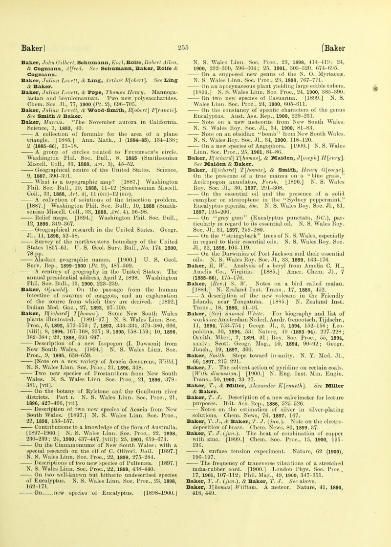 Baker, John Gilbert, Schumann, Karl, Bolfe, Robert Allen, & Cogniaux, Alfred. See Schumann, Baker, Bolfe & Cogniaux. Baker, Julian Levett, & Ling, Arthur R[obert]. See Ling & Baker. Baker, Julian Levett, & Pope, Thomas Henry. Mannoga- lactan and la?vu]omannan. Two new polysaccharides. Chem. Soc. Jl., 77, 1900 (Ft. 2), 696-705. Baker, Julian Levett, & Wood-Smith, Il[obert] F[rancin]. See Smith & Baker. Baker, Marcus. *The November aurora in California. Science, 1, 1883, 40. A collection of formula? for the area of a plane triangle. [1885.] Ann. Math., 1 (1884-85), 134-138; 2 (1885-86), 11-18. A group of circles related to Feuerbach's circle. Washington Phil. Soc. Bull, 8, 1885 (Smithsonian Miscell. Coll., 33, 1888, Art. 3), 45-52. • Geographical centre of the United States. Science, 9, 1887, 390-391. What is a topographic map? [1887.] Washington Phil. Soc. Bull., 10, 1888, 11-12 (Smithsonian Miscell. Coll., 33, 1888, Art. 4), 11 (bis)-12 (bit): A collection of solutions of the trisection problem. [1887.] Washington Phil. Soc. Bull., 10, 1888 (Smith- sonian Miscell. Coll., 33, 1888, Art. 4), 96-98. —— Relief maps. [1894.] Washington Phil. Soc. Bull., 12, 1895, 349-367. Geographical research in the United States. Geogr. Jl., 11, 1898, 52-58. ■ Survey of the northwestern boundary of the United States 1857-61. U. S. Geol. Surv. Bull., No. 174, 1900, 78 pp. ■ Alaskan geographic names. [1900.] U. S. Geol. Surv. Hep., 1899-1900 (Pt. 2), 487-509. A century of geography in the United States. The annual presidential address, April 2, 1898. Washington Phil. Soc. Bull., 13, 1900, 223-239. Baker, 0[swald]. On the passage from the human intestine of swarms of maggots, and an explanation of the source from which they are derived. [1892.] Indian Med. Gaz., 27, 1893, 97-100. Baker, R[ichard] T[homas]. Some New South Wales plants illustrated. [1891-97.] N. S. Wales Linn. Soc. Proc, 6, 1892, 572-573; 7, 1893, 333-334, 379-380, 666, [viii]; 8, 1894, 167-168, 237; 9,1895, 158-159; 10, 1896, 382-384; 22, 1898, 693-697. Description of a new Isopogon (I. Dawsoni) from New South Wales. [1894.] N. S. Wales Linn. Soc. Proc, 9, 1895, 658-659. [Note on a new variety of Acacia decurrens, Willd.] N. S. Wales Linn. Soc. Proc, 21, 1896, 348. Two new species of Prostanthera from New South Wales. N. S. Wales Linn. Soc. Proc, 21, 1896, 378- 381, [vii]. On the botany of Rylstone and the Goulburn river districts. Part i. N. S. Wales Linn. Soc. Proc, 21, 1896, 427-466, [vii]. Description of two new species of Acacia from New South Wales. [1897.] N. S. Wales Linn. Soc. Proc, 22, 1898, 153-157. Contributions to a knowledge of the flora of Australia. [1897-1900.] N. S. Wales Linn. Soc. Proc, 22, 1898, 230-239; 24, 1900, 437-447, [viii]; 25, 1901, 659-673. On the Cinnamomums of New South Wales: with a special research on the oil of C. Oliveri, Bail. [1897.] N. S. Wales Linn. Soc. Proc, 22, 1898, 275-284. Descriptions of two new species of Pultenasa. [1897.] N. S. Wales Linn. Soc. Proc, 22, 1898, 438-440. ■ On two well-known but hitherto undescribed species of Eucalyptus. N. S. Wales Linn. Soc. Proc, 23, 1898, 162-171. On new species of Eucalyptus. [1898-1900.] N. S. Wales Linn. Soc. Proc, 23, 1898, 414-419; 24, 1900, 292-300, 596-604; 25, 1901, 303-320, 674-695. On a supposed new genus of the N. O. Myrtaceee. N. S. Wales Linn. Soc Proc, 23, 1898, 767-771. On an apocynaceous plant yielding large edible tubers. [1899.] N. S. Wales Linn. Soc. Proc, 24, 1900, 385-390. On two new species of Casuarina. [1899.] N. S. Wales Linn. Soc. Proc, 24, 1900, 605-611. On the constancy of specific characters of the genus Eucalyptus. Aust. Ass. Rep., 1900, 229-231. Note on a new meteorite from New South Wales. N. S. Wales Roy. Soc JL, 34, 1900, 81-83. Note on an obsidian bomb'' from New South Wales. N. S. Wales Roy. Soc JL, 34, 1900, 118-120. On a new species of Angophora. [1900.] N. S. Wales Linn. Soc. Proc, 25, 1901, 84-86. Baker, R[ichard] T[homas], & Maiden, J[oseph] H[enry]. See Maiden & Baker. Baker, R[ichard] T[homas], & Smith, Henry G[eon/e]. On the presence of a true manna on a blue grass, Andropogon annulatus, Forsk. [1896.] N. S. Wales Roy. Soc JL, 30, 1897, 291-308. On the essential oil and the presence of a solid camphor or stearoptene in the  Sydney peppermint, Eucalyptus piperita, Sm. N. S. Wales Roy. Soc. JL, 31, 1897, 195-200. On grey gum (Eucalyptus punctata, DC), par- ticularly in regard to its essential oil. N. S. Wales Roy. Soc JL, 31, 1897, 259-280. On the stringybark trees of N. S. Wales, especially in regard to their essential oils. N. S. Wales Roy. Soc. JL, 32, 1898, 104-119. ■ On the Darwinias of Port Jackson and their essential oils. N. S. Wales Roy. Soc JL, 33, 1899, 163-176. Baker, R. W. Analysis of a beryl from Amelia C. H., Amelia Co., Virginia. [1885.] Amer. Chem. JL, 7 (1885-86), 175-176. Baker, (Rev.) S. W. Notes on a bird called malau. [1884.] N. Zealand Inst. Trans., 17, 1885, 452. A description of the new volcano in the Friendly Islands, near Tongatuba. [1885.] N. Zealand Inst. Trans., 18, 1886, 41-46. Baker, (Sir) Samuel White. For biography and list of works see Amsterdam Nederl. Aardr. Genootsch. Tijdschr., 11, 1894, 753-754; Geogr. JL, 3, 1894, 152-156; Leo- poldina, 30, 1894, 53; Nature, 49 (1893-94), 227-228; Ornith. Mber., 2, 1894, 31; Roy. Soc. Proc, 55, 1894, xxxiv; Scott. Geogr. Mag., 10, 1894, 90-92; Geogr. Jbuch., 19, 1897, 360. Baker, Smith. Steps toward insanity. N. Y. Med. JL, 66, 1897, 215-221. Baker, T. The solvent action of pyridine on certain coals. [With discussion.] [1900.] N. Eng. Inst. Min. Engiu. Trans., 50, 1903, 23-27. Baker, 7\, & Miller, Alexander K[enneth~\. See Miller & Baker. Baker, T. J. Description of a new calorimeter for lecture purposes. Brit. Ass. Rep., 1886, 525-526. Notes on the estimation of silver in silver-plating solutions. Chem. News, 76, 1897, 167. Baker, T. J., & Baker, T. J. (jun.). Note on the electro- deposition of brass. Chem. News, 80, 1899, 37. Baker, T. J. (jun.). The heat of combination of copper with zinc [1899.] Chem. Soc. Proc, 15, 1900, 195- 196. A surface tension experiment. Nature, 62 (1900), 196-197. The frequency of transverse vibrations of a stretched india-rubber cord. [1900.] London Phys. Soc. Proc, 17, 1901, 107-112; Phil. Mag., 49, 1900, 347-351. Baker, T. J. (jun.), & Baker, T. J. See above. Baker, T\homas] William. A meteor. Nature, 41, 1890, 418, 449.