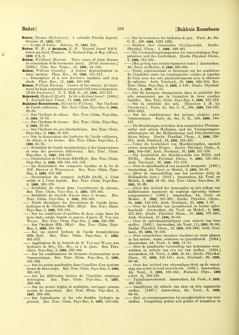 Baker, Thomas E[akestrair]. A valuable Florida deposit. Science, 21, 1893, 327. A rain of fishes. Science, 21, 1893, 335. Baker, W. H., & Graham, K. M. Mineral found 450 ft. below sea-level, Thames. N. Zealand Pap. & Eep. (Min.), 1899, C 3, 8. Baker, W[illiairi] Morrant. Three cases of joint disease in connection with locomotor ataxy. [With discussion.} [1894.] Clin. Soc. Trans., 18, 1885, 44-135. Baker, William. C[oombs~\. A lecture demonstration in wave motion. Phys. Eev., 10, 1900, 175-177. Description of a new Atwood's machine and stop clock. Phys. Eev., 11, 1900, 105-109. Baker, William H[enry]. Cancer of the uterus; its treat- ment by high amputation compared with total extirpation. [With discussion.] N. Y. Med. Jl., 43, 1886, 313-317. Bakewell, R[obert] H[att~\. Is life a distinct force? [1884.] N. Zealand Inst. Trans., 17, 1885, 410-417. Bakhuis Roozeboom, H[endrik] W[illcm]. Sur Phydrate de l'acide sulfureux. Bee. Trav. Chim. Pays-Bas, 3,1884, 29-58. Sur l'hydrate de chlore. Kec. Trav. Chim. Pays-Bas, 3, 1884, 59-72. Sur l'hydrate de brome. Bee. Trav. Chim. Pays-Bas, 3, 1884, 73-83. Sur l'hydrate du gaz chlorhydrique. Bee. Trav. Chim. Pays-Bas, 3, 1884, 84-104. Sur la dissociation des hydrates de l'acide sulfureux, du chlore et du brome. Bee. Trav. Chim. Pays-Bas, 4, 1885, 65-73. Solubilite de l'acide bromhydrique a des temperatures et sous des pressions differentes. Bee. Trav. Chim. Pays-Bas, 4, 1885, 102-107. Dissociation de l'hydrate HBr2H.;>0. Bee. Trav. Chim. Pays-Bas, 4, 1885, 108-124, 331-346. La dissociation des composes liquides et la loi de MM. Debbay et Wiedemann. Bee. Trav. Chim. Pays- Bas, 4, 1885, 355-360. Dissociation du compost AzH4Br. 3AzH3 a l'etat solide et a l'etat liquide. Bee. Trav. Chim. Pays-Bas, 4, 1885, 361-378. Solubilite du chlore dans l'oxychlorure de chrome. Bee. Trav. Chim. Pays-Bas, 4, 1885, 379-381. Solubilite du dioxyde d'azote dans le brome. Bee. Tray. Chim. Pays-Bas, 4, 1885, 382-383. Etude thermique des dissolutions de l'acide brom- hydrique et de l'hydrate HBr.2H.,0. Bee. Trav. Chim. Pays-Bas, 5, 1886, 323-334. Sur les conditions d'equilibre de deux corps dans les trois etats, solide, liquide et gazeux, d'apres M. Van der Waals. Bee. Trav. Chim. Pays-Bas, 5, 1886, 335-350. Sur l'hydrate HBr.2H.,0. Bee. Trav. Chim. Pays- Bas, 5, 1886, 351-362. Sur un nouvel hydrate de l'acide bromhydrique HBr.H20. Bee. Trav. Chim. Pays-Bas, 5, 1886, 363-379. Application de la formule de M. Van der Waals aux hydrates de SO2, Cl2, Br2, et a la glace. Bee. Trav. Chim. Pays-Bas, 5, 1886, 380-386. Sur les combinaisons du bromure d'ammonium avec l'ammoniaque. Bee. Trav. Chim. Pays-Bas, 5, 1886, 387-392. Sur les points quadruples dans l'equilibre d'un systeme forme de deux corps. Bee. Trav. Chim. Pays-Bas, 5, 1886, 393-413. Sur les differentes formes de l'equilibre chimique heterogene. Bee. Trav. Chim. Pays-Bas, 6, 1887, 262-303. Sur les points triples et multiples, envisages comme points de transition. Bee. Trav. Chim. Pays-Bas, 6, 1887, 304-332. Sur l'astrakanite et les sels doubles hydrates en general. Bee. Trav. Chim. Pays-Bas, 6, 1887, 333-355. Sur la formation des hydrates de gaz. Paris, Ac. Sci. C. B., 106, 1888, 1292-1293. Studien iiber chemisches Gleichgewieht. Ztschr. Physikal. Chem., 2, 1888, 449-481. Die Dmwandlungstemperatur bei wasserhaltigen Dop- pelsalzen und ihre Loslichkeit. Ztschr. Physikal. Chem., 2, 1888, 513-522. [Het gedrag van zouten tegenover water.] Amsterdam, Ak. Versl. en Meded., 6,1889, 362-366. Etude exp^rimentale et tWorique sur les conditions de l'equilibre entre les combinaisons solides et liquides de l'eau avec des sels, particulierement avec le chlorure de calcium. Arch. Neerland., 23, 1889, 199-354; Bee. Trav. Chim. Pays-Bas, 8, 1889, 1-146; Ztschr. Physikal. Chem., 4, 1889, 31-65. Sur les brusques changements dans la solubilite des sels, occasionnes par la formation de deux couches liquides. Bee. Trav. Chim. Pays-Bas, 8, 1889, 257-272. Sur la solubilite des sels. [Beponses a M. Le Chatelier.] Paris, Ac. Sci. C. P., 108, 1889, 744-747, 1013-1015. Sur les combinaisons des metaux alcalins avec l'ammoniaque. Paris, Ac. Sci. C. B., 110, 1890, 134- 137. Die Beziehungen zwischen dem wasserfreien Thorium- sulfat und seinen Hydraten, und die Verzogerungser- scheinungen bei der Hydratierung und Dehydratierung dieses Salzes. Ztschr. Physikal. Chem., 5, 1890, 198- 216; Arch. Neerland., 24, 1891, 233-257. Ueber die Loslichkeit von Mischkrystallen, speziell zweier isomorpher Korper. Ztschr. Physikal. Chem., 8, 1891, 504-530; Arch. Neerland., 26, 1893, 137-170. Die Loslichkeit der Mischkrystalle von KC103 und TICIO3. Ztschr. Physikal. Chem., 8, 1891, 531-535; Arch. Neerland., 26, 1893, 171-178. Over de oplosbaarheid van isomorfe mengsels. [1891.] Amsterdam, Ak. Versl. en Meded., 9, 1892, 50-52. [Over de samenstelling van het zeewater nabij de Hollandsche kust.] [1891.] Amsterdam, Ak. Versl. en Meded., 9, 1892, 81-83; Bee. Trav. Chim. Pays-Bas, 10, 1891, 91-99. [Over den invloed der isomorphic op het gedrag van dubbelzouten tegenover de waterige oplossing hunner componenten.] [1891.] Amsterdam, Ak. Versl. en Meded., 9, 1892, 259-261; Ztschr. Physikal. Chem., 10, 1892, 145-164; Arch. Neerland., 27, 1894, 1-27. Over de hydraten van ijzerchloried en hunne oplos- baarheid. Amsterdam, Ak. Versl. en Meded., 9, 1892, 417-418; Ztschr. Physikal. Chem., 10, 1892, 477-503; Arch. Neerland., 27, 1894, 28-64. Over de oplosbaarheidslijnen voor stelsels van twee stoffen. [1892.] Amsterdam, Ak. Versl., [1], 1893, 93-96; Ztschr. Physikal. Chem., 12, 1893, 359-389; Arch. Neer- land., 28, 1895, 78-120. Over evenwichten tusschen vloeibare en vaste phasen in het stelsel: water, zoutzuur en ijzerchloried. [1894.] Amsterdam, Ak. Versl., 3, 1895, 11-15. Over de graphische voorstelling van heterogene even- wichten in stelsels van een tot vier stoffen. [1894.] Amsterdam, Ak. Versl., 3,1895, 45-48 ; Ztschr. Physikal. Chem., 15, 1894, 145-158; Arch. Neerland., 29, 1896, 69-86. Over den invloed van uitwendigen druk op de omzet- ting van zwart in rood zwavelkwik. [1894.] Amsterdam, Ak. Versl., 3, 1895, 162-164; Fortschr. Phys., 1895 (Ahth. 1), 164-165. Palladiumwaterstof. Amsterdam, Ak. Versl., 3,1895, 267-270. Smeltlijnen bij stelsels van twee en drie organische stoffen. [1897.] Amsterdam, Ak. Versl., 6, 1898, 62-64. Stol- en overgangspunten bij mengkristallen van twee stoffen. Congealing points and points of transition in