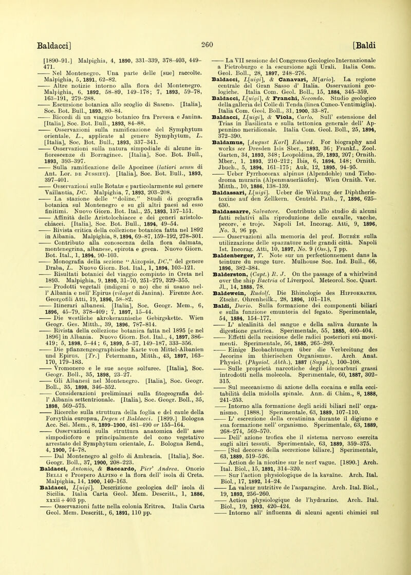 [1890-91.] Malpighia, 4, 1890, 331-339, 378-403, 449- 471. Nel Montenegro. Una parte delle [sue] raccolte. Malpighia, 5, 1891, 62-82. —— Altre notizie intorno alia flora del Montenegro. Malpighia, 6, 1892, 58-89, 149-178; 7, 1893, 59-78, 163-191, 279-288. Escursione botanica alio scoglio di Saseno. [Italia], Soc. Bot. Bull., 1893, 80-84. Ricordi di un viaggio botanico fra Prevesa e Janina. [Italia], Soc. Bot. Bull., 1893, 84-88. Osservazioni sulla ramificazione del Symphytum orientale, L., applicate al genere Symphytum, L. [Italia], Soc. Bot. Bull., 1893, 337-341. Osservazioni sulla natura simpodiale di alcune in- fiorescenze di Borraginee. [Italia], Soc. Bot. Bull., 1893, 393-397. —— Sulla ramificazione delle Apocinee (latiori sensit di Ant. Lor. de Jessieu). [Italia], Soc. Bot. Bull., 1893, 397-401. Osservazioni sulle Rotata? e particolarmente sul genere Vaillantia, DC. Malpighia, 7, 1893, 203-208. La stazione delle doline. Studi di geografia botanica sul Montenegro e su gli altri paesi ad esso finitimi. Nuovo Giorn. Bot. Ital., 25, 1893, 137-151. Affinita delle Aristolochiacee e dei generi aristolo- chiacei. [Italia], Soc. Bot. Bull., 1894, 49-54. Rivista critica della collezione botanica fatta nel 1892 in Albania. Malpighia, 8,1894, 69-87, 159-192, 278-301. Contributo alia conoscenza della flora dalmata, montenegrina, albanese, epirota e greca. Nuovo Giorn. Bot. Ital., 1, 1894, 90-103. Monografia della sezione  Aizopsis, DC. del genere Draba, L. Nuovo Giorn. Bot. Ital., 1, 1894, 103-121. Risultati botanici del viaggio compiuto in Creta nel 1893. Malpighia, 9, 1895, 31-70, 251-279, 329-355. Prodotti vegetali (indigeni o no) che si usano nel- 1' Albania e nell' Epirus (vilayet di Janina). Firenze Acc. Georgofili Atti, 19, 1896, 58-82. Itinerari albanesi. [Italia], Soc. Geogr. Mem., 6, 1896, 45-79, 378-409; 7, 1897, 15-44. Die westliche akrokeraunische Gebirgskette. Wien Geogr. Ges. Mitth., 39, 1896, 787-814. Rivista della collezione botanica fatta nel 1895 [e nel 1896] in Albania. Nuovo Giorn. Bot. Ital., 4, 1897, 386- 419; 5, 1898, 5-44; 6, 1899, 5-37, 149-187, 333-356. Die pflanzengeographische Karte von Mittel-Albanien und Epirus. [Tr.] Petermann, Mitth., 43, 1897, 163- 170, 179-183. Vromonero e le sue acque solfuree. [Italia], Soc. Geogr. Boll., 35, 1898, 23-27. Gli Albanesi nel Montenegro. [Italia], Soc. Geogr. Boll., 35, 1898, 346-352. ■ Considerazioni preliminari sulla fitogeografia del- 1' Albania settentrionale. [Italia], Soc. Geogr. Boll., 35, 1898, 569-575. Ricerche sulla struttura della foglia e del caule della Forsythia europam, Degen et Baldacci. [1899.] Bologna Acc. Sci. Mem., 8, 1899-1900, 481-490 or 155-164. Osservazioni sulla struttura anatomica dell' asse simpodioforo e principalmente del cono vegetativo arrestato del Symphytum orientale, L. Bologna Rend., 4, 1900, 74-78. ■ Dal Montenegro al golfo di Ambracia. [Italia], Soc. Geogr. Boll., 37, 1900, 208-223. Baldacci, Antonio, & Saccardo, Pier'' Andrea. Onorio Belli e Prospero Alpino e la flora dell' isola di Creta. Malpighia, 14, 1900, 140-163. Baldacci, L[uigi]. Descrizione geologica dell' isola di Sicilia. Italia Carta Geol. Mem. Descritt., 1, 1886, xxxii + 403 pp. Osservazioni fatte nella colonia Eritrea. Italia Carta Geol. Mem. Descritt., 6, 1891, 110 pp. La VII sessione del Congresso Geologicolnternazionale a Pietroburgo e la escursione agli Urali. Italia Com. Geol. Boll., 28, 1897, 248-276. Baldacci, L[uigi], & Canavari, M[ario]. La regione centrale del Gran Sasso d' Italia. Osservazioni geo- logiche. Italia Com. Geol. Boll., 15, 1884, 345-359. Baldacci, L[uigi], & Pranchi, Sccondo. Studio geologico della galleria del Colle di Tenda (linea Cuneo-Ventimiglia). Italia Com. Geol. Boll., 31, 1900, 33-87. Baldacci, L[uigi], & Viola, Carlo. Bull' estensione del Trias in Basilicata e sulla tettonica generale dell' Ap- pennino meridionale. Italia Com. Geol. Boll., 25, 1894, 372-390. Baldamus, [August Karl] Eduard. For biography and works see Dresden Isis Sber., 1893, 36; Frankf., Zool. Garten, 34, 1893, 348; Leopoldina, 29,1893, 207; Ornith. Mber., 1, 1893, 210-212; Ibis, 6, 1894, 148; Ornith. Jbuch., 5, 1894, 161-175; Auk, 12, 1895, 94-95. Ueber Pyrrhocorax alpinus (Alpendohle) und Ticho- droma muraria (Alpenmauerlaufer). Wien Ornith. Ver. Mitth., 10, 1886, 138-139. Baldassari, L\uigi~\. Ueber die Wirkung der Diphtherie- toxine auf den Zellkern. Centrbl. Path., 7, 1896, 625- 630. Baldassarre, Salvatore. Contributo alio studio di alcuni fatti relativi alia riproduzione delle cavalle, vacche, pecore,' e troje. Napoli 1st. Incorag. Atti, 9, 1896, No. 3, 96 pp. Osservazioni alia memoria del prof. Boubee sulla utilizzazione delle spazzature nelle grandi citta. Napoli 1st. Incorag. Atti, 10, 1897, No. 9 (Oss.), 7 pp. Baldenberger, T. Note sur un perfectionnement dans la teinture du rouge turc. Mulhouse Soc. Ind. Bull., 66, 1896, 382-384. Balderston, (Capt.) B. J. On the passage of a whirlwind over the ship Bactria of Liverpool. Meteorol. Soc. Quart. JL, 14, 1888, 78. Baldewein, Rudolf. Die Rhinologie des Hippokrates. Ztschr. Ohrenheilk., 28, 1896, 101-118. Baldi, Bario. Sulla formazione dei componenti biliari e sulla funzione emuntoria del fegato. Sperimentale, 54, 1884, 154-177. L' alcalinita del sangue e della saliva durante la digestione gastrica. Sperimentale, 55, 1885, 400-404. Effetti della recisione delle radici posteriori sui movi- menti. Sperimentale, 56, 1885, 265-289. Einige Beobachtungen fiber die Verbreitung des Jecorins im thierischen Organismus. Arch. Anat. Physiol. (Physiol. Abth.), 1887 (Suppl), 100-108. Sulle proprieta narcotiche degli idrocarburi grassi introdotti nella molecola. Sperimentale, 60, 1887, 302- 315. Sul meccanismo di azione della cocaina e sulla ecci- tabilita della midolla spinale. Ann. di Chim., 8, 1888, 241-253. Intorno alia formazione degli acidi biliari nell' orga- nismo. [1888.] Sperimentale, 63, 1889, 107-110. L' escrezione della creatinina durante il digiuno e sua formazione nell' organismo. Sperimentale, 63, 1889, 268-274, 569-570. Dell' azione trofica che il sistema nervoso esercita sugli altri tessuti. Sperimentale, 63, 1889, 359-375. [Sul decorso della secrezione biliare.] Sperimentale, 63, 1889, 519-526. Action de la nicotine sur le nerf vague. [1890.] Arch. Ital. Biol., 15, 1891, 314-320. Sur Taction physiologique de la kavaine. Arch. Ital. Biol., 17, 1892, 14-24. La valeur nutritive de l'asparagine. Arch. Ital. Biol., 19, 1893, 256-260. Action physiologique de l'hydrazine. Arch. Ital. Biol., 19, 1893, 420-424. Intorno all' influenza di aleuni agenti chimici sul