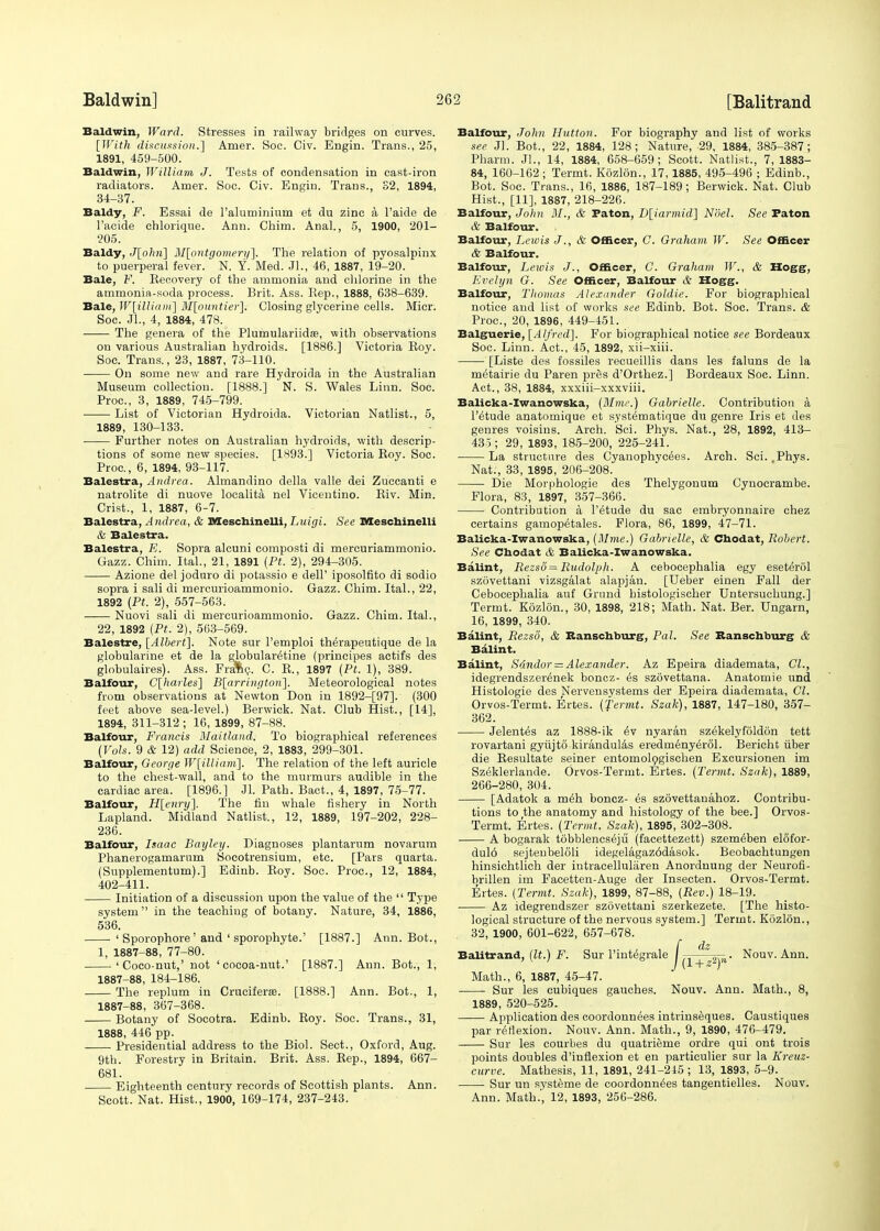 Baldwin, Ward. Stresses in railway bridges on curves. [With discussion.'] Amer. Soc. Civ. Engin. Trans., 25, 1891, 459-500. Baldwin, William J. Tests of condensation in cast-iron radiators. Amer. Soc. Civ. Engin. Trans., S2, 1894, 34-37. Baldy, F. Essai de l'aluminium et du zinc a l'aide de l'acide chlorique. Ann. Chim. Anal., 5, 1900, 201- 205. Baldy, J[ohn] Montgomery]. The relation of pyosalpinx to puerperal fever. N. Y. Med. Jl., 46, 1887, 19-20. Bale, V. Kecovery of the ammonia and chlorine in the ammonia-soda process. Brit. Ass. Hep., 1888, 638-639. Bale, W[illiam] M[ountier]. Closing glycerine cells. Micr. Soc. JL, 4, 1884, 478. The genera of the Plumulariidas, with observations on various Australian hydroids. [1886.] Victoria Roy. Soc. Trans., 23, 1887, 73-110. On some new and rare Hydroida in the Australian Museum collection. [1888.] N. S. Wales Linn. Soc. Proc, 3, 1889, 745-799. List of Victorian Hydroida. Victorian Natlist., 5, 1889, 130-133. Further notes on Australian hydroids, with descrip- tions of some new species. [1893.] Victoria Roy. Soc. Proc, 6, 1894, 93-117. Balestra, Andrea. Almandino della valle dei Zuccanti e natrolite di nuove localita nel Vicentino. Riv. Min. Crist., 1, 1887, 6-7. Balestra, Andrea, & JMescliinelli, Luigi. See Meschinelli & Balestra. Balestra, E. Sopra alcuni composti di mercuriammonio. Gazz. Chim. Ital., 21, 1891 (Pt. 2), 294-305. Azione del joduro di potassio e dell' iposolfito di sodio sopra i sali di mercurioammonio. Gazz. Chim. Ital., 22, 1892 (Pt. 2), 557-563. Nuovi sali di mercurioammonio. Gazz. Chim. Ital., 22, 1892 (Pt. 2), 563-569. Balestre, [Albert]. Note sur l'emploi tMrapeutique de la globularine et de la globular^tine (principes actifs des globulaires). Ass. Fra%c. C. R., 1897 (Pt. 1), 389. Balfour, C[harles] B[arrington]. Meteorological notes from observations at Newton Don in 1892-[97]. (300 feet above sea-level.) Berwick. Nat. Club Hist., [14], 1894, 311-312 ; 16, 1899, 87-88. Balfour, Francis Maitland. To biographical references (Vols. 9 & 12) add Science, 2, 1883, 299-301. Balfour, George W[illiam]. The relation of the left auricle to the chest-wall, and to the murmurs audible in the cardiac area. [1896.] Jl. Path. Bact., 4, 1897, 75-77. Balfour, H[enry]. The fin whale fishery in North Lapland. Midland Natlist., 12, 1889, 197-202, 228- 236. Balfour, Isaac Baijley. Diagnoses plantarum novarum Phanerogamarum Socotrensium, etc. [Pars quarta. (Supplementum).] Edinb. Roy. Soc. Proc, 12, 1884, 402-411. Initiation of a discussion upon the value of the  Type system in the teaching of botany. Nature, 34, 1886, 536. ■ 'Sporophore' and ' sporophyte.' [1887.] Ann. Bot., 1, 1887-88, 77-80. 'Coco-nut,' not 'cocoa-nut.' [1887.] Ann. Bot., 1, 1887-88, 184-186. The replum in Cruciferm. [1888.] Ann. Bot., 1, 1887-88, 367-368. Botany of Socotra. Edinb. Roy. Soc. Trans., 31, 1888, 446 pp. Presidential address to the Biol. Sect., Oxford, Aug. 9th. Forestry in Britain. Brit. Ass. Rep., 1894, 667- 681. Eighteenth century records of Scottish plants. Ann. Scott. Nat. Hist., 1900, 169-174, 237-243. Balfour, John Hutton. For biography and list of works see Jl. Bot., 22, 1884, 128; Nature, 29, 1884, 385-387; Pharm. Jl., 14, 1884, 658-659; Scott. Natlist., 7,1883- 84, 160-162; Termt. Kozlon., 17,1885, 495-496 ; Edinb., Bot. Soc. Trans., 16, 1886, 187-189; Berwick. Nat. Club Hist., [11], 1887, 218-226. Balfour, John If., & Faton, D[iarmid] Noel. See Paton & Balfour. Balfour, Lewis J., & Officer, C. Graham W. See Officer & Balfour. Balfour, Lewis J., Officer, C. Graham W., & Hogg, Evelyn G. See Officer, Balfour & Hogg. Balfour, Thomas Alexander Goldie. For biographical notice and list of works see Edinb. Bot. Soc. Trans. & Proc, 20, 1896, 449-451. Balguerie, [Alfred]. For biographical notice see Bordeaux Soc. Linn. Act., 45, 1892, xii-xiii. [Liste des fossiles recueillis dans les faluns de la m^tairie du Paren pres d'Orthez.] Bordeaux Soc. Linn. Act., 38, 1884, xxxiii-xxxviii. Balicka-Iwanowska, (Mine.) Gabrielle. Contribution a l'^tude anatomique et systematique du genre Iris et des genres voisins. Arch. Sci. Phys. Nat., 28, 1892, 413- 435 ; 29, 1893, 185-200, 225-241. La structure des Cyanophycees. Arch. Sci. .Phys. Nat., 33, 1895, 206-208. Die Morphologie des Thelygonum Cynocrambe. Flora, 83, 1897, 357-366. Contribution a l'etude du sac embryonnaire chez certains gamopetales. Flora, 86, 1899, 47-71. Balicka-Iwanowska, (Mme.) Gabrielle, & Chodat, Robert. See Chodat & Balicka-Iwanowska. Balint, Rezsii = Rudolph. A cebocephalia egy eseterol szovettani vizsgalat alapjan. [Ueber einen Fall der Cebocephalia auf Grand histologischer Untersuchung.] Termt. Kozlon., 30, 1898, 218; Math. Nat. Ber. Ungarn, 16, 1899, 340. Balint, Rezso, & Ranschburg, Pal. See Ranschburg & Balint. Balint, Sdndor = Alexander. Az Epeira diademata, CI., idegrendszerenek boncz- £s szovettana. Anatomie und Histologie des Nervensystems der Epeira diademata, CI. Orvos-Termt. Ertes. (Termt. Szak), 1887, 147-180, 357- 362. Jelentes az 1888-ik ev nyaran szekelyfoldon tett rovartani gyujto kirandulas eredmeny^rol. Bericht fiber die Resultate seiner entomologischen Excursionen im Szeklerlande. Orvos-Termt. Ertes. (Termt. Szak), 1889, 266-280, 304. [Adatok a meh boncz- es szdvettanahoz. Contribu- tions to the anatomy and histology of the bee.] Orvos- Termt. Ertes. (Termt. Szak), 1895, 302-308. A bogarak tobblencs^ju (facettezett) szem^ben elofor- dul6 sejtenbeloli idegelagaz6dasok. Beobachtungen hinsichtlich der intracelluliiren Anordnung der Neurofi- brillen im Facetten-Auge der Insecten. Orvos-Termt. Ertes. (Termt. Szak), 1899, 87-88, (Rev.) 18-19. Az idegrendszer szovettani szerkezete. [The histo- logical structure of the nervous system.] Termt. Kozlon., 32, 1900, 601-622, 657-678. /dz 57- . Nouv. Ann. (l + zlyl Math., 6, 1887, 45-47. Sur les cubiques gauches. Nouv. Ann. Math., 8, 1889, 520-525. Application des coordonnees intriuseques. Caustiques par reflexion. Nouv. Ann. Math., 9, 1890, 476-479. Sur les courbes du quatrieme ordre qui ont trois points doubles d'iuflexion et en particulier sur la Kreuz- curve. Mathesis, 11, 1891, 241-245 ; 13, 1893, 5-9. Sur un systeme de coordonnees tangentielles. Nouv. Ann. Math.', 12, 1893, 256-286.