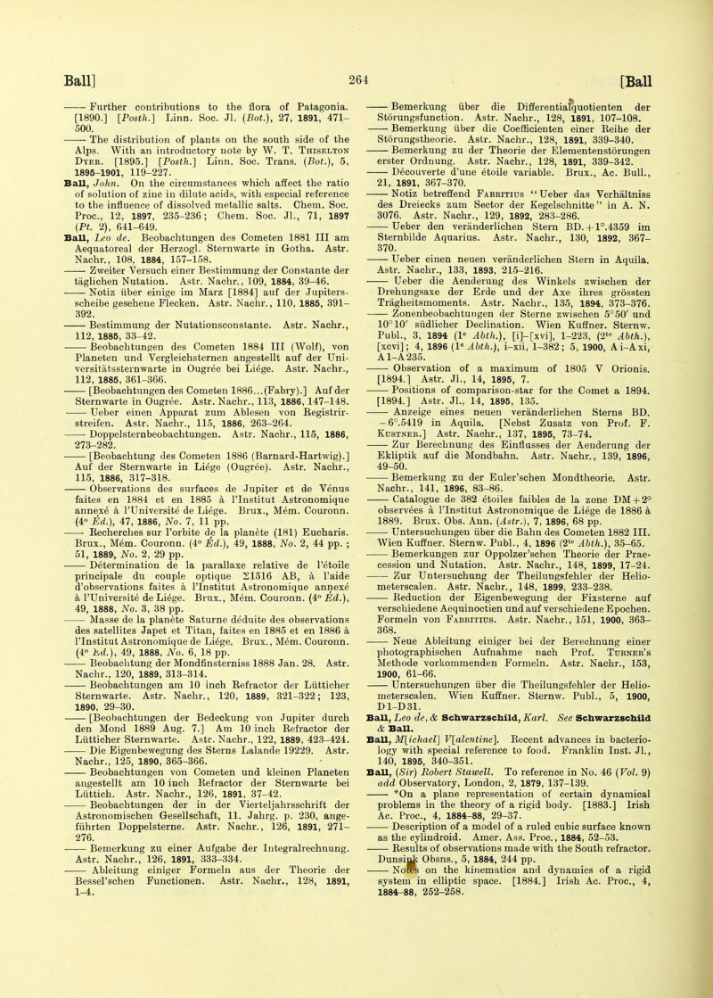 Further contributions to the flora of Patagonia. [1890.] [Posth.] Linn. Soc. Jl. (Bot.), 27, 1891, 471- 500. — The distribution of plants on the south side of the Alps. With an introductory note by W. T. Thiselton Dyer. [1895.] [Posth.] Linn. Soc. Trans. (Bot.), 5, 1895-1901, 119-227. Ball, John. On the circumstances which affect the ratio of solution of zinc in dilute acids, with especial reference to the influence of dissolved metallic salts. Chem. Soc. Proc, 12, 1897, 235-236; Chem. Soc. JL, 71, 1897 {Pt. 2), 641-649. Ball, Leo de. Beobachtungen des Cometen 1881 III am Aequatoreal der Herzogl. Sternwarte in Gotha. Astr. Nachr., 108, 1884, 157-158. Zweiter Versuch einer Bestimmung der Constante der taglichen Nutation. Astr. Nachr., 109, 1884, 39-46. Notiz tiber einige im Marz [1884] auf der Jupiters- scheibe gesehene Flecken. Astr. Nachr., 110, 1885, 391- 392. Bestimmung der Nutationsconstante. Astr. Nachr., 112, 1885, 33-42. Beobachtungen des Cometen 1884 III (Wolf), von Planeten und Vergleichsternen angestellt auf der Uni- versitatssternwarte in Ougree bei Liege. Astr. Nachr., 112, 1885, 361-366. [Beobachtungen des Cometen 1886...(Fabry).] Auf der Sternwarte in Ougree. Astr. Nachr., 113, 1886,147-148. Ueber einen Apparat zum Ablesen von Registrir- streifen. Astr. Nachr., 115, 1886, 263-264. Doppelsternbeobachtungen. Astr. Nachr., 115, 1886, 273-282. [Beobachtung des Cometen 1886 (Barnard-Hartwig).] Auf der Sternwarte in Liege (Ougree). Astr. Nachr., 115, 1886, 317-318. Observations des surfaces de Jupiter et de Venus faites en 1884 et en 1885 a l'lnstitut Astronomique annexe a l'Universite de Liege. Brux., Mem. Couronn. (4° Ed.), 47, 1886, No. 7, 11 pp. Eecherches sur l'orbite de la planete (181) Eucharis. Brux., Mem. Couronn. (4° Ed.), 49, 1888, No. 2, 44 pp. ; 51, 1889, No. 2, 29 pp. Determination de la parallaxe relative de l'etoile principale du couple optique 21516 AB, a l'aide d'observations faites a l'lnstitut Astronomique annexe' a l'Universite de Li^ge. Brux., Mem. Couronn. (4° Ed.), 49, 1888, No. 3, 38 pp. Masse de la planete Saturne deduite des observations des satellites Japet et Titan, faites en 1885 et en 1886 a l'lnstitut Astronomique de Li^ge. Brux., Mem. Couronn. (4° Ed.), 49, 1888, No. 6, 18 pp. Beobachtung der Mondfinsterniss 1888 Jan. 28. Astr. Nachr., 120, 1889, 313-314. Beobachtungen am 10 inch Refractor der Lutticher Sternwarte. Astr. Nachr., 120, 1889, 321-322; 123, 1890, 29-30. [Beobachtungen der Bedeckung von Jupiter durch den Mond 1889 Aug. 7.] Am 10 inch Refractor der Lutticher Sternwarte. Astr. Nachr., 122, 1889, 423-424. Die Eigeubewegung des Sterns Lalande 19229. Astr. Nachr., 125, 1890, 365-366. Beobachtungen von Cometen und kleinen Planeten angestellt am 10 inch Refractor der Sternwarte bei Liittich. Astr. Nachr., 126, 1891, 37-42. Beobachtungen der in der Vierteljahrssehrift der Astronomischen Gesellschaft, 11. Jahrg. p. 230, ange- fiihrten Doppelsterne. Astr. Nachr., 126, 1891, 271- 276. Bemerkung zu einer Aufgabe der Integralrechnung. Astr. Nachr., 126, 1891, 333-334. Ableitung einiger Formeln aus der Theorie der Bessel'schen Functionen. Astr. Nachr., 128, 1891, 1-4. Bemerkung fiber die Differentialquotienten der Storungsf unction. Astr. Nachr., 128, 1891, 107-108. Bemerkung iiber die Coefficienten einer Reihe der Storungstheorie. Astr. Nachr., 128, 1891, 339-340. Bemerkung zu der Theorie der Elementenstorungen erster Ordnung. Astr. Nachr., 128, 1891, 339-342. Decouverte d'une etoile variable. Brux., Ac. Bull., 21, 1891, 367-370. Notiz betreffend Fabbitius Ueber das Vernaltniss des Dreiecks zum Sector der Kegelschnitte in A. N. 3076. Astr. Nachr., 129, 1892, 283-286. Ueber den veranderlichen Stern BD. +1°.4359 im Sternbilde Aquarius. Astr. Nachr., 130, 1892, 367- 370. Ueber einen neuen veranderlichen Stern in Aquila. Astr. Nachr., 133, 1893, 215-216. Ueber die Aenderung des Winkels zwischen der Drehungsaxe der Erde und der Axe ihres grossten Tragheitsmoments. Astr. Nachr., 135, 1894, 373-376. Zonenbeobachtungen der Sterne zwischen 5°50' und 10° 10' siidlicher Declination. Wien Kuffner. Sternw. Publ., 3, 1894 (1° Abth.), [i]-[xvi], 1-223, (2te Abth.), [xcvi]; 4, 1896 (l6 Abth.), i-xii, 1-382; 5, 1900, Ai-Axi, A1-A235. Observation of a maximum of 1805 V Orionis. [1894.] Astr. Jl., 14, 1895, 7. Positions of comparison-star for the Comet a 1894. [1894.] Astr. Jl., 14, 1895, 135. Anzeige eines neuen veranderlichen Sterns BD. -6°.5419 in Aquila. [Nebst Zusatz von Prof. F. Kustneb.] Astr. Nachr., 137, 1895, 73-74. Zur Berechnung des Einflusses der Aenderung der Ekliptik auf die Mondbahn. Astr. Nachr., 139, 1896, 49-50. Bemerkung zu der Euler'schen Mondtheorie. Astr. Nachr., 141, 1896, 83-86. Catalogue de 382 £toiles faibles de la zone DM+ 2° observers a l'lnstitut Astronomique de Liege de 1886 a 1889. Brux. Obs. Ann. (Astr.), 7, 1896, 68 pp. Untersuchungen iiber die Bahn des Cometen 1882 III. Wien Kuffner. Sternw. Publ., 4, 1896 (2te Abth.), 35-65. Bemerkungen zur Oppolzer'schen Theorie der Prae- cession und Nutation. Astr. Nachr., 148, 1899, 17-24. Zur Untersuchung der Theilungsfehler der Helio- meterscalen. Astr. Nachr., 148, 1899, 233-238. Reduction der Eigenbewegung der Fixsterne auf verschiedene Aequinoctien und auf verschiedene Epochen. Formeln von Fabbitius. Astr. Nachr., 151, 1900, 363- 368. Neue Ableitung einiger bei der Berechnung einer photographischen Aufnahme nach Prof. Turner's Methode vorkommenden Formeln. Astr. Nachr., 153, 1900, 61-66. Untersuchungen iiber die Theilungsfehler der Helio- meterscalen. Wien Kuffner. Sternw. Publ., 5, 1900, D1-D31. Ball, Leo de, & Schwarzschild, Karl. See Schwarzschild & Ball. Ball, M[ichael] V[alentine], Recent advances in bacterio- logy with special reference to food. Franklin Inst. Jl., 140, 1895, 340-351. Ball, (Sir) Robert Stawell. To reference in No. 46 (Vol. 9) add Observatory, London, 2, 1879, 137-139. *On a plane representation of certain dynamical problems in the theory of a rigid body. [1883.] Irish Ac. Proc, 4, 1884-88, 29-37. Description of a model of a ruled cubic surface known as the cylindroid. Amer. Ass. Proc, 1884, 52-53. Results of observations made with the South refractor. Dunsini Obsns., 5, 1884, 244 pp. Nor^ on the kinematics and dynamics of a rigid system in elliptic space. [1884.] Irish Ac. Proc, 4, 1884-88, 252-258.