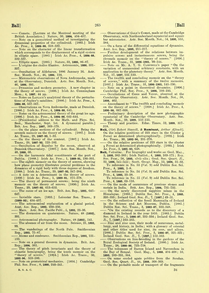 Comets. [Lecture at the Montreal meeting of the British Association.] Nature, 30, 1884, 454-457. Note on a geometrical method of investigating the dynamical properties of the cylindroid. [1885.] Irish Ac. Proc, 4, 1884-88, 518-522. Note on the character of the linear transformation which corresponds to the displacement of a rigid system in elliptic space. [1885 ] Irish Ac. Proc, 4, 1884-88, 532-537. Elliptic space. [1885.] Nature, 33, 1886, 86-87. L'origine des etoiles filantes. Astronomie, 1886, 331- 337. Occultation of Aldebaran, 1886 January 16. Astr. Soc. Month. Not., 46, 1886, 124. Micrometric observations of Nova Andromeda?, made at the Observatory, Dunsink. Astr. Soc. Month. Not., 46, 1886, 391. Dynamics and modern geometry. A new chapter in the theory of screws. [1886.] Irish Ac. Cunningham Mem., 4, 1887, 44 pp. Notes on Laplace's analytical theory of the perturba- tions of Jupiter's satellites. [1886.] Irish Ac. Proc, 4, 1884-88, 557-567. Observations on Nova Andromedas, made at Dunsink. [1886.] Irish Ac. Proc, 4, 1884-88, 641. Notes on the astronomical theory of the great ice age. [1886.] Irish Ac. Proc, 4, 1884-88, 642-644. [Presidential address to the Math, and Phys. Sci. Sect., Manchester, Sept. 1st. A dynamical parable.] Brit. Ass. Bep., 1887, 569-579. On the plane sections of the cylindroid. Being the seventh memoir on the theory of screws. [1887.] Irish Ac. Trans., 29, 1887-92, 1-32. On the theory of the content. [1887. J Irish Ac. Trans., 29, 1887-92, 123-182. Occultation of Begulus by the moon, observed at Dunsink Observatory. [1887.] Astr. Soc. Month. Not., 48, 1888, 66. On the harmonic tidal constituents of the port of Dublin. [1888.] Irish Ac. Proc, 1, 1889-91, 190-201. The eighth memoir on the theory of screws, showing how plane geometry illustrates general problems in the dynamics of a rigid body with three degrees of freedom. [i888.] Irish Ac. Trans., 29, 1887-92, 247-284. A note on a determinant in the theory of screws. [1890.] Irish Ac. Proc, 1, 1889-91, 375-378. The theory of permanent screws; being the ninth memoir on the theory of screws. [1890.] Irish Ac. Trans., 29, 1887-92, 613-652. The cause of an ice age. Brit. Ass. Bep., 1891, 645- 647. Invisible stars. [1891.] Leicester Soc. Trans., 2 (1889-92), 434-437. The astronomical explanation of a glacial period. Aust. Ass. Bep., 1892, 250-256. Mars. Astr. Soc. Pacific Publ., 5, 1893, 23-36. The discussion on quaternions. Nature, 48 (1893), 391. Astronomical photography. Nature, 48 (1893), 541. The absence of air from the moon. Science, 21,1893, 99. The wanderings of the North Pole. Smithsonian Bep., 1893, 75-87. Atoms and sunbeams. Smithsonian Bep., 1893, 121- 133. Note on a general theorem in dynamics. Brit. Ass. Sep., 1894, 561. The theory of pitch invariants and the theory of chiastic homography, being the tenth memoir on the theory of screws. [1894.] Irish Ac. Trans., 30, 1892-96, 559-586. Note on geometrical mechanics. [1894.] Cambridge Phil. Soc. Proc, 8, 1895, 240-241. Observations of Gale's Comet, made at the Cambridge Observatory, with Northumberland equatorial and square bar micrometer. Astr. Soc. Month. Not., 54, 1895, 555, 584. On a form of the differential equations of dynamics. Aust. Ass. Bep., 1895, 215-217. Further development of the relations between im- pulsive screws and instantaneous screws, being the eleventh memoir on the theory of screws. [1896.] Irish Ac. Trans., 31, 1896-1901, 99-144. Note on Mr. A. Y. G. Campbell's paper  On the variation of uncanonical arbitrary constants, with an application to the planetary theory. Astr. Soc. Month. Not., 57, 1897, 131-133. ■ The twelfth and concluding memoir on the  theory of screws, with a summary of the twelve memoirs. [1897.] Irish Ac. Trans., 31, 1896-1901, 145-196. Note on a point in theoretical dynamics. [1896.] Cambridge Phil. Soc. Proc, 9, 1898, 193-195. Occupations of Ceres and Venus, observed at the Cambridge Observatory. Astr. Soc. Month. Not., 58, 1898, 462. Amendment to  The twelfth and concluding memoir on the theory of screws. [1898.] Irish Ac. Proc, 4, 1896-98, 667-668. Preliminary description of the new photographic equatorial of the Cambridge Observatory. Astr. Soc Month. Not., 59, 1899, 152-155. Theory and practice. Educ. Times, 52, 1899, 317- 318. Ball, (Sir) Robert Stawell, & Rambaut, Arthur A[lcock]. On the relative positions of 223 stars in the Cluster x Persei as determined photographically. [1892.] Irish Ac. Trans., 30, 1892-96, 231-276. On the relative positions of 223 stars in the cluster X Persei as determined photographically. [1893.] Irish Ac. Proc, 2, 1891-93, 648. Ball, Valentine. For biography and works see Geol. Mag., 2, 1895, 382-383; Irish Natlist., 4, 1895, 169-171; Boy. Soc. Proc, 58, 1895, xlvii-xlix; Geol. Soc. Quart. Jl., 52, 1896, lxii-lxiii; Scott. Geogr. Mag., 12, 1896, 31-32. To reference in No. 53 (Vol. 9) add Dublin Soc. Sci. Proc, 4, 1885, 1-8. To reference in No. 54 (Vol. 9) add Dublin Soc. Sci. Proc, 4, 1885, 33-38. To reference in No. 55 (Vol. 9) add Dublin Soc. Sci. Proc, 4, 1885, 69-116. On the mode of occurrence of precious stones and metals in India. Brit. Ass. Bep., 1884, 731-732. —— On the newly discovered sapphire mines in the Himalayas. [1885.] Dublin Soc. Sci. Proc, 4, 1885, 393-395; Ireland Geol. Soc Jl., 7, [1887,] 49-51. On the collection of the fossil Mammalia of Ireland in the Science and Art Museum, Dublin. [1885.] Dublin Soc. Sci. Trans., 3, 1883-87, 333-348. *On the existing records as to the discovery of a diamond in Ireland in the year 1816. [1883.] Dublin Soc Sci. Proc, 5, 1886-87, 332-334 ; Ireland Geol. Soc. JL, 7, [1887,] 163-165. Zinc and zinc ores, their mode of occurrence, metal- lurgy, and history, in India; with a glossary of oriental and other titles used for zinc, its ores, and alloys. [1886.] Dublin Soc. Sci. Proc, 5, 1886-87, 321-331; Ireland Geol. Soc. JL, 7, [1887,] 152-162. Observations on lion-breeding in the gardens of the Boyal Zoological Society of Ireland. [1886.] Irish Ac. Trans., 28, 1880-86, 723-758. ——- The volcanoes of Barren Island and Narcondam in the Bay of Bengal. Geol. Mag., 5, 1888, 404-408; 10, 1893, 289-291, 384. On some eroded agate pebbles from the Soudan. Geol. Soc. Quart. JL, 44, 1888, 368-369. On the probable mode of transport of the fragments R. S. A. C. 34