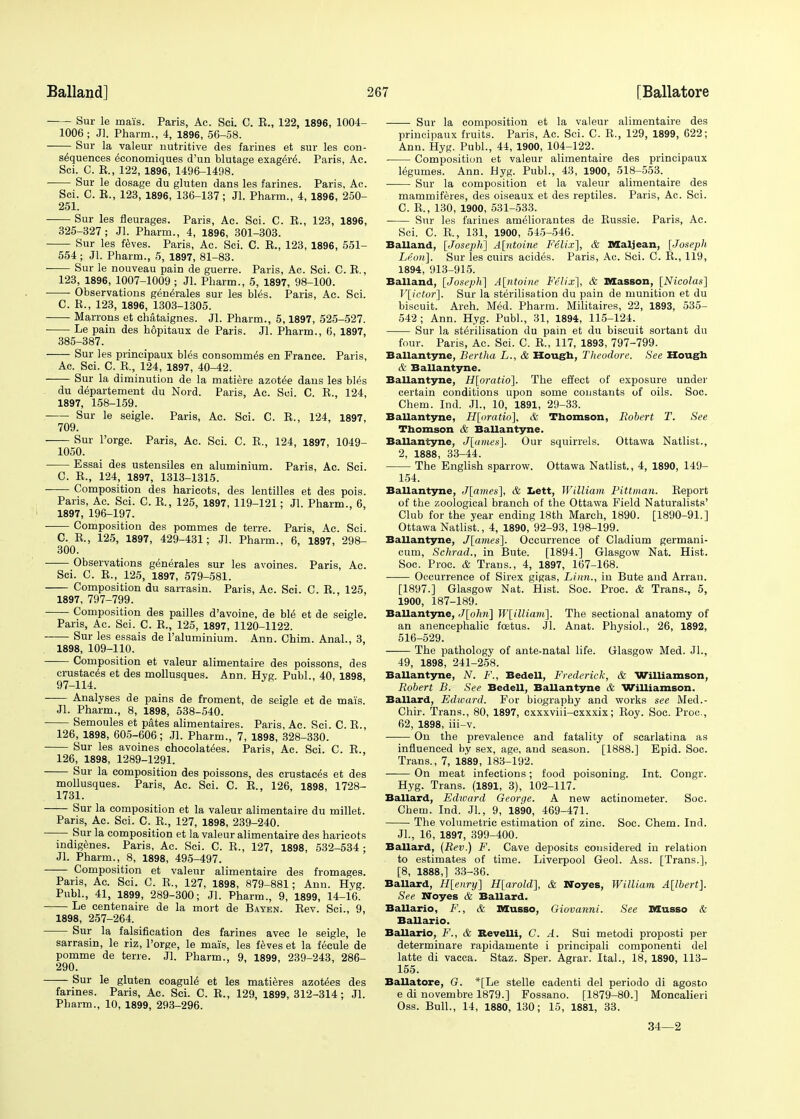 Sur le mais. Paris, Ac. Sci. C. E., 122, 1896, 1004- 1006 ; Jl. Pharm., 4, 1896, 56-58. Sur la valeur nutritive des farines et sur les con- sequences economiques d'un blutage exagere. Paris, Ac. Sci. C. E., 122, 1896, 1496-1498. Sur le dosage du gluten dans les farines. Paris, Ac. Sci. C. E., 123, 1896, 136-137; Jl. Pharm., 4, 1896, 250- 251. Sur les fleurages. Paris, Ac. Sci. C. E., 123, 1896, 325-327; Jl. Pharm., 4, 1896, 301-303. Sur les feves. Paris, Ac. Sci. C. E., 123, 1896, 551- 554 ; Jl. Pharm., 5, 1897, 81-83. Sur le nouveau pain de guerre. Paris, Ac. Sci. C. E., 123, 1896, 1007-1009 ; Jl. Pharm., 5, 1897, 98-100. Observations generales sur les bles. Paris, Ac. Sci. C. E., 123, 1896, 1303-1305. Marrons et chataignes. Jl. Pharm., 5,1897, 525-527. Le pain des hopitaux de Paris. Jl. Pharm., 6, 1897, 385-387. Sur les principaux bles consommes en France. Paris, Ac. Sci. C. E., 124, 1897, 40-42. Sur la diminution de la matiere azotee dans les bles du departement du Nord. Paris, Ac. Sci. C. E., 124, 1897, 158-159. Sur le seigle. Paris, Ac. Sci. C. E., 124, 1897, 709. Sur l'orge. Paris, Ac. Sci. C. E., 124, 1897, 1049- 1050. Essai des ustensiles en aluminium. Paris, Ac. Sci. C. E., 124, 1897, 1313-1315. Composition des haricots, des lentilles et des pois. Paris, Ac. Sci. C. E, 125, 1897, 119-121; Jl. Pharm., 6, 1897, 196-197. ■ Composition des pommes de terre. Paris, Ac. Sci. C. E., 125, 1897, 429-431; Jl. Pharm., 6, 1897, 298- 300. Observations generales sur les avoines. Paris, Ac. Sci. C. E., 125, 1897, 579-581. Composition du sarrasin. Paris, Ac. Sci. C. E., 125, 1897, 797-799. Composition des pailles d'avoine, de bl6 et de seigle. Paris, Ac. Sci. C. E., 125, 1897, 1120-1122. ■ Sur les essais de l'aluminium. Ann. Chim. Anal., 3, 1898, 109-110. Composition et valeur alimentaire des poissons, des crustaces et des mollusques. Ann. Hyg Publ., 40, 1898 97-114. Analyses de pains de froment, de seigle et de mais. Jl. Pharm., 8, 1898, 538-540. Semoules et pates alimentaires. Paris, Ac. Sci. C. E., 126, 1898, 605-606; Jl. Pharm., 7, 1898, 328-330. Sur les avoines chocolatees. Paris, Ac. Sci. C. E., 126, 1898, 1289-1291. Sur la composition des poissons, des crustaces et des mollusques. Paris, Ac. Sci. C. E., 126, 1898, 1728- 1731. Sur la composition et la valeur alimentaire du millet. Paris, Ac. Sci. C. E., 127, 1898, 239-240. Sur la composition et la valeur alimentaire des haricots indigenes. Paris, Ac. Sci. C. E., 127, 1898, 532-534 ; Jl. Pharm., 8, 1898, 495-497. Composition et valeur alimentaire des fromages. Paris, Ac. Sci. C. E., 127, 1898, 879-881; Ann. Hyg. Publ., 41, 1899, 289-300; Jl. Pharm., 9, 1899, 14-16. Le centenaire de la mort de Bayen. Eev. Sci., 9, 1898, 257-264. Sur la falsification des farines avec le seigle, le sarrasin, le riz, l'orge, le mais, les feves et la fecule de pomme de terre. Jl. Pharm., 9, 1899, 239-243, 286- 290. Sur le gluten coagule et les matieres azotees des farines. Paris, Ac. Sci. C. E., 129, 1899, 312-314; Jl. Pharm., 10, 1899, 293-296. Sur la composition et la valeur alimentaire des principaux fruits. Paris, Ac. Sci. C. E., 129, 1899, 622; Ann. Hyg. Publ., 44, 1900, 104-122. Composition et valeur alimentaire des principaux legumes. Ann. Hyg. Publ., 43, 1900, 518-553. ■ Sur la composition et la valeur alimentaire des mammiferes, des oiseaux et des reptiles. Paris, Ac. Sci. C. E., 130, 1900, 531-533. Sur les farines ameliorantes de Eussie. Paris, Ac. Sci. C. E, 131, 1900, 545-546. Balland, [Joseph] A[ntoine Felix], & Maljean, [Joseph Leon]. Sur les cuirs acides. Paris, Ac. Sci. C. E., 119, 1894, 913-915. Balland, [Joseph] A[ntoine Felix], & Masson, [Nicolas] V[ictor], Sur la sterilisation du pain de munition et du biscuit. Arch. Med. Pharm. Militaires, 22, 1893, 535- 542; Ann. Hyg. Publ., 31, 1894, 115-124. Sur la sterilisation du pain et du biscuit sortant du four. Paris, Ac. Sci. C. E., 117, 1893, 797-799. Ballantyne, Bertha L., & Hough, Theodore. See Hough & Ballantyne. Ballantyne, H[oratio]. The effect of exposure under certain conditions upon some constants of oils. Soc. Chem. Ind. Jl., 10, 1891, 29-33. Ballantyne, H[oratio], & Thomson, Robert T. See Thomson & Ballantyne. Ballantyne, J[ames]. Our squirrels. Ottawa Natlist., 2, 1888, 33-44. The English sparrow. Ottawa Natlist., 4, 1890, 149- 154. Ballantyne, J[ames], & Lett, William Pittman. Eeport of the zoological branch of the Ottawa Field Naturalists' Club for the year ending 18th March, 1890. [1890-91.] Ottawa Natlist., 4, 1890, 92-93, 198-199. Ballantyne, J[ames]. Occurrence of Cladium germani- cum, Schrad., in Bute. [1894.] Glasgow Nat. Hist. Soc. Proc. & Trans., 4, 1897, 167-168. Occurrence of Sirex gigas, Linn., in Bute and Arran. [1897.] Glasgow Nat. Hist. Soc. Proc. & Trans., 5, 1900, 187-189. Ballantyne, J[ohn] W[illiam]. The sectional anatomy of an anencephalic foetus. Jl. Anat. Physiol., 26, 1892, 516-529. The pathology of ante-natal life. Glasgow Med. Jl., 49, 1898, 241-258. Ballantyne, N. F., Bedell, Frederick, & Williamson, Robert B. See Bedell, Ballantyne & Williamson. Ballard, Edward. For biography and works see Med.- Chir. Trans., 80, 1897, cxxxviii-cxxxix; Eoy. Soc. Proc, 62, 1898, iii-v. On the prevalence and fatality of scarlatina as influenced by sex, age, and season. [1888.] Epid. Soc. Trans., 7, 1889, 183-192. On meat infections; food poisoning. Int. Congr. Hyg. Trans. (1891, 3), 102-117. Ballard, Edward George. A new actinometer. Soc. Chem. Ind. Jl., 9, 1890, 469-471. The volumetric estimation of zinc. Soc. Chem. Ind. JL, 16, 1897, 399-400. Ballard, (Rev.) F. Cave deposits considered in relation to estimates of time. Liverpool Geol. Ass. [Trans.], [8, 1888,] 33-36. Ballard, H[enry] H[arold], & Noyes, William A[lbert]. See Noyes & Ballard. Ballario, F., & Musso, Giovanni. See DIuseo & Ballario. Ballario, F., & Revelli, C. A. Sui metodi proposti per determinare rapidamente i principali componenti del latte di vacca. Staz. Sper. Agrar. Ital., 18, 1890, 113- 155. Ballatore, G. *[Le stelle cadenti del periodo di agosto e di novembre 1879.] Fossano. [1879-80.] Moncalieri Oss. Bull., 14, 1880, 130; 15, 1881, 33. 34—2