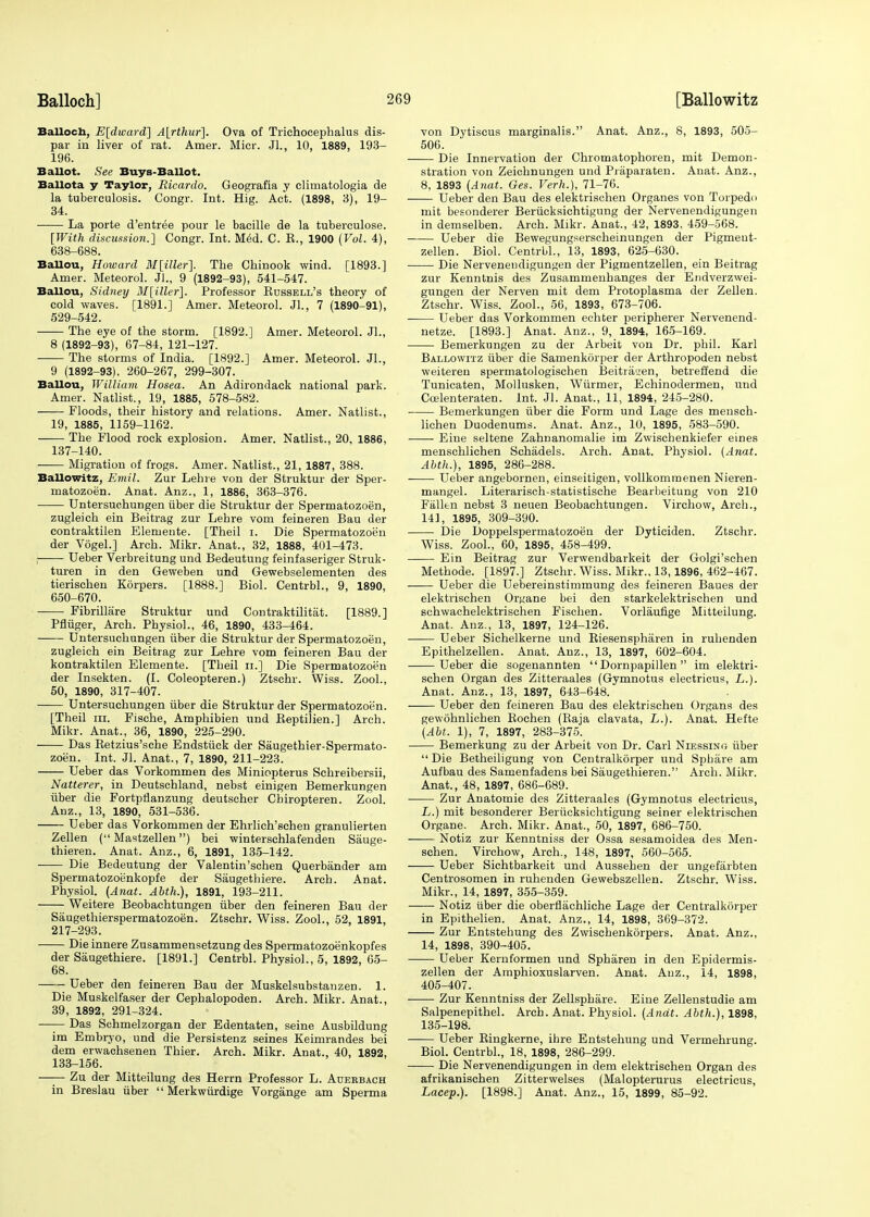 Balloch, E[dward~] A[rthur]. Ova of Triehocephalus dis- par in liver of rat. Amer. Mier. Jl., 10, 1889, 193- 196. Ballot. See Buys-Ballot. Ballota y Taylor, Ricardo. Geografia y climatologia de la tuberculosis. Congr. Int. Hig. Act. (1898, 3), 19- 34. La porte d'entree pour le bacille de la tuberculose. [With discussion.] Congr. Int. Med. C. K., 1900 (Vol. 4), 638-688. BaUou, Howard M\iller\ The Chinook wind. [1893.] Amer. Meteorol. Jl., 9 (1892-93), 541-547. BaUou, Sidney M[iller\. Professor Bussell's theory of cold waves. [1891.] Amer. Meteorol. JL, 7 (1890-91), 529-542. The eye of the storm. [1892.] Amer. Meteorol. JL, 8 (1892-93), 67-84, 121-127. The storms of India. [1892.] Amer. Meteorol. JL, 9 (1892-93), 260-267, 299-307. BaUou, William Hosea. An Adirondack national park. Amer. Natlist., 19, 1885, 578-582. Floods, their history and relations. Amer. Natlist., 19, 1885, 1159-1162. The Flood rock explosion. Amer. Natlist., 20, 1886, 137-140. Migration of frogs. Amer. Natlist., 21, 1887, 388. BaUowitz, Emil. Zur Lehre von der Struktur der Sper- rnatozoen. Anat. Anz., 1, 1886, 363-376. Untersuchungen fiber die Struktur der Spermatozoen, zugleich ein Beitrag zur Lehre vom feineren Bau der contraktilen Elemente. [Theil i. Die Spermatozoen der VogeL] Arch. Mikr. Anat., 32, 1888, 401-473. , Ueber Verbreitung und Bedeutung feinfaseriger Struk- turen in den Geweben und Gewebselementen des tierischen Korpers. [1888.] Biol. CentrbL, 9, 1890, 650-670. Fibrillare Struktur und Contraktilitat. [1889.] Pfliiger, Arch. Physiol., 46, 1890, 433-464. Untersuchungen iiber die Struktur der Spermatozoen, zugleich ein Beitrag zur Lehre vom feineren Bau der kontraktilen Elemente. [Theil n.] Die Spermatozoen der Insekten. (I. Coleopteren.) Ztschr. Wiss. ZooL, 50, 1890, 317-407. Untersuchungen iiber die Struktur der Spermatozoen. [Theil in. Fische, Amphibien und BeptiJien.] Arch. Mikr. Anat., 36, 1890, 225-290. Das Betzius'sche Endstiick der Saugethier-Spermato- zoen. Int. Jl. Anat., 7, 1890, 211-223. Ueber das Vorkommen des Miniopterus Schreibersii, Natterer, in Deutschland, nebst einigen Bemerkungen iiber die Fortpflanzung deutscher Cbiropteren. Zool. Anz., 13, 1890, 531-536. Ueber das Vorkommen der Ehrlich'schen granulierten Zellen ( Mastzellen) bei winterschlafenden Sauge- thieren. Anat. Anz., 6, 1891, 135-142. ■ Die Bedeutung der Valentin'schen Querbander am Spermatozoenkopfe der Saugetbiere. Arch. Anat. Physiol. (Anat. Abth.), 1891, 193-211. Weitere Beobachtungen iiber den feineren Bau der Saugethierspermatozoen. Ztschr. Wiss. ZooL, 52, 1891, 217-293. Die innere Zusammensetzung des Spermatozoenkopfes der Saugethiere. [1891.] CentrbL Physiol., 5, 1892, 65- 68. Ueber den feineren Bau der Muskelsubstanzen. 1. Die Muskelfaser der Cephalopoden. Arch. Mikr. Anat., 39, 1892, 291-324. ■—— Das Schmelzorgan der Edentaten, seine Ausbildung im Embryo, und die Persistenz seines Keimrandes bei dem erwachsenen Thier. Arch. Mikr. Anat., 40, 1892, 133-156. —— Zu der Mitteilung des Herrn Professor L. Adeebach in Breslau iiber  Merkwiirdige Vorgange am Sperma von Dytiscus marginalis. Anat. Anz., 8, 1893, 505- 506. Die Innervation der Chromatophoren, mit Demon- stration von Zeichnungen und Praparaten. Anat. Anz., 8, 1893 (Anat. Ges. Verh.), 71-76. Ueber den Bau des elektrischen Organes von Torpedo mit besonderer Beriicksichtigung der Nervenendigungen in demselben. Arch. Mikr. Anat., 42, 1893, 459-568. Ueber die Bewegungserscheinungen der Pigment- zellen. Biol. CentrbL, 13, 1893, 625-630. Die Nervenendigungen der Pigmentzellen, ein Beitrag zur Kenntnis des Zusammenhanges der Endverzwei- gungen der Nerven mit dem Protoplasma der Zellen. Ztschr. Wiss. ZooL, 56, 1893, 673-706. Ueber das Vorkommen echter peripherer Nervenend- netze. [1893.] Anat. Anz., 9, 1894, 165-169. Bemerkungen zu der Arbeit von Dr. phil. Karl Ballowitz iiber die Samenkorper der Arthropoden nebst weiteren spermatologischen Beitrauen, betreffend die Tunicaten, Mollusken, Wiirmer, Echinodermen, und Coelenteraten. Int. Jl. Anat., 11, 1894, 245-280. ■ Bemerkungen iiber die Form und Lage des mensch- lichen Duodenums. Anat. Anz., 10, 1895, 583-590. ■ Eiue seltene Zahnanomalie im Zwiscbenkiefer eines menschlichen Schadels. Arch. Anat. Physiol. (Anat. Abth.), 1895, 286-288. Ueber angebornen, einseitigen, vollkommenen Nieren- mangel. Literarisch-statistische Bearbeitung von 210 Fallen nebst 3 neuen Beobachtungen. Virchow, Arch., 141, 1895, 309-390. Die Doppelspermatozoen der Dyticiden. Ztschr. Wiss. ZooL, 60, 1895, 458-499. Ein Beitrag zur Verwendbarkeit der Golgi'schen Methode. [1897.] Ztschr. Wiss. Mikr., 13,1896, 462-467. Ueber die Uebereinstimmung des feineren Baues der elektrischen Organe bei den starkelektrischen und schwachelektrischen Fischen. Vorlaufige Mitteilung. Anat. Anz., 13, 1897, 124-126. Ueber Sichelkerne und Biesenspharen in ruhenden Epithelzellen. Anat. Anz., 13, 1897, 602-604. Ueber die sogenannten  Dornpapillen  im elektri- schen Organ des Zitteraales (Gymnotus electricus, L.). Anat. Anz., 13, 1897, 643-648. Ueber den feineren Bau des elektrischen Organs des gewohnlichen Bochen (Baja clavata, L.). Anat. Hefte (Abt. 1), 7, 1897, 283-375. Bemerkung zu der Arbeit von Dr. Carl Niessino iiber  Die Betheiligung von Centralkorper und Sphare am Aufbau des Samenfadens bei Saugethieren. Arch. Mikr. Anat., 48, 1897, 686-689. Zur Anatomie des Zitteraales (Gymnotus electricus, L.) mit besonderer Beriicksichtigung seiner elektrischen Organe. Arch. Mikr. Anat., 50, 1897, 686-750. Notiz zur Kenntniss der Ossa sesamoidea des Men- schen. Virchow, Arch., 148, 1897, 560-565. Ueber Sichtbarkeit und Aussehen der ungefarbten Centrosomen in ruhenden Gewebszellen. Ztschr. Wiss. Mikr., 14, 1897, 355-359. Notiz iiber die oberflachliche Lage der Centralkorper in Epithelien. Anat. Anz., 14, 1898, 369-372. Zur Entstehung des Zwischenkorpers. Anat. Anz., 14, 1898, 390-405. Ueber Kernformen und Spharen in den Epidermis- zellen der Amphioxuslarven. Anat. Anz., 14, 1898, 405-407. Zur Kenntniss der Zellsphare. Eine Zellenstudie am Salpenepithel. Arch. Anat. Physiol. (Anat. Abth.), 1898, 135-198. Ueber Bingkerne, ihre Entstehung und Vermehrung. Biol. CentrbL, 18, 1898, 286-299. Die Nervenendigungen in dem elektrischen Organ des afrikanischen Zitterwelses (Malopterurus electricus, Lacep.). [1898.] Anat. Anz., 15, 1899, 85-92.