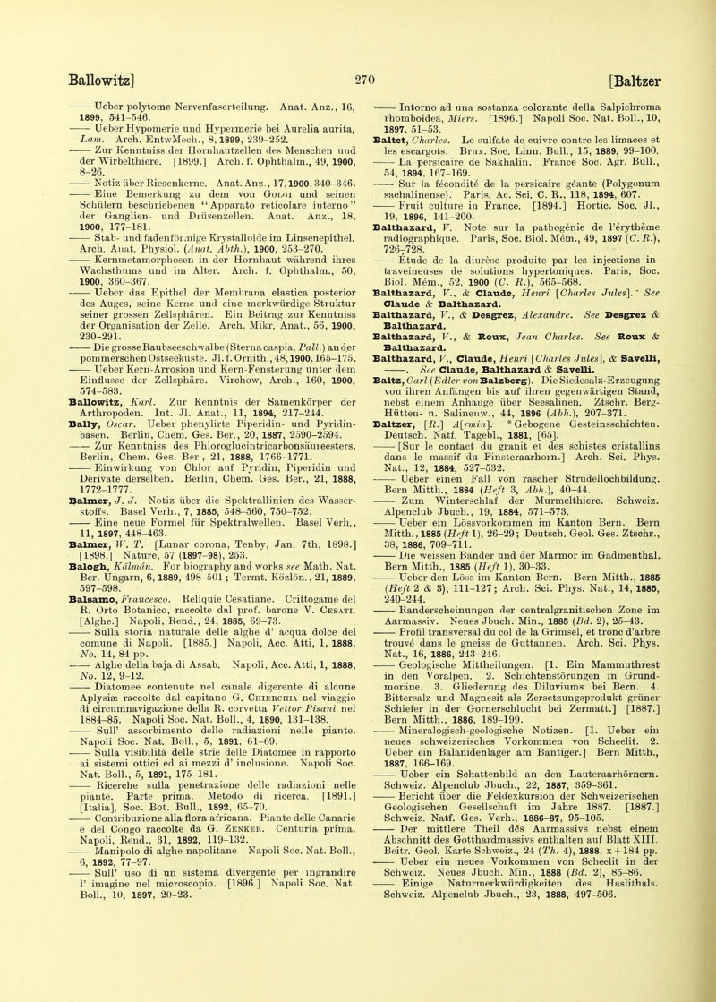 Ueber polytome Nervenfaserteilung. Anat. Anz., 16, 1899, 541-546. Ueber Hypomerie und Hypermerie bei Aurelia aurita, Lam. Arch. EntwMech., 8,1899, 239-252. Zur Kenntniss der Hornhautzellen rles Menschen und der Wirbelthiere. [1899.] Arcb. f. Ophthalm., 49, 1900, 8-26. Notiz iiber Eiesenkerne. Anat. Anz., 17,1900, 340-346. Eine Bemerkung zu dem von Goloi und seinen Scbiilern beschriebenen  Apparato reticolare interno der Ganglien- und Driisenzellen. Anat. Anz., 18, 1900, 177-181. Stab- und fadenfiirmige Krystalloide im Linsenepithel. Arch. Anat. Physiol. (Anat. Abth.), 1900, 253-270. Kernmetamorphosen in der Hornhaut wahrend ihres Wachsthums und irn Alter. Arch. f. Ophthalm., 50, 1900, 360-367. Ueber das Epithel der Membrana elastica posterior des Auges, seine Kerne und eine merkwurdige Struktur seiner grossen Zellsphiiren. Ein Beitrag zur Kenntniss der Organisation der Zelle. Arch. Mikr. Anat., 56, 1900, 230-291. DiegrosseRaubseeschwalbe (Sternacaspia, Pall.) an der pomrnerschen Ostseektiste. Jl. f. Ornith., 48,1900,165-175. ■ Ueber Kern-Arrosion und Kern-Fensterung unter dem Einflusse der Zellsphare. Virchow, Arch., 160, 1900, 574-583. Ballowitz, Karl. Zur Kenntnis der Samenkorper der Arthropoden. Int. Jl. Anat., 11, 1894, 217-244. Bally, Oscar. Ueber phenylirte Piperidin- und Pyridin- basen. Berlin, Chem. Ge's. Ber., 20, 1887, 2590-2594. Zur Kenntniss des Phloroglucintricarbonsaureesters. Berlin, Chem. Ges. Ber , 21, 1888, 1766-1771. Einwirkung von Chlor auf Pyridin, Piperidin und Derivate derselben. Berlin, Chem. Ges. Ber., 21, 1888, 1772-1777. Balmer, J. J. Notiz iiber die Spektrallinien des Wasser- stoffs. Basel Verb., 7, 1885, 548-560, 750-752. Eine neue Formel fur Spektralwellen. Basel Verh., 11, 1897, 448-463. Balmer, W. T. [Lunar corona, Tenby, Jan. 7th, 1898.] [1898.] Nature, 57 (1897-98), 253. Balogh, Kdlradn. For biography and works see Math. Nat. Ber. Ungarn, 6,1889, 498-501; Termt. Kbzlon., 21, 1889, 597-598. Balsamo, Francesco. Reliquie Cesatiane. Crittogame del B. Orto Botanico, raccolte dal prof, barone V. Cesati. [Alghe.] Napoli, Bend., 24, 1885, 69-73. Sulla storia naturale delle alghe d' acqua dolce del comune di Napoli. [1885.] Napoli, Acc. Atti, 1, 1888, No. 14, 84 pp. Alghe della baja di Assab. Napoli, Acc. Atti, 1, 1888, No. 12, 9-12. Diatomee contenute nel canale digerente di alcune Aplysiee raccolte dal capitano G. Chierchia nel viaggio di circumnavigazione della R. corvetta Vettor Pisani nel 1884-85. Napoli Soc. Nat. Boll., 4, 1890, 131-138. SulP assorbimento delle radiazioni nelle piante. Napoli Soc. Nat. Boll., 5, 1891, 61-69. Sulla visibility delle strie delle Diatomee in rapporto ai sistemi ottici ed ai mezzi d' inclusione. Napoli Soc. Nat. Boll., 5, 1891, 175-181. Ricerche sulla penetrazione delle radiazioni nelle piante. Parte prima. Metodo di ricerca. [1891.] [Italia], Soc. Bot. Bull., 1892, 65-70. Contribuzione alia flora africana. Piante delle Canarie e del Congo raccolte da G. Zenker. Centuria prima. Napoli, Rend., 31, 1892, 119-132. Manipolo di alghe napolitane Napoli Soc. Nat. Boll., 6, 1892, 77-97. ■ SulP uso di un sistema divergente per ingrandire 1' imagine nel microscopio. [1896.] Napoli Soc. Nat. Boll., 10, 1897, 20-23. Intorno ad una sostanza colorante della Salpichroma rhomboidea, Miers. [1896.] Napoli Soc. Nat. Boll., 10, 1897, 51-53. Baltet, Charles. Le sulfate de cuivre contre les limaces et les escargots. Brnx. Soc. Linn. Bull., 15, 1889, 99-100. La persicaire de Sakhalin. France Soc. Agr. Bull., 54, 1894, 167-169. ■ Sur la fecondite' de la persicaire g^ante (Polygonum sachalinense). Paris, Ac. Sci. C. R., 118, 1894, 607. Fruit culture in France. [1894.] Hortic. Soc. Jl., 19, 1896, 141-200. Balthazard, V. Note sur la patbog^nie de l'eVytheme radiographique. Paris, Soc. Biol. Mem., 49, 1897 (C.R.), 726T728. Etude de la diurese produite par les injections in- traveineuses de solutions hypertoniques. Paris, Soc. Biol. Mem., 52, 1900 (C. R.), 565-568. Balthazard, V., & Claude, Henri [Charles Jules]. ' See Claude & Balthazard. Balthazard, V., & Desgrez, Alexandre. See Desgrez & Balthazard. Balthazard, V., & Roux, Jean Charles. See Rous & Balthazard. Balthazard, V., Claude, Henri [Charles Jules], & Savelli, . See Claude, Balthazard & Savelli. Baltz, Carl(Edler vowBalzberg). Die Siedesalz-Erzeugung von ihren Anfangen bis auf ihren gegemvartigen Stand, nebst einem Anhauge iiber Seesalinen. Ztscbr. Berg- Hiitten- u. Salinenw., 44, 1896 (Abh.), 207-371. Baltzer, [R.] A[rmin]. * Gebogene Gesteinsschichten. Deutsch. Natf. Tagebl., 1881, [65]. [Sur le contact du granit et des schistes cristallins dans le massif du Finsteraarhorn.] Arch. Sci. Phys. Nat., 12, 1884, 527-532. Ueber einen Fall von rascher Strudellochbildung. Bern Mitth., 1884 (Heft 3, Abh.), 40-44. Zum Winterschlaf der Murmelthiere. Schweiz. Alpenclub Jbuch., 19, 1884, 571-573. Ueber ein Lossvorkommen im Kanton Bern. Bern Mitth., 1885 {Heft 1), 26-29; Deutsch. Geol. Ges. Ztschr., 38, 1886, 709-711. Die weissen Bander und der Marmor im Gadmenthal. Bern Mitth., 1885 {Heft 1), 30-33. Ueber den Loss im Kanton Bern. Bern Mitth., 1885 (Heft 2 & 3), 111-127; Arch. Sci. Phys. Nat., 14, 1885, 240-244. — Randerscheinungen der centralgranitischen Zone im Aarmassiv. Neues Jbuch. Min., 1885 (Bd. 2), 25-43. Profil transversal du col de la Grimsel, et tronc d'arbre trouv^ dans le gneiss de Guttannen. Arch. Sci. Phys. Nat., 16, 1886, 243-246. Geologische Mittheilungen. [1. Ein Mammuthrest in den Voralpen. 2. Schichtenstorungen in Grund- moriine. 3. Gliedernng des Diluviums bei Bern. 4. Bittersalz und Magnesit als Zersetzungsprodukt gruner Schiefer in der Gornerschlucht bei Zerruatt.] [1887.] Bern Mitth., 1886, 189-199. Mineralogisch-geologische Notizen. [1. Ueber ein neues schweizerisches Vorkommen von Scheelit. 2. Ueber ein Balanidenlager am Bantiger.] Bern Mitth., 1887, 166-169. Ueber ein Schattenbild an den Lauteraarhornern. Schweiz. Alpenclub Jbuch., 22, 1887, 359-361. Bericht iiber die Feldexkursion der Schweizerischen Geologischen Gesellschaft im Jahre 1887. [1887.] Schweiz. Natf. Ges. Verh., 1886-87, 95-105. Der mittlere Theil d<5s Aarmassivs nebst einem Abschnitt des Gotthardmassivs enthalten auf Blatt XIII. Beitr. Geol. Karte Schweiz., 24 (Th. 4), 1888, x + 184 pp. Ueber ein neues Vorkommen von Scheelit in der Schweiz. Neues Jbuch. Min., 1888 (Bd. 2), 85-86. Einige Naturmerkwurdigkeiten des Haslithals. Schweiz. Alpenclub Jbuch., 23, 1888, 497-506.