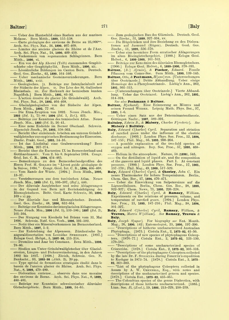 Ueber den Hautschild eines Kochen aus der marinen Molasse. Bern Mitth., 1889, 155-158. Carte geologique des environs de Berne au 25,000mc. Arch. Sci. Phys. Nat., 24, 1890, 407-409. Limites des anciens glaciers du Rhone et de l'Aar. Arch. Sci. Phys. Nat., 24, 1890, 409-410. Vorkommen von sogenannten Schlagrinnen. Bern Mitth., 1890, vi. Ein von der Alp Ahorni (Trift) stammenden Graphit- schiefer oder Graphitphyllit. Bern Mitth., 1890, xii. Lossahnliche Bildungen im Canton Bern. Deutsch. Geol. Ges. Ztschr., 42, 1890, 164-166. Ueber mechanisclie Gesteinsveranderungen. Bern Mitth., 1891, xviii. Geologisches. [i. Beitrage zur Interglacialzeit auf der Siidseite der Alpen. n. Der Loss des St. Gallischen Kheinthals. in. Zur Herkunft der bernischen bunten Nagelfluh.] Bern Mitth., 1891, 83-92. L'action erosive du glacier [de Grindelwald]. Arch. Sci. Phys. Nat., 28, 1892, 464-468. Glacialgeologisches von der Siidseite der Alpen. Bern Mitth., 1892, 77-86. Die Etna-Eruption von 1892. Neues Jbuch. Min., 1893 (Bd. 1), 75-88; 1894 (Bd. 1, Ref.), 423. Beitrage zur Kenntniss des tunisischen Atlas. Neues Jbuch. Min., 1893 (Bd. 2), 26-41. Eine neue Eishohle im Berner Oberland. Schweiz. Alpenclub Jbuch., 28, 1893, 358-362. Bericht iiber einleitende Arbeiten am unteren Grindel- waldgletscherzurempirischenBestimmungderEiserosion. Ztschr. Prakt. Geol., 1893, 14-16. 1st das Linththal eine Grabenversenkung? Bern Mitth., 1894, 267-274. Bericht iiber die Excursion IX im Berneroberland und Gotthardmassiv. Vom 2. bis 8. September 1894. Congr. Geol. Int. C. K., 1894, 454-465. Bemerkungen zu den Berneroberlandprofilen des Herrn Prof. H. Golliez im  Livret guide geologique de la Suisse, 1894. Congr. Geol. Int. C. B., 1894, 466-468. Vom Bande der Wiiste. [1894.] Bern Mitth., 1895, 13-37. Versteinerungen aus dem tunisischen Atlas. Neues Jbuch. Min., 1895 {Bd. 1), 105-107, (Ref.), 440. Der diluviale Aargletscher und seine Ablagerungen in der Gegend von Bern mit Beriicksichtigung des Bhonegletschers. Beitr. Geol. Karte Schweiz, 30, 1896, 169 + xi pp. Der diluviale Aar- und Bhonegletscher. Deutsch. Geol. Ges. Ztschr., 48, 1896, 652-664. Beitrage zur Kenntniss der interglacialen Ablagerungen. Neues Jbuch. Min., 1896 (Bd. 1), 159-186; 1897 (Bd. 2), 101-104. Der Murgang von Kienholz bei Brienz vom 31. Mai 1896. Schweiz. Natf. Ges. Verh., 1896, 101-102. Notiz iiber ein Mineralvorkommen im Berneroberland. Bern Mitth., 1897, 1-2. —— Zur Entstehung der Alpenseen. Ziircherische In- auguraldissertation von Leonidas Swerinzew. [1897.] EclogaB Geol. Hehget., 5, 1897-98, 215-218. Drumlins und Asar bei ConstaDZ. Bern Mitth., 1898, 78-80. Studien am Unter-Grindelwaldgletscher iiber Glacial- erosion, Langen- und Dickenveranderung, in den Jahren 1892 bis 1897. [1898.] Ziirich, Schweiz. Ges. N. Denkscbr., 33, 1893-98 (Abth. 2), 20pp. Type special de formations erratiques etudie dans le bassin de l'ancien glacier du Rhone. Arch. Sci. Phys. Nat., 8, 1899, 479-480. Dislocation curieuse.... observee dans une moraine des environs de Berne. Arch. Sci. Phys. Nat., 8, 1899, 480-481. Beitrage zur Kenntniss schweizerischer diluvialer Gletschergebiete. Bern Mitth., 1899, 54-65. Zum geologischen Ban des Glarnisch. Deutsch. Geol. Ges. Ztsohr., 51, 1899, 327-334, xv. Die Hiigelriicken und ibre Beziehung zu den Disloca- tionen auf Jasmund (Riigen). Deutsch. Geol. Ges. Ztschr., 51, 1899, 556-570. Ueber eine besondere Form erratischer Ablagerungen im alten Bbeingletschergebiet. [1900.] Eclogee Geol. Helvet., 6, 1899-1900, 161-162. Beitrage zur Kenntniss des diluvialen Rhonegletschers. [1900.] Ecloga: Geol. Helvet., 6, 1899-1900, 378-391. Baltzer, [/?.] A\rmin~\, & Fischer, Eduard. Fossile Pflanzen vom Comer-See. Bern Mitth., 1890, 139-145. Baltzer, Otto, & Fecbmann, H[ans] von. [Untersuchungen iiber Osotriazole.] Dritte Abhandlung. Ueber einige Homologe des H-Phenylosotriazols. Liebig's Ann., 262, 1891, 302-313. [Untersuchungen iiber Osotriazole.] Vierte Abhand- lung. Ueber das Osotriazol. Liebig's Ann., 262, 1891, 314-324. See also Fechmann & Baltzer. Baltzer, R[ichard]. Eine Erinnerung an Mobius und seinen Freund Weiske. Leipzig Math. Phys. Ber., 37, 1885, 1-6. Ueber einen Satz aus der Determinantentheorie. Gottingen Nachr., 1887, 389-391. Baltzley, Edwin B., & Mabery, Charles F[rederic]. See Mabery & Baltzley. Baly, Edward C[harles~\ Cyril. Separation and striation of rarefied gases under the influence of the electric discharge. [1893.] London Phys. Soc. Proc, 12, 1894, 147-153; Phil. Mag., 35, 1893, 200-204. A possible explanation of the two-fold spectra of oxygen and nitrogen. Boy. Soc. Proc, 57, 1895, 468- 469. ■ Helium in the atmosphere. Nature, 58 (1898), 545. On the distillation of liquid air, and the composition of the gaseous and liquid phases. Part I. At constant pressure. [1900.] London Phys. Soc. Proc, 17, 1901, 157-170 ; Phil. Mag., 49, 1900, 517-529. Baly, Edward C[harles] Cyril, & Chorley, John C. Ein neues Thermometer fur hohere Temperaturen. Berlin, Chem. Ges. Ber., 27, 1894, 470-471. Ueber die Einwirkung von Salpetersiiure auf die Lignocellulosen. Berlin, Chem. Ges. Ber., 28, 1895, 922-927; Chem. News, 71, 1895, 226-228. Baly, Edward C[harles] Cyril, & Ramsay, William. Experiments on the relations of pressure, volume, and temperature of rarefied gases. [1894.] London Phys. Soc. Proc, 13, 1895, 187-216; Phil. Mag., 38, 1894, 301-327. Baly, Edward C[harles] Cyril, Ramsay, IVilliam, & Travers, Morris W[illiani]. See Ramsay, Travers & Baly. Baly, Joseph S[ugar]. For biography see Ent. Month. Mag., 26, 1890, 142; Entomologist, 23, 1890, 197-200. *Descriptions of hitherto uncharacterized Australian Phytophaga. [1875.] Cistula Ent., 2, 1875-82, 45-50. ^Descriptions of new species of phytophagous Coleop- tera. [1876-77.] Cistula Ent., 2, 1875-82, 123-130, 179-185. *Descriptions of some uncharacterized species of Crioceridie. [1878.] Cistula Ent., 2, 1875-82, 305-316. *Descriptions of the phytophagous Coleoptera collected by the late Dr. F. Stoliczka during Forsyth's expedition to Kashgar in 1873-74. [1878.] Cistula Ent., 2, 1875- 82, 369-383. *List of the phytophagous Coleoptera collected in Assam by A. W. Chennell, Esq., with notes and descriptions of the uncharacterized genera and species. [1879.] Cistula Ent., 1875-82, 435-465. The Colombian species of the genus Diabrotica, with descriptions of those hitherto uncharacterized. [1885.] Linn. Soc Jl. (Zool.), 19, 1886, 213-229, 230-259.