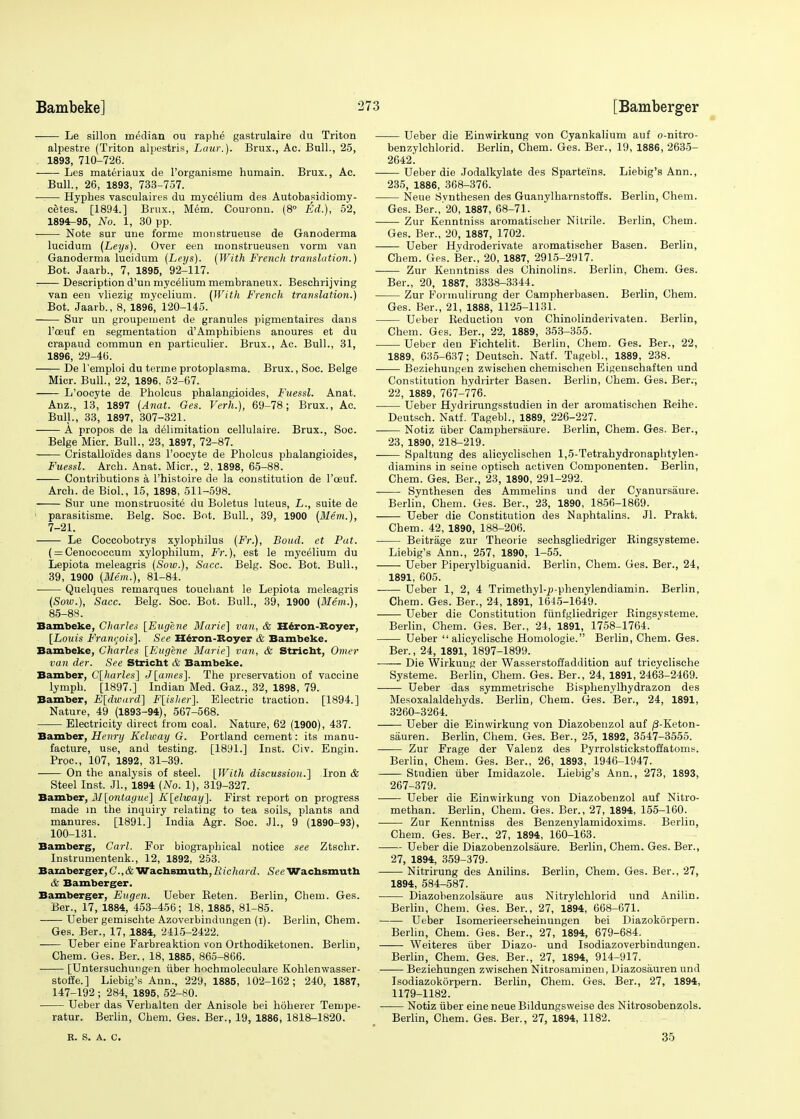 —— Le sillon median ou raphe gastrulaire du Triton alpestre (Triton alpestris, Law.). Brux., Ac. Bull., 25, 1893, 710-726. Les materiaux de l'organisme humain. Brux., Ac. Bull., 26, 1893, 733-757. Hyphes vasculaires du mycelium des Autobasidiomy- cetes. [1894.] Brux., Mem. Couronn. (8° Ed.), 52, 1894-95, No. 1, 30 pp. ■ Note sur une forme monstrueuse de Ganoderma lucidum (Leys). Over een monstrueusen vorm van Ganoderma lucidum (Leys). (With French translation.) Bot. Jaarb., 7, 1895, 92-117. —:— Description d'un mycelium membraneux. Beschrijving van een vliezig mycelium. (With French translation.) Bot. Jaarb., 8, 1896, 120-145. Sur un groupeinent de granules pigmentaires dans 1'oeuf en segmentation d'Ampbibiens anoures et du crapaud commun en particulier. Brux., Ac. Bull., 31, 1896, 29-46. De l'emploi du terine protoplasma. Brux., Soc. Beige Micr. Bull., 22, 1896, 52-67. L'oocyte de Pholcus phalangioides, Fuessl. Anat. Anz., 13, 1897 (Anat. Ges. Verh.), 69-78; Brux., Ac. Bull., 33, 1897, 307-321. A propos de la delimitation cellulaire. Brux., Soc. Beige Micr. Bull., 23, 1897, 72-87. Cristalloides dans l'oocyte de Pholcus phalangioides, Fuessl. Arch. Anat. Micr., 2, 1898, 65-88. Contributions a l'histoire de la constitution de l'oeuf. Arch, de Biol., 15, 1898, 511-598. Sur une monstruosite du Boletus luteus, L., suite de parasitisme. Belg. Soc. Bot. Bull., 39, 1900 (Mem.), 7-21. Le Coccobotrys xylophilus (Fr.), Boud. et Pat. ( = Cenococcum xylophilum, Fr.), est le mycelium du Lepiota meleagris (Sow.), Sacc. Belg. Soc. Bot. Bull., 39, 1900 (Mem.), 81-84. Quelques remarques touchant le Lepiota meleagris (Soiv.), Sacc. Belg. Soc. Bot. Bull., 39, 1900 (Mem.), 85-88. Bambeke, Charles [Eugene Marie] van, & Heron-Royer, [Louis Francois]. See Heron-Roy er & Bambeke. Bambeke, Charles [Eugene Marie] van, & Stricht, Omer van der. See Stricht & Bambeke. Bamber, C[harles] J[ames]. The preservation of vaccine lymph. [1897.] Indian Med. Gaz., 32, 1898, 79. Bamber, E[dward] F[isher]. Electric traction. [1894.] Nature, 49 (1893-94), 567-568. Electricity direct from coal. Nature, 62 (1900), 437. Bamber, Henry Kehoay G. Portland cement: its manu- facture, use, and testing. [1891.] Inst. Civ. Engin. Proc, 107, 1892, 31-39. On the analysis of steel. [With discussion.] Iron & Steel Inst. JL, 1894 (No. 1), 319-327. Bamber, M[ontague] K[elway]. First report on progress made in the inquiry relating to tea soils, plants and manures. [1891.] India Agr. Soc. JL, 9 (1890-93), 100-131. Bamberg, Carl. For biographical notice see Ztschr. Instrumentenk., 12, 1892, 253. Bamberger, C.,&Wachsmutn,Richard. SeeWacbsmuth & Bamberger. Bamberger, Eugen. Ueber Beten. Berlin, Chem. Ges. Ber., 17, 1884, 453-456; 18, 1885, 81-85. — Ueber gemischte Azoverbindungen (i). Berlin, Chem. Ges. Ber., 17, 1884, 2415-2422. Ueber eine Farbreaktion von Orthodiketonen. Berlin, Chem. Ges. Ber., 18, 1885, 865-866. [Untersuchungen iiber hochmoleculare Kohlenwasser- stoffe.] Liebig's Ann., 229, 1885, 102-162; 240, 1887, 147-192 ; 284, 1895, 52-80. Ueber das Verbalten der Anisole bei hoherer Tempe- ratur. Berlin, Chem. Ges. Ber., 19, 1886, 1818-1820. R. S. A. C. Ueber die Einwirkung von Cyankalium auf o-nitro- benzylchlorid. Berlin, Chem. Ges. Ber., 19, 1886, 2635- 2642'. Ueber die Jodalkylate des Sparteins. Liebig's Ann., 235, 1886, 368-376. Neue Svnthesen des Guanylharnstoffs. Berlin, Chem. Ges. Ber.,'20, 1887, 68-71. Zur Kenntniss aromatischer Nitrile. Berlin, Chem. Ges. Ber., 20, 1887, 1702. Ueber Hydroderivate aromatischer Basen. Berlin, Chem. Ges. Ber., 20, 1887, 2915-2917. Zur Kenntniss des Chinolins. Berlin, Chem. Ges. Ber., 20, 1887, 3338-3344. Zur Formulirung der Campherbasen. Berlin, Chem. Ges. Ber., 21, 1888, 1125-1131. Ueber Keduction von Chinolinderivaten. Berlin, Chem. Ges. Ber., 22, 1889, 353-355. Ueber den Fichtelit. Berlin, Chem. Ges. Ber., 22, 1889, 635-637; Deutsch. Natf. Tagebl., 1889, 238. Beziehungen zwischen chemischen Eigenschaften und Constitution hydrirter Basen. Berlin, Chem. Ges. Ber., 22, 1889, 767-776. Ueber Hydrirungsstudien in der aromatischen Beihe. Deutsch. Natf. Tagebl., 1889, 226-227. Notiz iiber Camphersaure. Berlin, Chem. Ges. Ber., 23, 1890, 218-219. Spaltung des alicyclischen 1,5-Tetrahydronaphtylen- diamins in seine optisch activen Componenten. Berlin, Chem. Ges. Ber., 23, 1890, 291-292. Synthesen des Ammelins und der Cyanursaure. Berlin, Chem. Ges. Ber., 23, 1890, 1856-1869. Ueber die Constitution des Naphtalins. JL Prakt. Chem. 42, 1890, 188-206. Beitrage zur Theorie sechsgliedriger Kingsysteme. Liebig's Ann., 257, 1890, 1-55. Ueber Piperylbiguanid. Berlin, Chem. Ges. Ber., 24, 1891, 605. Ueber 1, 2, 4 Trimethyl-j;-phenylendiamin. Berlin, Chem. Ges. Ber., 24, 1891, 1645-1649. Ueber die Constitution fiinfgliedriger Bingsysteme. Berlin, Chem. Ges. Ber., 24, 1891, 1758-1764. Ueber  alicyclische Homologie. Berlin, Chem. Ges. Ber., 24, 1891, 1897-1899. Die Wirkung der Wasserstoffaddition auf tricyclische Systeme. Berlin, Chem. Ges. Ber., 24, 1891, 2463-2469. Ueber das symmetrische Bisphenylhydrazon des Mesoxalaldehyds. Berlin, Chem. Ges. Ber., 24, 1891, 3260-3264. Ueber die Einwirkung von Diazobenzol auf /3-Keton- sauren. Berlin, Chem. Ges. Ber., 25, 1892, 3547-3555. Zur Frage der Valenz des Pyrrolstickstoffatoms. Berlin, Chem. Ges. Ber., 26, 1893, 1946-1947. — Studien iiber Imidazole. Liebig's Ann., 273, 1893, 267-379. Ueber die Einwirkung von Diazobenzol auf Nitro- methan. Berlin, Chem. Ges. Ber., 27, 1894, 155-160. Zur Kenntniss des Benzenylamidoxims. Berlin, Chem. Ges. Ber., 27, 1894, 160-163. Ueber die Diazobenzolsaure. Berlin, Chem. Ges. Ber., 27, 1894, 359-379. Nitrirung des Anilins. Berlin, Chem. Ges. Ber., 27, 1894, 584-587. Diazobenzolsaure aus Nitrylchlorid und Anilin. Berlin, Chem. Ges. Ber., 27, 1894, 668-671. Ueber Isomerieerscheinungen bei Diazokorpern. Berlin, Chem. Ges. Ber., 27, 1894, 679-684. Weiteres iiber Diazo- und Isodiazoverbindungen. Berlin, Chem. Ges. Ber., 27, 1894, 914-917. Beziehungen zwischen Nitrosamineu, Diazosauren und Isodiazokorpern. Berlin, Chem. Ges. Ber., 27, 1894, 1179-1182. Notiz iiber eine neue Bildungsweise des Nitrosobenzols. Berlin, Chem. Ges. Ber., 27, 1894, 1182. 35