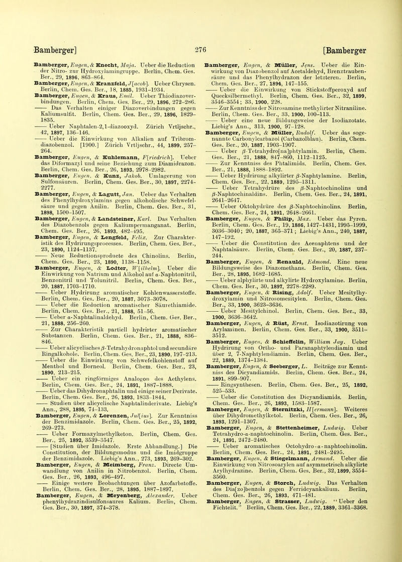 Bamberger, Eugen, & Knecbt, Maja. Ueber die Reduction der Nitro- zur Hydroxylanmigruppe. Berlin, Chem. Ges. Ber., 29, 1896, 863-864. Bamberger, Eugen, & Kranzfeld, J[acob]. Ueber Chrysen. Berlin, Chem. Ges. Ber., 18, 1885, 1931-1934. Bamberger, Eugen, & Kraus, Emil. Ueber Thiodiazover- bindungen. Berlin, Cheru. Ges. Ber., 29, 1896, 272-286. Das Verhalten einiger Diazoverbindungen gegen Kaliumsulfit. Berlin, Chem. Ges. Ber., 29, 1896, 1829- 1835. ■ Ueber Naphtalen-2,l-diazooxyd. Zurich Vrtljschr., 42, 1897, 136-146. ■ Ueber die Einwirkung von Alkalien auf Tribrom- diazobenzol. [1900.] Zurich Vrtljschr., 44, 1899, 257- 2G4. Bamberger, Eugen, & Kublemann, F[riedrich]. Ueber das Diformazyl und seine Beziehung zum Diamidrazon. Berlin, Chem. Ges. Ber., 26, 1893, 2978-2982. Bamberger, Eugen, & Kunz, Jakob. Umlagerung von Sulfonsauren. Berlin, Chem. Ges. Ber., 30, 1897, 2274- 2277. Bamberger, Eugen, & tagutt, Jan. Ueber das Verhalten des Phenylhydroxylamins gegen alkoholische Schwefel- saure und gegen Anilin. Berlin, Chem. Ges. Ber., 31, 1898, 1500-1507. Bamberger, Eugen, & Landsteiner, Karl. Das Verhalten des Diazobenzols gegen Kaliumpermanganat. Berlin, Chem. Ges. Ber., 26, 1893, 482-495. Bamberger, Evgen, & Lengfeld, Felix. Zur Charakter- istik des Hydrirungsprocesses. Berlin, Chem. Ges. Ber., 23, 1890, 1124-1137. ■ Neue Beductionsproducte des Chinolins. Berlin, Chem. Ges. Ber., 23, 1890, 1138-1158. Bamberger, Eugen, & Lodter, Wlilhelm]. Ueber die Einwirkung von Natrium und Alkohol auf a-Naphtonitril, Benzonitril und Tolunitril. Berlin, Chem. Ges. Ber., 20, 1887, 1703-1710. Ueber Hydrirung aromatischer Kohlenwasserstoffe. Berlin, Chem. Ges. Ber., 20, 1887, 3073-3078. Ueber die Reduction aromatischer Siiuvethiamide. Berlin, Chem. Ges. Ber., 21, 1888, 51-56. Ueber a-Naphtalinaldehyd. Berlin, Chem. Ges. Ber., 21, 1888, 256-260. Zur Cbarakteristik partiell hydrirter aromatischer Substanzen. Berlin, Chem. Ges. Ber., 21, 1888, 836- 846. Ueber alicyclisches/5-Tetrahydronaphtolundsecundiire Bingalkohole. Berlin, Chem. Ges. Ber., 23,1890, 197-213. Ueber die Einwirkung von Schwefelkohlenstoff auf Menthol und Borneol. Berlin, Chem. Ges. Ber., 23, 1890, 213-215. Ueber ein ringformiges Analogon des Aethylens. Berlin, Cbem. Ges. Ber., 24, 1891, 1887-1888. Ueber das Dihydronaphtalin und einige seiner Derivate. Berlin, Chem. Ges. Ber., 26, 1893, 1833-1844. Studien iiber alicyclische Naphtalinderivate. Liebig's Ann., 288, 1895, 74-133. Bamberger, Eugen, & Lorenzen, Jul[ius], Zur Kenntniss der Benzimidazole. Berlin, Chem. Ges. Ber., 25, 1892, 269-273. Ueber Formazylmethylketon. Berlin, Chem. Ges. Ber., 25, 1892, 3539-3547. [Studien iiber Imidazole. Erste Abbandlung.] Die Constitution, der Bildungsmodus und die Imidgruppe der Benzimidazole. Liebig's Ann., 273, 1893, 269-302. Bamberger, Eugen, & Meimberg, Franz. Directe Um- wandlung von Anilin in Nitrobenzol. Berlin, Chem. Ges. Ber., 26, 1893, 496-497. Einige weitere Beobachtungen iiber Azofarbstoffe. Berlin, Chem. Ges. Ber., 28, 1895, 1887-1897. Bamberger, Eugen, & Meyenberg, Alexander. Ueber phenylbydrazindisulfonsaures Kaliurn. Berlin, Chem. Ges. Ber., 30, 1897, 374-378. Bamberger, Eugen, & Miiller, Jens. Ueber die Ein- wirkung von Diazobenzol auf Acetaldehyd, Brenztrauben- saure und das Phenylhydrazon der letzteren. Berlin, Chem. Ges. Ber., 27, 1894, 147-155. Ueber die Einwirkung von Stickstoffperoxyd auf Quecksilbermetliyl. Berlin, Chem. Ges. Ber., 32, 1899, 3546-3554; 33, 1900, 228. Zur Kenntniss der Nitrosamine methylirter Nitraniline. Berlin, Chem. Ges. Ber., 33, 1900, 100-113. Ueber eine neue Bildungsweise der Isodiazotate. Liebig's Ann., 313, 1900, 97-128. Bamberger, Eugen, & Miiller, Rudolf. Ueber das soge- nannte Carbonylcarbazol (Carbazolblau). Berlin, Chem. Ges. Ber., 20, 1887, 1903-1907. Ueber ^-Tetrahydro[na]phtylamin. Berlin, Chem. Ges. Ber., 21, 1888, 847-860, 1112-1125. Zur Kenntniss des Phtalimids. Berlin, Chem. Ges. Ber., 21, 1888, 1888-1892. Ueber Hydrirung alkylirter /3-Naphtylamine. Berlin, Chem. Ges. Ber., 22, 1889, 1295-1311. Ueber Tetrahydriire des /3-Naphtochinolins und /3-Naphtochinaldins. Berlin, Chem. Ges. Ber., 24, 1891, 2641-2647. Ueber Oktohydriire des /3-Naphtochinolins. Berlin, Chem. Ges. Ber., 24, 1891, 2648-2661. Bamberger, Eugen, & Pbilip, Max. Ueber das Pyren. Berlin, Chem. Ges. Ber., 19,1886,1427-1431,1995-1999, 3036-3040; 20, 1887, 365-371; Liebig's Ann., 240, 1887, 147-192. Ueber die Constitution des Acenaphtens und der Naphtalsiiure. Berlin, Chem. Ges. Ber., 20, 1887, 237- 244. Bamberger, Eugen, & Renauld, Edrnond. Eine neue Bildungsweise des Diazomethans. Berlin, Chem. Ges. Ber., 28, 1895, 1682-1685. Ueber alphylirte und alkylirte Hydroxylamine. Berlin, Chem. Ges. Ber., 30, 1897, 2278-2289. Bamberger, Eugen, & Rising, Adolf. Ueber Mesitylhy- droxylamin und Nitrosomesitylen. Berlin, Chem. Ges. Ber., 33, 1900, 3623-3636. Ueber Mesitylchinol. Berlin, Chem. Ges. Ber., 33, 1900, 3636-3642. Bamberger, Eugen, & Rust, Ernst. Isodiazotirung von Arylaminen. Berlin, Chem. Ges. Ber., 33, 1900, 3511- 3512. Bamberger, Eugen, & Scbieffelin, William Jay. Ueber Hydrirung von Ortho- und Paranaphtyleudiamin und iiber 2, 7-Naphtylendiamin. Berlin, Chem. Ges. Ber., 22, 1889, 1374-1384. Bamberger, Eugen, & Seeberger, L. Beitrage zur Kennt- niss des Dicyandiamids. Berlin, Chem. Ges. Ber., 24, 1891, 899-907. ■—■—■ Ringsynthesen. Berlin, Chem. Ges. Ber., 25, 1892, 525-533. Ueber die Constitution des Dicyandiamids. Berlin, Chem. Ges. Ber., 26, 1893, 1583-1587. Bamberger, Eugen, & Sternitzki, H[ermann]. Weiteres iiber Dihydromethylketol. Berlin, Chem. Ges. Ber., 26, 1893, 1291-1307. Bamberger, Eugen, & Stettenbeimer, Ludwig. Ueber Tetrahydro-a-naphtochinolin. Berlin, Chem. Ges. Ber., 24, 1891, 2472-2480. Ueber aromatisches Octohydro-a-naphtochinolin. Berlin, Chem. Ges. Ber., 24, 1891, 2481-2495. Bamberger, Eugen, & Stiegelmann, Armand. Ueber die Einwirkung von Nitrosoarylen auf asymmetrisch alkylirte Arylhydrazine. Berlin, Chem. Ges. Ber., 32,1899, 3554- 3560. Bamberger, Eugen, & Storcb, Ludwig. Das Verhalten des Dia[zo]benzols gegen Ferridcyankalium. Berlin, Chem. Ges. Ber., 26, 1893, 471-481. Bamberger, Eugen, & Strasser, Ludwig. Ueber den Fichtelit. Berlin, Chem. Ges. Ber., 22,1889, 3361-3368.