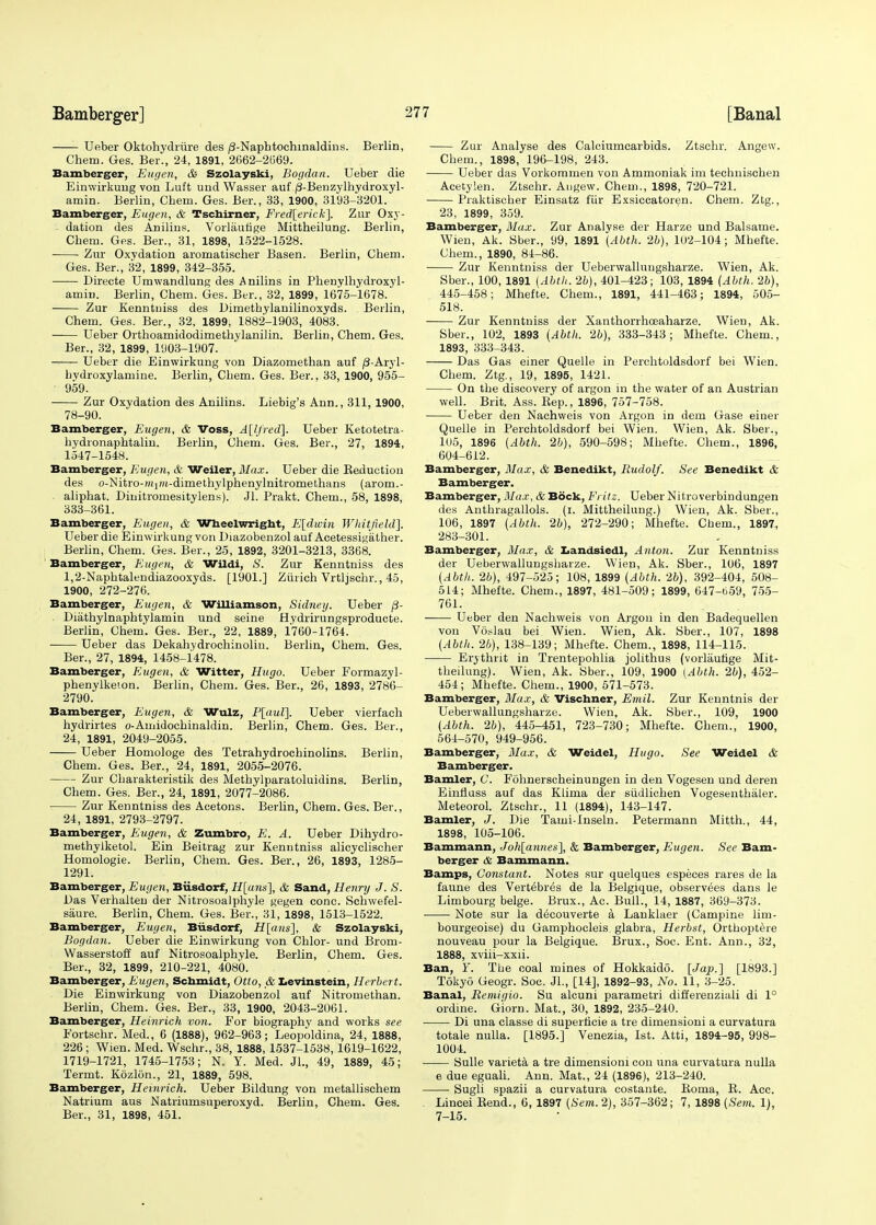 Ueber Oktohydriire des /3-Napbtochinaldins. Berlin, Chem. Ges. Ber., 24, 1891, 2662-2(569. Bamberger, Eugen, & Szolayski, Bogdan. Ueber die Einwirkung von Luft und Wasser auf /3-Benzylhydroxyl- amin. Berlin, Chem. Ges. Ber., 33, 1900, 3193-3201. Bamberger, Eugen, & Tscbirner, Frederick]. Zur Oxy- dation des Anilins. Vorlaufige Mittheilung. Berlin, Chem. Ges. Ber., 31, 1898, 1522-1528. ■ Zur Oxvdation aromatischer Basen. Berlin, Chem. Ges. Ber., 32, 1899, 342-355. Directe Umwandlung des Anilins in Phenylhydroxyl- amin. Berlin, Chem. Ges. Ber., 32, 1899, 1675-1678. Zur Kenntniss des Dimethylanilinoxyds. Berlin, Chem. Ges. Ber., 32, 1899, 1882-1903, 4083. —— Ueber Orthoamidodimethylanilin. Berlin, Chem. Ges. Ber., 32, 1899, 1903-1907. Ueber die Einwirkung von Diazomethan auf /3-Aryl- bydroxylamiue. Berlin, Chem. Ges. Ber.. 33, 1900, 955- 959. Zur Oxydation des Anilins. Liebig's Ann., 311, 1900, 78-90. Bamberger, Eugen, & Voss, A[lfred]. Ueber Ketotetra- hydronaphtalin. Berlin, Chem. Ges. Ber., 27, 1894, 1547-1548. Bamberger, Eugen, & Weiler, Max. Ueber die Seduction des o-Nitro-H^Hf-dimethylphenylnitromethans (arom.- aliphat. Dinitromesitylens). Jl. Prakt. Chem., 58, 1898, 333-361. Bamberger, Eugen, & Wheelwright, E[dwin Whitfield]. Ueber die Einwirkung von Diazobenzol auf Acetessigather. Berlin, Chem. Ges. Ber., 25, 1892, 3201-3213, 3368. Bamberger, Eugen, & Wildi, <S. Zur Kenntniss des 1,2-Naphtalendiazooxyds. [1901.] Zurich Vrtljschr., 45, 1900, 272-276. Bamberger, Eugen, & Williamson, Sidney. Ueber /?- Diathylnaphtylamin und seine Hydrirungsproducte. Berlin, Chem. Ges. Ber., 22, 1889, 1760-1764. Ueber das Dekahydrochinolin. Berlin, Chem. Ges. Ber., 27, 1894, 1458-1478. Bamberger, Eugen, & Witter, Hugo. Ueber Formazyl- phenylkeion. Berlin, Chem. Ges. Ber., 26, 1893, 2786- 2790. Bamberger, Eugen, & Wulz, P[auZ\. Ueber vierfach hydrirtes o-Amidochinaldin. Berlin, Chem. Ges. Ber., 24, 1891, 2049-2055. Ueber Homologe des Tetrahydrochinolins. Berlin, Chem. Ges. Ber., 24, 1891, 2055-2076. Zur Charakteristik des Methylparatoluidins. Berlin, Chem. Ges. Ber., 24, 1891, 2077-2086. Zur Kenntniss des Acetons. Berlin, Chem. Ges. Ber., 24, 1891, 2793-2797. Bamberger, Eugen, & Zumbro, E. A. Ueber Dihydro- methylketol. Ein Beitrag zur Kenntniss alicyclischer Homologie. Berlin, Chem. Ges. Ber., 26, 1893, 1285- 1291. Bamberger, Eugen, Biisdorf, Hearts'], & Sand, Henry J. 8. Das Verhalten der Nitrosoalphyle gegen cone. Schwefel- saure. Berlin, Chem. Ges. Ber., 31, 1898, 1513-1522. Bamberger, Eugen, Biisdorf, if[aw«], & Szolayski, Bogdan. Ueber die Einwirkung von Chlor- und Brom- Wasserstoff auf Nitrosoalphyle. Berlin, Chem. Ges. Ber., 32, 1899, 210-221, 4080. Bamberger, Eugen, Schmidt, Otto, & Levinstein, Herbert. Die Einwirkung von Diazobenzol auf Nitromethan. Berlin, Chem. Ges. Ber., 33, 1900, 2043-2061. Bamberger, Heinrich von. For biography and works see Fortschr. Med., 6 (1888), 962-963; Leopoldina, 24, 1888, 226 ; Wien. Med. Wschr., 38, 1888, 1537-1538,1619-1622, 1719-1721, 1745-1753; N. Y. Med. Jl., 49, 1889, 45; Termt. Kozlon., 21, 1889, 598. Bamberger, Heinrich. Ueber Bildung von metallischem Natrium aus Natriumsuperoxyd. Berlin, Chem. Ges. Ber., 31, 1898, 451. Zur Analyse des Calciumcarbids. Ztschr. Angew. Chem., 1898, 196-198, 243. Ueber das Vorkommen von Ammoniak im teehnischen Acetylen. Ztschr. Angew. Chem., 1898, 720-721. Praktischer Einsatz fur Exsiccatoren. Chem. Ztg., 23, 1899, 359. Bamberger, Max. Zur Analyse der Harze und Balsame. Wien, Ak. Sber., 99, 1891 (Abth. 26), 102-104; Mhefte. Chem., 1890, 84-86. Zur Kenntniss der Ueberwallungsharze. Wien, Ak. Sber., 100, 1891 [Abth. 2b), 401-423; 103, 1894 (Abth. 2b), 445-458; Mhefte. Chem., 1891, 441-463; 1894, 505- 518. Zur Kenntniss der Xanthorrhoeaharze. Wien, Ak. Sber., 102, 1893 (Abth, 2b), 333-343; Mhefte. Chem., 1893, 333-343. Das Gas einer Quelle in Perchtoldsdorf bei Wien. Chem. Ztg., 19, 1895, 1421. On the discovery of argon in the water of an Austrian well. Brit. Ass. Kep., 1896, 757-758. ■ Ueber den Nachweis von Argon in dem Gase einer Quelle in Perchtoldsdorf bei Wien. Wien, Ak. Sber., 105, 1896 (Abth. 2b), 590-598; Mhefte. Chem., 1896, 604-612. Bamberger, Max, & Benedikt, Rudolf. See Benedikt & Bamberger. Bamberger, Max, & Bock, Fritz. Ueber Nitroverbindungen des Anthragallols. (i. Mittheilung.) Wien, Ak. Sber., 106, 1897 (Abth. 2b), 272-290; Mhefte. Chem., 1897, 283-301. Bamberger, Max, & Landsiedl, Anton. Zur Kenntniss der Ueberwallungsharze. Wien, Ak. Sber., 106, 1897 (Abth, 26), 497-525; 108, 1899 (Abth. 26), 392-404, 508- 514; Mhefte. Chem., 1897, 481-509; 1899, 647-659, 755- 761. —— Ueber den Nachweis von Argon in den Badequellen von Voslau bei Wien. Wien, Ak. Sber., 107, 1898 (Abth. 26), 138-139; Mhefte. Chem., 1898, 114-115. Erythrit in Trentepohlia jolithus (vorlaufige Mit- theilung). Wien, Ak. Sber., 109, 1900 (Abth. 26), 452- 454; Mhefte. Chem., 1900, 571-573. Bamberger, Max, & Vischner, Emil. Zur Kenntnis der Ueberwallungsharze. Wien, Ak. Sber., 109, 1900 (Abth, 26), 445-451, 723-730; Mhefte. Chem., 1900, 564-570, 949-956. Bamberger, Max, & Weidel, Hugo. See Weidel & Bamberger. Bamler, C. Fohnerscheinungen in den Vogesen und deren Einfluss auf das Klima der siidlichen Vogesenthaler. Meteorol. Ztschr., 11 (1894), 143-147. Bamler, J. Die Tami-lnseln. Petermann Mitth., 44, 1898, 105-106. Bammann, Joh[annes], & Bamberger, Eugen. See Bam- berger & Bammann. Bamps, Constant. Notes sur quelques especes rares de la faune des Vert^br^s de la Belgique, observees dans le Limbourg beige. Brux., Ac. Bull., 14, 1887, 369-373. Note sur la decouverte a Lanklaer (Campine lim- bourgeoise) du Gamphocleis glabra, Herbst, Orthoptere nouveau pour la Belgique. Brux., Soc. Ent. Ann., 32, 1888, xviii-xxii. Ban, Y. The coal mines of Hokkaido. [Jap.] [1893.] Tokyo Geogr. Soc. Jl., [14], 1892-93, No. 11, 3-25. Banal, Remigio. Su alcuni parametri differenziali di 1° ordine. Giorn. Mat., 30, 1892, 235-240. Di una classe di superticie a tre dimensioni a curvatura totale nulla. [1895.] Venezia, 1st. Atti, 1894-95, 998- 1004. Sulle varieta a tre dimensioni con una curvatura nulla e due eguali. Ann. Mat., 24 (1896), 213-240. Sugli spazii a curvatura costante. Boma, B. Acc. Lincei Bend., 6, 1897 (Sem. 2), 357-362; 7, 1898 (Sem. 1), 7-15.