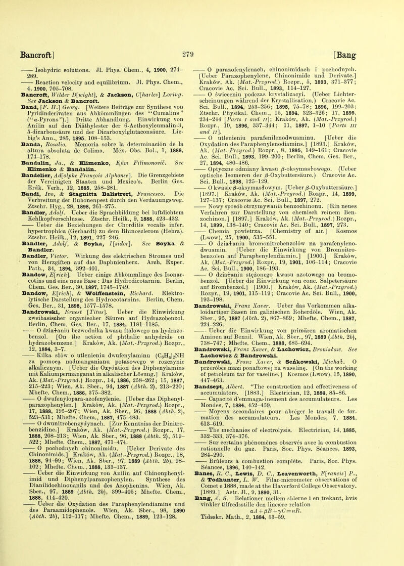 ; Isohydric solutions. Jl. Phys. Chem., 4, 1900, 274- 289. Eeaction velocity and equilibrium. Jl. Phys. Chem., 4, 1900, 705-708. Bancroft, Wilder D[wight], & Jackson, C[harles] Lorhig. See Jackson & Bancroft. Band, [F. H.] Georg. [Weitere Beitrage zur Synthese von Pyridinderivaten aus Abkommlingen des Cumalins (a-Pyrons).] Dritte Abhandlung. Einwirkung von Anilin auf den Diathylester der 6-Aethoxylcumalin-3, 5-dicarbonsaure und der Dicarboxylglutaconsaure. Lie- big's Ann., 285, 1895, 108-153. Banda, Rosalio. Memoria sobre la determination de la altura absoluta de Colima. Mex. Obs. Bol., 1, 1888, 174-178. Bandalin, J a., & Klimenko, Efim Filimonovic. See Klimenko & Bandalin. Bandelier, Ad[olphe Francois AIphonse], Die Grenzgebiete der Vereinigten Staaten und Mexico's. Berlin Ges. Erdk. Verh., 12, 1885, 258-281. Bandi, Ivo, & Stagnitta Balistreri, Francesco. Die Verbreitung der Bubonenpest durch den Verdauungsweg. Ztschr. Hyg., 28, 1898, 261-275. Bandler, Adolf. Ueber die Sprachbildung bei luftdichtem Kehlkopfverschlusse. Ztschr. Heilk., 9, 1888, 423-432. Ueber die Beziehungen der Chorditis vocalis infer. hypertrophica (Gerhardt) zu dem Bhinosclerom (Hebra). Ztschr. Heilk., 12, 1891, 227-246. Bandler, Adolf, & Soyka, I[sidor]. See Soyka & Bandler. Bandler, Victor. Wirkung des elektrischen Stromes und von Herzgiften auf das Daphnienherz. Arch. Exper. Path., 34, 1894, 392-401. Bandow, E[rich]. Ueber einige Abkommlinge des Isonar- cotins und eine neue Base : Das Hydrodicotarnin. Berlin, Chem. Ges. Ber., 30,1897, 1745-1749. Bandow, E[rich], & Wolffenstein, Richard. Elektro- lytische Darstellung des Hydrocotarnins. Berlin, Chem. Ges. Ber., 31, 1898, 1577-1578. Bandrowski, Ernest [Titus']. Ueber die Einwirkung zweibasischer organischer Sauren auf Hydrazobenzol. Berlin, Chem. Ges. Ber., 17, 1884, 1181-1185. O dzia4-aniu bezwodnika kwasu ftalowego na hydrazo- benzol. [On the action of phthalic anhydride on hydrazobenzene.] Krakow, Ak. (Mat.-Przyrod.) Kozpr., 12, 1884, 3-7. Kilka slow o utlenieniu dwufenylaminu (CgH^NH za pomoca nadmanganianu potasowego w rozczynie alkalicznym. [Ueber die Oxydation des Diphenylamins mit Kaliumpermanganat in alkalischer Losung.] Krakow, Ak. (Mat.-Przyrod.) Kozpr., 14, 1886, 258-262; 15, 1887, 215-223; Wien, Ak. Sber., 94, 1887 (Abth. 2), 213-220; Mhefte. Chem., 1886, 375-382. O dwufenylopara-azofenylenie. [Ueber das Diphenyl- parazophenylen.] Krakow, Ak. (Mat.-Przyrod.) liozpr., 17, 1888, 195-2U7; Wien, Ak. Sber., 96, 1888 (Abth. 2j, 523-531; Mhefte. Chem., 1887, 475-483. O dwunitrobenzydynach. [Zur Kenntniss der Dinitro- benzidine.] Krak6w, Ak. (Mat.-Przyrod.) Bozpr., 17, 1888, 208-213; Wien, Ak. Sber., 96, 1888 (Abth. 2), 519- 522; Mhefte. Chem., 1887, 471-474. O pochodnych chinonimidu. [Ueber Derivate des Chinonimids.] Krak6w, Ak. (Mat.-Przyrod.) Kozpr., 18, 1888, 94-99; Wien, Ak. Sber., 97, 1889 (Abth. lb), 98- 102; Mhefte. Chem., 1888, 133-137. Ueber die Einwirkung von Anilin auf Chinonphenyl- imid und Diphenylparazophenylen. Synthese des Dianilidochinonanils und des Azophenins. Wien, Ak. Sber., 97, 1889 (Abth. 2b), 399-405; Mhefte. Chem., 1888, 414-420. Ueber die Oxydation des Paraphenylendiamins und des Paraamidophenols. Wien, Ak. Sber., 98, 1890 (Abth. 2b), 112-117; Mhefte. Chem., 1889, 123-128. O parazofenylenach, chinonimidach i pochodnych. [Ueber Parazophenylene, Chinonimide und Derivate.] Krak6w, Ak. (Mat.-Przyrod.) Rozpr., 5, 1893, 371-377; Cracovie Ac. Sci. Bull., 1893, 114-127. O swieceniu podczas krystalizacyi. (Ueber Lichter- scheinungen wahrend der Krystallisation.) Cracovie Ac. Sci. Bull., 1894, 253-256; 1895, 75-78; 1896, 199-203; Ztschr. Physikal. Chem., 15, 1894. 323-326; 17, 1895, 234-244 [Parts I and n]; Krak6w, Ak. (Mat.-Przyrod.) Kozpr., 10, 1896, 337-344; 11, 1897, 1-10 [Parts in and Jl]. O utlenieniu parafenilenodwuaminu. [Ueber die Oxydation des Paraphenylenodiamins.] [1893.] Krakow, Ak. (Mat.-Przyrod.) Kozpr., 8, 1895, 149-161; Cracovie Ac. Sci. Bull., 1893, 199-200; Berlin, Chem. Ges. Ber., 27, 1894, 480-486. Optyczne odmiany kwasu /3-oksymasi-owego. (Ueber optische Isomeren der /3-Oxybuttersaure.) Cracovie Ac. Sci. Bull., 1898, 125-129. O kwasie /3-oksymasiowym. [Ueber/3-Oxybuttersaure.] [1897.] Krak6w, Ak. (Mat.-Przyrod.) Kozpr., 14, 1899, 127-137; Cracovie Ac. Sci. Bull., 1897, 272. Nowy sposob otrzyrnywania benzochinonu. [Ein neues Verfahren zur Darstellung von chemisch reinem Ben- zochinon.] [1897.] Krakow, Ak. (Mat.-Przi/rod.) Rozpr., 14, 1899, 138-140; Cracovie Ac. Sci. Bull.,'1897, 273. Chemia powietrza. [Chemistry of air.] Kosmos (Lwow), 25, 1900, 535-551. O dzia4-aniu bromonitrobenzolow na parafenyleno- dwuamin. [Ueber die Einwirkung von Bromuitro- benzolen auf Paraphenylendiamin.] [1900.] Krakow, Ak. (Mat.-Przyrod.) Rozpr., 19, 1901, 106-114; Cracovie Ac. Sci. Bull., 1900, 186-193. O dzia+aniu st^zouego kwasu azotowego na bromo- benzol. [Ueber die Einwirkung von cone. Salpetersaure auf Brombenzol.] [1900.] Krak6w, Ak. (Mat.-Przyrod.) Rozpr., 19, 1901, 115-119; Cracovie Ac. Sci. Bull., 1900, 193-198. Bandrowski, Franz Xaver. Ueber das Vorkommen alka- loidartiger Basen im galizischen Roherdole. Wien, Ak. Sber., 95, 1887 (Abth. 2), 867-869; Mhefte. Chem., 1887, 224-226. ■ Ueber die Einwirkung von primaren aromatischen Aminen auf Benzil. Wien, Ak. Sber., 97, 1889 (Abth. 2b), 738-747; Mhefte. Chem., 1888, 685-694. Bandrowski, Franz Xaver, & Lachowicz, Bronis-baiv. See Lachowicz & Bandrowski. Bandrowski, Franz Xaver, & Senkowski, Michai. O przer6bce mazi ponaftowej na waselin§. [On the working of petioleum tar for vaseline.] Kosmos (Lwow), 15,1890, 447-463. Bandsept, Albert. *The construction and effectiveness of accumulators. [1883.] Electrician, 12, 1884, 85-86. Capacite d'emmaga.'-iuement des accumulateurs. Les Mondes, 7, 1884, 452-459. Moyens secondaires pour abreger le travail de for- mation des accumulateurs. Les Mondes, 7, 1884, 613-619. The mechanios of electrolysis. Electrician, 14, 1885, 332-333, 374-376. Sur certains phenomenes observes avec la combustion rationnelle du gaz. Paris, Soc. Phys. Seances, 1893, 284-290. Bruleurs a combustion complete. Paris, Soc. Phys. Seances, 1896, 140-142. Banes, if. C, Lewis, D. C, Leavenworth, Francis] P., & Todhunter, L. W. Filar-micrometer observations of Comet e 1888, made at the Haverford College Observatory. [1889.] Astr. JL, 9,1890, 31. Bang, A. S. Relationer mellem siderne i en trekant, hvis vinkler tilfredsstille den linea?re relation aA+pB+yC-nR. Tidsskr. Math., 2, 1884, 53-59.