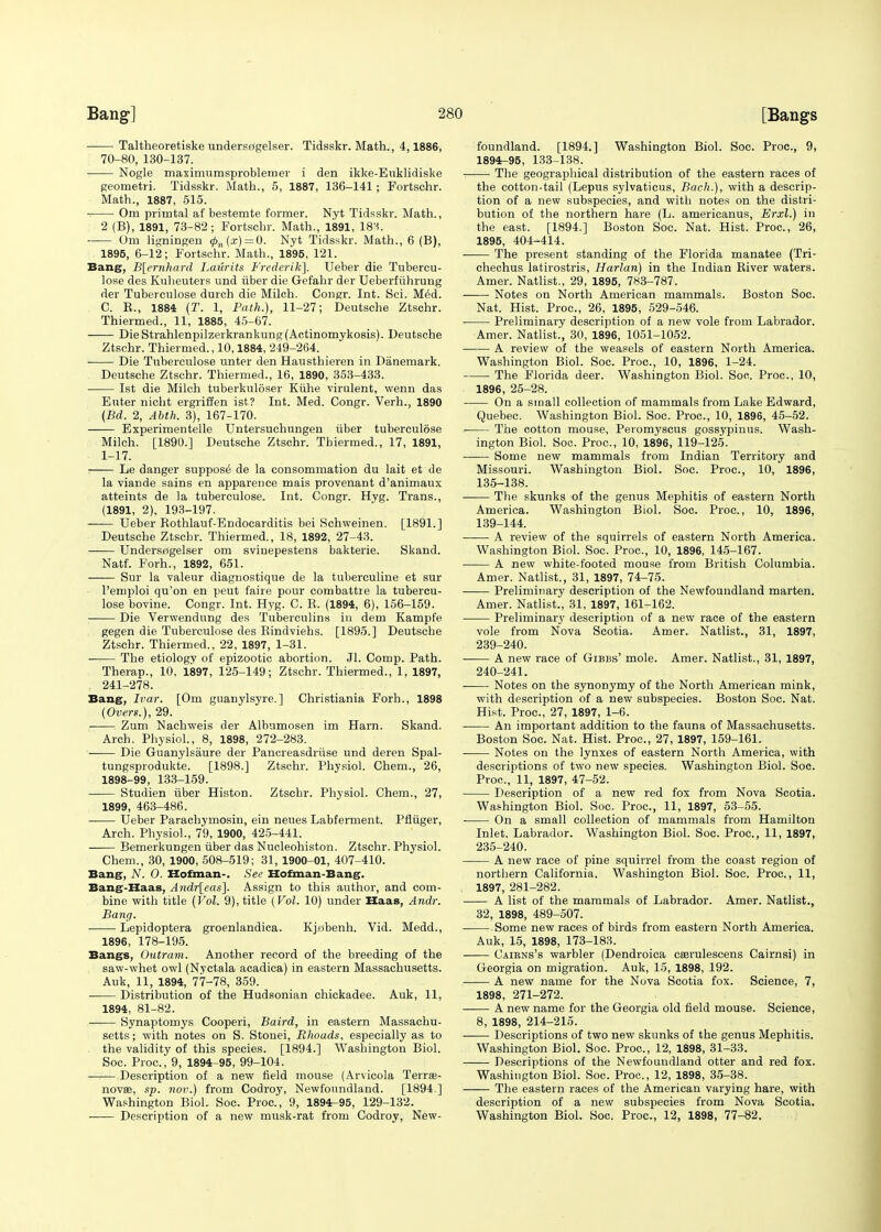 Taltheoretiske undersdgelser. Tidsskr. Math., 4,1886, 70-80, 130-137. Nogle maximumsproblemer i den ikke-Euklidiske geometri. Tidsskr. Math., 5, 1887, 136-141 ; Fortschr. Math., 1887, 515. ■ Om primtal af bestemte former. Nyt Tidsskr. Math., 2 (B), 1891, 73-82; Fortschr. Math., 1891, 18M. Om ligningen <j>n(x) = 0. Nyt Tidsskr. Math., 6 (B), 1895, 6-12; Fortschr. Math., 1895, 121. Bang, B[ernhard Laurits Frederik]. Ueber die Tubercu- lose des Kuheuters und iiber die Gefahr der Ueberfiihrung der Tuberculose durch die Milch. Congr. Int. Sci. Med. C. B., 1884 (T. 1, Path.), 11-27; Deutsche Ztschr. Thiermed., 11, 1885, 45-67. DieStrahlenpilzerkrankung(Actinomykosis). Deutsche Ztschr. Thiermed., 10,1884, 249-264. Die Tuberculose unter den Hausthieren in Danemark. Deutsche Ztschr. Thiermed., 16, 1890, 353-433. 1st die Milch tuberkuloser Kiihe virulent, wenn das Euter nicht ergriffen ist? Int. Med. Congr. Verh., 1890 (Bd. 2, Abth. 3), 167-170. —— Experimented Untersuchungen iiber tuberculose Milch. [1890.] Deutsche Ztschr. Thiermed., 17, 1891, 1-17. Le danger suppose de la consommation du lait et de la viande sains en apparence mais provenant d'animaux atteints de la tuberculose. Int. Congr. Hyg. Trans., (1891, 2), 193-197. Ueber Bothlauf-Endocarditis bei Schweinen. [1891.] Deutsche Ztscbr. Thiermed., 18, 1892, 27-43. Undersagelser om svinepestens bakterie. Skand. Natf. Forh., 1892, 651. Sur la valeur diagnostique de la tuberculine et sur l'emploi qu'on en peut faire pour combattre la tubercu- lose bovine. Congr. Int. Hyg. C. B, (1894, 6), 156-159. Die Verwendnng des Tuberculins in dem Kampi'e gegen die Tuberculose des Bindviehs. [1895.] Deutsche Ztschr. Thiermed., 22, 1897, 1-31. ■ The etiology of epizootic abortion. Jl. Comp. Path. Therap., 10. 1897, 125-149; Ztschr. Thiermed., 1, 1897, 241-278. Bang, Ivar. [Om guanylsyre.] Christiania Forh., 1898 (Overs.), 29. Zum Nachweis der Albumosen im Harn. Skand. Arch. Physiol., 8, 1898, 272-283. ■ Die Guanylsaure der Pancreasdriise und deren Spal- tungsprodukte. [1898.] Ztschr. Physiol. Chem., 26, 1898-99, 133-159. Studien iiber Histon. Ztschr. Physiol. Chem., 27, 1899, 463-486. Ueber Parachymosin, ein neues Labferment. Pfliiger, Arch. Physiol., 79, 1900, 425-441. Bemerkungen iiber das Nucleohiston. Ztschr. Physiol. Chem., 30, 1900, 508-519; 31, 1900-01, 407-410. Bang, N. O. Hofman-. See Hofman-Bang. Bang-Haas, Andr[eas~\. Assign to this author, and com- bine with title (Vol. 9), title (Vol. 10) under Haas, Andr. Bang. Lepidoptera groenlandica. Kjobenh. Vid. Medd., 1896, 178-195. Bangs, Outram. Another record of the breeding of the saw-whet owl (Nyctala acadica) in eastern Massachusetts. Auk, 11, 1894, 77-78, 359. Distribution of the Hudsonian chickadee. Auk, 11, 1894, 81-82. Synaptomys Cooperi, Baird, in eastern Massachu- setts ; with notes on S. Stonei, Rhoads, especially as to the validity of this species. [1894.] Washington Biol. Soc. Proa, 9, 1894-95, 99-104. ■—r— Description of a new field mouse (Arvicola Terrae- novae, sp. nov.) from Codroy, Newfoundland. [1894 ] Washington Biol. Soc. Proa, 9, 1894-95, 129-132. • Description of a new musk-rat from Codroy, New- foundland. [1894.] Washington Biol. Soc. Proa, 9, 1894-95, 133-138. The geographical distribution of the eastern races of the cotton-tail (Lepus sylvaticus, Bach.), with a descrip- tion of a new subspecies, and with notes on the distri- bution of the northern hare (L. americanus, Erxl.) in the east. [1894.] Boston Soc. Nat. Hist. Proa, 26, 1895, 404-414. The present standing of the Florida manatee (Tri- chechus latirostris, Harlan) in the Indian Biver waters. Arner. Natlist., 29, 1895, 783-787. Notes on North American mammals. Boston Soc. Nat. Hist. Proa, 26, 1895, 529-546. Preliminary description of a new vole from Labrador. Amer. Natlist!, 30, 1896, 1051-1052. A review of the weasels of eastern North America. Washington Biol. Soc. Proa, 10, 1896, 1-24. The Florida deer. Washington Biol. Soc. Proa, 10, 1896, 25-28. On a small collection of mammals from Lake Edward, Quebec. Washington Biol. Soc. Proa, 10, 1896, 45-52. The cotton mouse, Peiomyscus gossypinus. Wash- ington Biol. Soc. Proa, 10, 1896, 119-125. Some new mammals from Indian Territory and Missouri. Washington Biol. Soc. Proa, 10, 1896, 135-138. The skunks of the genus Mephitis of eastern North America. Washington Biol. Soc. Proa, 10, 1896, 139-144. A review of the squirrels of eastern North America. Washington Biol. Soc. Proa, 10, 1896, 145-167. A new white-footed mouse from British Columbia. Amer. Natlist., 31, 1897, 74-75. Preliminary description of the Newfoundland marten. Amer. Natlist., 31, 1897, 161-162. Preliminary description of a new race of the eastern vole from Nova Scotia. Amer. Natlist., 31, 1897, 239- 240. A new race of Gibbs' mole. Amer. Natlist., 31, 1897, 240- 241. Notes on the synonymy of the North American mink, with description of a new subspecies. Boston Soc. Nat. Hist. Proa, 27, 1897, 1-6. An important addition to the fauna of Massachusetts. Boston Soc. Nat. Hist. Proa, 27, 1897, 159-161. Notes on the lynxes of eastern North America, with descriptions of two new species. Washington Biol. Soc. Proa, 11, 1897, 47-52. Description of a new red fox from Nova Scotia. Washington Biol. Soc. Proa, 11, 1897, 53-55. On a small collection of mammals from Hamilton Inlet, Labrador. Washington Biol. Soc. Proa, 11, 1897, 235-240. A new race of pine squirrel from the coast region of northern California. Washington Biol. Soc. Proa, 11, 1897, 281-282. A list of the mammals of Labrador. Amer. Natlist., 32, 1898, 489-507. Some new races of birds from eastern North America. Auk, 15, 1898, 173-183. Caikns's warbler (Dendroica ceerulescens Cairnsi) in Georgia on migration. Auk, 15, 1898, 192. A new name for the Nova Scotia fox. Science, 7, 1898, 271-272. A new name for the Georgia old field mouse. Science, 8, 1898, 214-215. —— Descriptions of two new skunks of the genus Mephitis. Washington Biol. Soc. Proa, 12, 1898, 31-33. Descriptions of the Newfoundland otter and red fox. Washington Biol. Soc. Proa, 12, 1898, 35-38. The eastern races of the American varying hare, with description of a new subspecies from Nova Scotia. Washington Biol. Soc. Proa, 12, 1898, 77-82.