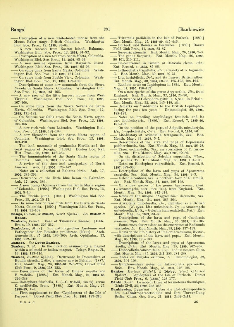 Description of a new white-footed mouse from the Mount Baker range, British Columbia. Washington Biol. Soc. Proc, 12, 1898, 83-84. A new raccoon from Nassau island, Bahamas. Washington Biol. Soc. Proc, 12, 1898, 91-92. Description of a new fox from Santa Marta, Colombia. Washington Biol. Soc. Proc, 12, 1898, 93-94. A new murine opossum from Margarita island. Washington Biol. Soc. Proc, 12, 1898, 95-96. On some birds from Santa Marta, Colombia. Wash- ington Biol. Soc. Proc, 12, 1898, 131-144. On some birds from Pueblo Viejo, Colombia. Wash- ington Biol. Soc. Proc, 12, 1898, 157-160. Descriptions of some new mammals from the Sierra Nevada de Santa Marta, Colombia. Washington Biol. Soc. Proc, 12, 1898, 161-165. A new race of the little harvest mouse from West Virginia. Washington Biol. Soc. Proc, 12, 1898, 167-168. On some birds from the Sierra Nevada de Santa Marta, Colombia. Washington Biol. Soc. Proc, 12, 1898, 171-182. On Sciurus variabilis from the Santa Marta region of Colombia. Washington Biol. Soc. Proc, 12, 1898, 183-186. A new rock-vole from Labrador. Washington Biol. Soc. Proc, 12, 1898, 187-188. A new Sigmodon from the Santa Marta region of Colombia. Washington Biol. Soc. Proc, 12, 1898, 189-190. The land mammals of peninsular Florida and the coast region of Georgia. [1898.] Boston Soc. Nat. Hist. Proc, 28, 1899, 157-235. The hummingbirds of the Santa Marta region of Colombia. Auk, 16, 1899, 135-139. A review of the three-toed woodpeckers of North America. Auk, 17, 1900, 126-142. Notes on a collection of Bahama birds. Auk, 17, 1900, 283-293. Occurrence of the little blue heron in Labrador. Auk, 17, 1900, 386. A new pigmy Oryzomys from the Santa Marta region of Colombia. [1899.] Washington Biol. Soc. Proc, 13, 1901, 9-10. The Florida puma. [1899.] Washington Biol. Soc. Proc, 13, 1901, 15-17. On some new or rare birds from the Sierra de Santa Marta, Colombia. [1899.] Washington Biol. Soc. Proc, 13, 1901, 91-108. Bangs, Outram, & Miller, Gerrit S[mith]. See Miller & Bangs. Banham, French. Case of Thomsen's disease. [1886.] Brain, 10, 1888, 229-232. Banholzer, M[ax\. Zur pathologischen Anatomie und Pathogenese der Retinitis proliferans (Manz). Arch. Augenheilk., 25, 1892, 186-209; Arch. Ophthalm., 22, 1893, 212-218. Banbos. See Lopes Bantaos. Banker, S. M. On the direction assumed by a magnet within a solenoid or hollow magnet. Telegr. Engin. Jl., 13, 1884, 113-116. Bankes, Eustace R[alph]. Occurrence in Dorsetshire of Butalis siccella, Zeller, a species new to Britain. [1887.] Ent. Month. Mag., 23, 1886-87, 275-276; Dorset Field Club Proc, 9, 1888, 118-122. Descriptions of the larva? of Butalis siccella and B. variella. [1888.] Ent. Month. Mag., 24, 1887-88, 246-248. Coleophora frischella, L. (=C. trifolii, Curtis), versus C. melilotella, Scott. [1888 ] Ent. Month. Mag., 25, 1888-89, 1-5. First supplement to the Lepidoptera of the Isle of Purbeck. Dorset Field Club Proc, 10, 1889, 197-213. R. S. A. C. Trifurcula pallidella in the Isle of Purbeck. [1889.] Ent. Month. Mag., 25, 1888-89, 445-446. Purbeck wild flowers in December. [1889.] Dorset Field Club Proc, 11, 1890, 82-87. Scoparia atomalis. Ent. Month. Mag., 26, 1890, 7-8. The genus Scoparia. Ent. Month. Mag., 26, 1890, 98-101, 210-211. Re-occurrence in Britain of Catocala electa, Bkh. Ent. Record, 4, 1893, 85-86. Lithocolletis triffuttella, Stn., a variety of L. faginella, Z. Ent. Month. Mag., 30, 1894, 30-31. Lita instabilella, DgL, and its nearest British allies. Ent. Month. Mag., 30, 1894, 80-83, 125-128, 188-194. Random notes on Lepidoptera in 1894. Ent. Month. Mag., 31, 1895, 126-132. On a new species of the genus Argyresthia, lib., from England. Ent. Month. Mag., 32, 1896, 25-26. Occurrence of Coleophora glitzella, Hfmn., in Britain. Ent. Month. Mag., 32, 1896, 145-148, xiii. Remarks on Additions to the British Lepidoptera during the past ten years. Entomologist, 29, 1896, 185-187. Notes on breeding Amphidasys betularia and its var. doubledayaria. [1896.] Ent. Record, 7, 1895-96, 181-182. On the position of the pupa of Aciptilia migadactyla, Hw. (= spilodactyla, Crt.). Ent. Record, 8, 1896, 86. Life-history of Aristotelia tetragonella, Stn. Ent. Month. Mag., 33, 1897, 5-7. Descriptions of the larva and pupa of Depressaria pulcherrimella, Stn. Ent. Month. Mag., 33, 1897, 26-28. Tinea cochylidella, Stn., an aberration of T. rurico- lella, Stn. Ent. Month. Mag., 33, 1897, 79-80. On the distribution of Gelechia suppeliella, Wlsm., and peliella, Tr. Ent. Month. Mag., 33, 1897, 101-103. Notes on Rhodopha?a rubrotibiella. Ent. Record, 9, 1897, 329-330. Descriptions of the larva and pupa of Aprororema sangiella, Stn. Ent. Month. Mag., 34, 1898, 2-3. Gelechia conflnis, Stn., a northern form of G. similis, Stn. Ent. Month. Mag., 34, 1898, 196-198. On a new species of the genus Aproserema, Drnt. ( = Anacampsis, auct., nec Crt.), from England. Ent. Month. Mag., 34, 1898, 242-244. Notes on the unique Argyresthia decimella, Stn. Ent. Month. Mag., 34, 1898, 263-264. -Aristotelia unicolorella, Dp., identified as a British species. [N. synn. Lita unicolorella, Dp., = Anacampsis unicolorella, H.-S., = Gelechia immaculatella, DgL] Ent. Month. Mag., 35, 1899, 33-36. Descriptions of the larva and pupa of Cnephasia sinuana, Stph. Ent. Month. Mag., 35, 1899, 105-106. Some exact observations on the emergence of Endromis versicolor, L. Ent. Month. Mag., 35,1899,137-139. Notes on the life-history of Phalonia vectisana, Westiv., with descriptions of the larva and pupa. Ent. Month. Mag., 35, 1899, 178-180. Descriptions of the larva and pupa of Aproasrema vinella, Bnks. Ent. Month. Mag., 35, 1899, 202-205. Lithocolletis concomitella, n. sp., and its nearest allies. Ent. Month. Mag., 35,1899, 241-255, 284-288. Notes on Emydia cribrum, L. Entomologist, 32, 1899, 101-103. Supplementary notes on Lithocolletis pyrivorella, Bnks. Ent. Month. Mag., 36, 1900, 125-126. Bankes, Eustace R[alph], & Digby, (Rev.) C[harles] R[obert]. Lepidoptera of the Isle of Purbeck. Dorset Field Club Proc, 6, [1885,] 128-177. Banki, Dondt. Le moteur Diesel et les moteurs thermiques. Genie Civil, 35, 1899, 258-263. Bankiewicz, Zygm[unt]. Ueber die Reductionsproducte des »-s-Dinitroparacettoluids und ihre Umwandlung. Berlin, Chem. Ges. Ber., 21, 1888, 2402-2411. 36