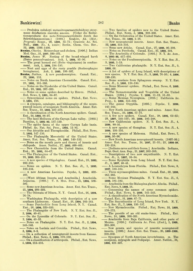 Produkta redukcyi metanitroparaacettoluidyny otrzy- mane dziataniem siarczku amonu. [Ueber die Reduc- tionsproducte des mefa-Nitroparacettoluids durch das Schwefelammonium.] [1889.] Krakow, Ak. (Mat.- Przyrod.) Rozpr., 20, 1890, 55-71; Cracovie Ac. Sci. Bull., 1889, No. 4, xxxiv; Berlin, Chem. Ges. Ber., 22, 1889, 1396-1400. Banks, Charles. Meteorology and cholera. [1896.] Indian Med. Gaz., 31,1897, 399-401. Banks, James W. Nesting of the broad-winged hawk (Buteo pennsylvanicus). Auk, 1, 1884, 95-96. The great horned owl (Bubo virginianus) in confine- ment. Auk, 1, 1884, 194-195. Nest and eggs of the rusty grackle (Scolecophagus ferrugineus). Auk, 2, 1885, 106-107. Banks, Nathan. A new pseudoscorpion. Canad. Ent., 22, 1890, 152. Notes on North American Chernetidffi. Canad. Ent., 23, 1891, 161-166. Notes on the Dysderidae of the United States. Canad. Ent., 23, 1891, 207-209. Notes on some spiders described by Hentz. Philad., Ent. News, 2, 1891, 84-87. Synonymical notes on spiders. Philad., Ent. News, 2, 1891, 193. A synopsis, catalogue, and bibliography of the neuro- pteroid insects of temperate North America. Amer. Ent. Soc. Trans., 19, 1892, 327-373. A classification of the North American spiders. Canad. Ent., 24,1892, 88-97. The land Mollusca of the Cayuga Lake valley. [1892.] Nautilus, 5, 1891-92, 137-139. The spider fauna of the upper Cayuga Lake basin. Philad. Ac. Nat. Sci. Proc, 1892, 11-81. Our Atvpidffl and Theraphosidae. Philad., Ent. News, 3, 1892, 147-150. The Phalangida Mecostethi of the United States. Amer. Ent. Soc. Trans., 20, 1893, 149-152. Notes on the mouth parts and thorax of insects and chilopods. Amer. Natlist., 27, 1893, 400-401. New Chernetidae from the United States. Canad. Ent., 25, 1893, 64-67. The Phalangina? of the United States. Canad. Ent., 25, 1893, 205-211. A new species of Oligolophus. Canad. Ent., 25, 1893, 252-253. Notes on spiders. N. Y. Ent. Soc. Jl., 1, 1893, 123-134. —— A new American Lacinius. Psyche, 6, 1893, 402- 403. [West African Insecta and Arachnida.] Arachnida. Araneina. [1893.] U. S. Mus. Proc, 16, 1894, 586- 587. Some new American Acarina. Amer. Ent. Soc. Trans., 21,1894, 209-222. -—- The Odonata of Ithaca, N. Y. Canad. Ent., 26, 1894, 76-78. Washington Phalangida, with description of a new southern Liobunum. Canad. Ent., 26, 1894, 160-164. Some PsychodidtC from Long Island, N. Y. Canad. Ent., 26, 1894, 329-333. The Phalangida; of New York. N. Y. Ent. Soc. JL, 2, 1894, 40-41. On the Lycosidas of Colorado. N. Y. Ent. Soc. Jl., 2, 1894, 49-52. Notes on Phalangida;. N. Y. Ent. Soc. Jl., 2, 1894, 145-146. Notes on Larinia and Cercidia. Philad., Ent. News, 5, 1894, 8-9. On a collection of neuropteroid insects from Kansas. Philad., Ent. News, 5, 1894, 178-180. On a classification of arthropods. Philad., Ent. News, 5,1894, 213-216. Two families of spiders new to the United States. Philad., Ent. News, 5, 1894, 298-300. On the Oribatoidea of the United States. Amer. Ent. Soc. Trans., 22, 1895, 1-16. New neuropteroid insects. Amer. Ent. Soc. Trans., 22, 1895, 313-316. — Some new Attida). Canad. Ent., 27, 1895, 96-102. Notes on Psychoda. Canad. Ent., 27, 1895, 324. The Arachnida of Colorado. [1895.] N. Y. Ac. Ann., 8, 1893-95, 417-434. Notes on the Pseudoscorpionida. N. Y. Ent. Soc. JL, 3, 1895, 1-13. Two Californian phalangids. N. Y. Ent. Soc. Jl., 3, 1895, 66. A list of spiders of Long Island, with descriptions of new species. N. Y. Ent. Soc. Jl., 3, 1895, 76-93; 4,1896, 190-193. Some acarians from Sphagnum swamp. N. Y. Ent. Soc. JL, 3, 1895, 128-130. Some Missouri spiders. Philad., Ent. News, 6, 1895, 204- 207. The Nemastomatidae and Trogulidae of the United States. [1894.] Psyche, 7, 1896, 11-12, 51-52. Some Mexican Neuroptera. [1895.] California Ac. Proc, 5, 1896, 515-522. The genus Oxyptila. [1895.] Psyche, 7, 1896, 241-244. New North American spiders and mites. Amer. Ent. Soc. Trans., 23, 1896, 57-77. A few new spiders. Canad. Ent., 28, 1896, 62-65; 29, 1897, 193-197; 30, 1898, 185-188. New Californian spiders. N. Y. Ent. Soc. JL, 4, 1896, 88-91. A new species of Gomphus. N. Y. Ent. Soc. Jl., 4, 1896, 193-195. A new species of Meleoma. Philad., Ent. News, 7, 1896, 95-96. New North American neuropteroid insects. [1897-99.] Amer. Ent. Soc. Trans., 24, 1897, 21-31; 25, 1898-99, 199-218. [Indiana caves and their fauna.] Arachnida. Indiana, Dept. Geol. Ann. Rep., 21,1897, 202-205. Descriptions of two new smynthurids. N. Y. Ent. Soc. JL, 5, 1897, 33-34. Some Syrphidae from Long Island. N. Y. Ent. Soc. JL, 5, 1897, 40-41. A Leucochrysa from Florida. Philad., Ent. News, 8, 1897, 183-184. Three myrmecophilous mites. Canad. Ent., 30, 1898, 265-266. Some Mexican Phalangida. N. Y. Ent. Soc. JL, 6, 1898, 181-182. Arachnida from the Malaspina glacier, Alaska. Philad., Ent. News, 9,1898,16. Concerning the names of some common spiders. Philad., Ent. News, 9, 1898, 141-142. A classification of the North American Myrmeleonidae. Canad. Ent., 31,1899, 67-71. The Smynthuridaa of Long Island, New York. N. Y. Ent. Soc. JL, 7,1899, 193-197. New Myrmeleonida?. Philad., Ent. News, 10, 1899, 170-172. The psocids of an old snake-fence. Philad., Ent. News, 10, 1899, 260-261. Arachnida from Baja California, and other parts of Mexico. [1898.] California Ac. Proc. (Zool.), 1, 1900, 205- 308. New genera and species of nearctic neuropteroid insects. [1900.] Amer. Ent. Soc. Trans., 26, 1899-1900, 239-259. Synopses of North American invertebrates, ix. The scorpions, solpugids and Pedipalpi. Amer. Natlist., 34, 1900, 421-427.