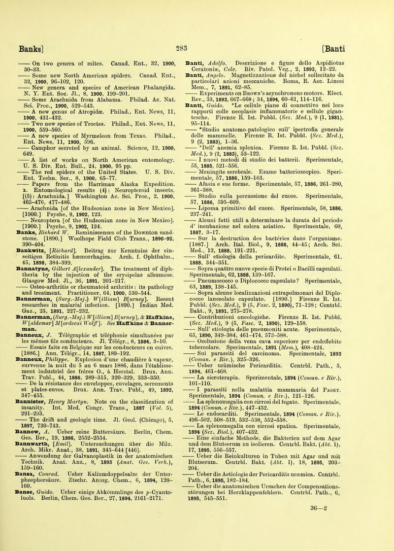 On two genera of mites. Canad. Ent., 32, 1900, 30-33. Some new North American spiders. Canad. Ent., 32, 1900, 96-102, 120. New genera and species of American Phalangida. N. Y. Ent. Soc. JL, 8, 1900, 199-201. Some Arachnida from Alabama. Philad. Ac. Nat. Sci. Proc, 1900, 529-543. A new genus of Atropidse. Philad., Ent. News, 11, 1900, 431-432. Two new species of Troctes. Philad., Ent. News, 11, 1900, 559-560. A new species of Myrmeleon from Texas. Philad., Ent. News, 11, 1900, 596. Camphor secreted by an animal. Science, 12, 1900, 649. A list of works on North American entomology. U. S. Div. Ent. Bull., 24, 1900, 95 pp. The red spiders of the United States. U. S. Div. Ent. Techn. Ser., 8, 1900, 65-77. Papers from the Harriman Alaska Expedition. x. Entomological results (4): Neuropteroid insects. [(5): Arachnida.] Washington Ac. Sci. Proc, 2, 1900, 465-476, 477-486. Arachnida [of the Hudsonian zone in New Mexico]. [1900.] Psyche, 9, 1902, 123. Neuroptera [of the Hudsonian zone in New Mexico]. [1900.] Psyche, 9, 1902, 124. Banks, Richard W. Keminiscences of the Downton sand- stone. [1890.] Woolhope Field Club Trans., 1890-92, 390-404. Bankwitz, [Richard]. Beitrag zur Kenntniss der ein- seitigen Retinitis hasmorrhagica. Arch. f. Ophthalm., 45, 1898, 384-399. Bannatyne, Gilbert Alexander]. The treatment of diph- theria by the injection of the erysipelas albumose. Glasgow Med. Jl., 36, 1891, 201-217. Osteo-arthritis or rheumatoid arthritis : its pathology and treatment. Practitioner, 64, 1900, 530-544. Banner-man, (Surg.-Maj.) W[illiani] B[urney], Recent researches in malarial infection. [1890.] Indian Med. Gaz., 25, 1891, 227-232. Bannerman, (Surg.-Maj.) W[illiam] B[urney], A Haffkine, W[aldemar] M[ordecai Wolff]. See Half kine & Banner- man. Banneux, J. Te^graphie et tdlephonie simultanees par les memes fils conducteurs. Jl. Te^gr., 8, 1884, 3-10. Essais faits en Belgique sur les conducteurs en cuivre. [1886.] Ann. Telegr., 14, 1887, 189-192. Banneux, Philippe. Explosion d'une chaudiere a vapeur, survenue la nuit du 5 au 6 mars 1886, dans l'^tablisse- ment industriel des freres O., a Herstal. Brux. Ann. Trav. Publ., 44, 1886, 289-315, 320-329, 333-350. De la resistance des enveloppes, cuvelages, serrements et plates-cuves. Brux. Ann. Trav. Publ., 49, 1892, 347-455. Bannister, Henry Martyn. Note on the classification of insanity. Int. Med. Congr. Trans., 1887 (Vol. 5), 291-293. - The drift and geologic time. Jl. Geol. (Chicago), 5, 1897, 730-743. Bannow, A. Ueber reine Buttersaure. Berlin, Chem. Ges. Ber., 19, 1886, 2552-2554. Bannwarth, [Emil]. Untersuchungen iiber die Milz. Arch. Mikr. Anat., 38, 1891, 345-644 [446]. Anwendung der Galvanoplastik in der anatomischen Technik. Anat. Anz., 8, 1893 (Anat. Ges. Verh.), 159-160. Bansa, Conrad. Ueber Kaliumdoppelsalze der Unter- phosphorsaure. Ztschr. Anorg. Chem., 6, 1894, 128- 160. Banse, Guido. Ueber einige Abkommlinge des p-Cyanto- luols. Berlin, Chem. Ges. Ber., 27, 1894, 2161-2171. Banti, Adolfo. Descrizione e figure dello Aspidiotus Ceratonise, Colv. Eiv. Patol. Veg., 2, 1893, 12-22. Banti, Angelo. Magnetizzazione del nichel sollecitato da particolari azioni meccaniche. Roma, R. Acc. Lincei Mem., 7, 1891, 62-85. Experiments on Brown's asynchronous motors. Elect. Rev., 33,1893, 667-668 ; 34, 1894, 60-61, 114-116. Banti, Guido. *Le cellule piane di connettivo nei loro rapporti colle neoplasie inflammatorie e cellule gigan- tesche. Firenze R. 1st. Pubbl. (Sez. Med.), 9 (1, 1881), 95-114. *Studio anatomo-patologico sull' ipertrofia generale delle mammelle. Firenze R. 1st. Pubbl. (Sez. Med.), 9 (2, 1883), 1-36. *Dell' anemia splenica. Firenze R. 1st. Pubbl. (Sez. Med.), 9 (2, 1883), 53-122. I nuovi metodi di studio dei batterii. Sperimentale, 55, 1885, 521-556. Meningite cerebrale. Esame batterioscopico. Speri- mentale, 57, 1886, 159-163. Afasia e sue forme. Sperimentale, 57, 1886, 261-280, 361-388. Studio sulla percussione del cuore. Sperimentale, 57, 1886, 595-609. Lipoma primitivo del cuore. Sperimentale, 58, 1886, 237-241. Alcuni fatti utili a determinare la durata del periodo d' incubazione nel colera asiatico. Sperimentale, 60, 1887, 3-17. Sur la destruction des bact^ries dans l'organisme. [1887.] Arch. Ital. Biol., 9, 1888, 44-45; Arch. Sci. Med., 12, 1888, 191-221. Sull' etiologia della pericardite. Sperimentale, 61, 1888, 344-351. Sopra quattro nuove specie di Protei o Bacilli capsulati. Sperimentale, 62,1888, 139-167. Pneumococco o Diplococco capsulato? Sperimentale, 63, 1889, 138-145. Sopra alcune localizzazioni extrapolmonari del Diplo- cocco lanceolato capsulato. [1890.] Firenze R. 1st. Pubbl. (Sez. Med.), 9 (5, Fasc. 2, 1890), 71-128; Centrbl. Bakt., 9, 1891, 275-278. Contribuzioni oncologiche. Firenze R. 1st. Pubbl. (Sez. Med.), 9 (5, Fasc. 2, 1890), 129-158. SulF etiologia delle pneumoniti acute. Sperimentale, 65, 1890, 349-384, 461-474, 573-588. Occlusione della vena cava superiore per endoflebite tubercolare. Sperimentale, 1891 (Mem.), 408-424. Sui parassiti del carcinoma. Sperimentale, 1893 (Comun. e Riv.), 325-326. Ueber uramische Pericarditis. Centrbl. Path., 5, 1894, 461-468. La sieroterapia. Sperimentale, 1894 (Comun. e Riv.), 101-110. 1 parassiti nella malattia mammaria del Paget. Sperimentale, 1894 (Comun. e Riv.), 121-126. La splenomegalia con cirrosi del fegato. Sperimentale, 1894 (Comun. e Riv.), 447-452. Le endocarditi. Sperimentale, 1894 (Comun. e Riv.), 496-502, 508-519, 532-538, 552-558. La splenomegalia con cirrosi epatica. Sperimentale, 1894 (Sez. Biol.), 407-432. Eine einfache Methode, die Bakterien auf dem Agar und dem Blutserum zu isolieren. Centrbl. Bakt. (Abt. 1), 17, 1895, 556-557. Ueber die Reinkulturen in Tuben mit Agar und mit Blutserum. Centrbl. Bakt. (Abt. 1), 18, 1895, 203- 204. Ueber die Aetiologie der Pericarditis urfemica. Centrbl. Path., 6,1895, 182-184. Ueber die anatomischen Ursachen der Compensations- storungen bei Herzklappenfehlern. Centrbl. Path., 6, 1895, 545-551. 36—2