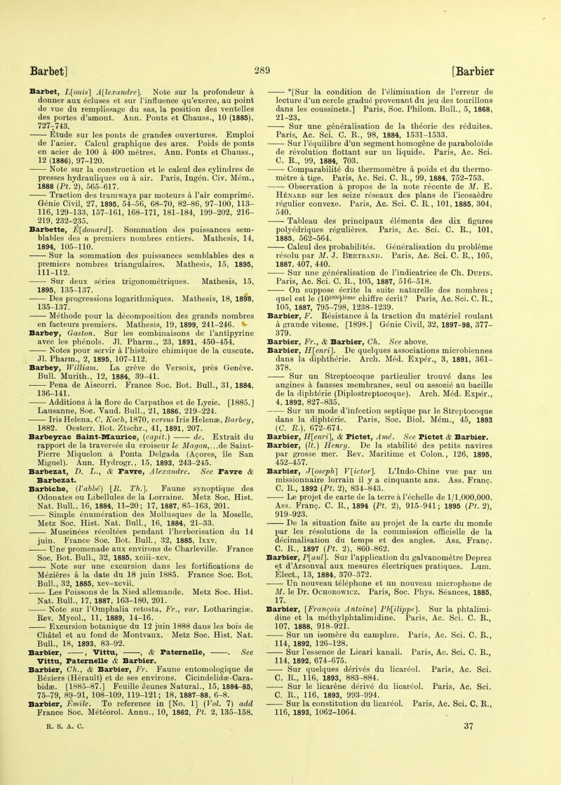 Barbet, L[ouis] Alexandre]. Note sur la profondeur a donner aux ecluses et sur l'influence qu'exerce, au point de vue du remplissage du sas, la position des ventelles des portes d'amont. Ann. Ponts et Chauss., 10 (1885), 7277743. Etude sur les ponts de grandes ouvertures. Emploi de l'aoier. Calcul graphique des arcs. Poids de ponts en acier de 100 a 400 metres. Ann. Ponts et Chauss., 12 (1886), 97-120. Note sur la construction et le calcul des cylindres de presses hydrauliques ou a air. Paris, Ingen. Civ. Mem., 1888 (Pt. 2), 565-617. Traction des tramways par moteurs a Fair comprime. Genie Civil, 27, 1895, 54-56, 68-70, 82-86, 97-100, 113- 116, 129-133, 157-161, 168-171, 181-184, 199-202, 216- 219, 232-235. Barbette, E[douard]. Sommation des puissances sem- blables des n premiers nombres entiers. Mathesis, 14, 1894, 105-110. Sur la sommation des puissances semblables des n premiers nombres triangulares. Mathesis, 15, 1895, 111-112. Sur deux series trigonometriques. Mathesis, 15, 1895, 135-137. ■ Des progressions logarithmiques. Mathesis, 18, 1898, 135- 137. Methode pour la decomposition des grands nombres en facteurs premiers. Mathesis, 19, 1899, 241-246. V Barbey, Gaston. Sur les combiuaisons de l'antipyrine avec les phenols. Jl. Pharm., 23, 1891, 450-454. Notes pour servir a l'histoire chimique de la cuscute. Jl. Pharm., 2, 1895, 107-112. Barbey, William. La greve de Versoix, pres Geneve. Bull. Murith., 12, 1884, 39-41. ■ Pena de Aiscorri. France Soc. Bot. Bull., 31, 1884, 136- 141. Additions a la flore de Carpathos et de Lycie. [1885.] Lausanne, Soc. Vaud. Bull., 21, 1886, 219-224. Iris Helena, C. Koch, 1870, versus Iris Helenae, Barbey, 1882. Oesterr. Bot. Ztschr., 41, 1891, 207. Barbeyrac Saint-Maurice, (capit.) de. Extrait du rapport de la traversee du croiseur le Magon,...de Saint- Pierre Miquelon a Ponta Delgada (Acores, ile San Miguel). Ann. Hydrogr., 15, 1893, 243-245. Barbezat, D. L., & Favre, Alexandre. See Favre & Barbezat. Barbiche, (I'abbe) [R. Th.]. Faune synoptique des Odonates ou Libellules de la Lorraine. Metz Soc. Hist. Nat. Bull.. 16, 1884, 11-20; 17, 1887, 85-163, 201. Simple enumeration des Mollusques de la Moselle. Metz Soc. Hist. Nat. Bull., 16, 1884, 21-33. Muscinees recoltees pendant l'herborisation du 14 juin. France Soc. Bot. Bull, 32, 1885, lxxv. Une promenade aux environs de Charleville. France Soc. Bot. Bull., 32, 1885, xciii-xcv. Note sur une excursion dans les fortifications de Mezieres a la date du 18 juin 1885. France Soc. Bot. Bull., 32, 1885, xcv-xcvii. Les Poissons de la Nied allemande. Metz Soc. Hist. Nat. Bull., 17, 1887, 163-180, 201. Note sur l'Omphalia retosta, Fr., var. Lotharingiaa. Kev. Mycol., 11, 1889, 14-16. Excursion botanique du 12 juin 1888 dans les bois de Chatel et au fond de Montvaux. Metz Soc. Hist. Nat. Bull., 18, 1893, 83-92. Barbier, , Vittu, , & Paternelle, . See Vittu, Paternelle & Barbier. Barbier, Ch., & Barbier, Fr. Faune entomologique de B6ziers (Herault) et de ses environs. Cicindelidas-Cara- bidse. [1885-87.] Feuille Jeunes Natural., 15, 1884-85, 75-79, 89-91, 108-109, 119-121; 18, 1887-88, 6-8. Barbier, Emile. To reference in [No. 1] (Vol. 7) add France Soc. Meteorol. Annu., 10, 1862, Pt. 2, 135-158. *[Sur la condition de l'elimination de l'erreur de lecture d'un cercle gradue provenant du jeu des tourillons dans les coussinets.] Paris, Soc. Philom. Bull., 5, 1868, 21-23. Sur une generalisation de la theorie des reduites. Paris, Ac. Sci. C. E., 98, 1884, 1531-1533. Sur Pequilibre d'un segment homogene de parabolo'ide de revolution flottant sur un liquide. Paris, Ac. Sci. C. R., 99, 1884, 703. Comparability du thermometre k poids et du thermo- metre a tige. Paris, Ac. Sci. C. R., 99, 1884, 752-753. Observation a propos de la note recente de M. E. Henabd sur les seize reseaux des plans de Ficosaedre regulier convexe. Paris, Ac. Sci. C. R., 101, 1885, 304, 540. Tableau des principaux elements des dix figures poly^driques regulieres. Paris, Ac. Sci. C. R., 101, 1885, 562-564. Calcul des probabilites. Generalisation du probleme resolu par M. J. Bebteand. Paris, Ac. Sci. C. R., 105, 1887, 407, 440. Sur une generalisation de l'indicatrice de Ch. Dupin. Paris, Ac. Sci. C. R., 105, 1887, 5] 6-518. On suppose ecrite la suite naturelle des nombres; quel est le (10i°°o)i<™e chiffre ecrit? Paris, Ac. Sci. C. R., 105, 1887, 795-798, 1238-1239. Barbier, F. Resistance a la traction du materiel roulant a grande vitesse. [1898.] Genie Civil, 32, 1897-98, 377- 379. Barbier, Fr., & Barbier, Ch. See above. Barbier, H[enri]. De quelques associations microbiennes dans la diphtherie. Arch. Med. Exper., 3, 1891, 361- 378. ■ Sur un Streptocoque particulier trouve dans les angines a fausses membranes, seul ou associe' au bacille de la diphterie (Diplostreptocoque). Arch. Med. Exper., 4, 1892, 827-835. Sur un mode d'infection septique par le Streptocoque dans la diphterie. Paris, Soc. Biol. M6m., 45, 1893 (C. R.), 672-674. Barbier, H[enri], & Pictet, Ante. See Fictet & Barbier. Barbier, (It.) Henry. De la stabilite des petits navires par grosse mer. Rev. Maritime et Colon., 126, 1895, 452-457. Barbier, J[oseph] V[ictor]. L'Indo-Chine vue par un missionnaire lorrain il y a cinquante ans. Ass. Franc. C. R., 1892 (Pt. 2), 834-843.. Le projet de carte de la terre a l'echelle de 1/1,000,000. Ass. Fran?. C. R., 1894 (Pt. 2), 915-941; 1895 (Pt. 2), 919-923. De la situation faite au projet de la carte du monde par les resolutions de la commission ofricielle de la decimalisation du temps et des angles. Ass. Fran?. C. R., 1897 (Pt. 2), 860-862. Barbier, P[aul]. Sur l'application du galvanometre Deprez et d'Arsonval aux mesures electriques pratiques. Lam. Elect., 13, 1884, 370-372. Un nouveau telephone et un nouveau microphone de M. le Dr. Ochoeowicz. Paris, Soc. Phys. Seances, 1885, 17. Barbier, {Francois Antoine] Ph[ilippe]. Sur la phtalimi- dine et la methylphtalimidine. Paris, Ac. Sci. C. R., 107, 1888, 918-921. Sur un isomere du camphre. Paris, Ac. Sci. C. R., 114, 1892, 126-128. Sur 1'essence de Licari kanali. Paris, Ac. Sci. C. R., 114, 1892, 674-675. Sur quelques derives du licareol. Paris, Ac. Sci. C. R., 116, 1893, 883-884. Sur le licarene derive du licareol. Paris, Ac. Sci. C. R., 116, 1893, 993-994. Sur la constitution du licareol. Paris, Ac. Sci. C. R., 116, 1893, 1062-1064. E. S. A. C. 37