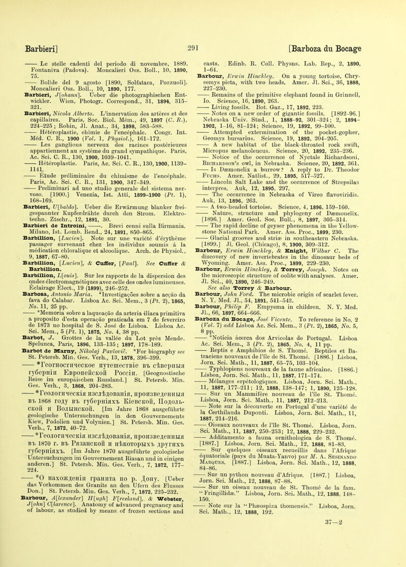 Le stelle cadenti del periodo di novembre, 1889. Fontaniva (Padova). Moncalieri Oss. Boll., 10, 1890, 75. Bolide del 9 agosto [1890, Solfatara, Pozzuoli]. Moncalieri Oss. Boll., 10, 1890, 177. Barbieri, J[ohann~\. Ueber die photographischen Ent- wickler. Wien, Photogr. Correspond., 31, 1894, 315- 321. Barbieri, Nicola Alberto. L'innervation des arteres et des eapillaires. Paris, Soc. Biol. Mem., 49, 1897 (C. R.), 224-225 ; Bobin, Jl. Anat., 34, 1898, 583-588. H^teroplastie, chimie de Fencephale. Congr. Int. Med. C. E., 1900 (Vol. 1, Physiol.), 161-172. Les ganglions nerveux des racines posterieures appartiennent au systeme du grand sympathique. Paris, Ac. Sci. C. R., 130, 1900, 1039-1041. Heteroplastic. Paris, Ac. Sci. C. B., 130,1900,1139- 1141. Etude pre'liminaire du chiinisme de Fencephale. Paris, Ac. Sci. C. B., 131, 1900, 347-349. Preliminari ad uno studio generale del sistema ner- voso. [1900.] Venezia, 1st. Atti, 1899-1900 (Pt. 1), 168-169. Barbieri, V[baldo]. Ueber die Erwarmung blanker frei- gespannter Kupferdrahte durch den Strom. Elektro- techn. Ztschr., 12, 1891, 30. Barbieri de Introini, . Brevi cenni sulla Birmania. Milano, 1st. Lomb. Bend., 24, 1891, 850-865. Barbillion, [Lucien]. Note sur une vari^te d'^rytheme passager survenant chez les individus soumis a la medication chloralique et alcoolique. Arch, de Physiol., 9, 1887, 67-80. Barbillion, [Lucien], & Cuffer, [Paul]. See Cuffer & Barbillion. Barbillion, L[ouis]. Sur les rapports de la dispersion des ondes electromagnetiques avec celle des ondes lumineuses. Eclairage Elect., 19 (1899), 246-252. Barbosa, Antonio Maria. Tnvestigacoes sobre a accao da fava do Calabar. Lisboa Ac. Sci. Mem., 3 (Pt. 2), 1865, No. 11, 25 pp. *Memoria sobre a laqueacao da arteria iliaca primitiva a proposito d'esta operacao praticada em 7 de fevereiro de 1873 no hospital de S. Jose de Lisboa. Lisboa Ac. Sci. Mem., 5 (Pt. 1), 1875, No. 4, 38 pp. Barbot, J. Grottes de la valine du Lot pres Mende. Spelunca, Paris, 1896, 133-135; 1897, 178-189. Barbot de Marny, Nikolaj Pavlovic. *For biography see St. Petersb. Min. Ges. Verh., 13, 1878, 396-399. *reorHocTiiiecKoe nyTemecTBie bt> ctBepiiHa ry6epHin EBponefiCKoft Pocciii. [Geognostische Reise im europaischen Bussland.] St. Petersb. Min. Ges. Verh., 3, 1868, 204-283. *TeojioriiiiecKia H3CJi'Blji,OBaHijj, npoH3BejieHHHfl B't 1868 ro^y bt> ry6epHiaxi> KieBciton, IIoji;o.ii>- CKOH H BoJIHHCKOg. [Im Jahre 1868 ausgefiihrte geologische Untersuchungen in den Gouvernements Kiew, Podolien und Volynien.] St. Petersb. Min. Ges. Verh., 7, 1872, 40-72. *reo.iornqecKifl ii3Cji'B,noBaHifl, npoii3Beji,eHHHa bt. 1870 r. bt> Pfl3aHCKoft H h/bkotophxt, .npymxt ry6epHiflXT>. [Im Jahre 1870 ausgefiihrte geologische Untersuchungen im Gouvernement Riasan und in einigen anderen.] St. Petersb. Min. Ges. Verh., 7, 1872, 177- 224. *0 HaxoK,a,eHii[ rpaHiiTa no p. JJoHy. [Ueber das Vorkommen des Granits an den Ufern des Musses Don.] St. Petersb. Min. G^s. Verh., 7, 1872, 225-232. Barbour, Alexander] H[ugh] F[reeland], & Webster, J[ohn] C[larence]. Anatomy of advanced pregnancy and of labour, as studied by means of frozen sections and casts. Edinb. R. Coll. Physns. Lab. Rep., 2, 1890, 1-64. Barbour, Erwin Hinckley. On a young tortoise, Chry- semys picta, with two heads. Amer. Jl. Sci., 36, 1888, 227-230. Remains of the primitive elephant found in Grinnell, Io. Science, 16, 1890, 263. Living fossils. Bot. Gaz., 17, 1892, 223. Notes on a new order of gigantic fossils. [1892-96.] Nebraska Univ. Stud., 1, 1888-92, 301-324; 2, 1894- 1902, 1-16, 81-124; Science, 19, 1892, 99-100. Attempted extermination of the pocket-gopher, Geomys bursarius. Science, 19, 1892, 204-205. A new habitat of the black-throated rock swift, Micropus melanoleueus. Science, 20, 1892, 235-236. Notice of the occurrence of Nyctale Richardsoni, Richardson's owl, in Nebraska. Science, 20, 1892, 361. Is Daamonelix a burrow ? A reply to Dr. Theodor Fuchs. Amer. Natlist., 29, 1895, 517-527. Lincoln Salt Lake and the occurrence of Strepsilas interpres. Auk, 12, 1895, 297. The occurrence in Nebraska of Vireo flavoviridis. Auk, 13, 1896, 263. A two-headed tortoise. Science, 4, 1896, 159-160. Nature, structure and phylogeny of Deemonelix. [1896.] Amer. Geol. Soc. Bull., 8, 1897, 305-314. The rapid decline of geyser phenomena in the Yellow- stone National Park. Amer. Ass. Proc, 1899, 230. Glacial grooves and striaa in southeastern Nebraska. [1899.] Jl. Geol. (Chicago), 8, 1900, 309-312. Barbour, Erwin Hinckley, & Knight, Wilbur C. The discovery of new invertebrates in the dinosaur beds of Wyoming. Amer. Ass. Proc, 1899, 229-230. Barbour, Erwin Hinckley, & Torrey, Joseph. Notes on the microscopic structure of oolite with analyses. Amer. Jl. Sci., 40, 1890, 246-249. See also Torrey & Barbour. Barbour, John Ford. The microbic origin of scarlet fever. N. Y. Med. Jl., 54, 1891, 541-543. Barbour, Philip F. Empyema in children. N. Y. Med. Jl., 66, 1897, 664-666. Barboza du Bocage, Jose Vicente. To reference in No. 2 (Vol. 7) add Lisboa Ac. Sci. Mem., 3 (Pt. 2), 1865, No. 5, 8 PP- *Noticia acerca dos Arvicolas de Portugal. Lisboa Ac. Sci. Mem., 3 (Pt. 2), 1865, No. 4, 11 pp. Beptis e Amphibios de S. Thome. Reptiles et Ba- traciens nouveaux de File de St. Thome. [1886.] Lisboa, Jorn. Sci. Math., 11, 1887, 65-75, 103-104. Typhlopiens nouveaux de la faune africaine. [1886.] Lisboa, Jorn. Sci. Math., 11, 1887, 171-174. Melanges erpetologiques. Lisboa, Jorn. Sci. Math., 11, 1887, 177-211; 12, 1888, 138-147; 1, 1890, 125-128. Sur un Mammifere nouveau de File St. Thome. Lisboa, Jorn. Sci. Math., 11, 1887, 212-213. Note sur la decouverte en Portugal d'une vari6te de la Certhilauda Duponti. Lisboa, Jorn. Sci. Math., 11, 1887, 214-216. Oiseaux nouveaux de File St. Thome\ Lisboa, Jorn. Sci. Math., 11, 1887, 250-253; 12, 1888, 229-232. Additamento a fauna ornithologiea de S. Thome. [1887.] Lisboa, Jorn. Sci. Math., 12, 1888, 81-83. Sur quelques oiseaux recueillis dans FAfrique equatoriale (pays du Muata-Yanvo) par M. A. Sesinando Marques. [1887.] Lisboa, Jorn. Sci. Math., 12, 1888, 84-86. Sur un python nouveau d'Afrique. [1887.] Lisboa, Jorn. Sci. Math., 12, 1888, 87-88. Sur un oiseau nouveau de St. Thome' de la fam.  Fringillidas. Lisboa, Jorn. Sci. Math., 12, 1888, 148- 150. Note sur la  Phaaospiza thomensis. Lisboa, Jorn. Sci. Math., 12, 1888, 192. 37—2