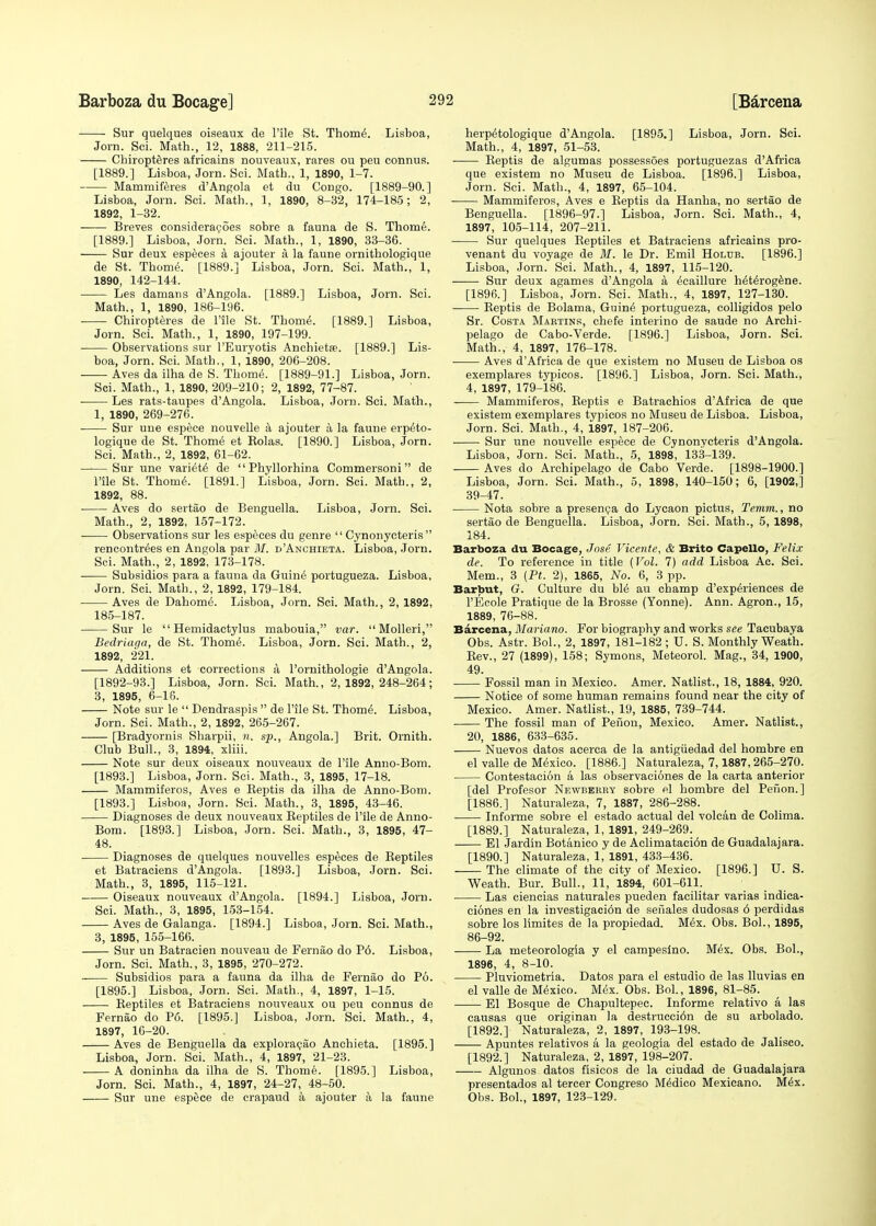 Sur quelques oiseaux de Pile St. Thome\ Lisboa, Jorn. Sci. Math., 12, 1888, 211-215. Chiropteres africains nouveaux, rares ou peu connus. [1889.] Lisboa, Jorn. Sci. Math., 1, 1890, 1-7. Mammiferes d'Angola et du Congo. [1889-90.] Lisboa, Jorn. Sci. Math., 1, 1890, 8-32, 174-185; 2, 1892, 1-32. Breves consideracoes sobre a fauna de S. Thome. [1889.] Lisboa, Jorn. Sei. Math., 1, 1890, 33-36. Sur deux especes a ajouter a la faune omithologique de St. Thome\ [1889.] Lisboa, Jorn. Sci. Math., 1, 1890, 142-144. Les damans d'Angola. [1889.] Lisboa, Jorn. Sci. Math., 1, 1890, 186-196. Chiropteres de l'lle St. Thome\ [1889.] Lisboa, Jorn. Sci. Math., 1, 1890, 197-199. Observations sur l'Euryotis Anchietfe. [1889.] Lis- boa, Jorn. Sci. Math., 1, 1890, 206-208. Aves da ilha de S. Thome. [1889-91.] Lisboa, Jorn. Sci. Math., 1, 1890, 209-210; 2, 1892, 77-87. Les rats-taupes d'Angola. Lisboa, Jorn. Sci. Math., 1, 1890, 269-276. Sur une espece nouvelle a ajouter a la faune erp^to- logique de St. Thome et Rolas. [1890.] Lisboa, Jorn. Sci. Math., 2, 1892, 61-62. Sur une variete de Phyllorhina Commersoni de l'ile St. Thome\ [1891.] Lisboa, Jorn. Sci. Math., 2, 1892, 88. ■ Aves do sertao de Benguella. Lisboa, Jorn. Sci. Math., 2, 1892, 157-172. Observations sur les especes du genre  Cynonycteris  rencontr^es en Angola par M. d'Anchieta. Lisboa, Jorn. Sci. Math., 2, 1892, 173-178. Subsidios para a fauna da Guine' portugueza. Lisboa, Jorn. Sci. Math., 2, 1892, 179-184. Aves de Dahomi. Lisboa, Jorn. Sci. Math., 2, 1892, 185-187. Sur le  Hemidactylus mabouia, var.  Molleri, Bedriaga, de St. Thome\ Lisboa, Jorn. Sci. Math., 2, 1892, 221. Additions et corrections a l'ornithologie d'Angola. [1892-93.] Lisboa, Jorn. Sci. Math., 2,1892,248-264; 3, 1895, 6-16. Note sur le  Dendraspis  de l'ile St. Thome\ Lisboa, Jorn. Sci. Math., 2, 1892, 265-267. [Bradyornis Sharpii, n. sp., Angola.] Brit. Ornith. Club Bull., 3, 1894, xliii. Note sur deux oiseaux nouveaux de File Anno-Bom. [1893.] Lisboa, Jorn. Sci. Math., 3, 1895, 17-18. Mammiferos, Aves e Reptis da ilha de Anno-Bom. [1893.] Lisboa, Jorn. Sci. Math., 3, 1895, 43-46. Diagnoses de deux nouveaux Reptiles de l'ile de Anno- Bom. [1893.] Lisboa, Jorn. Sci. Math., 3, 1895, 47- 48. Diagnoses de quelques nouvelles especes de Reptiles et Batraciens d'Angola. [1893.] Lisboa, Jorn. Sci. Math., 3, 1895, 115-121. Oiseaux nouveaux d'Angola. [1894.] Lisboa, Jorn. Sci. Math., 3, 1895, 153-154. Aves de Galanga. [1894.] Lisboa, Jorn. Sci. Math., 3, 1895, 155-166. Sur un Batracien nouveau de Fernao do P6. Lisboa, Jorn. Sci. Math., 3, 1895, 270-272. Subsidios para a fauna da ilha de Fernao do P6. [1895.] Lisboa, Jorn. Sci. Math., 4, 1897, 1-15. Reptiles et Batraciens nouveaux ou peu connus de Fernao do P6. [1895.] Lisboa, Jorn. Sci. Math., 4, 1897, 16-20. Aves de Benguella da exploracao Anchieta. [1895.] Lisboa, Jorn. Sci. Math., 4, 1897, 21-23. A doninha da ilha de S. Thome. [1895.] Lisboa, Jorn. Sci. Math., 4, 1897, 24-27, 48-50. Sur une espece de crapaud a ajouter a la faune herp^tologique d'Angola. [1895,] Lisboa, Jorn. Sci. Math., 4, 1897, 51-53. • Reptis de algumas possessoes portuguezas d'Africa que existem no Museu de Lisboa. [1896.] Lisboa, Jorn. Sci. Math., 4, 1897, 65-104. Mammiferos, Aves e Reptis da Hanha, no sertao de Benguella. [1896-97.] Lisboa, Jorn. Sci. Math., 4, 1897, 105-114, 207-211. Sur quelques Reptiles et Batraciens africains pro- venant du voyage de M. le Dr. Emil Holub. [1896.] Lisboa, Jorn. Sci. Math., 4, 1897, 115-120. Sur deux agames d'Angola a ^caillure Mterogene. [1896.] Lisboa, Jorn. Sci. Math., 4, 1897, 127-130. Reptis de Bolama, Guine' portugueza, colligidos pelo Sr. Costa Martins, chefe interino de saude no Archi- pelago de Cabo-Verde. [1896.] Lisboa, Jorn. Sci. Math., 4, 1897, 176-178. ■ Aves d'Africa de que existem no Museu de Lisboa os exemplares typicos. [1896.] Lisboa, Jorn. Sci. Math., 4, 1897, 179-186. Mammiferos, Reptis e Batrachios d'Africa de que existem exemplares typicos no Museu de Lisboa. Lisboa, Jorn. Sci. Math., 4, 1897, 187-206. ■ ■ Sur une nouvelle espece de Cynonycteris d'Angola. Lisboa, Jorn. Sci. Math., 5, 1898, 133-139. Aves do Archipelago de Cabo Verde. [1898-1900.] Lisboa, Jorn. Sci. Math., 5, 1898, 140-150; 6, [1902,] 39-47. Nota sobre a presenea do Lycaon pictus, Temm., no sertao de Benguella. Lisboa, Jorn. Sci. Math., 5, 1898, 184. Barboza du Bocage, Jose Vicente, & Brito Capello, Felix de. To reference in title {Vol. 7) add Lisboa Ac. Sci. Mem., 3 (Pt. 2), 1865, No. 6, 3 pp. Barbut, G. Culture du bM au champ d'exp&riences de l'Ecole Pratique de la Brosse (Yonne). Ann. Agron., 15, 1889, 76-88. Barcena, Mariano. For biography and works see Tacubaya Obs. Astr. Bol., 2, 1897, 181-182 ; U. S. Monthly Weath. Rev., 27 (1899), 158; Symons, Meteorol. Mag., 34, 1900, 49. Fossil man in Mexico. Amer. Natlist., 18, 1884, 920. Notice of some human remains found near the city of Mexico. Amer. Natlist., 19, 1885, 739-744. The fossil man of Penon, Mexico. Amer. Natlist., 20, 1886, 633-635. Nuevos datos acerca de la antigiiedad del hombre en el valle de Mexico. [1886.] Naturaleza, 7,1887,265-270. Contestation a las observaciones de la carta anterior [del Profesor Newbbkry sobre el hombre del Pefion.] [1886.] Naturaleza, 7, 1887, 286-288. Informe sobre el estado actual del volcan de Colima. [1889.] Naturaleza, 1, 1891, 249-269. El Jardin Botanico y de Aclimataci6n de Guadalajara. [1890.] Naturaleza, 1, 1891, 433-436. The climate of the city of Mexico. [1896.] U. S. Weath. Bur. Bull., 11, 1894, 601-611. Las ciencias naturales pueden facilitar varias indica- ciones en la investigaci6n de senales dudosas 6 perdidas sobre los limites de la propiedad. Mex. Obs. Bol., 1895, 86-92. La meteorologia y el campesino. M6x. Obs. Bol., 1896, 4, 8-10. Pluviometria. Datos para el estudio de las lluvias en el valle de Mexico. Mex. Obs. Bol., 1896, 81-85. El Bosque de Chapultepec. Informe relativo a las causas que originan la destrucci6n de su arbolado. [1892.] Naturaleza, 2, 1897, 193-198. Apuntes relativos a la geologia del estado de Jalisco. [1892.] Naturaleza, 2, 1897, 198-207. Algunos datos fisicos de la ciudad de Guadalajara presentados al tercer Congreso Medico Mexicano. M6x. Obs. Bol., 1897, 123-129.