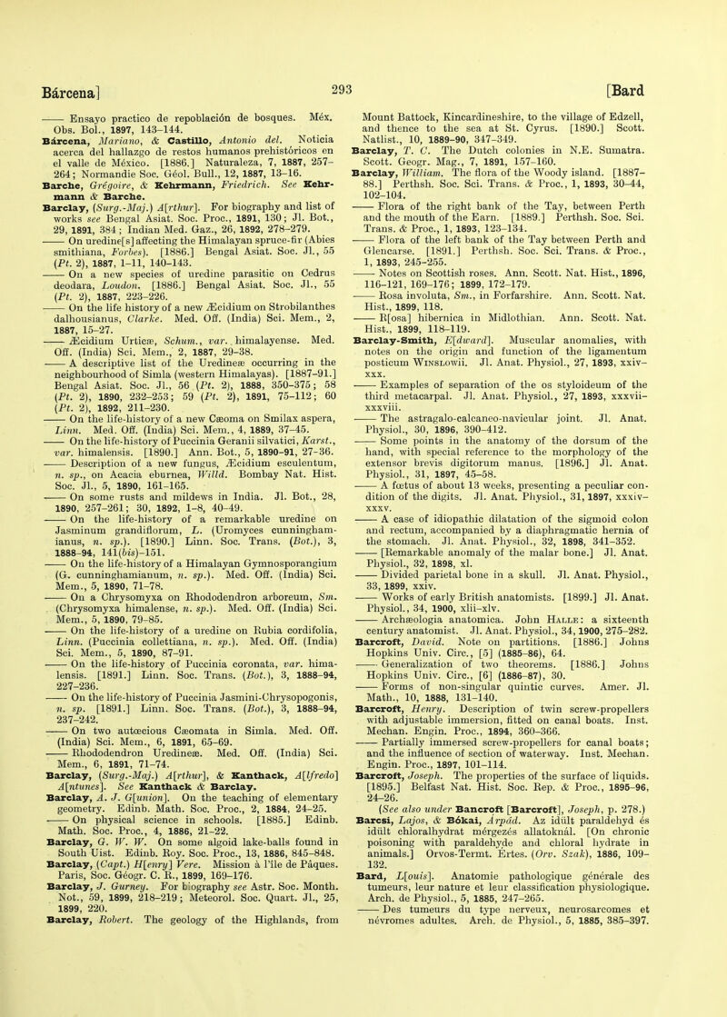 Ensayo practico de repoblaci6n de bosques. Mex. Obs. Boi., 1897, 143-144. Barcena, Mariano, & Castillo, Antonio del. Noticia acerca del hallazgo de restos humanos prehistoricos en el valle de Mexico. [1886.] Naturaleza, 7, 1887, 257- 264; Normandie Soc. Geol. Bull., 12, 1887, 13-16. Barche, Gregoire, & Kehrmann, Friedrich. See Kehr- mann & Barche. Barclay, {Surg.-Maj.) A[rthur'}. For biography and list of works see Bengal Asiat. Soc. Proa, 1891, 130; Jl. Bot., 29, 1891, 384 ; Indian Med. Gaz., 26, 1892, 278-279. On uredine[s] affecting the Himalayan spruce-fir (Abies smithiana, Forbes). [1886.] Bengal Asiat. Soc. Jl., 55 (Pt. 2), 1887, 1-11, 140-143. On a new species of uredine parasitic on Cedrus deodara, Loudon. [1886.] Bengal Asiat. Soc. JL, 55 (Pt. 2), 1887, 223-226. On the life history of a new iEcidium on Strobilanthes dalhousianus, Clarke. Med. Off. (India) Sci. Mem., 2, 1887, 15-27. iEcidium Urticaa, Schum., var.. himalayense. Med. Off. (India) Sci. Mem., 2, 1887, 29-38. A descriptive list of the Uredineas occurring in the neighbourhood of Simla (western Himalayas). [1887-91.] Bengal Asiat. Soc. JL, 56 (Pt. 2), 1888, 350-375; 58 (Pt. 2), 1890, 232-253; 59 (Pt. 2), 1891, 75-112; 60 (Pt. 2), 1892, 211-230. On the life-history of a new Ceeoma on Smilax aspera, Linn. Med. Off. (India) Sci. Mem., 4, 1889, 37-45. On the life-history of Puccinia Geranii silvatici, Karst., var. himalensis. [1890.] Ann. Bot., 5, 1890-91, 27-36. Description of a new fungus, iEcidium esculentum, n. sp., on Acacia eburnea, Willd. Bombay Nat. Hist. Soc. JL, 5, 1890, 161-165. On some rusts and mildews in India. JL Bot., 28, 1890, 257-261; 30, 1892, 1-8, 40-49. On the life-history of a remarkable uredine on Jasminum grandifiorum, L. (Uromyces cunningham- ianus, n. sp.). [1890.] Linn. Soc. Trans. (Bot.), 3, 1888-94, 141(Ms)-151. On the life-history of a Himalayan Gymnosporangium (G. cunninghamianum, n. sp.). Med. Off. (India) Sci. Mem., 5, 1890, 71-78. On a Chrysomyxa on Bhododendron arboreum, Sm. (Chrysomyxa himalense, n. sp.). Med. Off. (India) Sci. Mem., 5, 1890, 79-85. On the life-history of a uredine on Bubia cordifolia, Linn. (Puccinia collettiana, n. sp.). Med. Off. (India) Sci. Mem., 5, 1890, 87-91. On the life-history of Puccinia eoronata, var. hima- lensis. [1891.] Linn. Soc. Trans. (Bot.), 3, 1888-94, 227-236. On the life-history of Puccinia Jasmini-Ohrysopogonis, n. sp. [1891.] Linn. Soc. Trans. (Bot.), 3, 1888-94, 237-242. On two autoecious Caaomata in Simla. Med. Off. (India) Sci. Mem., 6, 1891, 65-69. Bhododendron Uredine®. Med. Off. (India) Sci. Mem., 6, 1891, 71-74. Barclay, (Surg.-Maj.) A[rthur], & Kanthack, A[lfredo] A[ntunes]. See Kanthack & Barclay. Barclay, A. J. O[unioii]. On the teaching of elementary geometry. Edinb. Math. Soc. Proa, 2, 1884, 24-25. On physical science in schools. [1885.] Edinb. Math. Soc. Proa, 4, 1886, 21-22. Barclay, G. W. W. On some algoid lake-balls found in South Uist. Edinb. Boy. Soc. Proa, 13, 1886, 845-848. Barclay, (Capt.) H[enry] Vere. Mission a Tile de Paques. Paris, Soc. Geogr. C. B., 1899, 169-176. Barclay, J. Gurney. For biography see Astr. Soc. Month. Not., 59, 1899, 218-219; Meteorol. Soc. Quart. JL, 25, 1899, 220. Barclay, Robert. The geology of the Highlands, from Mount Battock, Kincardineshire, to the village of Edzell, and thence to the sea at St. Cyrus. [1890.] Scott. Natlist., 10, 1889-90, 347-349. Barclay, T. C. The Dutch colonies in N.E. Sumatra. Scott. Geogr. Mag., 7, 1891, 157-160. Barclay, William. The flora of the Woody island. [1887- 88.] Perthsh. Soc. Sci. Trans. & Proa, 1, 1893, 30-44, 102-104. Flora of the right bank of the Tay, between Perth and the mouth of the Earn. [1889.] Perthsh. Soc. Sci. Trans. & Proa, 1, 1893, 123-134. Flora of the left bank of the Tay between Perth and Glencarse. [1891.] Perthsh. Soc. Sci. Trans. & Proa, 1, 1893, 245-255. ■ Notes on Scottish roses. Ann. Scott. Nat. Hist., 1896, 116-121, 169-176; 1899, 172-179. Bosa involuta, Sm., in Forfarshire. Ann. Scott. Nat. Hist., 1899, 118. B[osa] hibernica in Midlothian. Ann. Scott. Nat. Hist., 1899, 118-119. Barclay-Smith, E[dward]. Muscular anomalies, with notes on the origin and function of the ligamentum posticum WiNSLOwii. Jl. Anat. Physiol., 27, 1893, xxiv- xxx. Examples of separation of the os styloideum of the third metacarpal. Jl. Anat. Physiol., 27, 1893, xxxvii- xxxviii. ■ The astragalo-calcaneo-navicular joint. Jl. Anat. Physiol., 30, 1896, 390-412. Some points in the anatomy of the dorsum of the hand, with special reference to the morphology of the extensor brevis digitorum manus. [1896.] Jl. Anat. Physiol., 31, 1897, 45-58. A foetus of about 13 weeks, presenting a peculiar con- dition of the digits. Jl. Anat. Physiol., 31,1897, xxxiv- xxxv. A case of idiopathic dilatation of the sigmoid colon and rectum, accompanied by a diaphragmatic hernia of the stomach. Jl. Anat. Physiol., 32, 1898, 341-352. [Bemarkable anomaly of the malar bone.] Jl. Anat. Physiol., 32, 1898, xl. Divided parietal bone in a skull. Jl. Anat. Physiol., 33, 1899, xxiv. Works of early British anatomists. [1899.] Jl. Anat. Physiol., 34, 1900, xlii-xlv. Archaaologia anatomica. John Halle : a sixteenth century anatomist. Jl. Anat. Physiol., 34,1900, 275-282. Barcroft, David. Note on partitions. [1886.] Johns Hopkins Univ. Circ., [5] (1885-86), 64. Generalization of two theorems. [1886.] Johns Hopkins Univ. Circ, [6] (1886-87), 30. Forms of non-singular quintic curves. Amer. Jl. Math., 10, 1888, 131-140. Barcroft, Henry. Description of twin screw-propellers with adjustable immersion, fitted on canal boats. Inst. Mechan. Engin. Proa, 1894, 360-366. Partially immersed screw-propellers for canal boats; and the influence of section of waterway. Inst. Mechan. Engin. Proa, 1897, 101-114. Barcroft, Joseph. The properties of the surface of liquids. [1895.] Belfast Nat. Hist. Soc. Bep. & Proa, 1895-96, 24-26. (See also under Bancroft [Barcroft], Joseph, p. 278.) Barcsi, Lajos, & E6kai, Arpdd. Az idult paraldehyd es idiilt chloralhydrat mergez^s allatoknal. [On chronic poisoning with paraldehyde and chloral hydrate in animals.] Orvos-Termt. Ertes. (Orv. Szak), 1886, 109- 132. Bard, L[ouis]. Anatomie pathologique generate des tumeurs, leur nature et leur classification physiologique. Arch, de Physiol., 5, 1885, 247-265. Des tumeurs du type nerveux, neurosarcomes et ne\romes adultes. Arch, de Physiol., 5, 1885, 385-397.