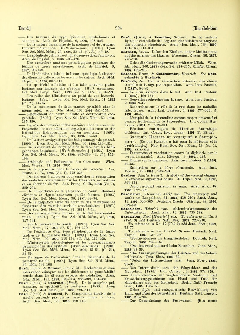Des tumeurs du type Epithelial, EpithEliomes et ad<5nomes. Arch, de Physiol., 6, 1885, 498-525. De la nature parasitaire de la melanose et de certaines tumeurs melaniques. [With discussion.] [1885.] Lyon Soc. Sci. Med. Mem., 25, 1886, 33-41, (C. R.), 45-48. La specificity cellulaire et l'histog^nese chez Fembryon. Arch, de Physiol., 7, 1886, 406-420. Des caracteres anatomo-pathologiques g^neraux des lesions de cause microbienne. Arch, de Physiol., 9, 1887, 99-148. De l'induction vitale ou influence sp^cifique a distance des Elements cellulaires les uns sur les autres. Arch. M6d. Exper., 2, 1890, 387-410. La specificity cellulaire et les faits anatomo-patho- logiques sur lesquels elle s'appuie. [With discussion.'] Int. Med. Congr. Verh., 1890 (Bd. 2, Abth. 3), 92-99. Les selles des febricitants au point de vue bacterio- logique. [1891.] Lyon Soc. Sci. Med. Mem., 31, 1892 (C. R.), 14-15. De la coexistence de deux cancers primitifs chez le meme sujet. Arch. Gen. Med., 169, 1892, 541-555. Eefoulement du cceur a droite et dextrocardie con- genitale. [1892.] Lyon Soc. Sci. Med. Mem., 32, 1893, 135-150. Du role des poussees inflammatoires dans la genese de Pasystolie li6e aux affections organiques du coeur et des indications thErapeutiques qui en rEsultent. [1893.] Lyon Soc. Sci. Med. Mem., 33, 1894, 52-68. De Faction antipyretique des badigeonnages de gaiacol. [1893.] Lyon Soc. Sci. Med. Mem., 33, 1894, 143-151. —— Du traitement de PErysipele de la face par les badi- geonnages de gaiacol. [With discussion.] [1893.] Lyon Soc. Sci. Med. Mem., 33, 1894, 282-299, (C. R.), 152- 154. Aetiologie und Pathogenese des Carcinoms. Wien. Med. Wschr., 44, 1894, 2065. De la glycosurie dans le cancer du pancreas. Ass. Franc. C. E., 1896 (Pt. 1), 222-223. Des moyens a employer pour empecher la propagation des maladies contagieuses par les transports en voitures et en chemins de fer. Ass. Franc. C. E., 1896 (Pt. 1), 259-261. De l'importance de la palpation du coeur. Donnees cliniques et signes nouveaux qu'elle fournit. [1896.] Lyon Soc. Sci. Med. Mem., 36, 1897, 82-94. De la palpation large du cceur et des vibrations de fermeture des valvules auriculo-ventriculaires. [1897.] Lyon Soc. Sci. Med. Mem., 37, 1898, 3-14. Des renseignements fournis par le flot lombo-abdo- minal. [1897.] Lyon Soc. Sci. Med. Mem., 37, 1898, 137-144. Sur la permeabilite renale. [1897.] Lyon Soc. Sci. Med. Mem., 37, 1898 (C. R.), 169-170. De l'existence d'un type peripherique de la forme tardive de la maladie bleue. [1899.] Lyon Soc. Sci. Med. Mem., 39, 1900, 145-159, (C. R.), 119-120. L'intersystole physiologique et les chevauchements pathologiques des systoles. [With discussion.] [1900.] Lyon Soc. Sci. Med. Mem., 40, 1901, 43-64, (C. R.), 58-59. Du signe de l'orbiculaire dans le diagnostic de la paralysie faciale. [1900.] Lyon Soc. Sci. Med. Mem., 40, 1901, 163-166. Bard, L[ouis], & Bonnet, L[ouis] M. Eecherehes et con- siderations cliniques sur les differences de permeability rEnale dans les diverses especes de nephrites. Arch. Gen. Med., 181, 1898, 129-163, 283-308, 464-484. Bard, L[ouis], & Charmeil, [Paul]. De la gangrene pul- monale, sa specificity, sa contagion. [1885.] Lyon Soc. Sci. Myd. Mym., 25, 1886, 286-311. Bard, L[ouis], & Duplant, F. Compression tardive de la moelle cervicale par un cal hypertrophique de Taxis. Arch. Gyn. Myd., 178, 1896, 129-148. Bard, L[ouis], & Lemoine, Georges. De la maladie kystique essentielle des organes glandulaires ou angiome des appareils sycrytoires. Arch. Gyn. Myd., 166, 1890, 151-168, 313-341. Bardach, Bruno. Ueber den Einfluss einiger Medicamente auf die Analyse des Harnes. Fresenius, Ztschr., 36, 1897, 776-784. Ueber die Gerinnungsursache erhitzter Milch. Wien, Ak. Sber., 106, 1897 (Abth. 26), 218-235; Mhefte. Chem., 1897, 199-216. Bardach, Bruno, & Goldschmidt, Heinrich. See Gold- schmidt & Bardach. Bardach, J a. Sur la vaccination intensive des chiens inocuiys de la rage par trypanation. Ann. Inst. Pasteur, 1 (1887), 84-87. Le virus rabique dans le lait. Ann. Inst. Pasteur, 1 (1887), 180-184. Nouvelles recherches sur la rage. Ann. Inst. Pasteur, 2, 1888, 9-17. Eecherehes sur le role de la rate dans les maladies infectieuses. Ann. Inst. Pasteur, 3, 1889, 577-603; 5, 1891, 40-49. L'emploi de la tuberculine comme moyen pryventif et comme traitement de la tuberculose. Int. Congr. Hyg. Trans. (1891, 2), 209-211. Eysultats statistiques de PInstitut Antirabique d'Odessa. Int. Congr. Hyg. Trans. (1891, 3), 35-42. 3HaieHie IlACTEPa bi> MejumirHi h 6aKTepio- .lorin. (Ce que Pasteur a fait pour la mEdecine et la bactyriologie.) New Euss. Soc. Nat. Mem., 18 (No. 1), 1893, xxix-xliv. Traitement et vaccination contre la diphtyrie par le sErum immunisy. Ann. Microgr., 6 (1894), 434. Etudes sur la diphtyrie. Ann. Inst. Pasteur, 9 (1895), 40-55. Eecherehes sur la fievre rycurrente. Ann. Inst. Pasteur, 13 (1899), 365-384. Bardeen, Charles Russell. A study of the visceral changes in extensive superficial burns. Jl. Exper. Med., 2, 1897, 501-514. Costo-vertebral variation in man. Anat. Anz., 18, 1900, 377-382. Bardeleben, [Heinrich] Adolf von. For biography and works see Leopoldina, 31, 1895, 218-219; Anat. Anz., 11, 1896, 303-305; Deutsche Ztschr. Chirurg., 42, 1896, 309-322. Bardeleben, Heinrich von. Abdominalanastomose der Nabelarterien. Anat. Anz., 10, 1895, 725-728. Bardeleben, Karl [Heinrich] von. To reference in No. 3 (Vol. 9) add Deutsch. Natf. Ber., 1877, 228-230. To reference in No. 17 (Vol. 9) add Jena. Sber., 1883, 75-77. To reference in No. 18 (Vol. 9) add Deutsch. Natf. Tagebl., 1882, 237-240. *Beobachtungen an Hingerichteten. Deutsch. Natf. Tagebl., 1882, 244-245. *Das Intermedium tarsi beim Menschen. Jena. Sber., 1883, 37-39. *Die Ausgangsoffnungen des Leisten- und des Schen- kel-kanals. Jena. Sber., 1883, 39. —— *Ueber das Intermedium tarsi. Jena. Sber., 1883, 91-93. Das Intermedium tarsi der Saugethiere und des Menschen. [1884.] Biol. Centrbl., 4, 1885, 374-378. Untersuchungen zur vergleichenden Anatomie und Entwickelungsgesehichte von Hand und Fuss der Saugethiere und des Menschen. Berlin Natf. Freunde Sber., 1885, 156-158. Ueber phylo- und ontogenetische Entwicklung von Hand und Fuss der Saugethiere. Deutsch. Natf. Tagebl., 1885, 203-204. Zur Entwickelung der Fusswurzel. (Ein neuer