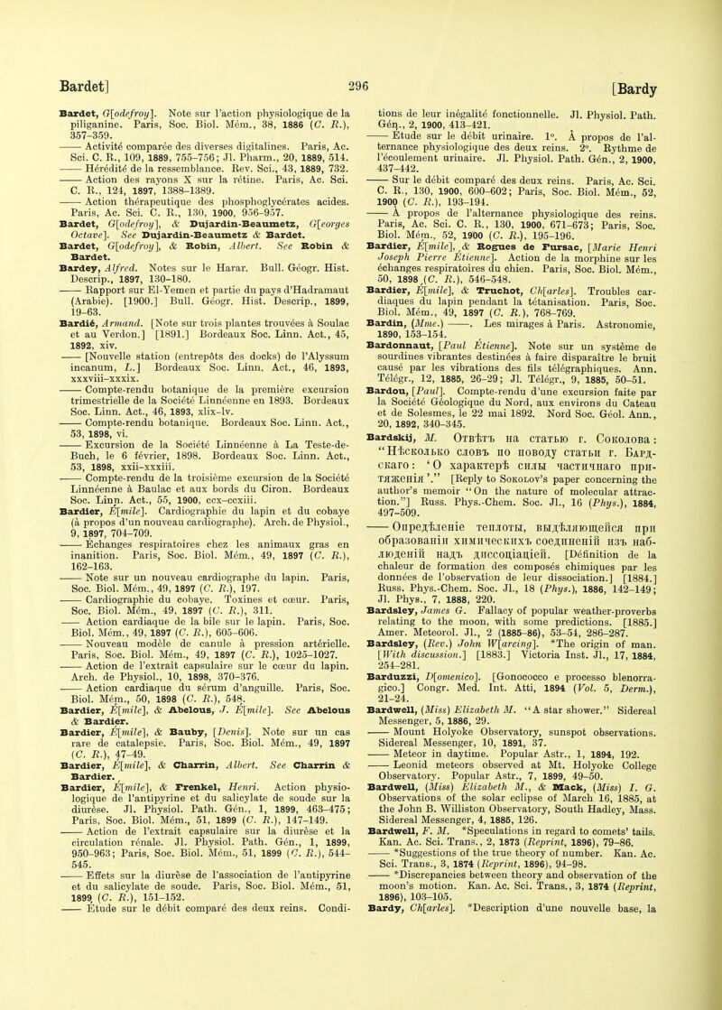 Bardet, G[odefroy]. Note sur Taction physiologique de la piliganine. Paris, Soc. Biol. Mem., 38, 1886 (G. R.), 357-359. Activity comparee des diverses digitalines. Paris, Ae. Sci. C. R., 109, 1889, 755-756; Jl. Pharm., 20, 1889, 514. Heredity de la ressemblance. Rev. Sci., 43, 1889, 732. Action des rayons X sur la retine. Paris, Ac. Sci. C. R., 124, 1897, 1388-1389. Action therapeutique des phosphoglyc^rates acides. Paris, Ac. Sci. C. R., 130, 1900, 956-957. Bardet, G[odefroy], & Dujardin-Beaumetz, G[eorges Octave]. See Dujardin-Beaumetz & Bardet. Bardet, G[odefroy], & Robin, Albert. See Robin & Bardet. Bardey, Alfred. Notes sur le Harar. Bull. Geogr. Hist. Descrip., 1897, 130-180. Rapport sur El-Yemen et partie du pays d'Hadramaut (Arabie). [1900.] Bull. Geogr. Hist. Descrip., 1899, 19-63. Bardie, Armand. [Note sur trois plantes trouvees a Soulac et au Verdon.] [1891.] Bordeaux Soc. Linn. Act., 45, 1892, xiv. [Nouvelle station (entrep&ts des docks) de l'Alyssum incanum, L.] Bordeaux Soc. Linn. Act., 46, 1893, xxxviii-xxxix. Compte-rendu botanique de la premiere excursion trimestrielle de la Societe Linneenne en 1893. Bordeaux Soc. Linn. Act., 46, 1893, xlix-lv. Compte-rendu botanique. Bordeaux Soc. Linn. Act., 53, 1898, vi. Excursion de la Societe Linneenne a La Teste-de- Buch, le 6 fevrier, 1898. Bordeaux Soc. Linn. Act., 53, 1898, xxii-xxxiii. Compte-rendu de la troisieme excursion de la Societe Linneenne a Baulac et aux bords du Ciron. Bordeaux Soc. Linn. Act., 55, 1900, ccx-ccxiii. Bardier, E[mile]. Cardiographie du lapin et du cobaye (a propos d'un nouveau cardiographe). Arch, de Physiol., 9, 1897, 704-709. Echanges respiratoires chez les animaux gras en inanition. Paris, Soc. Biol. Mem., 49, 1897 (C. R.), 162-163. Note sur un nouveau cardiographe du lapin. Paris, Soc. Biol. Mem., 49, 1897 (G. R.), 197. Cardiographie du cobaye. Toxines et cceur. Paris, Soc. Biol. Mem., 49, 1897 (G. R.), 311. Action cardiaque de la bile sur le lapin. Paris, Soc. Biol. Mem., 49, 1897 (C. R.), 605-606. Nouveau modele de canule a pression arterielle. Paris, Soc. Biol. Mem., 49, 1897 (C. R.), 1025-1027. ■ Action de l'extrait capsulaire sur le coeur du lapin. Arch, de Physiol., 10, 1898, 370-376. Action cardiaque du seram d'anguille. Paris, Soc. Biol. Mem., 50, 1898 (C. R.), 548. Bardier, E[mile], & Abelous, J. E[mile~\. See Abelous & Bardier. Bardier, E[mile], & Bauby, [Denis], Note sur un cas rare de catalepsie. Paris, Soc. Biol. Mem., 49, 1897 (G. R.), 47-49. Bardier, E[mile], & Charrin, Albert. See Cbarrin & Bardier. r Bardier, E[mile], & Frenkel, Henri. Action physio- logique de l'antipyrine et du salicylate de soude sur la diurese. Jl. Physiol. Path. Gen., 1, 1899, 463-475; Paris, Soc. Biol. Mem., 51, 1899 (C. R.), 147-149. Action de l'extrait capsulaire sur la diurese et la circulation renale. Jl. Physiol. Path. Gen., 1, 1899, 950-963; Paris, Soc. Biol. Mem., 51, 1899 (G. R.), 544- 545. Effets sur la diurese de l'association de l'antipyrine et du salicylate de soude. Paris, Soc. Biol. M6m., 51, 1899, (C. R.), 151-152. Etude sur le d^bit compare des deux reins. Condi- tions de leur inegalite fonctionnelle. Jl. Physiol. Path. Gen., 2, 1900, 413-421. Etude sur le debit urinaire. 1°. A propos de l'al- ternance physiologique des deux reins. 2°. Rythme de l'ecoulement urinaire. Jl. Physiol. Path. Gen., 2, 1900, 437-442. Sur le debit compare des deux reins. Paris, Ac. Sci. C. R., 130, 1900, 600-602; Paris, Soc. Biol. Mem., 52, 1900 (C. R.), 193-194. A propos de l'alternance physiologique des reins. Paris, Ac. Sci. C. R., 130, 1900, 671-673; Paris, Soc. Biol. Mem., 52, 1900 (C. R.), 195-196. Bardier, E[mile], t& Rogues de Fursac, [Marie Henri Joseph Pierre Etienne]. Action de la morphine sur les echanges respiratoires du chien. Paris, Soc. Biol. Mem., 50, 1898,(0. R.), 546-548. Bardier, E[mile], & Truchot, Gh[arles]. Troubles ear- diaques du lapin pendant la tetanisation. Paris, Soc. Biol. Mem., 49, 1897 (G. R.), 768-769. Bardin, (Mine.) . Les mirages a Paris. Astronomie, 1890, 153-154. Bardonnaut, [Paul Etienne]. Note sur un systeme de sourdines vibrantes destinees a faire disparaitre le bruit cause par les vibrations des fils telegraphiques. Ann. Telegr., 12, 1885, 26-29; Jl. Telegr., 9, 1885, 50-51. Bardou, [Paul]. Compte-rendu d'une excursion faite par la Societe Geologique du Nord, aux environs du Cateau et de Solesmes, le 22 mai 1892. Nord Soc. Geol. Ann., 20, 1892, 340-345. Bardskij, M. OTBBTt Ha CTaTbK) T. COKOJIOBa :  HtcKOJitKO ciobi no noBOAy CTaTbH r. Eap^- CKaro: '0 xapaKTep-fc cmh TOCTHiHaro npii- TfljKeHia '. [Reply to Sokolov's paper concerning the author's memoir On the nature of molecular attrac- tion.] Russ. Phys.-Chem. Soc. JL, 16 (Phys.), 1884, 497-509. OnpejiijieHie TenjioTH, BH.a.'BjniiomenGa npa o6pa30BaHin xraaiecKHXi coej;iiHeHifi H3i> Ha6- jro^eHiS Ha^t j;iiccon,ian,ieri. [Definition de la chaleur de formation des composes chimiques par les donnees de l'observation de leur dissociation.] [1884.] Russ. Phys.-Chem. Soc. JL, 18 (Phys.), 1886, 142-149; Jl. Phys., 7, 1888, 220. Bardsley, James G. Fallacy of popular weather-proverbs relating to the moon, with some predictions. [1885.] Amer. Meteorol. JL, 2 (1885-86), 53-54, 286-287. Bardsley, (Rev.) John W[areing]. *The origin of man. [With discussion.] [1883.] Victoria Inst. JL, 17, 1884, 254-281. Barduzzi, D[otnenico]. [Gonococco e processo blenorra- gico.] Congr. Med. Int. Atti, 1894 (Vol. 5, Derm.), 21-24. Bardwell, (Miss) Elizabeth M. A star shower. Sidereal Messenger, 5, 1886, 29. Mount Holyoke Observatory, sunspot observations. Sidereal Messenger, 10, 1891, 37. Meteor in daytime. Popular Astr., 1, 1894, 192. Leonid meteors observed at Mt. Holyoke College Observatory. Popular Astr., 7, 1899, 49-50. Bardwell, (Miss) Elizabeth M., & Mack, (Miss) I. G. Observations of the solar eclipse of March 16, 1885, at the John B. Williston Observatory, South Hadley, Mass. Sidereal Messenger, 4, 1885, 126. Bardwell, F. M. *Speculations in regard to comets' tails. Kan. Ac. Sci. Trans., 2, 1873 (Reprint, 1896), 79-86. *Suggestions of the true theory of number. Kan. Ac. Sci. Trans., 3, 1874 (Reprint, 1896), 94-98. *Discrepancies between theory and observation of the moon's motion. Kan. Ac. Sci. Trans., 3, 1874 (Reprint, 1896), 103-105. Bardy, Ch[arles]. *Description d'une nouvelle base, la