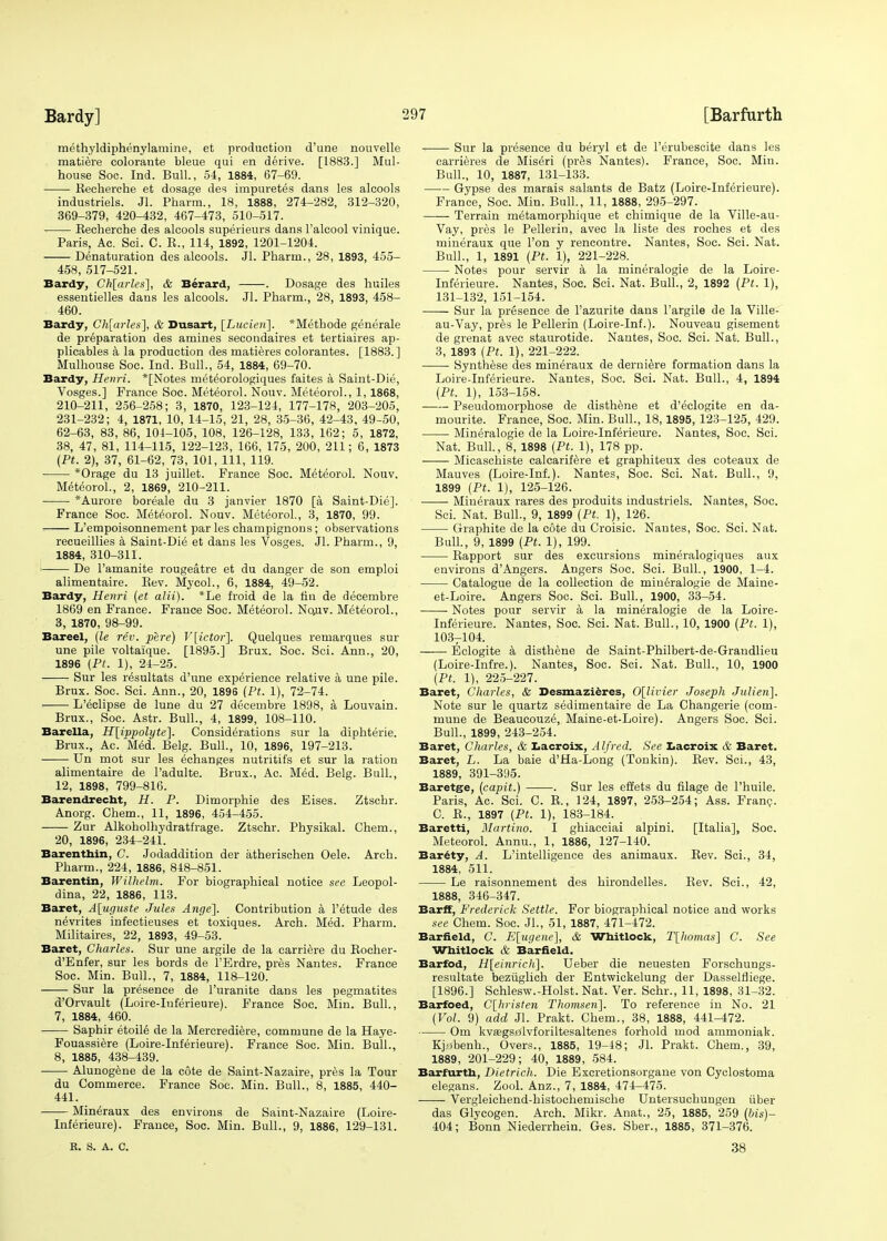 methyldiphenylamine, et production d'une nouvelle matiere coloraute bleue qui en derive. [1883.] Mul- house Soc. Ind. Bull., 54, 1884, 67-69. Recherche et dosage des impuretes dans les alcools industriels. Jl. Pharm., 18, 1888, 274-282, 312-320, 369-379, 420-432, 467-473, 510-517. Recherche des alcools superieurs dans l'alcool vinique. Paris, Ac. Sci. C. R., 114, 1892, 1201-1204. Denaturation des alcools. Jl. Pharm., 28, 1893, 455- 458, 517-521. Bardy, Ch[arles\, & Berard, . Dosage des huiles essentielles dans les alcools. Jl. Pharm., 28, 1893, 458- 460. Bardy, Ch[arles], & Dusart, [Lucien]. *Methode generale de preparation des amines secondaires et tertiaires ap- plicables a la production des matieres colorantes. [1883.] Mulhouse Soe. Ind. Bull., 54, 1884, 69-70. Bardy, Henri. *[Notes met^orologiques faites a Saint-Die, Vosges.] France Soc. Meteorol. Nouv. Meteorol., 1, 1868, 210-211, 256-258; 3, 1870, 123-124, 177-178, 203-205, 231-232; 4, 1871, 10, 14-15, 21, 28, 35-36, 42-43, 49-50, 62-63, 83, 86, 101-105, 108, 126-128, 133, 162; 5, 1872, 38, 47, 81, 114-115, 122-123, 166, 175, 200, 211; 6, 1873 (Pt. 2), 37, 61-62, 73, 101, 111, 119. *Orage du 13 juillet. France Soc. Meteorol. Nouv. Meteorol., 2, 1869, 210-211. *Aurore boreale du 3 janvier 1870 [a Saint-Die]. France Soc. Meteorol. N ouv. Meteorol., 3, 1870, 99. L'empoisonnement par les champignons; observations recueillies a Saint-Die et dans les Vosges. Jl. Pharm., 9, 1884, 310-311. i De l'amanite rougeatre et du danger de son emploi alimentaire. Rev. Myeol., 6, 1884, 49-52. Bardy, Henri (et alii). *Le froid de la tin de decembre 1869 en France. France Soc. Meteorol. No,uv. Meteorol., 3, 1870, 98-99. Bareel, (le rev. pere) V[ictor]. Quelques remarques sur une pile voltai'que. [1895.] Brux. Soc. Sci. Ann., 20, 1896 (Pt. 1), 24-25. Sur les resultats d'une experience relative a une pile. Brux. Soc. Sci. Ann., 20, 1896 (Pt. 1), 72-74. L'eclipse de lune du 27 decembre 1898, a Louvain. Brux., Soc. Astr. Bull., 4, 1899, 108-110. Barella, H[ippolyte]. Considerations sur la diphterie. Brux., Ac. Med. Belg. Bull., 10, 1896, 197-213. ■ Un mot sur les echanges nutritifs et sur la ration alimentaire de l'adulte. Brux., Ac. Med. Belg. Bull., 12, 1898, 799-816. Barendrecht, H. P. Dimorphie des Eises. Ztschr. Anorg. Chem., 11, 1896, 454-455. Zur Alkoholhydratfrage. Ztschr. Physikal. Chem., 20, 1896, 234-241. Barenthin, C. Jodaddition der atherischen Oele. Arch. Pharm., 224, 1886, 848-851. Barentin, Wilhelm. For biographical notice see Leopol- dina, 22, 1886, 113. Baret, A[ugu$te Jules Ange]. Contribution a l'etude des nevrites infectieuses et toxiques. Arch. Med. Pharm. Militaires, 22, 1893, 49-53. Baret, Charles. Sur une argile de la carriere du Rocher- d'Enfer, sur les bords de l'Erdre, pres Nantes. France Soc. Min. Bull., 7, 1884, 118-120. Sur la presence de l'uranite dans les pegmatites d'Orvault (Loire-Inferieure). France Soc. Min. Bull., 7, 1884, 460. Saphir etoile de la Mercrediere, commune de la Haye- Fouassiere (Loire-Inferieure). France Soc. Min. Bull., 8, 1885, 438-439. Alunogene de la cote de Saint-Nazaire, pres la Tour du Commerce. France Soc. Min. Bull., 8, 1885, 440- 441. Mineraux des environs de Saint-Nazaire (Loire- Inferieure). France, Soc. Min. Bull., 9, 1886, 129-131. Sur la presence du beryl et de l'erubescite dans les carrieres de Miseri (pres Nantes). France, Soc. Min. Bull., 10, 1887, 131-133. Gypse des marais salants de Batz (Loire-Inferieure). France, Soc. Min. Bull., 11, 1888, 295-297. Terrain metamorphique et chimique de la Ville-au- Vay, pres le Pellerin, avec la liste des roches et des mineraux que Ton y rencontre. Nantes, Soc. Sci. Nat. Bull., 1, 1891 {Pt. 1), 221-228. Notes pour servir a la mineralogie de la Loire- Inferieure. Nantes, Soc. Sci. Nat. Bull., 2, 1892 (Pt. 1), 131-132, 151-154. Sur la presence de l'azurite dans l'argile de la Ville- au-Vay, pres le Pellerin (Loire-Inf.). Nouveau gisement de grenat avec staurotide. Nantes, Soc. Sci. Nat. Bull., 3, 1893 (Pt. 1), 221-222. Synthese des mineraux de derniere formation dans la Loire-Inferieure. Nantes, Soc. Sci. Nat. Bull., 4, 1894 (Pt. 1), 153-158. Pseudomorphose de disthene et d'eclogite en da- mourite. France, Soc. Min. Bull., 18,1895, 123-125, 429. Mineralogie de la Loire-Inferieure. Nantes, Soc. Sci. Nat. Bull., 8, 1898 (Pt. 1), 178 pp. Micaschiste calcarifere et graphiteux des coteaux de Mauves (Loire-Inf.). Nantes, Soc. Sci. Nat. Bull., 9, 1899 (Pt. 1), 125-126. Mineraux rares des produits industriels. Nantes, Soc. Sci. Nat. Bull., 9, 1899 (Pt. 1), 126. Graphite de la cote du Croisic. Nantes, Soc. Sci. Nat. Bull., 9, 1899 (Pt. 1), 199. Rapport sur des excursions mineralogiques aux environs d'Angers. Angers Soc. Sci. Bull., 1900, 1-4. Catalogue de la collection de mineralogie de Maine- et-Loire. Angers Soc. Sci. Bull., 1900, 33-54. Notes pour servir a la mineralogie de la Loire- Inferieure. Nantes, Soc. Sci. Nat. Bull., 10, 1900 (Pt. 1), 103r104. Eclogite a disthene de Saint-Philbert-de-Grandlieu (Loire-Infre.). Nantes, Soc. Sci. Nat. Bull., 10, 1900 (Pt. 1), 225-227. Baret, Charles, & Desmazieres, 0[livier Joseph Julien]. Note sur le quartz sedimentaire de La Changerie (com- mune de Beaucouze, Maine-et-Loire). Angers Soc. Sci. Bull., 1899, 243-254. Baret, Charles, & Lacroix, Alfred. See Lacroix & Baret. Baret, L. La baie d'Ha-Long (Tonkin). Rev. Sci., 43, 1889, 391-395. Baretge, (capit.) . Sur les effets du filage de l'huile. Paris, Ac. Sci. C. R., 124, 1897, 253-254; Ass. Fran?. C. R., 1897 (Pt. 1), 183-184. Baretti, Martino. I ghiacciai alpini. [Italia], Soc. Meteorol. Annu., 1, 1886, 127-140. Barety, A. L'intelligence des animaux. Rev. Sci., 34, 1884, 511. Le raisonnement des hirondelles. Rev. Sci., 42, 1888, 346-347. Barff, Frederick Settle. For biographical notice and works see Chem. Soc. JL, 51, 1887, 471-472. Barfield, C. E[ugene], & Whitlock, T[homas] C. See Whitlock & Barfield. Barfod, H[einrich]. Ueber die neuesten Forschungs- resultate beziiglich der Entwickelung der Dasselfliege. [1896.] Schlesw.-Hoist. Nat. Ver. Schr., 11, 1898, 31-32. Barfoed, C[hristen Thomsen]. To reference in No. 21 (Vol. 9) add Jl. Prakt. Chem., 38, 1888, 441-472. Om kvasgsjulvforiltesaltenes forhold mod ammoniak. Kjobenh., Overs., 1885, 19-48; Jl. Prakt. Chem., 39, 1889, 201-229; 40, 1889 , 584. Barfurth, Dietrich. Die Excretionsorgane von Cyclostoma elegans. Zool. Anz., 7, 1884, 474-475. Vergleichend-histochemische Untersuchungen iiber das Glycogen. Arch. Mikr. Anat., 25, 1885, 259 (bis)- 404; Bonn Niederrhein. Ges. Sber., 1885, 371-376. E. S. A. C. 38