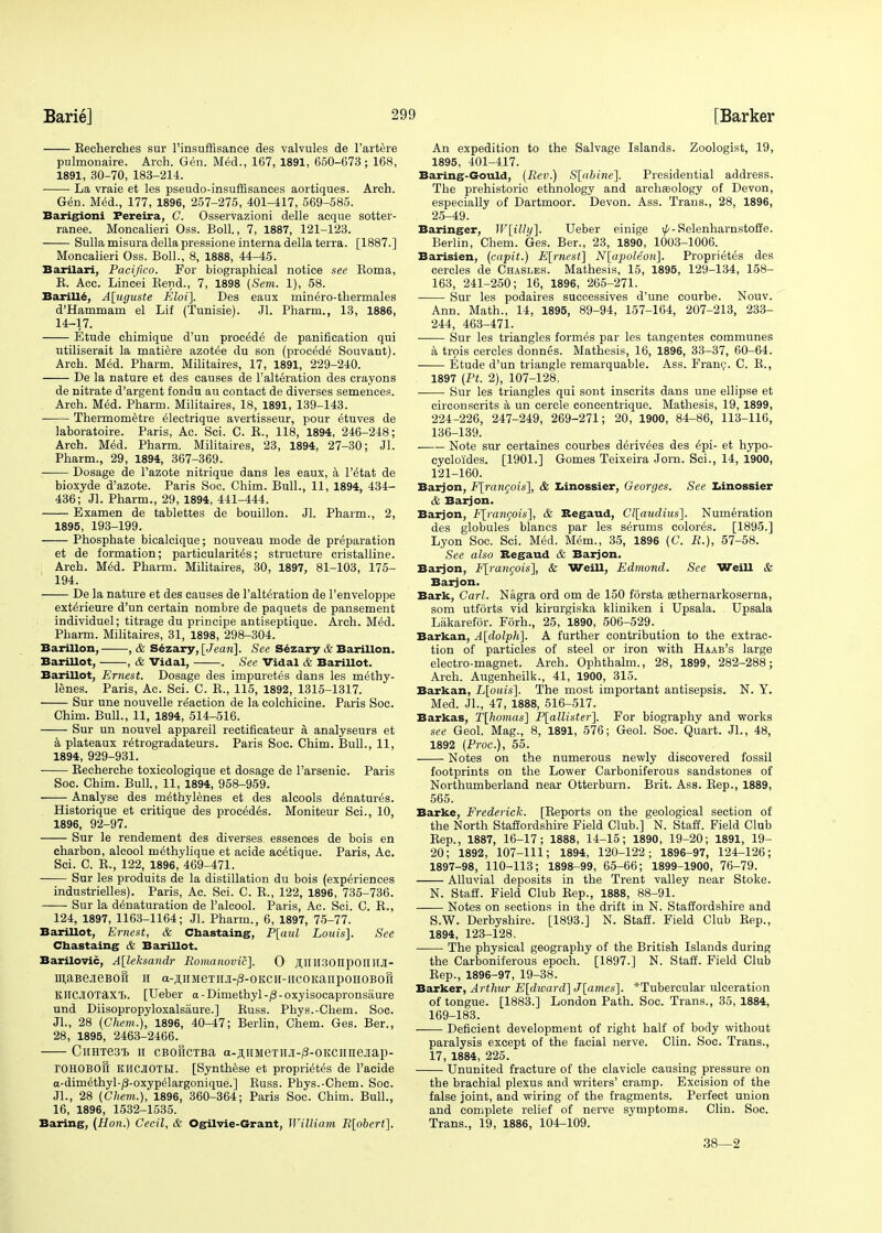 Beeherches sur l'insuffisance des valvules de l'artere pulmonaire. Arch. Gen. Med., 167, 1891, 650-673; 168, 1891, 30-70, 183-214. La vraie et les pseudo-insuffisances aortiques. Arch. Gen. Med., 177, 1896, 257-275, 401-417, 569-585. Barigioni Fereira, C. Osservazioni delle acque sotter- ranee. Moncalieri Oss. Boll., 7, 1887, 121-123. Sulla misura della pressione interna della terra. [1887.] Moncalieri Oss. Boll., 8, 1888, 44-45. Barilari, Pacijico. For biographical notice see Roma, B. Acc. Lincei Bend., 7, 1898 (Sem. 1), 58. Barilie. A[uguste Kloi]. Des eaux min^ro-thermales d'Hammam el Lif (Tunisie). Jl. Pharm., 13, 1886, 14-17. Etude chimique d'un proc^de de panification qui utiliserait la matiere azotee du son (procede Souvant). Arch. Med. Pharm. Militaires, 17, 1891, 229-240. De la nature et des causes de Falteration des crayons de nitrate d'argent fondu au contact de diverses semences. Arch. Med. Pharm. Militaires, 18, 1891, 139-143. Thermometre electrique avertisseur, pour 6tuves de laboratoire. Paris, Ac. Sci. C. B., 118, 1894, 246-248; Arch. Med. Pharm. Militaires, 23, 1894, 27-30; Jl. Pharm., 29, 1894, 367-369. Dosage de l'azote nitrique dans les eaux, a l'titat de bioxyde d'azote. Paris Soc. Chim. Bull., 11, 1894, 434- 436; Jl. Pharm., 29, 1894, 441-444. Examen de tablettes de bouillon. Jl. Pharm., 2, 1895, 193-199. Phosphate bicalcique; nouveau mode de preparation et de formation; particularity; structure cristalline. Arch. Med. Pharm. Militaires, 30, 1897, 81-103, 175- 194. De la nature et des causes de l'alteration de l'enveloppe ext£rieure d'un certain nombre de paquets de pansement individuel; titrage du principe antiseptique. Arch. M£d. Pharm. Militaires, 31, 1898, 298-304. Barillon, , & Sezary, [Jean]. See Sezary & Barillon. BariUot, , & Vidal, . See Vidal & Barillot. Barillot, Ernest. Dosage des impuretes dans les methy- lenes. Paris, Ac. Sci. C. B., 115, 1892, 1315-1317. Sur une nouvelle reaction de la colchicine. Paris Soc. Chim. Bull., 11, 1894, 514-516. Sur un nouvel appareil rectificateur a analyseurs et a plateaux r^trogradateurs. Paris Soc. Chim. Bull., 11, 1894, 929-931. Becherche toxicologique et dosage de l'arsenic. Paris Soc. Chim. Bull., 11, 1894, 958-959. Analyse des methylenes et des alcools denatures. Historique et critique des precedes. Moniteur Sci., 10, 1896, 92-97. Sur le rendement des diverses essences de bois en charbon, alcool m^thylique et acide antique. Paris, Ac. Sci. C. B., 122, 1896, 469-471. Sur les produits de la distillation du bois (experiences industrielles). Paris, Ac. Sci. C. B., 122, 1896, 735-736. Sur la d^naturation de Palcool. Paris, Ac. Sci. C. B., 124, 1897, 1163-1164; Jl. Pharm., 6, 1897, 75-77. Barillot, Ernest, & Chastaing, P[aul Louis]. See Chastaing & Barillot. Barilovic, A[leksandr Roinanovic]. 0 JI.IIlI30nponiI.il- maBejieBon n a-^,nMeTnji-/3-OKCH-ircoKar[ponoBof[ KJIC.lOTaxT). [Ueber a-Dimethyl-/3-oxyisocapronsiiure und Diisopropyloxalsaure.] Buss. Phys.-Chem. Soc. Jl., 28 (Chem.), 1896, 40-47; Berlin, Chem. Ges. Ber., 28, 1895, 2463-2466. CiiHTe3i> n CBOHCTBa a-ji;iiMeTnji-/3-0KCHnejiap- rOHOBOfl KHOIOTLI. [Synthese et propri^tes de Pacide a-dim6thyl-/3-oxypelargonique.] Buss. Phys.-Chem. Soc. JL, 28 (Chem.), 1896, 360-364; Paris Soc. Chim. Bull., 16, 1896, 1532-1535. Baring, (Hon.) Cecil, & Ogilvie-Grant, William R[obert]. An expedition to the Salvage Islands. Zoologist, 19, 1895, 401-417. Baring-Gould, (Rev.) S[abine]. Presidential address. The prehistoric ethnology and archaeology of Devon, especially of Dartmoor. Devon. Ass. Trans., 28, 1896, 25-49. Baringer, W\illy\. Ueber einige ^-Selenharnstoffe. Berlin, Chem. Ges. Ber., 23, 1890, 1003-1006. Barisien, (capit.) E[rnest] N[apoleon]. Propri^tes des cercles de Chasles. Mathesis, 15, 1895, 129-134, 158- 163, 241-250; 16, 1896, 265-271. Sur les podaires successives d'une courbe. Nouv. Ann. Math., 14, 1895, 89-94, 157-164, 207-213, 233- 244, 463-471. ■—■— Sur les triangles formes par les tangentes communes a trois cercles donnes. Mathesis, 16, 1896, 33-37, 60-64. Etude d'un triangle remarquable. Ass. Franc. C. B., 1897 (PL 2), 107-128. Sur les triangles qui sont inscrits dans une ellipse et circonscrits a un cercle concentrique. Mathesis, 19, 1899, 224-226, 247-249, 269-271; 20, 1900, 84-86, 113-116, 136-139. Note sur certaines courbes d6riv6es des dpi- et hypo- cycloides. [1901.] Gomes Teixeira Jorn. Sci., 14, 1900, 121-160. Barjon, F[rancois], & Iiinossier, Georges. See Ziinossier & Barjon. Barjon, F[raneois], & Begaud, Cl[audius]. Numeration des globules blancs par les serums colores. [1895.] Lyon Soc. Sci. Med. Mem., 35, 1896 (C. R.), 57-58. See also Begaud & Barjon. Barjon, F[rancois], & Weill, Edmond. See Weill & Barjon. Bark, Carl. Nagra ord om de 150 forsta sethernarkoserna, som utforts vid kirurgiska kliniken i Upsala. Upsala Lakarefor. Forh., 25, 1890, 506-529. Barkan, A[dolph]. A further contribution to the extrac- tion of particles of steel or iron with Haab's large electro-magnet. Arch. Ophthalm., 28, 1899, 282-288; Arch. Augenheilk., 41, 1900, 315. Barkan, L[ouis]. The most important antisepsis. N. Y. Med. Jl., 47, 1888, 516-517. Barkas, T[homas] P[allister]. For biography and works see Geol. Mag., 8, 1891, 576; Geol. Soc. Quart. JL, 48, 1892 (Proc), 55. Notes on the numerous newly discovered fossil footprints on the Lower Carboniferous sandstones of Northumberland near Otterburn. Brit. Ass. Bep., 1889, 565. Barke, Frederick. [Beports on the geological section of the North Staffordshire Field Club.] N. Staff. Field Club Sep., 1887, 16-17; 1888, 14-15; 1890, 19-20; 1891, 19- 20; 1892, 107-111; 1894, 120-122; 1896-97, 124-126; 1897-98, 110-113; 1898-99, 65-66; 1899-1900, 76-79. Alluvial deposits in the Trent valley near Stoke. N. Staff. Field Club Bep., 1888, 88-91. Notes on sections in the drift in N. Staffordshire and S.W. Derbyshire. [1893.] N. Staff. Field Club Bep., 1894, 123-128, The physical geography of the British Islands during the Carboniferous epoch. [1897.] N. Staff. Field Club Bep., 1896-97, 19-38. Barker, Arthur E[dward] J[ames]. *Tubercular ulceration of tongue. [1883.] London Path. Soc. Trans., 35, 1884, 169-183. —— Deficient development of right half of body without paralysis except of the facial nerve. Clin. Soc. Trans., 17, 1884, 225. Ununited fracture of the clavicle causing pressure on the brachial plexus and writers' cramp. Excision of the false joint, and wiring of the fragments. Perfect union and complete relief of nerve symptoms. Clin. Soc. Trans., 19, 1886, 104-109. 38—2