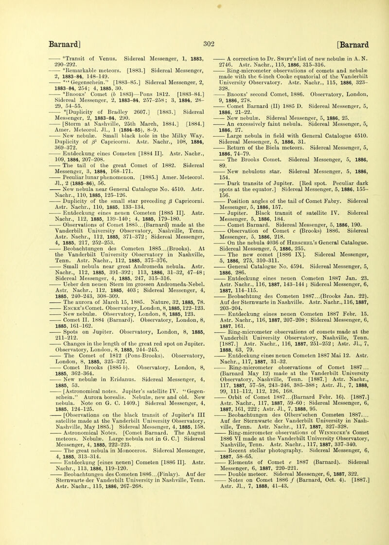 ■ *Transit of Venus. Sidereal Messenger, 1, 1883, 290-292. *Retnarkable meteors. [1883.] Sidereal Messenger, 2, 1883-84, 148-149. * Gegenschein. [1883-85.] Sidereal Messenger, 2, 1883-84, 254; 4, 1885, 30. *Bbooks' Comet (6 1883)—Pons 1812. [1883-84.] Sidereal Messenger, 2, 1883-84, 257-258 ; 3, 1884, 28- 29, 54-55. *[Duplicity of Bradley 2607.] [1883.] Sidereal Messenger, 2, 1883-84, 290. [Storm at Nashville, 25th March, 1884.] [1884.] Amer. Meteorol. Jl., 1 (1884-85), 8-9. New nebulse. Small black bole in the Milky Way. Duplicity of p1 Capricorni. Astr. Nachr., 108, 1884, 369-372. Entdeckung eines Cometen [1884 II]. Astr. Nachr., 109, 1884, 207-208. The tail of the great Comet of 1882. Sidereal Messenger, 3, 1884, 168-171. Peculiar lunar phenomenon. [1885.] Amer. Meteorol. JL, 2 (1885-86), 56. New nebula near General Catalogue No. 4510. Astr. Nachr., 110, 1885, 125-126. Duplicity of the small star preceding /3 Capricorni. Astr. Nachr., 110, 1885, 133-134. Entdeckung eines neuen Cometen [1885 II]. Astr. Nachr., 112, 1885, 139-140; 4, 1885, 179-180. Observations of Comet 1885...(Barnard) made at the Vanderbilt University Observatory, Nashville, Tenn. Astr. Nachr., 112, 1885, 371-372; Sidereal Messenger, 4, 1885, 217, 252-253. Beobachtungen des Cometen 1885...(Brooks). At the Vanderbilt University Observatory in Nashville, Tenn. Astr. Nachr., 112, 1885, 375-376. Small nebula near great Andromeda nebula. Astr. Nachr., 112, 1885, 391-392; 113, 1886, 31-32, 47-48; Sidereal Messenger, 4, 1885, 247, 315-316. Ueber den neuen Stern im grossen Andromeda-Nebel. Astr. Nachr., 112, 1885, 403; Sidereal Messenger, 4, 1885, 240-243, 308-309. The aurora of March 15, 1885. Nature, 32, 1885, 78. Encke's Comet. Observatory, London, 8,1885,122-123. New nebulse. Observatory, London, 8, 1885, 123. Comet II. 1884 (Barnard). Observatory, London, 8, 1885, 161-162. Spots on Jupiter. Observatory, London, 8, 1885, 211-212. Changes in the length of the great red spot on Jupiter. Observatory, London, 8, 1885, 244-245. The Comet of 1812 (Pons-Brooks). Observatory, London, 8, 1885, 325-327. Comet Brooks (1885 b). Observatory, London, 8, 1885, 362-364. New nebulse in Eridanus. Sidereal Messenger, 4, 1885, 53. [Astronomical notes. Jupiter's satellite IV. Gegen- schein. Aurora borealis. Nebulas, new and old. New nebula. Note on G. C. 1409.] Sidereal Messenger, 4, 1885, 124-125. [Observations on the black transit of Jupiter's III satellite made at the Vanderbilt University Observatory, Nashville, May 1885.] Sidereal Messenger, 4, 1885, 158. Astronomical Notes. [Comet Barnard. The August meteors. Nebulas. Large nebula not in G. C] Sidereal Messenger, 4, 1885, 222-223. The great nebula in Monoceros. Sidereal Messenger, 4, 1885, 313-314. Entdeckung [eines neuen] Cometen [1886 II]. Astr. Nachr., 113, 1886, 119-120. Beobachtungen des Cometen 1886...(Finlay). Auf der Sternwarte der Vanderbilt University in Nashville, Tenn. Astr. Nachr., 115, 1886, 267-268. A correction to Dr. Swift's list of new nebulas in A. N. 2746. Astr. Nachr., 115, 1886, 315-316. King-micrometer observations of comets and nebulas made with the 6-inch Cooke equatorial of the Vanderbilt University Observatory. Astr. Nachr., 115, 1886, 323- 328. Brooks' second Comet, 1886. Observatory, London, 9, 1886, 278. Comet Barnard (II) 1885 D. Sidereal Messenger, 5, 1886, 21-22. New nebulas. Sidereal Messenger, 5, 1886, 25. ■ ■ An excessively faint nebula. Sidereal Messenger, 5, 1886, 27. Large nebula in field with General Catalogue 4510. Sidereal Messenger, 5, 1886, 31. Return of the Biela meteors. Sidereal Messenger, 5, 1886, 74-79. The Brooks Comet. Sidereal Messenger, 5, 1886, 89. : New nebulous star. Sidereal Messenger, 5, 1886, 154. Dark transits of Jupiter. [Red spot. Peculiar dark spots at the equator.] Sidereal Messenger, 5, 1886, 155- 156. —— Position angles of the tail of Comet Fabry. Sidereal Messenger, 5, 1886, 157. Jupiter. Black transit of satellite IV. Sidereal Messenger, 5, 1886, 184. Comet Barnard. Sidereal Messenger, 5, 1886, 190. Observation of Comet c (Brooks) 1886. Sidereal Messenger, 5, 1886, 218. On the nebula 4036 of Herschel's General Catalogue. Sidereal Messenger, 5, 1886, 255. The new comet [1886 IX]. Sidereal Messenger, 5, 1886, 275, 310-311. General Catalogue No. 4594. Sidereal Messenger, 5, 1886, 286. Entdeckung eines neuen Cometen 1887 Jan. 23. Astr. Nachr., 116, 1887, 143-144 ; Sidereal Messenger, 6, 1887, 114-115. Beobachtung des Cometen 1887...(Brooks Jan. 22). Auf der Sternwarte in Nashville. Astr. Nachr., 116,1887, 203-204. Entdeckung eines neuen Cometen 1887 Febr. 15. Astr. Nachr., 116, 1887, 207-208; Sidereal Messenger, 6, 1887, 161. Ring-micrometer observations of comets made at the Vanderbilt University Observatory, Nashville, Tenn. [1887.] Astr. Nachr., 116, 1887, 251-252; Astr. Jl., 7, 1888, 63, 79. Entdeckung eines neuen Cometen 1887 Mai 12. Astr. Nachr., 117, 1887, 31-32. Ring-micrometer observations of Comet 1887... (Barnard May 12) made at the Vanderbilt University Observatory, Nashville, Tenn. [1887.] Astr. Nachr., 117, 1887, 57-58, 243-246, 385-388; Astr. Jl., 7, 1888, 99, 111-112, 112, 126, 168. Orbit of Comet 1887...(Barnard Febr. 16). [1887.] Astr. Nachr., 117, 1887, 59-60 ; Sidereal Messenger, 6, 1887, 161, 222; Astr. JL, 7, 1888, 95. Beobachtungen des Olbers'schen Cometen 1887.... Auf der Sternwarte der Vanderbilt University in Nash- ville, Tenn. Astr. Nachr., 117, 1887, 327-328. Ring-micrometer observations of Winnecke's Comet 1886 VI made at the Vanderbilt University Observatory, Nashville, Tenn. Astr. Nachr., 117, 1887, 337-340. Recent stellar photography. Sidereal Messenger, 6, 1887, 58-65. Elements of Comet e 1887 (Barnard). Sidereal Messenger, 6, 1887, 220-221. Double meteor. Sidereal Messenger, 6, 1887, 322. Notes on Comet 1886 / (Barnard, Oct. 4). [1887.] Astr. JL, 7, 1888, 41-43.