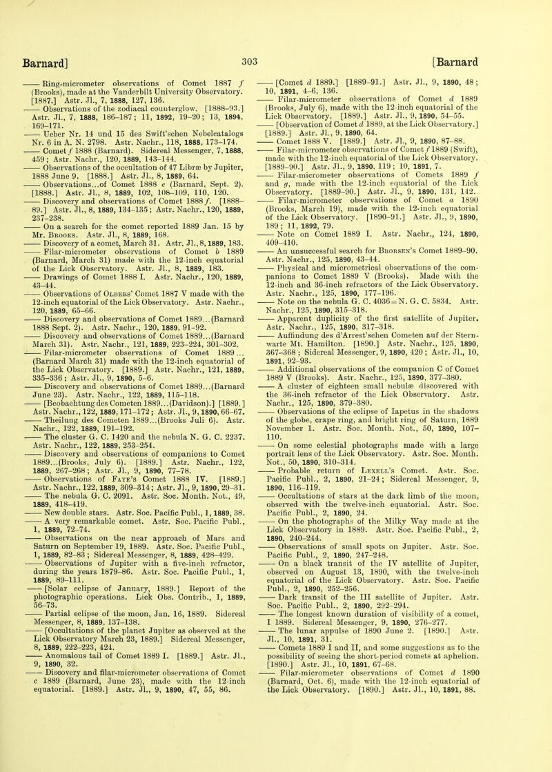 Ring-micrometer observations of Comet 1887 / (Brooks), made at the Vanderbilt University Observatory. [1887.] Astr. Jl., 7, 1888, 127, 136. Observations of the zodiacal counterglow. [1888-93.] Astr. Jl., 7, 1888, 186-187; 11, 1892, 19-20; 13, 1894, 169-171. ■ Ueber Nr. 14 und 15 des Swift'schen Nebelcatalogs Nr. 6 in A. N. 2798. Astr. Nachr., 118, 1888, 173-174. Comet/ 1888 (Barnard). Sidereal Messenger, 7,1888, 459; Astr. Nachr., 120, 1889, 143-144. Observations of the occultation of 47 Librae by Jupiter, 1888 June 9. [1888.] Astr. Jl., 8, 1889, 64. Observations...of Comet 1888 e (Barnard, Sept. 2). [1888.] Astr. Jl., 8, 1889, 102, 108-109, 110, 120. ■ Discovery and observations of Comet 1888/. [1888- 89.] Astr. JL, 8, 1889, 134-135 ; Astr. Nachr., 120, 1889, 237-238. On a search for the comet reported 1889 Jan. 15 by Mr. Bbooks. Astr. JL, 8, 1889, 168. Discovery of a comet, March 31. Astr. Jl., 8,1889, 183. Filar-micrometer observations of Comet b 1889 (Barnard, March 31) made with the 12-inch equatorial of the Lick Observatory. Astr. JL, 8, 1889, 183. Drawings of Comet 1888 I. Astr. Nachr., 120, 1889, 43-44. Observations of Olbbrs' Comet 1887 V made with the 12-inch equatorial of the Lick Observatory. Astr. Nachr., 120, 1889, 65-66. Discovery and observations of Comet 1889...(Barnard 1888 Sept. 2). Astr. Nachr., 120, 1889, 91-92. Discovery and observations of Comet 1889...(Barnard March 31). Astr. Nachr., 121, 1889, 223-224, 301-302. - Filar-micrometer observations of Comet 1889... (Barnard March 31) made with the 12-inch equatorial of the Lick Observatory. [1889.] Astr. Nachr., 121, 1889, 335-336 ; Astr. JL, 9, 1890, 5-6. Discovery and observations of Comet 1889...(Barnard June 23). Astr. Nachr., 122, 1889, 115-118. [BeobachtungdesCometen 1889...(Davidson).] [1889.] Astr. Nachr., 122,1889,171-172 ; Astr. JL, 9,1890, 66-67. Theilung des Cometen 1889...(Brooks Juli 6). Astr. Nachr., 122, 1889, 191-192. The cluster G. C. 1420 and the nebula N. G. C. 2237. Astr. Nachr., 122, 1889, 253-254. Discovery and observations of companions to Comet 1889...(Brooks, July 6). [1889.] Astr. Nachr., 122, 1889, 267-268; Astr. JL, 9, 1890, 77-78. Observations of Faye's Comet 1888 IV. [1889.] Astr. Nachr., 122,1889, 309-314; Astr. JL, 9, 1890, 29-31. The nebula G. C. 2091. Astr. Soc. Month. Not., 49, 1889, 418-419. New double stars. Astr. Soc. Pacific PubL, 1,1889, 38. A very remarkable comet. Astr. Soc. Pacific Publ., 1, 1889, 72-74. Observations on the near approach of Mars and Saturn on September 19, 1889. Astr. Soc. Pacific PubL, 1, 1889, 82-83 ; Sidereal Messenger, 8, 1889, 428-429. ■ Observations of Jupiter with a five-inch refractor, during the years 1879-86. Astr. Soc. Pacific PubL, 1, 1889, 89-111. [Solar eclipse of January, 1889.] Report of the photographic operations. Lick Obs. Contrib., 1, 1889, 56-73. Partial eclipse of the moon, Jan. 16, 1889. Sidereal Messenger, 8, 1889, 137-138. [Occultations of the planet Jupiter as observed at the Lick Observatory March 23, 1889.] Sidereal Messenger, 8, 1889, 222-223, 424. Anomalous tail of Comet 1889 I. [1889.] Astr. JL, 9, 1890, 32. —— Discovery and filar-micrometer observations of Comet c 1889 (Barnard, June 23), made with the 12-inch equatorial. [1889.] Astr. JL, 9, 1890, 47, 55, 86. [Comet d 1889.] [1889-91.] Astr. JL, 9, 1890, 48 ; 10, 1891, 4-6, 136. Filar-micrometer observations of Comet d 1889 (Brooks, July 6), made with the 12-inch equatorial of the Lick Observatory. [1889.] Astr. JL, 9,1890, 54-55. [Observation of Comet d 1889, at the Lick Observatory.] [1889.] Astr. Jl., 9, 1890, 64. Comet 1888 V. [1889.] Astr. JL, 9, 1890, 87-88. Filar-micrometer observations of Comet/1889 (Swift), made with the 12-ineh equatorial of the Lick Observatory. [1889-90.] Astr. JL, 9, 1890, 119; 10, 1891, 7. Filar-micrometer observations of Comets 1889 / and <], made with the 12-inch equatorial of the Lick Observatory. [1889-90.] Astr. JL, 9, 1890, 131, 142. Filar-micrometer observations of Comet a 1890 (Brooks, March 19), made with the 12-inch equatorial of the Lick Observatory. [1890-91.] Astr. JL, 9, 1890, 189 ; 11, 1892, 79. Note on Comet 1889 I. Astr. Nachr., 124, 1890, 409-410. An unsuccessful search for Bhorsen's Comet 1889-90. Astr. Nachr., 125, 1890, 43-44. ■ Physical and micrometrical observations of the com- panions to Comet 1889 V (Brooks). Made with the 12-inch and 36-inch refractors of the Lick Observatory. Astr. Nachr., 125, 1890, 177-196. Note on the nebula G. C. 4036 = N. G. C. 5834. Astr. Nachr., 125, 1890, 315-318. Apparent duplicity of the first satellite of Jupiter. Astr. Nachr., 125, 1890, 317-318. Auffindung des d'Arrest'schen Cometen auf der Stern- warte Mt. Hamilton. [1890.] Astr. Nachr., 125, 1890, 367-368 ; Sidereal Messenger, 9, 1890, 420 ; Astr. JL, 10, 1891, 92-93. Additional observations of the companion C of Comet 1889 V (Brooks). Astr. Nachr., 125, 1890, 377-380. A cluster of eighteen small nebulae discovered with the 36-inch refractor of the Lick Observatory. Astr. Nachr., 125, 1890, 379-380. Observations of the eclipse of Iapetus in the shadows of the globe, crape ring, and bright ring of Saturn, 1889 November 1. Astr. Soc. Month. Not., 50, 1890, 107- 110. On some celestial photographs made with a large portrait lens of the Lick Observatory. Astr. Soc. Month. Not., 50, 1890, 310-314. Probable return of Lexell's Comet. Astr. Soc. Pacific PubL, 2, 1890, 21-24; Sidereal Messenger, 9, 1890, 116-119. Occultations of stars at the dark limb of the moon, observed with the twelve-inch equatorial. Astr. Soc. Pacific PubL, 2, 1890, 24. On the photographs of the Milky Way made at the Lick Observatory in 1889. Astr. Soc. Pacific PubL, 2, 1890, 240-244. Observations of small spots on Jupiter. Astr. Soc. Pacific PubL, 2, 1890, 247-248. On a black transit of the IV satellite of Jupiter, observed on August 13, 1890, with the twelve-inch equatorial of the Lick Observatory. Astr. Soc. Pacific PubL, 2, 1890, 252-256. Dark transit of the III satellite of Jupiter. Astr. Soc. Pacific PubL, 2, 1890, 292-294. The longest known duration of visibility of a comet, I 1889. Sidereal Messenger, 9, 1890, 276-277. ■ The lunar appulse of 1890 June 2. [1890.] Astr. JL, 10, 1891, 31. Comets 1889 I and II, and some suggestions as to the possibility of seeing the short-period comets at aphelion. [1890.] Astr. JL, 10, 1891, 67-68. Filar-micrometer observations of Comet d 1890 (Barnard, Oct. 6), made with the 12-inch equatorial of the Lick Observatory. [1890.] Astr. JL, 10, 1891, 88.