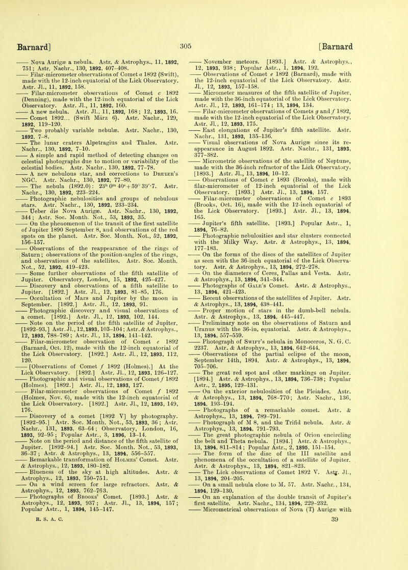 Nova Auriga? a nebula. Astr. & Astrophys., 11, 1892, 751; Astr. Nachr., 130, 1892, 407-408. Filar-micrometer observations of Comet a 1892 (Swift), made with the 12-inch equatorial of the Lick Observatory. Astr. JL, 11, 1892, 158. Filar-micrometer observations of Comet c 1892 (Denning), made with the 12-inch equatorial of the Lick Observatory. Astr. JL, 11, 1892, 160. A new nebula. Astr. JL, 11, 1892, 168 ; 12, 1893, 16. Comet 1892... (Swift Marz 6). Astr. Nachr., 129, 1892, 119-120. Two probably variable nebula. Astr. Nachr., 130, 1892, 7-8. The lunar craters Alpetragius and Thales. Astr. Nachr., 130, 1892, 7-10. A simple and rapid method of detecting changes on celestial photographs due to motion or variability of the celestial bodies. Astr. Nachr., 130, 1892, 77-78. A new nebulous star, and corrections to Deeyer's NGC. Astr. Nachr., 130, 1892, 77-80. The nebula (1892.0): 23h 0m 403 + 59° 39'-7. Astr. Nachr., 130, 1892, 223-224. Photographic nebulosities and groups of nebulous stars. Astr. Nachr., 130, 1892, 233-234. Ueber die Nova Aurigae. Astr. Nachr., 130, 1892, 344; Astr. Soc. Month. Not., 53, 1893, 35. ■ On the phenomenon of the transit of the first satellite of Jupiter 1890 September 8, and observations of the red spots on the planet. Astr. Soc. Month. Not., 52, 1892, 156-157. Observations of the reappearance of the rings of ; Saturn ; observations of the position-angles of the rings, and observations of the satellites. Astr. Soc. Month. Not., 52, 1892, 419-423. Some further observations of the fifth satellite of Jupiter. Observatory, London, 15. 1892, 425-427. Discovery and observations of a fifth satellite to Jupiter. [1892.] Astr. JL, 12, 1893, 81-85, 176. Occultation of Mars and Jupiter by the moon in September. [1892.] Astr. JL, 12, 1893, 91. Photographic discovery and visual observations of a comet. [1892.] Astr. JL, 12, 1893, 102, 144. Note on the period of the fifth satellite of Jupiter. [1892-93.] Astr. JL, 12,1893,103-104; Astr. & Astrophys., 12, 1893, 788-789 ; Astr. JL, 13, 1894, 141-142. Filar-micrometer observation of Comet e 1892 (Barnard, Oct. 12), made with the 12-inch equatorial of the Lick Observatory. [1892.] Astr. JL, 12, 1893, 112, 120. [Observations of Comet / 1892 (Holmes).] At the Lick Observatory. [1892.] Astr. JL, 12, 1893, 126-127. Photographic and visual observations of Comet /' 1892 (Holmes). [1892.] Astr. JL, 12, 1893, 127. Filar-micrometer observations of Comet / 1892 (Holmes, Nov. 6), made with the 12-inch equatorial of the Lick Observatory. [1892.] Astr. JL, 12, 1893, 149, 176. Discovery of a comet [1892 V] by photography. [1892-95.] Astr. Soc. Month. Not., 53, 1893, 36; Astr. Nachr., 131, 1893, 63-64; Observatory, London, 16, 1893, 92-95 ; Popular Astr., 3, 1896, 13-14. Note on the period and distance of the fifth satellite of Jupiter. [1892-94.] Astr. Soc. Month. Not., 53, 1893, 36-37 ; Astr. & Astrophys., 13, 1894, 556-557. Remarkable transformation of Holmes' Comet. Astr. & Astrophys., 12, 1893, 180-182. Blueness of the sky at high altitudes. Astr. & Astrophys., 12, 1893, 750-751. On a wind screen for large refractors. Astr. & Astrophys., 12, 1893, 762-763. Photographs of Brooks' Comet. [1893.] Astr. & Astrophys., 12, 1893, 937 ; Astr. JL, 13, 1894, 157; Popular Astr., 1, 1894, 145-147. November meteors. [1893.] Astr. & Astrophys., 12, 1893, 938; Popular Astr., 1, 1894, 192. ■ Observations of Comet e 1892 (Barnard), made with the 12-inch equatorial of the Lick Observatory. Astr. JL, 12, 1893, 157-158. Micrometer measures of the fifth satellite of Jupiter, made with the 36-inch equatorial of the Lick Observatory. Astr. JL, 12, 1893, 161-174; 13, 1894, 134. Filar-micrometer observations of Comets g and / 1892, made with the 12-inch equatorial of the Lick Observatory. Astr. JL, 12, 1893, 175. East elongations of Jupiter's fifth satellite. Astr. Nachr., 131, 1893, 135-136. Visual observations of Nova Auriga? since its re- appearance in August 1892. Astr. Nachr., 131, 1893, 377-382. Micrometric observations of the satellite of Neptune, made with the 36-inch refractor of the Lick Observatory. [1893.] Astr. JL, 13, 1894, 10-12. Observations of Comet c 1893 (Brooks), made with filar-micrometer of 12-inch equatorial of the Lick Observatory. [1893.] Astr. JL, 13, 1894, 157. Filar-micrometer observations of Comet c 1893 (Brooks, Oct. 16), made with the 12-inch equatorial of the Lick Observatory. [1893.] Astr. JL, 13, 1894, 165. Jupiter's fifth satellite. [1893.] Popular Astr., 1, 1894, 76-82. Photographic nebulosities and star clusters connected with the Milky Way. Astr. & Astrophys., 13, 1894, 177-183. On the forms of the discs of the satellites of Jupiter as seen with the 36-inch equatorial of the Lick Observa- tory. Astr. & Astrophys., 13, 1894, 272-278. On the diameters of Ceres, Pallas and Vesta. Astr. & Astrophys., 13, 1894, 341-344. Photographs of Gale's Comet. Astr. & Astrophys., 13, 1894, 421-423. Becent observations of the satellites of Jupiter. Astr. & Astrophys., 13, 1894, 438-441. Proper motion of stars in the dumb-bell nebula. Astr. & Astrophys., 13, 1894, 445-447. ■ Preliminary note on the observations of Saturn and Uranus with the 36-in. equatorial. Astr. & Astrophys., 13, 1894, 557-559. Photograph of Swift's nebula in Monoceros, N. G. C. 2237. Astr. & Astrophys., 13, 1894, 642-644. Observations of the partial eclipse of the moon, September 14th, 1894. Astr. & Astrophys., 13, 1894, 705-706. The great red spot and other markings on Jupiter. [1894.] Astr. & Astrophys., 13, 1894, 736-738; Popular Astr., 2, 1895, 129-131. On the exterior nebulosities of the Pleiades. Astr. & Astrophys., 13, 1894, 768-770; Astr. Nachr., 136, 1894, 193-194. Photographs of a remarkable comet. Astr. & Astrophys., 13, 1894, 789-791. Photograph of M 8, and the Trifid nebula. Astr. & Astrophys., 13, 1894, 791-793. The great photographic nebula of Orion encircling the belt and Theta nebula. [1894.] Astr. & Astrophys., 13, 1894, 811-814; Popular Astr., 2, 1895, 151-154. The form of the disc of the III satellite and phenomena of the occultation of a satellite of Jupiter. Astr. & Astrophys., 13, 1894, 821-823. The Lick observations of Comet 1892 V. Astf. JL, 13, 1894, 204-205. On a small nebula close to M. 57. Astr. Nachr., 134, 1894, 129-130. On an explanation of the double transit of Jupiter's first satellite. Astr. Nachr., 134, 1894, 229-232. Micrometrical observations of Nova (T) Auriga? with R. S. A. C. 3!)