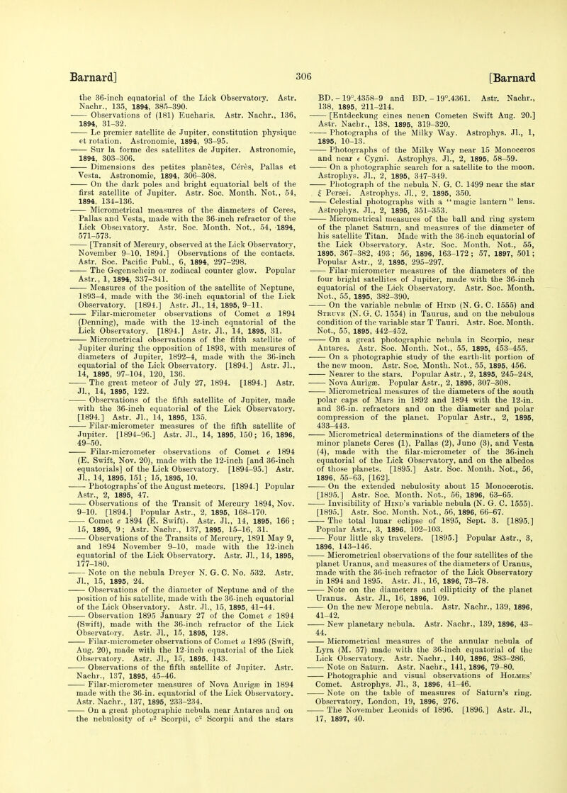 the 36-inch equatorial of the Lick Observatory. Astr. Nachr., 135, 1894, 385-390. ■ Observations of (181) Eucharis. Astr. Nachr., 136, 1894, 31-32. Le premier satellite de Jupiter, constitution physique et rotation. Astronomie, 1894, 93-95. Sur la forme des satellites de Jupiter. Astronomie, 1894, 303-306. Dimensions des petites planetes, Ceres, Pallas et Vesta, Astronomie, 1894, 306-308. On the dark poles and bright equatorial belt of the first satellite of Jupiter. Astr. Soc. Month. Not., 54, 1894, 134-136. Micrometrical measures of the diameters of Ceres, Pallas and Vesta, made with the 36-inch refractor of the Lick Obseivatory. Astr. Soc. Month. Not., 54, 1894, 571-573. [Transit of Mercury, observed at the Lick Observatory, November 9-10, 1894.] Observations of the contacts. Astr. Soc. Pacific Publ., 6, 1894, 297-298. The Gegenschein or zodiacal counter glow. Popular Astr., 1, 1894, 337-341. —— Measures of the position of the satellite of Neptune, 1893-4, made with the 36-inch equatorial of the Lick Observatory. [1894.] Astr. Jl., 14, 1895, 9-11. Filar-micrometer observations of Comet a 1894 (Denning), made with the 12-inch equatorial of the Lick Observatory. [1894.] Astr. Jl., 14, 1895, 31. Micrometrical observations of the fifth satellite of Jupiter during the opposition of 1893, with measures of diameters of Jupiter, 1892-4, made with the 36-inch equatorial of the Lick Observatory. [1894.] Astr. JL, 14, 1895, 97-104, 120, 136. • The great meteor of July 27, 1894. [1894.] Astr. Jl., 14, 1895, 122. Observations of the fifth satellite of Jupiter, made with the 36-inch equatorial of the Lick Observatory. [1894.] Astr. Jl., 14, 1895, 135. Filar-micrometer measures of the fifth satellite of Jupiter. [1894-96.] Astr. Jl., 14, 1895, 150; 16, 1896, 49-50. Filar-micrometer observations of Comet e 1894 (E. Swift, Nov. 20), made with the 12-inch [and 36-inch equatorials] of the Lick Observatory. [1894-95.] Astr. Jl., 14, 1895, 151; 15, 1895, 10. Photographs'of the August meteors. [1894.] Popular Astr., 2, 1895, 47. Observations of the Transit of Mercury 1894, Nov. 9-10. [1894.] Popular Astr., 2, 1895, 168-170. Comet e 1894 (E. Swift). Astr. JL, 14, 1895, 166 ; 15, 1895, 9; Astr. Nachr., 137, 1895, 15-16, 31. Observations of the Transits of Mercury, 1891 May 9, and 1894 November 9-10, made with the 12-inch equatorial of the Lick Observatory. Astr. Jl., 14, 1895, 177-180. Note on the nebula Dreyer N. G. C. No. 532. Astr. JL, 15, 1895, 24. —— Observations of the diameter of Neptune and of the position of his satellite, made with the 36-inch equatorial of the Lick Observatory. Astr. JL, 15, 1895, 41-44. Observation 1895 January 27 of the Comet e 1894 (Swift), made with the 36-inch refractor of the Lick Observatory. Astr. Jl., 15, 1895, 128. Filar-micrometer observations of Comet a 1895 (Swift, Aug. 20), made with the 12-inch equatorial of the Lick Observatory. Astr. JL, 15, 1895, 143. Observations of the fifth satellite of Jupiter. Astr. Nachr., 137, 1895, 45-46. Filar-micrometer measures of Nova Auriga? in 1894 made with the 36-in. equatorial of the Lick Observatory. Astr. Nachr., 137, 1895, 233-234. On a great photographic nebula near Antares and on the nebulosity of u2 Scorpii, c- Scorpii and the stars BD.-19°.4358-9 and BD. -19°.4361. Astr. Nachr., 138, 1895, 211-214. [Entdeckung eines neuen Cometen Swift Aug. 20.] Astr. Nachr., 138, 1895, 319-320. Photographs of the Milky Way. Astrophys. JL, 1, 1895, 10-13. Photographs of the Milky Way near 15 Monoceros and near e Cygni. Astrophys. Jl., 2, 1895, 58-59. On a photographic search for a satellite to the moon. Astrophys. JL, 2, 1895, 347-349. Photograph of the nebula N. G. C. 1499 near the star £ Persei. Astrophys. Jl., 2, 1895, 350. Celestial photographs with a magic lantern lens. Astrophys. JL, 2, 1895, 351-353. Micrometrical measures of the ball and ring system of the planet Saturn, and measures of the diameter of his satellite Titan. Made with the 36-inch equatorial of the Lick Observatory. Astr. Soc. Month. Not., 55, 1895, 367-382, 493; 56, 1896, 163-172 ; 57, 1897, 501 ; Popular Astr., 2, 1895, 295-297. Filar-micrometer measures of the diameters of the four bright satellites of Jupiter, made with the 36-inch equatorial of the Lick Observatory. Astr. Soc. Month. Not., 55, 1895, 382-390. On the variable nebulie of Hind (N. G. C. 1555) and Steuve (N. G. C. 1554) in Taurus, and on the nebulous condition of the variable star T Tauri. Astr. Soc. Month. Not., 55, 1895, 442-452. On a great photographic nebula in Scorpio, near Antares. Astr. Soc. Month. Not., 55, 1895, 453-455. On a photographic study of the earth-lit portion of the new moon. Astr. Soc. Month. Not., 55, 1895, 456. Nearer to the stars. Popular Astr., 2, 1895, 245-248. Nova Aurigae. Popular Astr., 2, 1895, 307-308. Micrometrical measures of the diameters of the south polar caps of Mars in 1892 and 1894 with the 12-in. and 36-in. refractors and on the diameter and polar compression of the planet. Popular Astr., 2, 1895, 433-443. Micrometrical determinations of the diameters of the minor planets Ceres (1), Pallas (2), Juno (3), and Vesta (4), made with the filar-micrometer of the 36-inch equatorial of the Lick Observatory, and on the albedos of those planets. [1895.] Astr. Soc. Month. Not., 56, 1896, 55-63, [162]. On the extended nebulosity about 15 Monocerotis. [1895.] Astr. Soc. Month. Not., 56, 1896, 63-65. Invisibility of Hind's variable nebula (N. G. C. 1555). [1895.] Astr. Soc. Month. Not., 56, 1896, 66-67. The total lunar eclipse of 1895, Sept. 3. [1895.] Popular Astr., 3, 1896, 102-103. Four little sky travelers. [1895.] Popular Astr., 3, 1896, 143-146. Micrometrical observations of the four satellites of the planet Uranus, and measures of the diameters of Uranus, made with the 36-inch refractor of the Lick Observatory in 1894 and 1895. Astr. JL, 16, 1896, 73-78. Note on the diameters and ellipticity of the planet Uranus. Astr. JL, 16, 1896, 109. On the new Merope nebula. Astr. Nachr., 139, 1896, 41-42. New planetary nebula. Astr. Nachr., 139, 1896, 43- 44. Micrometrical measures of the annular nebula of Lyra (M. 57) made with the 36-inch equatorial of the Lick Observatory. Astr. Nachr., 140, 1896, 283-286. Note on Saturn. Astr. Nachr., 141, 1896, 79-80. Photographic and visual observations of Holmes' Comet. Astrophys. JL, 3, 1896, 41-46. Note on the table of measures of Saturn's ring. Observatory, London, 19, 1896, 276. The November Leonids of 1896. [1896.] Astr. JL, 17, 1897, 40.