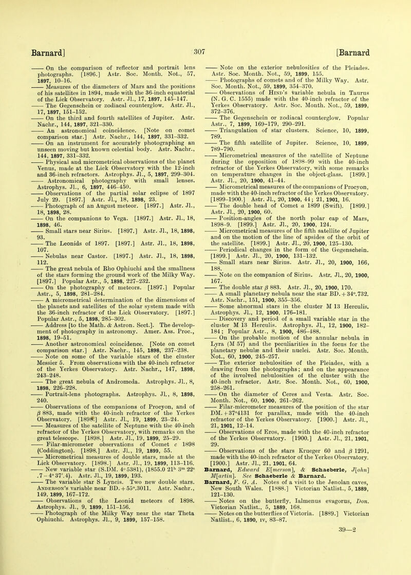 On the comparison of reflector and portrait lens photographs. [1896.] Astr. Soc. Month. Not., 57, 1897, 10-16. Measures of the diameters of Mars and the positions of his satellites in 1894, made with the 36-inch equatorial of the Lick Observatory. Astr. JL, 17, 1897, 145-147. The Gegenschein or zodiacal counterglow. Astr. JL, 17, 1897, 151-152. On the third and fourth satellites of Jupiter. Astr. Nachr., 144, 1897, 321-330. An astronomical coincidence. [Note on comet comparison star.] Astr. Nachr., 144, 1897, 331-332. On an instrument for accurately photographing an unseen moving but known celestial body. Astr. Nachr., 144, 1897, 331-332. Physical and micrometrical observations of the planet Venus, made at the Lick Observatory with the 12-inch and 36-inch refractors. Astrophys. JL, 5, 1897, 299-304. Astronomical photography with small lenses. Astrophys. JL, 6, 1897, 446-450. Observations of the partial solar eclipse of 1897 July 29. [1897.] Astr. JL, 18, 1898, 23. Photograph of an August meteor. [1897.] Astr. JL, 18, 1898, 28. On the companions to Vega. [1897.] Astr. JL, 18, 1898, 46. Small stars near Sirius. [1897.] Astr. JL, 18, 1898, 93. The Leonids of 1897. [1897.] Astr. JL, 18, 1898, 107. Nebulas near Castor. [1897.] Astr. JL, 18, 1898, 112. The great nebula of Eho Ophiuchi and the smallness of the stars forming the ground work of the Milky Way. [1897.] Popular Astr., 5, 1898, 227-232. On the photography of meteors. [1897.] Popular Astr., 5, 1898, 281-284. A micrometrical determination of the dimensions of the planets and satellites of the solar system made with the 36-inch refractor of the Lick Observatory. [1897.] Popular Astr., 5, 1898, 285-302. Address [to the Math. & Astron. Sect.]. The develop- ment of photography in astronomy. Amer. Ass. Proc, 1898, 19-51. Another astronomical coincidence. [Note on comet comparison star.] Astr. Nachr., 145, 1898, 237-238. Note on some of the variable stars of the cluster Messier 5. From observations with the 40-inch refractor of the Yerkes Observatory. Astr. Nachr., 147, 1898, 243-248. The great nebula of Andromeda. Astrophys. JL, 8, 1898, 226-228. Portrait-lens photographs. Astrophys. Jl., 8, 1898, 240. Observations of the companions of Procyon, and of p 883, made with the 40-inch refractor of the Yerkes Observatory. [1898.] Astr. JL, 19, 1899, 23-24. Measures of the satellite of Neptune with the 40-inch refractor of the Yerkes Observatory, with remarks on the great telescope. [1898.] Astr. JL, 19, 1899, 25-29. Filar-micrometer observations of Comet c 1898 (Coddington). [1898.] Astr. JL, 19, 1899, 55. Micrometrical measures of double stars, made at the Lick Observatory. [1898.] Astr. JL, 19, 1899, 113-116. New variable star (S.DM. 4° 5381), (1855.0 21 3m 22a .7-4°37'.4). Astr. JL, 19, 1899, 193. The variable star S Lyncis. Two new double stars. Anderson's variable near BD.+ 55°.3011. Astr. Nachr., 149, 1899, 167-172. Observations of the Leonid meteors of 1898. Astrophys. JL, 9, 1899, 151-156. Photograph of the Milky Way near the star Theta Ophiuchi. Astrophys. JL, 9, 1899, 157-158. Note on the exterior nebulosities of the Pleiades. Astr. Soc. Month. Not., 59, 1899, 155. Photographs of comets and of the Milky Way. Astr. Soc. Month. Not., 59, 1899, 354-370. Observations of Hind's variable nebula in Taurus (N. G. C. 1555) made with the 40-inch refractor of the Yerkes Observatory. Astr. Soc. Month. Not., 59, 1899, 372-376. The Gegenschein or zodiacal counterglow. Popular Astr., 7, 1899, 169-179, 290-291. Triangulation of star clusters. Science, 10, 1899, 789. The fifth satellite of Jupiter. Science, 10, 1899, 789-790. Micrometrical measures of the satellite of Neptune during the opposition of 1898-99 with the 40-inch refractor of the Yerkes Observatory, with some remarks on temperature changes in the object-glass. [1899.] Astr. JL, 20, 1900, 41-44. Micrometrical measures of the companions of Procyon, made with the 40-inch refractor of the Yerkes Observatory. [1899-1900.] Astr. JL, 20, 1900, 44; 21, 1901, 16. The double head of Comet a 1899 (Swift). [1899.] Astr. JL, 20, 1900, 60. Position-angles of the north polar cap of Mars, 1898-9. [1899.] Astr. JL, 20, 1900, 124. Micrometrical measures of the fifth satellite of Jupiter and on the motion of the line of apsides of the orbit of the satellite. [1899.] Astr. JL, 20, 1900, 125-130. Periodical changes in the form of the Gegenschein. [1899.] Astr. JL, 20, 1900, 131-132. Small stars near Sirius. Astr. JL, 20, 1900, 166, 188. Note on the companion of Sirius. Astr. JL, 20, 1900, 167. The double star p 883. Astr. JL, 20, 1900, 170. A small planetary nebula near the star BD. + 34°. 732. Astr. Nachr., 151, 1900, 355-356. Some abnormal stars in the cluster M 13 Herculis. Astrophys. JL, 12, 1900, 176-181. Discovery and period of a small variable star in the cluster M 13 Herculis. Astrophys. JL, 12, 1900, 182- 184; Popular Astr., 8, 1900, 486-488. On the probable motion of the annular nebula in Lyra (M 57) and the peculiarities in the focus for the planetary nebulas and their nuclei. Astr. Soc. Month. Not., 60, 1900, 245-257. The exterior nebulosities of the Pleiades, with a drawing from the photographs; and on the appearance of the involved nebulosities of the cluster with the 40-ineh refractor. Astr. Soc. Month. Not., 60, 1900, 258-261. On the diameter of Ceres and Vesta. Astr. Soc. Month. Not., 60, 1900, 261-262. Filar-micrometer measures of the position of the star DM. 4-37°4131 for parallax, made with the 40-inch refractor of the Yerkes Observatory. [1900.] Astr. JL, 21, 1901, 12-14. Observations of Eros, made with the 4C-inch refractor of the Yerkes Observatory. [1900.] Astr. JL, 21, 1901, 29. Observations of the stars Krueger 60 and p 1291, made with the 40-inch refractor of the Yerkes Observatory. [1900.] Astr. JL, 21, 1901, 64. Barnard, Edward E[merson], & Schaeberle, J\olni\ M[artiti]. See Schaeberle & Barnard. Barnard, F. G. A. Notes of a visit to the Jenolan caves, New South Wales. [1888.] Victorian Natlist., 5, 1889, 121-130. Notes on the butterfly, Ialmenus evagorus, Don. Victorian Natlist., 5, 1889, 168. Notes on the butterflies of Victoria. [1889.] Victorian Natlist., 6, 1890, iv, 83-87. 39—2