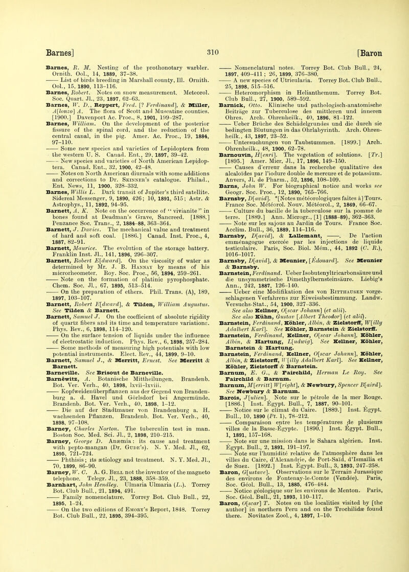 Barnes, R. M. Nesting of the prothonotary warbler. Ornith. Ool., 14, 1889, 37-38. List of birds breeding in Marshall county, 111. Ornith. Ool., 15, 1890, 113-116. Barnes, Robert. Notes on snow measurement. Meteorol. Soc. Quart. Jl., 23, 1897, 62-63. Barnes, W. D., Reppert, Fred. [? Ferdinand], & Miller, A[lonzo] A. The flora of Scott and Muscatine counties. [1900.] Davenport Ac. Proc., 8, 1901, 199-287. Barnes, William. On the development of the posterior fissure of the spinal cord, and the reduction of the central canal, in the pig. Amer. Ac. Proc, 19, 1884, 97-110. Some new species and varieties of Lepidoptera from the western U. S. Canad. Ent., 29, 1897, 39-42. New species and varieties of North American Lepidop- tera. Canad. Ent., 32, 1900, 42-48. Notes on North American diurnals with some additions and corrections to Dr. Skinnee's catalogue. Philad., Ent. News, 11, 1900, 328-332. Barnes, Willis L. Dark transit of Jupiter's third satellite. Sidereal Messenger, 9, 1890, 426; 10, 1891, 515; Astr. & Astrophys., 11, 1892, 94-95. Barnett, A. K. Note on the occurrence of  vivianite  in bones found at Deadman's Grave, Sancreed. [1888.] Penzance Soc. Trans., 2, 1884-88, 363-364. Barnett, J. Davies. The mechanical value and treatment of hard and soft coal. [1886.] Canad. Inst. Proc, 4, 1887, 82-91. Barnett, Maurice. The evolution of the storage battery. Franklin Inst. JL, 141, 1896, 296-307. Barnett, Robert E[dward]. On the viscosity of water as determined by Mr. J. B. Hannay by means of his microrheometer. Eoy. Soc. Proc, 56, 1894, 259-261. Note on the formation of platinic pyrophosphate. Chem. Soc. Jl., 67, 1895, 513-514. On the preparation of ethers. Phil. Trans. (A), 189, 1897, 103-107. Barnett, Robert E[dward], & Tilden, William Augustus. See Tilden & Barnett. Barnett, Samuel J. On the coefficient of absolute rigidity of quartz fibers and its time and temperature variations. Phys. Eev., 6, 1898, 114-120. On the surface tension of liquids under the influence of electrostatic induction. Phys. Eev., 6, 1898, 257-284. —— Some methods of measuring high potentials with low potential instruments. Elect. Eev., 44, 1899, 9-10. Barnett, Samuel J., & Merritt, Ernest. See Merritt & Barnett. Barneville. See Brisout de Barneville. Barnewitz, A. Botanische Mittheilungen. Brandenb. Bot. Ver. Verh., 40, 1898, lxvii-lxviii. Kopfweideniiberpflanzen aus der Gegend von Branden- burg a. d. Havel und Gorlsdorf bei Angermunde. Brandenb. Bot. Ver. Verh., 40, 1898, 1-12. Die auf der Stadtmauer von Brandenburg a. H. wachsenden Pflanzen. Brandenb. Bot. Ver. Verh., 40, 1898, 97-108. Barney, diaries Norton. The tuberculin test in man. Boston Soc. Med. Sci. JL, 2, 1898, 210-215. Barney, George B. Anaemia: its cause and treatment with pepto-mangan (Dr. Gude's). N. Y. Med. JL, 62, 1895, 721-724. Phthisis; its aetiology and treatment. N. Y. Med. JL, 70, 1899, 86-90. Barney, Jr. C. A. G. Bell not the inventor of the magneto telephone. Telegr. Jl., 23, 1888, 358-359. Barnbart, John Hendley. Urinaria Ulmaria (L.). Torrey Bot. Club Bull., 21, 1894, 491. Family nomenclature. Torrey Bot. Club Bull., 22, 1895, 1-24. On the two editions of Emory's Beport, 1848. Torrey Bot. Club Bull., 22, 1895, 394-395. Nomenclatural notes. Torrey Bot. Club Bull., 24, 1897, 409-411; 26, 1899. 376-380. A new species of Utricularia. Torrey Bot. Club Bull., 25, 1898, 515-516. Heteromorphism in Helianthemum. Torrey Bot. Club Bull., 27, 1900, 589-592. Bamick, Otto. Klinische und pathologisch-anatomische Beitriige zur Tuberculose des mittleren und inneren Ohres. Arch. Ohrenheilk., 40, 1896, 81-122. Ueber Briiche des Schadelgtundes und die durch sie bedingten Blutungen in das Ohrlabyrinth. Arch. Ohren- heilk., 43, 1897, 23-52. ■ Untersuchungen von Taubstummen. [1899.] Arch. Ohrenheilk., 48, 1900, 62-78. Barnouvin, H[enri]. The vegetation of solutions. [TV.] [1895.] Amer. Micr. JL, 17, 1896, 149-150. Causes d'erreur dans la recherche qualitative des alcalo'ides par l'iodure double de mercure et de potassium. Anvers, Jl. de Pharm., 52, 1896, 108-109. Barns, John W. For biographical notice and works see Geogr. Soc. Proc, 12, 1890, 765-766. Barnsby, D[avid], *[Notes met^orologiques faites a] Tours. France Soc. Meteorol. Nouv. M(H6oroL, 2, 1869, 66-67. ■ Culture du bacille de la tuberculose sur la pomme de terre. [1889.] Ann. Microgr., [1] (1888-89), 362-363. Note sur les sajous au Jardin de Tours. France Soc. Acclim. Bull., 36, 1889, 114-116. Barnsby, D[avid], & Lallemant, . De Faction emmenagogue exercde par les injections de liquide testiculaire. Paris, Soc. Biol. M6m., 44, 1892 (G. R.), 1016-1017. Barnsby, D[avid], & Meunier, [Edouard]. See Meunier & Barnsby. Barnstein, Ferdinand. Ueber Isobutenyltricarbonsaure und die unsymmetrische Dimethylbernsteinsaure. Liebig's Ann., 242, 1887, 126-140. Ueber eine Modification des von Eitthausen vorge- schlagenen Verfahrens zur Eiweissbestimmung. Landw. Versuchs-Stat., 54, 1900, 327-336. See also Kellner, 0[scar Johann] (et alii). See also Kiibn, Gustav [Albert Theodor] (et alii). Barnstein, Ferdinand, Kohler, Albin, & Zielstorff, W[illy Adalbert Karl]. See Kohler, Barnstein & Zielstorff. Barnstein, Ferdinand, Kellner, 0[scar Johann], Kobler, Albin, & Hartung, L[udwig]. See Kellner, Kohler, Barnstein & Hartung. Barnstein, Ferdinand, Kellner, 0[scar Johann], Kobler, Albin, & Zielstorff, W[illy Adalbert Karl]. See Kellner, Kobler, Zielstorff & Barnstein. Barnum, E. G., & Fairchild, Herman Le Roy. See Fair child & Barnum. Barnum, M[erritt] W[right], & Newbury, Spencer B[aird]. See Newbury & Barnum. Barois, J[xdien]. Note sur le p^trole de la mer Eouge. [1886.] Inst. Egypt. Bull., 7, 1887, 90-101. Notice sur le climat du Caire. [1889.] Inst. Egypt. Bull., 10, 1890 (Pt. 1), 78-212. Comparaison entre les temperatures (de plusieurs villes de la Basse-Egypte. [1890.] Inst. Egypt. Bull., 1, 1891, 157-168. Note sur une mission dans le Sahara alg^rien. Inst. Egypt. Bull., 2, 1891, 191-197. Note sur I'humidite relative de l'atmosphere dans les villes du Caire, d'Alexandrie, de Port-Said, d'Ismailia et de Suez. [1892.] Inst. Egypt. Bull., 3, 1893, 247-258. Baron, G[ustave]. Observations sur le Terrain Jnrassique des environs de Fontenay-le-Comte (Vendue). Paris, Soc. Geol. Bull., 13, 1885, 476-484. Notice geologique sur les environs de Menton. Paris, Soc. Geol. Bull., 21, 1893, 110-117. Baron, G[scar] T. Notes on the localities visited by [the author] in northern Peru and on the Trochilidse found there. Novitates ZooL, 4, 1897, 1-10.