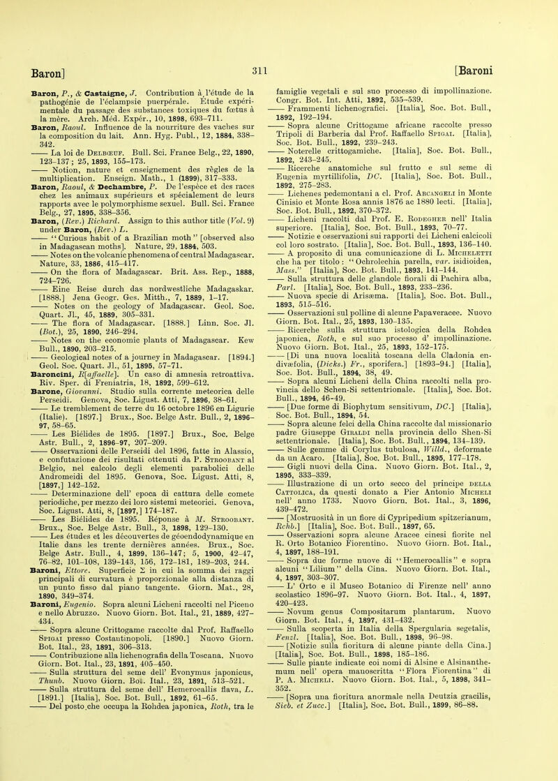 Baron, P., & Castaigne, J. Contribution a,l'etude de la pathogenie de l'eclampsie puerperale. Etude experi- mental du passage des substances toxiques du foetus a la mere. Arch. Med. Exper., 10, 1898, 693-711. Baron, Raoul. Influence de la nourriture des vaches sur la composition du lait. Ann. Hyg. Publ., 12, 1884, 338- 342. La loi de Delbgsuf. Bull. Sci. France Belg., 22, 1890, 123-137 ; 25, 1893, 155-173. Notion, nature et enseignement des regies de la multiplication. Enseign. Math., 1 (1899), 317-333. Baron, Raoul, & Dechambre, P. De l'espece et des races chez les animaux superieurs et specialement de leurs rapports avec le polymorphisme sexuel. Bull. Sci. France Belg., 27, 1895, 338-356. Baron, (Rev.) Richard. Assign to this author title (Vol. 9) under Baron, (Rev.) L. Curious habit of a Brazilian moth [observed also in Madagascan moths]. Nature, 29, 1884, 503. Notes on the volcanic phenomena of central Madagascar. Nature, 33, 1886, 415-417. On the flora of Madagascar. Brit. Ass. Kep., 1888, 724-726. Eine Beise durch das nordwestliche Madagaskar. [1888.] Jena Geogr. Ges. Mitth., 7, 1889, 1-17. Notes on the geology of Madagascar. Geol. Soc. Quart. JL, 45, 1889, 305-331. The flora of Madagascar. [1888.] Linn. Soc. Jl. (Bot.), 25, 1890, 246-294. Notes on the economic plants of Madagascar. Kew Bull., 1890, 203-215. ■ Geological notes of a journey in Madagascar. [1894.] Geol. Soc. Quart. Jl., 51, 1895, 57-71. Baroncini, R[affaelle}. Un caso di amnesia retroattiva. Kiv. Sper. di Freniatria, 18, 1892, 599-612. Barone, Giovanni. Studio sulla corrente meteorica delle Perseidi. Genova, Soc. Ligust. Atti, 7, 1896, 38-61. Le tremblement de terre du 16 octobre 1896 en Ligurie (Italie). [1897.] Brux., Soc. Beige Astr. Bull., 2, 1896- 97, 58-65. Les Bielides de 1895. [1897.] Brux., Soc. Beige Astr. Bull., 2, 1896-97, 207-209. Osservazioni delle Perseidi del 1896, fatte in Alassio, e confutazione dei risultati ottenuti da P. Stkoobant al Belgio, nel calcolo degli elementi parabolici delle Andromeidi del 1895. Genova, Soc. Ligust. Atti, 8, [1897,] 142-152. Determinazione dell' epoca di cattura delle comete periodiche, per mezzo dei loro sistemi meteorici. Genova, Soc. Ligust. Atti, 8, [1897,] 174-187. Les Bielides de 1895. Beponse a M. Stroobant. Brux., Soc. Beige Astr. Bull., 3, 1898, 129-130. ■ ■. Les etudes et les decouvertes de geoendodynamique en Italie dans les trente dernieres annees. Brux., Soc. Beige Astr. Bull., 4, 1899, 136-147; 5, 1900, 42-47, 76-82, 101-108, 139-143, 156, 172-181, 189-203, 244. Baroni, Ettore. Superficie 2 in cui la somma dei raggi principali di curvatura e proporzionale alia distanza di un punto fisso dal piano tangente. Giorn. Mat., 28, 1890, 349-374. Baroni, Eugenio. Sopra alcuni Licheni raccolti nel Piceno e nello Abruzzo. Nuovo Giorn. Bot. Ital., 21, 1889, 427- 434. Sopra alcune Crittogame raccolte dal Prof. Baffaello Spigai presso Costautinopoli. [1890.] Nuovo Giorn. Bot. Ital., 23, 1891, 306-313. Contribuzione alia lichenografia della Toscana. Nuovo Giorn. Bot. Ital., 23, 1891, 405-450. Sulla struttura del seme dell' Evonymus japonicus, Thunb. Nuovo Giorn. Bot. Ital., 23, 1891, 513-521. Sulla struttura del seme dell' Hemerocallis flava, L. [1891.] [Italia], Soc. Bot. Bull., 1892, 61-65. Del posto.che occupa la Bohdea japonica, Roth, tra le famiglie vegetali e sul suo processo di impollinazione. Congr. Bot. Int. Atti, 1892, 535-539. Framrnenti liehenografici. [Italia], Soc. Bot. Bull., 1892, 192-194. Sopra alcune Crittogame africane raccolte presso Tripoli di Barberia dal Prof. Baffaello Spigai. [Italia], Soc. Bot. Bull., 1892, 239-243. Noterelle crittogamiche. [Italia], Soc. Bot. Bull., 1892, 243-245. Bicerche anatomiche sul frutto e sul seme di Eugenia myrtillifolia, DC. [Italia], Soc. Bot. Bull., 1892, 275-283. Lichenes pedemontani a cl. Prof. Arcangeli in Monte Cinisio et Monte Kosa annis 1876 ac 1880 lecti. [Italia], Soc. Bot. Bull., 1892, 370-372. Licheni raccolti dal Prof. E. Bodegher nell' Italia superiore. [Italia], Soc. Bot. Bull., 1893, 70-77. Notizie e osservazioni sui rapporti dei Licheni calcicoli col loro sostrato. [Italia], Soc. Bot. Bull., 1893, 136-140. A proposito di una comunicazione di L. Micheletti che ha per titolo :  Ochrolechia parella, var. isidioidea, Mass. [Italia], Soc. Bot. Bull., 1893, 141-144. Sulla struttura delle glandole florali di Pachira alba, Pari. [Italia], Soc. Bot. Bull., 1893, 233-236. Nuova specie di Arisasma. [Italia], Soc. Bot. Bull., 1893, 515-516. Osservazioni sul polline di alcune Papaveracee. Nuovo Giorn. Bot. Ital., 25, 1893, 130-135. Bicerche sulla struttura istologica della Kohdea japonica, Roth, e sul suo processo d' impollinazione. Nuovo Giorn. Bot. Ital., 25, 1893, 152-175. [Di una nuova localita toscana della Cladonia en- divffifolia, (Dicks.) Fr., sporifera.] [1893-94.] [Italia], Soc. Bot. Bull., 1894, 38, 49. Sopra alcuni Licheni della China raccolti nella pro- vincia dello Schen-Si settentrionale. [Italia], Soc. Bot. Bull., 1894, 46-49. [Due forme di Biophytum sensitivum, DC] [Italia], Soc. Bot. Bull., 1894, 54. Sopra alcune felci della China raccolte dal missionario padre Giuseppe Giraldi nella provincia dello Shen-Si settentrionale. [Italia], Soc. Bot. Bull., 1894, 134-139. Sulle gemme di Corylus tubulosa, Willd., deformate da un Acaro. [Italia], Soc. Bot. Bull., 1895, 177-178. Gigli nuovi della Cina. Nuovo Giorn. Bot. Ital., 2, 1895, 333-339. Illustrazione di un orto secco del principe della Cattolica, da questi donato a Pier Antonio Micheli nelP anno 1733. Nuovo Giorn. Bot. Ital., 3, 1896, 439-472. [Mostruosita in un fiore di Cypripedium spitzerianum, Rchb.] [Italia], Soc. Bot. Bull., 1897, 65. Osservazioni sopra alcune Aracee cinesi fiorite nel B. Orto Botanico Fiorentino. Nuovo Giorn. Bot. Ital., 4, 1897, 188-191. Sopra due forme nuove di Hemerocallis e sopra alcuni Lilium della Cina. Nuovo Giorn. Bot. Ital., 4, 1897, 303-307. L' Orto e il Museo Botanico di Firenze nell' anno scolastico 1896-97. Nuovo Giorn. Bot. Ital., 4, 1897, 420-423. Novum genus Compositarum plantarum. Nuovo Giorn. Bot. Ital., 4, 1897, 431-432. Sulla scoperta in Italia della Spergularia segetalis, Fenzl. [Italia], Soc. Bot. Bull., 1898, 96-98. [Notizie sulla fioritura di alcune piante della Cina.] [Italia], Soc. Bot. Bull., 1898, 185-186. Sulle piante indicate coi nomi di Alsine e Alsinanthe- mum nell' opera manoscritta Flora Fiorentina di P. A. Micheli. Nuovo Giorn. Bot. Ital., 5, 1898, 341- 352. [Sopra una fioritura anormale nella Deutzia gracilis, Sieb. et Zucc] [Italia], Soc. Bot. Bull., 1899, 86-88.