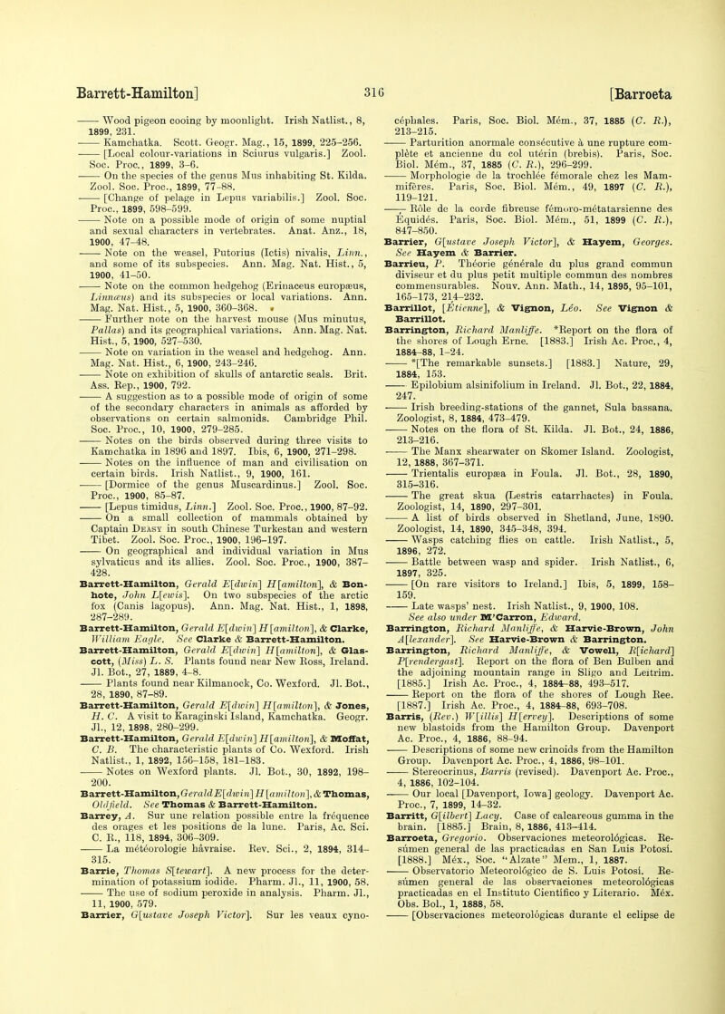 Wood pigeon cooing by moonlight. Irish Natlist., 8, 1899, 231. Kamchatka. Scott. Geogr. Mag., 15, 1899, 225-256. [Local colour-variations in Sciurus vulgaris.] Zool. Soc. Proa, 1899, 3-6. On the species of the genus Mus inhabiting St. Kilda. Zool. Soc. Proa, 1899, 77-88. [Change of pelage in Lepus variabilis.] Zool. Soc. Proa, 1899, 598-599. Note on a possible mode of origin of some nuptial and sexual characters in vertebrates. Anat. Anz., 18, 1900, 47-48. Note on the weasel, Putorius (Ictis) nivalis, Linn., and some of its subspecies. Ann. Mag. Nat. Hist., 5, 1900, 41-50. Note on the common hedgehog (Erinaceus europaeus, Linnceus) and its subspecies or local variations. Ann. Mag. Nat. Hist., 5, 1900, 360-368. » Further note on the harvest mouse (Mus minutus, Pallas) and its geographical variations. Ann. Mag. Nat. Hist., 5, 1900, 527-530. Note on variation in the weasel and hedgehog. Ann. Mag. Nat. Hist., 6, 1900, 243-246. Note on exhibition of skulls of antarctic seals. Brit. Ass. Kep., 1900, 792. A suggestion as to a possible mode of origin of some of the secondary characters in animals as afforded by observations on certain salmonids. Cambridge Phil. Soc. Proa, 10, 1900, 279-285. ■ Notes on the birds observed during three visits to Kamchatka in 1896 and 1897. Ibis, 6, 1900, 271-298. Notes on the influence of man and civilisation on certain birds. Irish Natlist., 9, 1900, 161. ■ [Dormice of the genus Muscardinus.] Zool. Soc. Proa, 1900, 85-87. [Lepus timidus, Linn.] Zool. Soc. Proa, 1900, 87-92. ■ On a small collection of mammals obtained by Captain Deasy in south Chinese Turkestan and western Tibet. Zool. Soc. Proa, 1900, 196-197. On geographical and individual variation in Mus sylvaticus and its allies. Zool. Soc. Proa, 1900, 387- 428. Barrett-Hamilton, Gerald E[dioin] H[amilton], & Bon- hote, John L[ewis]. On two subspecies of the arctic fox (Canis lagopus). Ann. Mag. Nat. Hist., 1, 1898, 287-289. Barrett-Hamilton, Gerald E[dwin] H[amiltori], & Clarke, William Eagle. See Clarke & Barrett-Hamilton. Barrett-Hamilton, Gerald E[dwiri] H[amiltori], & Glas- cott, (Miss) L. S. Plants found near New Koss, Ireland. Jl. Bot., 27, 1889, 4-8. Plants found near Kilmanock, Co. Wexford. Jl. Bot., 28, 1890, 87-89. Barrett-Hamilton, Gerald E[dioin] H[amilton], & Jones, H. C. A visit to Karaginski Island, Kamchatka. Geogr. JL, 12, 1898, 280-299. Barrett-Hamilton, Gerald E[divin] H[amilton], & Moffat, C. B. The characteristic plants of Co. Wexford. Irish Natlist., 1, 1892, 156-158, 181-183. Notes on Wexford plants. Jl. Bot., 30, 1892, 198- 200. Barrett-Hamilton,GeraldE[dwin] H [amiltori], & Thomas, OUlJield. See Thomas & Barrett-Hamilton. Barrey, A. Sur une relation possible entre la frequence des orages et les positions de la lune. Paris, Ac. Sci. C. P., 118, 1894, 306-309. ■ La m6teorologie havraise. Bev. Sci., 2, 1894, 314- 315. Barrie, Thomas S[tewart\. A new process for the deter- mination of potassium iodide. Pharm. JL, 11, 1900, 58. ■ The use of sodium peroxide in analysis. Pharm. JL, 11, 1900, 579. Barrier, G[ustave Joseph Victor]. Sur les veaux cyno- cephales. Paris, Soc. Biol. Mem., 37, 1885 (G. R.), 213-215. Parturition anormale consecutive a une rupture com- plete et ancienne du col uterin (brebis). Paris, Soc. Biol. Mem., 37, 1885 (C. R.), 296-299. Morphologie de la trochlee f^morale chez les Mam- miferes. Paris, Soc. Biol. Mem., 49, 1897 (C. R.), 119-121. —— Bole de la corde fibreuse femuro-m^tatarsienne des Equides. Paris, Soc. Biol. Mem., 51, 1899 (C. R.), 847-850. Barrier, G[ustave Joseph Victor], & Hayem, Georges. See Hayem & Barrier. Barrieu, P. Theorie ge^rale du plus grand commun diviseur et du plus petit multiple commun des nombres commensurables. Nouv. Ann. Math., 14, 1895, 95-101, 165-173, 214-232. Barrillot, [Etienne], & Vignon, Leo. See Vignon & Barrillot. Harrington, Richard Manliffe. *Report on the flora of the shores of Lough Erne. [1883.] Irish Ac. Proa, 4, 1884-88, 1-24. *[The remarkable sunsets.] [1883.] Nature, 29, 1884, 153. Epilobium alsinifolium in Ireland. Jl. Bot., 22, 1884, 247. Irish breeding-stations of the gannet, Sula bassana. Zoologist, 8, 1884, 473-479. -— Notes on the flora of St. Kilda. Jl. Bot., 24, 1886, 213-216. The Manx shearwater on Skomer Island. Zoologist, 12, 1888, 367-371. Trientalis europsea in Eoula. Jl. Bot., 28, 1890, 315-316. The great skua (Lestris catarrhactes) in Foula. Zoologist, 14, 1890, 297-301. A list of birds observed in Shetland, June, 1890. Zoologist, 14, 1890, 345-348, 394. Wasps catching flies on cattle. Irish Natlist., 5, 1896, 272. Battle between wasp and spider. Irish Natlist., 6, 1897, 325. [On rare visitors to Ireland.] Ibis, 5, 1899, 158- 159. Late wasps' nest. Irish Natlist., 9, 1900, 108. See also under M'Carron, Edward. Harrington, Richard Manliffe, & Harvie-Brown, John Alexander]. See Harvie-Brown & Barrington. Harrington, Richard Manliffe, & Vowell, R[ichard] P[rendergast]. Report on the flora of Ben Bulben and the adjoining mountain range in Sligo and Leitrim. [1885.] Irish Ac. Proa, 4, 1884-88, 493-517. Report on the flora of the shores of Lough Bee. [1887.] Irish Ac. Proa, 4, 1884-88, 693-708. Harris, (Rev.) W[illis] H[ervey]. Descriptions of some new blastoids from the Hamilton Group. Davenport Ac. Proa, 4, 1886, 88-94. Descriptions of some new crinoids from the Hamilton Group. Davenport Ac. Proa, 4, 1886, 98-101. ■ Stereocrinus, Barris (revised). Davenport Ac. Proa, 4, 1886, 102-104. Our local [Davenport, Iowa] geology. Davenport Ac. Proa, 7, 1899, 14-32. Barritt, G[ilbert] Lacy. Case of calcareous gumma in the brain. [1885.] Brain, 8, 1886, 413-414. Barroeta, Gregorio. Observaciones meteorologicas. Be- sumen general de las practicadas en San Luis Potosi. [1888.] Mex., Soc. Alzate Mem., 1, 1887. Observatorio Meteorologico de S. Luis Potosi. Re- sumen general de las observaciones meteoroldgicas practicadas en el Instituto Cientifico y Literario. Mex. Obs. Bol., 1, 1888, 58. [Observaciones meteorologicas durante el eclipse de