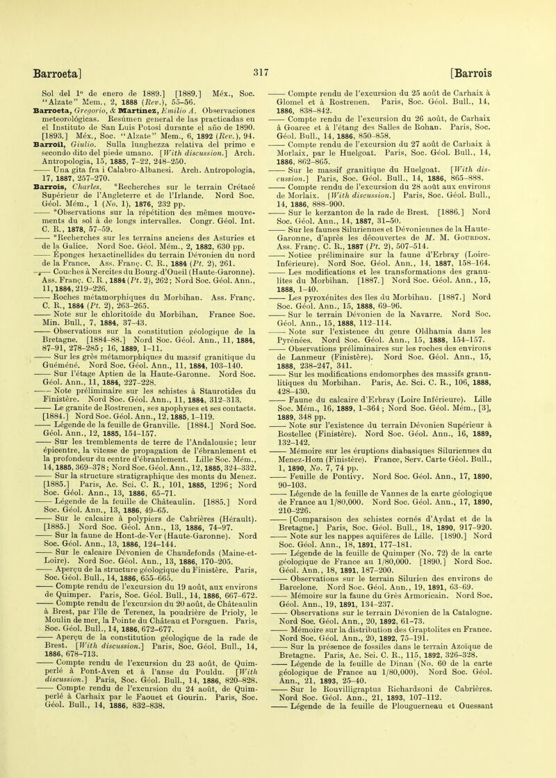 Sol del 1° de enero de 1889.] [1889.] Mex., Soc. Alzate Mem., 2, 1888 {Rev.), 55-56. Barroeta, Gregorio, & Martinez, Emilio A. Observaciones meteorol6gicas. Besumen general de las practicadas en el Instituto de San Luis Potosi durante el ano de 1890. [1893.] Mex., Soc. Alzate Mem., 6, 1892 {Rev.), 94. Barroil, Giulio. Sulla lunghezza relativa del primo e secondo dito del piede umano. [With discussion.] Arch. Antropologia, 15, 1885, 7-22, 248-250. Una gita fra i Calabro-Albanesi. Arch. Antropologia, 17, 1887, 257-270. Barrois, Charles. *Becherches sur le terrain Cretac6 Sup^rieur de TAngleterre et de l'Irlande. Nord Soc. G^ol. Mem., 1 (No. 1), 1876, 232 pp. *Observations sur la repetition des memes mouve- ments du sol a de longs intervalles. Congr. G6ol. Int. C. E., 1878, 57-59. *Beeherches sur les terrains anciens des Asturies et de la Galiee. Nord Soc. Geol. Mem., 2, 1882, 630 pp. Eponges hexactinellides du terrain Devonien du nord de la France. Ass. Franc. C. E., 1884 {Ft. 2), 261. -j— Couches a Nercites duBourg-d'Oueil (Haute-Garonne). Ass. Franc. C.E., 1884 (P«. 2), 262; Nord Soc. Geol. Ann., 11,1884,219-226. ■ Eoches metamorphiques du Morbihan. Ass. Fran?. C. E., 1884 {Pt. 2), 263-265. Note sur le chloritoide du Morbihan. France Soc. Min. Bull., 7, 1884, 37-43. Observations sur la constitution geologique de la Bretagne. [1884-88.] Nord Soc. Geol. Ann., 11, 1884, 87-91, 278-285; 16, 1889, 1-11. Sur les gres metamorphiques du massif granitique du Guemene. Nord Soc. Geol. Ann., 11, 1884, 103-140. Sur l'etage Aptien de la Haute-Garonne. Nord Soc. Geol. Ann., 11, 1884, 227-228. ■ Note preliminaire sur les schistes a Staurotides du Finistere. Nord Soc. Geol. Ann., 11, 1884, 312-313. Le granite deBostrenen, ses apophyses et ses contacts. [1884.] Nord Soc. Geol. Ann., 12,1885, 1-119. Legende de la feuille de Granville. [1884.] Nord Soc. Geol. Ann., 12, 1885, 154-157. Sur les tremblements de terre de lAndalousie; leur Epicentre, la vitesse de propagation de l'6branlement et la profondeur du centre d'ebranlement. Lille Soc. M£m., 14,1885, 369-378; Nord Soc. Geol. Ann., 12,1885, 324-332. Sur la structure stratigraphique des monts du Menez. [1885.] Paris, Ac. Sci. C. B., 101, 1885, 1296; Nord Soc. G<k)l. Ann., 13, 1886, 65-71. Legende de la feuille de Chateaulin. [1885.] Nord Soc. Geol. Ann., 13, 1886, 49-65. Sur le calcaire a polypiers de Cabrieres (Herault). [1885.] Nord Soc. Geol. Ann., 13, 1886, 74-97. Sur la faune de Hont-de-Ver (Haute-Garonne). Nord Soc. Geol. Ann., 13, 1886, 124-144. Sur le calcaire Devonien de Chaudefonds (Maine-et- Loire). Nord Soc. Geol. Ann., 13, 1886, 170-205. Apercu de la structure geologique du Finistere. Paris, Soc. Geol. Bull., 14, 1886, 655-665. Compte rendu de l'excursion du 19 aout, aux environs de Quimper. Paris, Soc. Geol. Bull., 14, 1886, 667-672. —— Compte rendu de l'excursion du 20 aout, de Chateaulin a Brest, par File de Terenez, la poudriere de Prioly, le Moulin de mer, la Pointe du Chateau et Porsguen. Paris, Soc. Geol. Bull., 14, 1886, 672-677. Apercu de la constitution geologique de la rade de Brest. [With discussion.] Paris, Soc. Geol. Bull., 14, 1886, 678-713. Compte rendu de l'excursion du 23 aout, de Quim- perle a Pont-Aven et a l'anse du Pouldu. [With discussion.] Paris, Soc. Gool. Bull., 14, 1886, 820-828. Compte rendu de l'excursion du 24 aout, de Quim- perle a Carhaix par le Faouet et Gourin. Paris, Soc. Geol. Bull., 14, 1886, 832-838. Compte rendu de l'excursion du 25 aout de Carhaix a Glomel et a Eostrenen. Paris, Soc. Geol. Bull., 14, 1886, 838-842. Compte rendu de l'excursion du 26 aout, de Carhaix a. Goarec et a l'etang des Salles de Eohan. Paris, Soc. Geol. Bull., 14, 1886, 850-858. Compte rendu de l'excursion du 27 aout de Carhaix a Morlaix, par le Huelgoat. Paris, Soc. Geol. Bull., 14, 1886, 862-865. Sur le massif granitique du Huelgoat. [With dis- cussion.) Paris, Soc. Geol. Bull., 14, 1886, 865-888. Compte rendu de l'excursion du 28 aout aux environs de Morlaix. {With discussion.) Paris, Soc. Geol. Bull., 14, 1886, 888-900. Sur le kerzanton de la rade de Brest. [1886.] Nord Soc. Geol. Ann., 14, 1887, 31-50. Sur les faunes Siluriennes et Devoniennes de la Haute- Garonne, d'apres les decouvertes de M. M. Goukdon. Ass. Fran?. C. E., 1887 (Pt. 2), 507-514. Notice preliminaire sur la faune d'Erbray (Loire- Inferieure). Nord Soc. Geol. Ann., 14, 1887, 158-164. Les modifications et les transformations des granu- lites du Morbihan. [1887.] Nord Soc. Geol. Ann., 15, 1888, 1-40. Les pyrox^nites des lies du Morbihan. [1887.] Nord Soc. Geol. Ann., 15, 1888, 69-96. ■ Sur le terrain Devonien de la Navarre. Nord Soc. Geol. Ann., 15,1888, 112-114. Note sur l'existence du genre Oldhamia dans les Pyrenees. Nord Soc. Geol. Ann., 15, 1888, 154-157. Observations preliminaires sur les roches des environs de Lanmeur (Finistere). Nord Soc. Geol. Ann., 15, 1888, 238-247, 341. Sur les modifications endomorphes des massifs granu- litiques du Morbihan. Paris, Ac. Sci. C. B., 106, 1888, 428-430. Faune du calcaire d'Erbray (Loire Inferieure). Lille Soc. Mem., 16, 1889, 1-364; Nord Soc. Geol. Mem., [3], 1889, 348 pp. Note sur l'existence du terrain Devonien SupMeur a Eostellec (Finistere). Nord Soc. Geol. Ann., 16, 1889, 132-142. Memoire sur les eruptions diabasiques Siluriennes du Menez-Hom (Finistere). France, Serv. Carte Geol. Bull., 1, 1890, No. 7, 74 pp. Feuille de Pontivy. Nord Soc. Geol. Ann., 17, 1890, 90-103. Legende de la feuille de Vannes de la carte geologique de France au 1/80,000. Nord Soc. Geol. Ann., 17, 1890, 210-226. [Comparaisou des schistes corned d'Aydat et de la Bretagne.] Paris, Soc. Geol. Bull., 18, 1890, 917-920. Note sur les nappes aquiferes de Lille. [1890.] Nord Soc. Geol. Ann., 18, 1891, 177-181. Legende de la feuille de Quimper (No. 72) de la carte geologique de France au 1/80,000. [1890.] Nord Soc. Geol. Ann., 18, 1891, 187-200. Observations sur le terrain Silurien des environs de Barcelone. Nord Soc. G6ol. Ann., 19, 1891, 63-69. Memoire sur la faune du Gres Armoricain. Nord Soc. Geol. Ann., 19, 1891, 134-237. Observations sur le terrain Devonien de la Catalogue. Nord Soc. Geol. Ann., 20, 1892, 61-73. M6moire sur la distribution des Graptolites en France. Nord Soc. Geol. Ann., 20, 1892, 75-191. Sur la presence de fossiles dans le terrain Azoique de Bretagne. Paris, Ac. Sci. C. E., 115, 1892, 326-328. Legende de la feuille de Dinan (No. 60 de la carte geologique de France au 1/80,000). Nord Soc. Geol. Ann., 21, 1893, 25-40. Sur le Eouvilligraptus Bichardsoni de Cabrieres. Nord Soc. Geol. Ann., 21, 1893, 107-112. Legende de la feuille de Plouguerneau et Ouessant