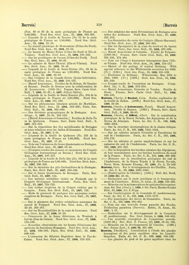 (Nos. 40 et 56 de la carte geologique de France au 1/80,000). Nord Soc. Geol. Ann., 21, 1893, 382-391. Legende de la feuille de Kennes (No. 75 de la carte geologique de France au 1/80,000). Nord Soc. Geol. Ann., 22, 1894, 21-38. Le massif granitique de Moncontour (C6tes-du-Nord). Nord Soc. Geol. Ann., 22, 1894, 53-54. Le bassin du Menez-Belair (C6tes-du-Nord et Ille-et- Vilaiue). Nord Soc. Geol. Ann., 22, 1894, 181-345. Sur les poudingues de Cesson (C6tes-du-Nord). Nord Soc. Geol. Ann., 23, 1895, 26-29. Le calcaire de Saint-Thurial (Ille-et-Vilaine). Nord Soc. Geol. Ann., 23, 1895, 38-46. Legende de la feuille de Saint-Brieuc (No. 59 de la carte geologique de France au 1/80,000). Nord Soc. Geol. Ann., 23, 1895, 66-87. Sur l'origine de la Grande-Briere (Loire-Inferieu're). Nord Soc. Geol. Ann., 23, 1895, 194-197. ■ Massif Armoricain. Feuilles de St-Brieuc, St-Nazaire et Bennes. Feuille de Kennes avec la collaboration de M. Lebesconte. [1895-96.] France, Serv. Carte Geol. Bull., 7, 1896, 35-42; 8, 1897, 47(bis)-53(bis). Legende de la feuille de Saint-Nazaire (No. 104 de la carte geologique de France au 1/80,000). Nord Soc. Geol. Ann., 24, 1896, 137-160. Sur les phenomenes littoraux actuels du Morbihan. Nord Soc. Geol. Ann., 24, 1896, 182-226; Paris, Soc. Geol. Bull., 24, 1896, 801-802. Des divisions geographiques de la Bretagne. Ann. Geogr., 6, 1897, 23-44, 103-122. [Massif Armoricain et Cotentin.] Feuilles de Belle-Ile et de Quiberon. France, Serv. Carte Geol. Bull., 9, 1897, 315-318. Sur la repartition des lies meridionales de Bretagne et leurs relations avec les failles d'etirement. Nord Soc. Geol. Ann., 26, 1897, 2-16. Legende de la feuille de Quiberon (No. 103 de la carte geologique de France au 1/80,000). Nord Soc. Geol. Ann., 26, 1897, 17-33. Note sur l'extension du limon Quaternaire en Bretagne. Nord Soc. Geol. Ann., 26,1897, 33-44. [Comptes-rendus des seances et excursions du Congres Geologique International en Bussie.] Nord Soc. Geol. Ann., 26, 1897, 187-197. Legende de la feuille de Belle-Isle (No. 102 de la carte geologique de France au 1/80,000). Nord Soc. Geol. Ann., 26, 1897, 226-239. Sur la structure des plis Carboniferes de le Bretagne. Paris, Soc. Geol. Bull., 25, 1897, 108-109. Sur le limon Quaternaire de Bretagne. Paris, Soc. Geol. Bull., 25, 1897, 144. Les terrains cristallins visites en Finlande par le Congres Geologique International. Paris, Soc. Geol. Bull., 25, 1897, 724-725. Les roches eruptives de la Crimee visitees par le Congres. Paris, Soc. Geol. Bull., 25, 1897, 726. Mode de gisement de quelques tres anciennes roches eruptives de Bretagne. Paris, Soc. Geol. Bull., 25, 1897, 898. Sur le gisement des roches cristallines anciennes du massif de Paimpol. Nord Soc. Geol. Ann., 27, 1898, 22-29, 265-267. Sur les Hexactinellides de la craie de Lezennes. Nord Soc. Geol. Ann., 27, 1898, 31-33. Decouverte de la faune Silurienne de Wenlock a Lievin (Pas-de-Calais). Nord Soc. Geol. Ann., 27, 1898, 178-180. Nouvelles observations sur les faunes Siluriennes des environs de Barcelone (Espagne). Nord Soc. Geol. Ann., 27, 1898, 180-182; Paris, Soc. Geol. Bull., 26, 1898, 829-830. L'extension du Silurien Superieur dans le Pas-de- Calais. Nord Soc. Geol. Ann., 27, 1898, 212-225. Des relations des mers Devoniennes de Bretagne avec celles des Ardennes. Nord Soc. Geol. Ann., 27, 1898, 231-259. Les Goniatites du ravin de Coularie (Haute-Garonne). Nord Soc. Geol. Ann., 27, 1898, 260-264. Sur les Spongiaires de la craie du nord-est du bassin de Paris. Paris, Soc. Geol. Bull., 26, 1898, 327-329. Massif Armoricain et Cotentin. Feuille de Treguier. [1898-99.] France, Serv. Carte Geol. Bull., 10, 1899, 101- 105, 479-484. Note sur l'etage a Anarcestes lateseptatus dans l'Ule- et-Vilaine. Nord Soc. Geol. Ann., 28, 1899, 116-117. Sketch of the geology of central Brittany. With special reference to the Whitsuntide excursion for 1899. [Tr.] [1899.] Geol. Ass. Proc, 16, 1900, 101-132. Excursion to Brittany. Whitsuntide, May 18th to 24th, 1899. [Tr.} [1899.] Geol. Ass. Proc, 16, 1900, 231-240. Compte-rendu de l'excursion en Bretagne. Congr. Geol. Int. C. K., 1900, 972-974. Massif Armoricain, Cotentin et Vendee. Feuille de Brest. France, Serv. Carte Geol. Bull., 11, 1900, 102- 108. Barrois, Charles, & Bochet, Leon. Notice explicative de la feuille de Bedon. [1889.] Nord Soc. Geol. Ann., 17, 1890, 16-28. Barrois, Charles, & Lebesconte, P[aul]. Massif Armori- cain. Feuille de Bennes. [1894.] France, Serv. Carte Geol. Bull., 6, 1895, 30-35. Barrois, Charles, & Offret, Albert. Sur la constitution geologique de la Sierra Nevada, des Alpujarras et de la Sierra de Almijara. Paris, Ac. Sci. C. B., 100, 1885, 1060-1064. Sur la structure stratigraphique de la chaine betique. Paris, Ac. Sci. C. B., 102, 1886, 1341-1344. Sur les schistes micaces Primitifs et Cambriens du sud de l'Andalousie. Paris, Ac. Sci. C. B., 103, 1886, 174-176. Sur les schistes et gneiss amphiboliques et sur les calcaires du sud de l'Andalousie. Paris, Ac. Sci. C. B., 103, 1886, 221-223. Sur la disposition des breches calcaires des Alpujarras, et leur ressemblance avec les breches houilleres du nord de la France. Paris, Ac. Sci. C. B., 103, 1886, 400-402. Memoire sur la constitution geologique du sud de l'Andalousie, de la Sierra Tejeda a la Sierra Nevada. Paris, Mem. Savants Etrang., 30, 1889, No. 2, 79-169. Barrois, Jules. Sur le developpement des Chelifer. Paris, Ac. Sci. C. B., 99, 1884, 1082-1083. [Embryogeme de Chelifer.] [1885.] Bull. Sci. Nord, 16 (1884-85), 43-44. Becherches sur le cycle genetique et le bourgeonne- ment de l'Anchinie. Bobin, Jl. Anat., 21,1885, 193-267. Memoire sur la metamorphose de quelquesBryozpaires. Ann. Sci. Nat. (Zool.), 1,1886,1-94; Paris, Hautes Etudes Bibl., 32,1886, Art. 5, 94 pp. Sur l'embryogenie de la Comatule (C. mediterranea). Paris, Ac. Sci. C. B., 102, 1886, 1176-1177. Des homologies des larves de Comatules. Paris, Ac. Sci. C. B., 103, 1886, 892-893. ■ Note sur une nouvelle forme parasite des Firoles, Trichoelina paradoxa (Barrois). Bobin, Jl. Anat., 23, 1887, 1-17. Becherches sur le developpement de la Comatule (C. mediterranea). Bee. Zool. Suisse, 4, 1888, 545-651. Une nouvelle conception de l'organisme cestode. [1889-90.] Kev. Biol. N. France, [2], 1890, 18-23, 199. Memoire sur le developpement de Chelifer. [1896.] Bev. Suisse Zool., 3, 1895-96, 461-498. Barrois, Theod[ore]. Contribution a l'etude des glandes byssogenes et des pores aquiteres chez les Lamelli- branches. Paris, Ac. Sci. C. E., 100, 1885, 188-190. Les glandes du pied et les pores aquiferes chez les