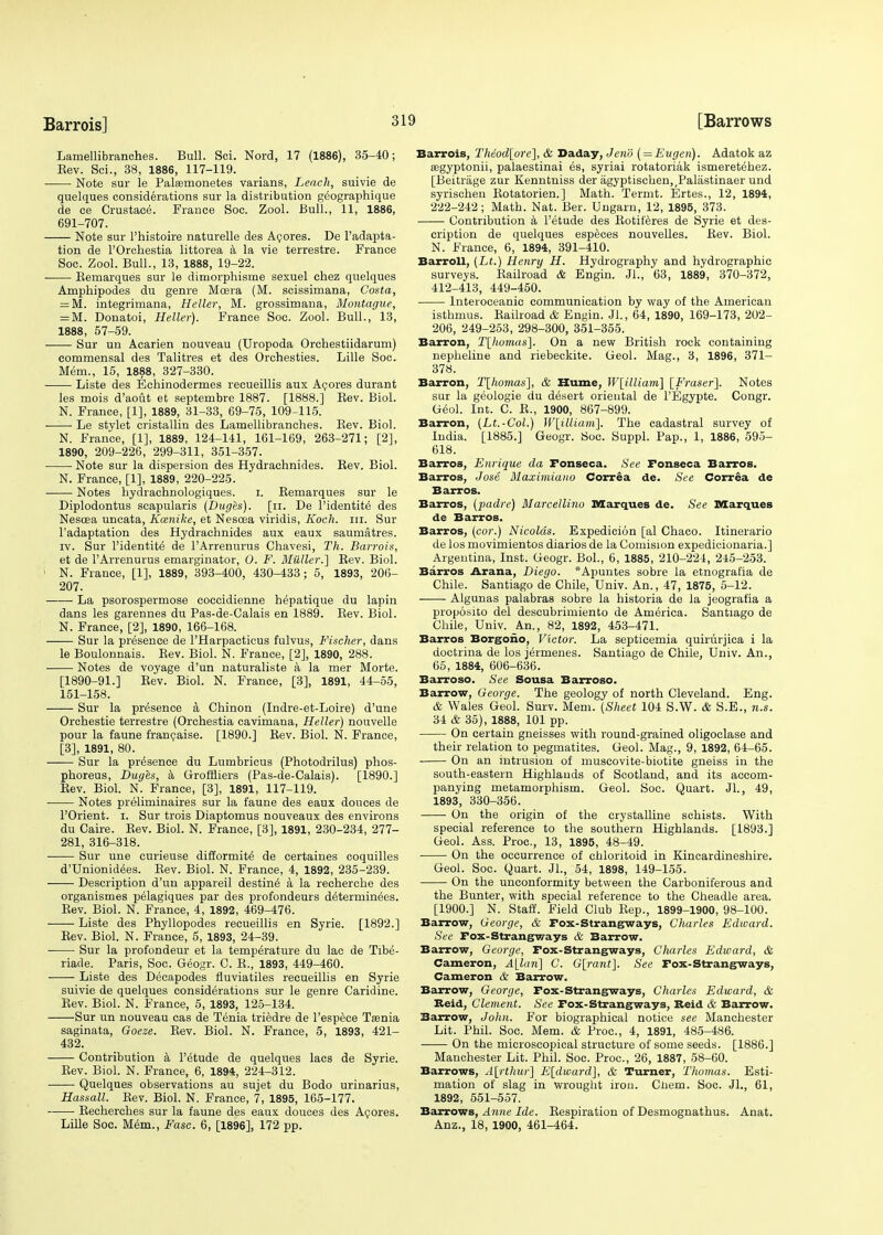 Lamellibranches. Bull. Sci. Nord, 17 (1886), 35-40; Eev. Sci., 38, 1886, 117-119. Note sur le Palasmonetes varians, Leach, suivie de quelques considerations sur la distribution geographique de ce Crustace. France Soc. Zool. Bull., 11, 1886, 691-707. Note sur l'histoire naturelle des Acores. De l'adapta- tion de l'Orchestia littorea a la vie terrestre. France Soc. Zool. Bull., 13, 1888, 19-22. Bemarques sur le dioiorphisme sexuel chez quelques Amphipodes du genre Mcera (M. scissimana, Costa, = M. integrimana, Heller, M. grossimana, Montague, = M. Donatoi, Heller). France Soc. Zool. Bull., 13, 1888, 57-59. Sur un Acarien nouveau (Uropoda Orchestiidarum) commensal des Talitres et des Orchesties. Lille Soc. Mem., 15, 1888, 327-330. Liste des Echinodermes recueillis aux Acores durant les mois d'aout et septembre 1887. [1888.] Bev. Biol. N. France, [1], 1889, 31-33, 69-75, 109-115. Le stylet cristallin des Lamellibranches. Bev. Biol. N. France, [1], 1889, 124-141, 161-169, 263-271; [2], 1890, 209-226, 299-311, 351-357. Note sur la dispersion des Hydrachnides. Bev. Biol. N. France, [1], 1889, 220-225. Notes hydrachnologiques. I. Bemarques sur le Diplodontus scapularis (Duges). [n. De l'identite des Nescea uncata, Koznike, et Nesoea viridis, Koch. in. Sur l'adaptation des Hydrachnides aux eaux saumatres. iv. Sur l'identite de l'Arrenurus Chavesi, Th. Barrois, et de l'Arrenurus emarginator, O. F. Muller.] Bev. Biol. ' N. France, [1], 1889, 393-400, 430-433; 5, 1893, 206- 207. La psorospermose coccidienne hepatique du lapin dans les garennes du Pas-de-Calais en 1889. Bev. Biol. N. France, [2], 1890, 166-168. Sur la presence de l'Harpacticus fulvus, Fischer, dans le Boulonnais. Bev. Biol. N. France, [2], 1890, 288. ■ Notes de voyage d'un naturaliste a la mer Morte. [1890-91.] Bev. Biol. N. France, [3], 1891, 44-55, 151-158. Sur la presence a Chinon (Indre-et-Loire) d'une Orchestie terrestre (Orchestia cavimana, Heller) nouvelle pour la faune francaise. [1890.] Bev. Biol. N. France, [3], 1891, 80. Sur la presence du Lumbricus (Photodrilus) phos- phoreus, Duges, a Groffliers (Pas-de-Calais). [1890.] Bev. Biol. N. France, [3], 1891, 117-119. Notes preliminaires sur la faune des eaux donees de POrient. i. Sur trois Diaptomus nouveaux des environs du Caire. Bev. Biol. N. France, [3], 1891, 230-234, 277- 281, 316-318. Sur une curieuse difformite de certaines coquilles d'Unionidees. Bev. Biol. N. France, 4, 1892, 235-239. Description d'un appareil destine' a la recherche des organismes pelagiques par des profondeurs determinees. Bev. Biol. N. France, 4, 1892, 469-476. Liste des Phyllopodes recueillis en Syrie. [1892.] Bev. Biol. N. France, 5, 1893, 24-39. ■ Sur la profondeur et la temperature du lac de Tibe- riade. Paris, Soc. Geogr. C. B., 1893, 449-460. Liste des Decapodes fluviatiles recueillis en Syrie suivie de quelques considerations sur le genre Caridine. Bev. Biol. N. France, 5, 1893, 125-134. Sur un nouveau cas de Tenia triedre de l'espece Taenia saginata, Goeze. Bev. Biol. N. France, 5, 1893, 421- 432. Contribution a l'etude de quelques lacs de Syrie. Bev. Biol. N. France, 6, 1894, 224-312. Quelques observations au sujet du Bodo urinarius, Hassall. Bev. Biol. N. France, 7, 1895, 165-177. Becherches sur la faune des eaux douces des Acores. Lille Soc. Mem., Fasc. 6, [1896], 172 pp. Barrois, TMod[orc~\, & Daday, J end ( = Eugcn). Adatok az legyptonii, palaestinai es, syriai rotatoriak ismeretehez. [Beitrage zur Kenntniss der agyptischen,,Palastinaer und syrischen Botatorien.] Math. Termt. Ertes., 12, 1894, 222-242; Math. Nat. Ber. Ungarn, 12, 1895, 373. Contribution a l'etude des Botiferes de Syrie et des- cription de quelques especes nouvelles. Bev. Biol. N. France, 6, 1894, 391-410. Barroll, (Lt.) Henry H. Hydrography and hydrographic surveys. Bailroad & Engin. 31., 63, 1889, 370-372, 412-413, 449-450. lnteroceanic communication by way of the American isthmus. Bailroad & Engin. 31., 64, 1890, 169-173, 202- 206, 249-253, 298-300, 351-355. Barron, T[homas], On a new British rock containing nepheline and riebeckite. Geol. Mag., 3, 1896, 371- 378. Barron, T[homas], & Hume, W[illiam] [Eraser]. Notes sur la geologie du desert oriental de l'Egypte. Congr. Geol. Int. C. B., 1900, 867-899. Barron, (Lt.-Col.) W[illiam]. The cadastral survey of India. [1885.] Geogr. Soc. Suppl. Pap., 1, 1886, 595- 618. Barros, Enrique da Fonseca. See Fonseca Barros. Barros, Jose Maximiano Correa de. See Correa de Barros. Barros, {padre) Marcellino Marques de. See Marques de Barros. Barros, (cor.) Nicolas. Expedicion [al Chaco. Itinerario de los movimientos diarios de la Comision expedicionaria.] Argentina, Inst. Geogr. Bol., 6, 1885, 210-224, 245-253. Barros Arana, Diego. *Apuntes some la etnografia de Chile. Santiago de Chile, Univ. An., 47, 1875, 5-12. Algunas palabras sobre la historia de la jeografia a proposito del descubrimiento de America. Santiago de Chile, Univ. An., 82, 1892, 453-471. Barros Borgono, Victor. La septicemia quirurjica i la doctrina de los jermenes. Santiago de Chile, Univ. An., 65, 1884, 606-636. Barroso. See Sousa Barroso. Barrow, George. The geology of north Cleveland. Eng. & Wales Geol. Surv. Mem. (Sheet 104 S.W. & S.E., n.s. 34 & 35), 1888, 101 pp. On certain gneisses with round-grained oligoclase and their relation to pegmatites. Geol. Mag., 9, 1892, 64-65. On an intrusion of muscovite-biotite gneiss in the south-eastern Highlands of Scotland, and its accom- panying metamorphism. Geol. Soc. Quart. Jl., 49, 1893, 330-356. On the origin of the crystalline schists. With special reference to the southern Highlands. [1893.] Geol. Ass. Proc, 13, 1895, 48-49. ■ On the occurrence of chloritoid in Kincardineshire. Geol. Soc. Quart. JL, 54, 1898, 149-155. On the unconformity between the Carboniferous and the Bunter, with special reference to the Cheadle area. [1900.] N. Staff. Field Club Bep., 1899-1900, 98-100. Barrow, George, & Fox-Strangways, Charles Edward. See Fox-Strangways & Barrow. Barrow, George, Fox-Strangways, Charles Edward, & Cameron, ^[iun] C. G[rant]. See Fox-Strangways, Cameron & Barrow. Barrow, George, Fox-Strangways, Charles Edward, & Reid, Clement. See Fox-Strangways, Reid & Barrow. Barrow, John. For biographical notice see Manchester Lit. Phil. Soc. Mem. & Proc, 4, 1891, 485-486. On the microscopical structure of some seeds. [1886.] Manchester Lit. Phil. Soc. Proc, 26, 1887, 58-60. Barrows, A[rthur~\ E[dward], & Turner, Thomas. Esti- mation of slag in wrought iron. Ciiem. Soc. Jl., 61, 1892, 551-557. Barrows, Anne Ide. Bespiration of Desmognathus. Anat. Anz., 18, 1900, 461-464.