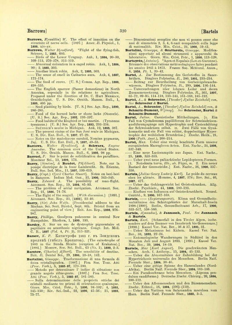 Barrows, F[rankliri] W. The effect of inanition on the structure of nerve cells. [1897.] Amer. Jl. Physiol., 1, 1898, xiv-xv. Barrows, Walter B[radford], *Flight of the flying-fish. Science, 1, 1883, 603. Birds of the Lower Uruguay. Auk, 1, 1884, 20-30, 109-113, 270-278, 313-319. Abnormal coloration in a caged robin. Auk, 1, 1884, 90 ; 2, 1885, 303. Another black robin. Auk, 2, 1885, 303. The sense of smell in Cathartes aura. Auk, 4, 1887, 172-174. The food of crows. [U. S.] Comm. Agr. Eep., 1888, 498-535. The English sparrow (Passer domesticus) in North America, especially in its relations to agriculture. Prepared under the direction of Dr. C. Hart Merriam, Ornithologist. U. S. Div. Ornith. Mamm. Bull., 1, 1889, 405 pp. Seed planting by birds. [U. S.] Sec. Agr. Kep., 1890, 280-285. Food of the horned larks or shore larks (Otocoris). [U. S.] Sec. Agr. Kep., 1892, 193-197. Food habits of the kingbird or bee martin. (Tyrannus tyrannus.) [U. S.] Sec. Agr. Rep., 1893, 233-234. Brunnich's murre in Michigan. Auk, 12, 1895, 387. ■ The present status of the San Jose scale in Michigan. U. S. Div. Ent. Bull., 9, 1897, 27-29. Notes on the malodorous carabid, Nomius pygmseus, Dej. U. S. Div. Ent. Bull, 9, 1897, 49-53. Barrows, Walter B[radford], & Schwarz, Eugene Amandus. The common crow of the United States. U. S. Div. Ornith. Mamm. Bull., 6, 1895, 98 pp. Barruel, P. Sur le point de solidification des paraffines. Momteur Sci., 13, 1899, 173. Barry, [Simeon], & Baudot, Ph[ilibert]. Note, sur la pompe electrique de la fosse Lambrecht. St. Etienne, Bull. Soc. Ind. Min., 11, 1897, 599-619. Barry, (Capt.) C[ecil Charles Stuart]. Notes on beri-beri in Rangoon. Indian Med. Gaz., 35, 1900, 343-345. Barry, Edioard A. The possibility of man-flight. Aeronaut. Soc. Eep., 19, 1884, 85-93. The problem of aerial navigation. Aeronaut. Soc. Rep., 21, 1886, 74-76. The flight of the seagull. [With discussion.] [1891.] Aeronaut. Soc. Rep., 23, [1893], 22-40. Barry, (Sir) John Wolfe. [Presidential address to the Mechan. Sci. Sect. Bristol, Sept. 8th. Bristol from an engineering point of view.] Brit. Ass. Rep., 1898, 976- 987. Barry, Phillips. Goodyera pubescens in central New Hampshire. Rhodora, 1, 1899, 193. Barsky, S. Sur un cas de dystrophie pigmentaire et papillaire ou acanthosis nigricans. Congr. Int. Med. C. R., 1897 [Vol. 4, Pt.2), 515-521. Barsov, K. P. Ka'racxpocfia 1883 r. bt> 3ohji,ckom,i> npOJUlBi (ril6e.1T) KpaitaTOa). [The catastrophe of 1883 in the Sunda Straits (eruption of Krakatoa).] [1884.] Moscow, Soc. Sci. Bull., 65 (No. 1), 1890, 2-3. Barstow, C[harles] A[lbert]. The sensibility of dentine. Brit. Jl. Dental Sci., 29, 1886, 10-18, 142. Bartalini, Giuseppe. Trasformazione di una formula di fisica cristallografica. [1887.] Pisa Soc. Tosc. Atti (Proc. Verb.), 5, 1885-87, 179-180. Metodo per determinare 1' indice di rifrazione con grande angolo rifrangente. [1887.] Pisa Soc. Tosc. Atti (Proc. Verb.), 5, 1885-87, 181-183. Sulla determinazione delle proprieta ottiche dei cristalli mediante tre prismi di orientazione qualunque. Giorn. Min. Crist. Petr., 1, 1890, 94-102; 4, 1893, 145-150; Riv. Sci.-Ind., 22, 1890, 45-56; 25, 1893, 75-77. Dimostrazioni semplice che non vi posson esser che assi di simmetria 2, 3, 4, 6-nari compatibili colla legge di razionalita. Riv. Min. Crist., 24, 1900, 59-61. Bartalini, Giuseppe, & Grattarola, Giuseppe. Modifica- zioni apportate ad alcuni strumenti e apparecchi da laboratorio. Giorn. Min. Crist. Petr., 1, 1890, 113-128. Bartayres, [Antoine]. *Agenet Espalais (Lot-et-Garonne). Resumes des observations meteorologiques faites pendant les annees 1841 k 1853. France Soc. Meteorol. Anuu., 6, 1858, Pt. 1, 39-42. Bartel, A. Zur Bestimmung des Gerbstoffes in Sauer- bruhen. Dinglers Polytechn. Jl., 280, 1891, 233-234. Beitrag zur Beurtheilung von Gerbereigebrauchs- wassern. Dinglers Polytechn. JL, 299, 1896, 136-144. Untersuchungen iiber lohgare Leder und deren Zusammensetzung. Dinglers Polytechn. Jl., 305, 1897, 65-72, 89-95, 114-118, 138-144, 161-168, 185-192. Bartel, A., & Scnroeder, [Thcodor] J[ulius Reinhold] von. See Scnroeder & Bartel. Bartel, .i., Scnroeder, [Theodor] J[ulius Reinhold] von, & Schmitz-Dumont, W[inny]. See Scnroeder, Bartel & Schmitz-Dnmont. Bartel, Julius. Casuistische Mittheilungen. [i. Ein Fall von Cystadenoma papilliferum der Schweissdriisen- ausfiihrungsgange mit Hypertrophic und Cystenbildung der Schweissdriisen selbst. n. Zwei Falle von Gyna- komastie und ein Fall von echter, doppelseitiger Hyper- trophic der weiblichen Brustdriise.] Ztschr. Heilk., 21, 1900 (Path. Anat.), 200-214. Bartel, Max. Ueber eine wenig beachtete Form unserer europaischen Macroglossa-Arten. Ent. Naohr., 24,1898, 337-340. Eine neue Lasiocampide aus Japan. Ent. Nachr., 25, 1899, 353-355. Ueber zwei neue paliiarktische Lepidopteren-Formen. [1. Notodonta torva, Hb., ab. Fiigei, m. 2. Ein neuer Bastard der Geometrida?.] Ent. Nachr., 26, 1900, 337- 350. Bartels, [Julius Georg Ludwig Karl]. Le poids du cerveau chez les alienes. Homme, 4, 1887, 574; Rev. Sci., 40, 1887, 477. Ueber das Gehirngewicht bei Geisteskranken. Allg. Ztschr. Psychiatr., 44, 1888, 180-193. ■ Einfluss von Influenza auf Geisteskrankheit. Neurol. Centrbl., 9, 1890, 167-169. Bartels, (Regierungsarzt). Klima und Gesundheits- verhaltnisse des Schutzgebietes der Marschall-Inseln 1898-[1900]. Berlin, Gesundheitsamt Arb., 17, 1900, 553-557, 558-560. Bartels, A[mandus], & Jannasch, Paul. See Jannascn & Bartels. Bartels, Karl. [Schneefall in den Tiroler Alpen, insbe- sondere auf dem Brenner von Innsbruck bis Gossensass.] [1890.] Kassel Ver. Nat. Ber., 36 & 37, 1891, 31. Ueber Melanismus bei Kafern. Kassel Ver. Nat. Ber., 38, 1892, 22-24. ■ Entomologische Wanderungen in Sudtirol in den Monaten Juli und August 1893. [1893.] Kassel Ver. Nat. Ber., 39, 1894, 18-19. Bartels, Max [Karl August]. Die geschwanzten Men- schen. Arch. f. Anthrop., 15, 1884, 45-132. Ueber die Abnormitaten der Zahnbildung bei der Hypertrichosis universalis des Menschen. Berlin Natf. Freunde Sber., 1884, 38-46. Ueber eine giftige Spinne des> Haussalandes (Nord- Afrika). Berlin Natf. Freunde Sber., 1884, 183-186. Ein Pseudoschwanz beim Menschen. (Lipoma pen- dulum caudiforme.) Deutsche Ztschr. Chirurg., 20, 1884, 100-112. Ueber den Affenmenschen und den Barenmenschen. Ztschr. Ethnol., 16, 1884, (106)-(110). Ueber das Variiren von Salamandra maculosa vom Harz. Berlin Natf. Freunde Sber., 1885, 3-5.