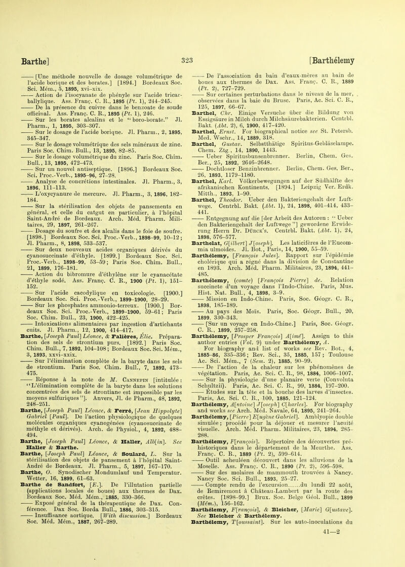 [Une methode nouvelle de dosage volurnelrique de l'acide borique et des borates.] [1894.] Bordeaux Soc. Sci. Mem., 5, 1895, xvi-xix. Action de Tisocyanate de ph^nyle sur l'acide tricar- ballylique. Ass. Franc. C. E., 1895 (Pt. 1), 244-245. De la presence du cuivre dans le benzoate de soude officinal. Ass. Franc. C. E., 1895 (Pt. 1), 246. Sur les borates alcalins et le  boro-borate. Jl. Pharm., 1, 1895, 303-307. Sur le dosage de l'acide borique. Jl. Pharm., 2, 1895, 345-347. Sur le dosage volum^trique des sels min^raux de zinc. Paris Soc. Chim. Bull., 13, 1895, 82-85. Sur le dosage volumelrique du zinc. Paris Soc. Chim. Bull., 13, 1895, 472-473. Sur un nouvel antiseptique. [1896.] Bordeaux Soc. Sci. Proc.-Verb., 1895-96, 27-28. Analyse de concretions intestinales. Jl. Pharm., 3, 1896, 111-113. L'oxycyanure de mercure. Jl. Pharm., 3, 1896, 182- 184. Sur la sterilisation des objets de pansements en general, et celle du catgut en partieulier, a 1'hopital Saint-Andre de Bordeaux. Arch. Med. Pharm. Mili- taires, 29, 1897, 261-267. Dosage du soufre et des alcalis dans le foie de soufre. [1898.] Bordeaux Soc. Sci. Proc.-Verb., 1898-99, 10-12; Jl. Pharm., 8, 1898, 533-537. Sur deux nouveaux acides organiques derives du cyanosuccinate d'ethyle. [1899.] Bordeaux Soc. Sci. Proc.-Verb., 1898-99, 53-59; Paris Soc. Chim. Bull., 21, 1899, 176-181. Action du bibromure d'ethylene sur le cyanacetate d'ethyle sode\ Ass. Franc. C. E., 1900 (Pt. 1), 151- 152. Sur l'acide cacodylique en toxicologie. [1900.] Bordeaux Soc. Sci. Proc.-Verb., 1899-1900, 28-29. Sur les phosphates ammonio-terreux. [1900.] Bor- deaux Soc. Sci. Proc.-Verb., 1899-1900, 59-61; Paris Soc. Chim. Bull., 23, 1900, 422-425. Intoxications alimentaires par ingestion d'artichauts cuits. Jl. Pharm., 12, 1900, 414-417. Barthe, [Joseph Paul] Leonce, & Falieres, Elie. Prepara- tion des sels de strontium purs. [1892.] Paris Soc. Chim. Bull., 7,1892, 104-108; Bordeaux Soc. Sci. Mem., 3, 1893, xxvi-xxix. Sur l'elimination complete de la baryte dans les sels de strontium. Paris Soc. Chim. Bull., 7, 1892, 473- 475. Eeponse a la note de M. Cannepin [intitulee: L'eiimination complete de la baryte dans les solutions concentres des sels de strontiane est impossible par les moyens sulfuriques ]. Anvers, Jl. de Pharm., 48, 1892, 248-251. Barthe, [Joseph Paul] Leonce, & rerre, [Jean Hippolyte] Gabriel [Paul]. De Taction physiologique de quelques molecules organiques cyanogenees (cyanosuccinate de methyle et derives). Arch, de Physiol., 4, 1892, 488- 494. Barthe, [Joseph Paul] Leonce, & Haller, Alh[in]. See Haller & Barthe. Barthe, [Joseph Paul] Leonce, & Soulard, L. Sur la sterilisation des objets de pansement a 1'hopital Saint- Andre de Bordeaux. Jl. Pharm., 5, 1897, 167-170. Barthe, O. Synodischer Mondumlauf und Temperatur. Wetter, 16, 1899, 61-63. Barthe de Sandfort, [E.]. De l'illutation partielle (applications locales de boues) aux thermes de Dax. Bordeaux Soc. Med. Mem., 1885, 330-366. Expose general de la therapeutique de Dax. Con- ference. Dax Soc. Borda Bull., 1886, 303-315. Insuffisance aortique. [With discussion.] Bordeaux Soc. Med. Mem., 1887, 267-289. De l'association du bain d'eaux-meres au bain de boues aux thermes de Dax. Ass. Franc. C. E., 1889 (Pt. 2), 727-729. Sur certaines perturbations dans le niveau de la mer, observees dans la baie du Brusc. Paris, Ac. Sci. C. E., 125, 1897, 66-67. Barthel, Chr. Einige Versuche iiber die Bildung von Essigsiiure in Milch durch Milchsaurebakterien. Centrbl. Bakt. (Abt. 2), 6, 1900, 417-420. Barthel, Ernst. For biographical notice see St. Petersb. Med. Wschr., 14, 1889, 318. Barthel, Gustav. Selbstthatige Spiritus-Geblaselampe. Chem. Ztg., 14, 1890, 1443. Ueber Spiritusbunsenbrenner. Berlin, Chem. Ges. Ber., 25, 1892, 2646-2648. Dochtloser Benzinbrenner. Berlin, Chem. Ges. Ber., 26, 1893, 1179-1180. Barthel, Karl. Volkerbewegungen auf der Siidhalfte des afrikanischen Kontinents. [1894.] Leipzig Ver. Erdk. Mitth., 1893, 1-90. Barthel, Theodor. Ueber den Bakteriengehalt der Luft- wege. Centrbl. Bakt. (Abt. 1), 24, 1898, 401-414, 433- 441. Entgegnung auf die [der Arbeit des Autoren :  Ueber den Bakteriengehalt der Luftwege ] gewordene Erwide- rung Herrn Dr. Dbrck's. Centrbl. Bakt. (Abt. 1), 24, 1898, 576-577. Barthelat, G[ilbert] J[oseph]. Les laticiferes de PEucom- mia ulmoides. Jl. Bot., Paris, 14, 1900, 55-59. Barthelemy, [Franqois Jules]. Eapport sur l'epidemie cholerique qui a regne dans la division de Constantine en 1893. Arch. Med. Pharm. Militaires, 23, 1894, 441- 485. Barthelemy, (cornte) [Francois Pierre] de. Eelation succincte d'un voyage dans l'lndo-Chine. Paris, Mus. Hist. Nat. Bull., 4, 1898, 3-9. Mission en Indo-Chine. Paris, Soc. Geogr. C. E., 1898, 185-189. Au pays des Mois. Paris, Soc. Geogr. Bull., 20, 1899, 330-343. [Sur un voyage en Indo-Chine.] Paris, Soc. Geogr. C. E., 1899, 257-258. Barthelemy, [Prosper Francois] A[ime]. Assign to this author entries (Vol. 9) under Barthelemy, A. For biography and list of works see Eev. Bot., 4, 1885-86, 335-336; Eev. Sci., 35, 1885, 157 ; Toulouse Ac. Sci. Mem., 7 (Sem. 2), 1885, 90-99. De Taction de la chaleur sur les phenom^nes de vegetation. Paris, Ac. Sci. C. E., 98, 1884, 1006-1007. Sur la physiologie d'une planaire verte (Convoluta Schultzii). Paris, Ac. Sci. C. E., 99, 1884, 197-200. Etudes sur la tete et la bouche des larves d'insectes. Paris, Ac. Sci. C. E., 100, 1885, 121-124. Barthelemy, A[ntoine] J[oseph] C[harles]. For biography and works see Arch. Med. Navale, 64, 1895, 241-264. Barthelemy, [Pierre] E[ugene Gabriel]. Amblyopie double simulee; procede pour la dejouer et mesurer Tacuite visuelle. Arch. Med. Pharm. Militaires, 23, 1894, 285- 288. Barthelemy, F[ranqois]. Eepertoire des d^couvertes pre- historiques dans le departement de la Meurthe. Ass. Franc. C. E., 1889 (Pt. 2), 599-614. Outil acheuleen decouvert dans les alluvions de la Moselle. Ass. Franc. C. E., 1890 (Pt. 2), 596-598. Sur des molaires de mammouth trouvees a Nancy. Nancy Soc. Sci. Bull., 1893, 25-27. Compte rendu de Texcursion du lundi 22 aout, de Eemiremont a Chateau-Lambert par la route des cretes. [1898-99.] Brux. Soc. Beige Geol. Bull., 1899 (Mem.), 156-162. Barthelemy, F[rancois], & Bleicher, [Marie] G[ustave]. See Bleicher & Barthelemy. Barthelemy, T[oussaint]. Sur les auto-inoculations du 41—2