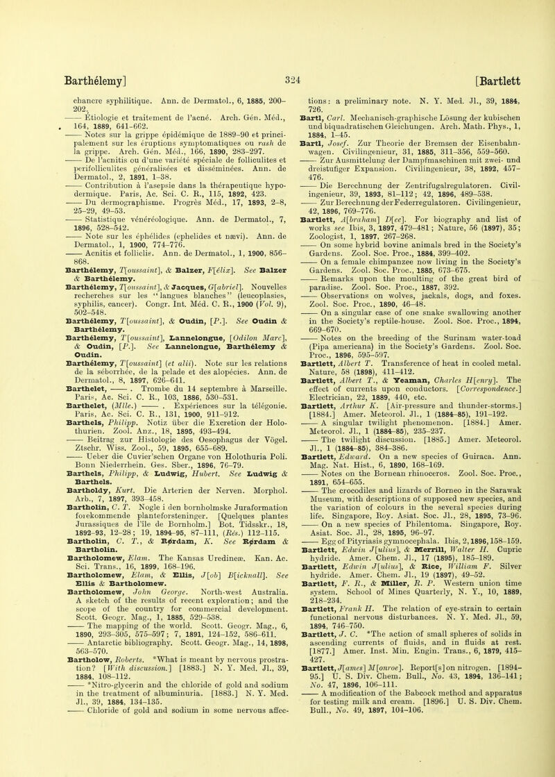 chancre syphilitique. Ann. de Dermatol., 6, 1885, 200- 202. Etiologie et traitement de l'acne\ Arch. Gen. Med., . 164, 1889, 641-662. Notes sur la grippe epidemique de 1889-90 et princi- palement sur les eruptions syruptomatiques ou rash de la grippe. Arch. Gen. Med., 166, 1890, 283-297. De l'acnitis ou d'une variete speciale de folliculites et perifolliculites generalises et dissemin^es. Ann. de Dermatol., 2, 1891, 1-38. ■ Contribution a l'asepsie dans la therapeutique hypo- dermique. Paris, Ac. Sci. C. E., 115, 1892, 423. Du dermographisme. Progres Med., 17, 1893, 2-8, 25-29, 49-53. Statistique v^nereologique. Ann. de Dermatol., 7, 1896, 528-542. Note sur les ephelides (ephelides et nasvi). Ann. de Dermatol., 1, 1900, 774-776. Acnitis et folliclie. Ann. de Dermatol., 1, 1900, 856- 868. Barthelemy, T(oussaint], & Balzer, F[elix]. See Balzer & Barthelemy. Barthelemy, T[oussaint], & Jacques, G[abriel~\. Nouvelles recherches sur les langues blanches (leucoplasies, syphilis, cancer). Congr. Int. Med. C. B., 1900 (Vol. 9), 502-548. Barthelemy, T[pussainf], & Oudin, [P.]. See Oudin & Barthelemy. Barthelemy, T\oussainf], Lannelongue, [Odilon Marc], & Oudin, [P.]. See Lannelongue, Barthelemy & Oudin. Barthelemy, T[ous$aint] (et alii). Note sur les relations de la s^borrhee, de la pelade et des alopecies. Ann. de Dermatol., 8, 1897, 626-641. Barthelet, . Trombe du 14 septembre a Marseille. Pari?, Ac. Sci. C. E., 103, 1886, 530-531. Barthelet, (Mile.) . Experiences sur la t&egonie. Paris, Ac. Sci. C. B., 131, 1900, 911-912. Barthels, Philipp. Notiz liber die Excretion der Holo- thurien. Zool. Anz., 18, 1895, 493-494. Beitrag zur Histologic des Oesophagus der Vogel. Ztschr. Wiss. Zool., 59, 1895, 655-689. Ueber die Cuvier'schen Organe von Holothuria Poli. Bonn Niederrhein. Ges. Sber., 1896, 76-79. Barthels, Philipp, & Ludwig, Hubert. See Ludwig & Barthels. Bartholdy, Kurt. Die Arterien der Nerven. Morphol. Arb., 7, 1897, 393-458. Bartholin, C. T. Nogle i den bornholmske Juraformation foiekommende planteforsteninger. [Quelques plantes Jurassiques de l'lle de Bornholm.] Bot. Tidsskr., 18, 1892-93, 12-28; 19, 1894-95, 87-111, (Res.) 112-115. Bartholin, C. T., & R^rdam, K. See Kprdam & Bartholin. Bartholomew, Elam. The Kansas Uredinese. Kan. Ac. Sci. Trans., 16, 1899, 168-196. Bartholomew, Elam, & Ellis, J [oft] B[icknall]. See Ellis & Bartholomew. Bartholomew, John George. North-west Australia. A sketch of the results of recent exploration; and the scope of the country for commercial development. Scott. Geogr. Mag., 1, 1885, 529-538. The mapping of the world. Scott. Geogr. Mag., 6, 1890, 293-305, 575-597; 7, 1891, 124-152, 586-611. ■ Antarctic bibliography. Scott. Geogr. Mag., 14, 1898, 563-570. Bartholow, Roberts. *What is meant by nervous prostra- tion? [With discussion.] [1883.] N. Y. Med. JL, 39, 1884, 108-112. *Nitro-glycerin and the chloride of gold and sodium in the treatment of albuminuria. [1883.] N. Y. Med. Jl., 39, 1884, 134-135. Chloride of gold and sodium in some nervous affec- tions : a preliminary note. N. Y. Med. JL, 39, 1884, 726. Bartl, Carl. Mechanisch-graphische Losung der kubischen und biquadratischen Gleichungen. Arch. Math. Phys., 1, 1884, 1-45. Bartl, Josef. Zur Theorie der Bremsen der Eisenbahn- wagen. Civilingenieur, 31, 1885, 311-356, 559-560. —-— Zur Ausmittelung der Dampfmaschinen mit zwei- und dreistufiger Expansion. Civilingenieur, 38, 1892, 457- 476. Die Berechnung der Zentrifugalregulatoren. Civil- ingenieur, 39, 1893, 81-112; 42, 1896, 489-538. Zur Berechnung derFederregulatoren. Civilingenieur, 42, 1896, 769-776. Bartlett, A[braham] B[ee]. For biography and list of works see Ibis, 3, 1897, 479-481; Nature, 56 (1897), 35; Zoologist, 1, 1897, 267-268. On some hybrid bovine animals bred in the Society's Gardens. Zool. Soc. Proc, 1884, 399-402. —— On a female chimpanzee now living in the Society's Gardens. Zool. Soc. Proc, 1885, 673-675. Eemarks upon the moulting of the great bird of paradise. Zool. Soc. Proc, 1887, 392. Observations on wolves, jackals, dogs, and foxes. Zool. Soc. Proc, 1890, 46-48. On a singular case of one snake swallowing another in the Society's reptile-house. Zool. Soc. Proc, 1894, 669-670. Notes on the breeding of the Surinam water-toad (Pipa americana) in the Society's Gardens. Zool. Soc. Proc, 1896, 595-597. Bartlett, Albert T. Transference of heat in cooled metal. Nature, 58 (1898), 411-412. Bartlett, Albert T., & Yeaman, Charles H[enry]. The effect of currents upon conductors. [Correspondence.] Electrician, 22, 1889, 440, etc. Bartlett, Arthur K. [Air-pressure and thunder-storms.] [1884.] Amer. Meteorol. JL, 1 (1884-85), 191-192. A singular twilight phenomenon. [1884.] Amer. Meteorol. JL, 1 (1884-85), 235-237. The twilight discussion. [1885.] Amer. Meteorol. JL, 1 (1884-85), 384-386. Bartlett, Edward. On a new species of Guiraca. Ann. Mag. Nat. Hist., 6, 1890, 168-169. Notes on the Bornean rhinoceros. Zool. Soc Proc, 1891, 654-655. The crocodiles and lizards of Borneo in the Sarawak Museum, with descriptions of supposed new species, and the variation of colours in the several species during life. Singapore, Eoy. Asiat. Soc. JL, 28, 1895, 73-96. On a new species of Philentoma. Singapore, Eoy. Asiat. Soc JL, 28, 1895, 96-97. Egg of Pityriasis gymnocephala. Ibis, 2,1896,158-159. Bartlett, Edwin J[ulius], & Merrill, Walter H. Cupric hydride. Amer. Chem. JL, 17 (1895), 185-189. Bartlett, Edwin J[ulius], & Rice, William F. Silver- hydride. Amer. Chem. JL, 19 (1897), 49-52. Bartlett, F. R., & Miller, R. P. Western union time system. School of Mines Quarterly, N. Y., 10, 1889, 218-234. Bartlett, Frank H. The relation of eye-strain to certain functional nervous disturbances. N. Y. Med. JL, 59, 1894, 746-750. Bartlett, J. C. *The action of small spheres of solids in ascending currents of fluids, and in fluids at rest. [1877.] Amer. Inst. Min. Engin. Trans., 6, 1879, 415- 427. Bartlett, J[ames] M[onroe]. Eeport[s]on nitrogen. [1894- 95.] U. S. Div. Chem. Bull., No. 43, 1894, 136-141; No. 47, 1896, 106-111. A modification of the Babcock method and apparatus for testing milk and cream. [1896.] U. S. Div. Chem. Bull., No. 49, 1897, 104-106.