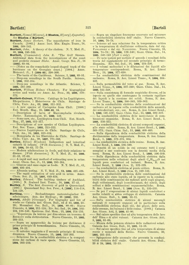 Bartlett, J[ames] M[onroe], & Huston, H[enry] A[ugustus]. See Huston & Bartlett. Bartlett, James Herbert. The manufacture of iron in Canada. [1885.] Anier. Inst. Min. Engin. Trans., 14, 1886, 508-542. Bartlett, John. A theory of the cholera. .N. Y. Med. Jl., 40, 1884, 246-249. Bartlett, (Commander) John R. *The Gulf Stream. Additional data from the investigations of the coast and geodetic steamer Blake. Amer. Geogr. Soc. Jl., 14 (1882), 69-84. [Notes on the remarkable looped-shaped track of the hurricane on the Georgian coast.] [1884.] Amer. Meteorol. JL, 1 (1884-85), 298-300. The basin of the Caribbean. Science, 5, 1885, 89-91. Deep-sea soundings in the South Pacific. Science, 7, 1886, 252-254. Deep-sea soundings in the Atlantic. Science, 7, 1886, 387-389. Bartlett, Williajn Holmes Chambers. For biographical notice and works see Amer. Ac. Proc, 30, 1895, 570- 572. Bartlett-Calvert, William. Catalogo de los Lepidopteros, Khopal6ceros, i Heteroceros de Chile. Santiago de Chile, Univ. An., 69, 1886, 311-352. A new species of Cyclopides from Chili. [1888.] Ent. Month. Mag., 25, 1888-89, 34. Description of larva of Macromphalia rivularis, Butler. Entomologist, 21, 1888, 149. Some new, etc., Lepidoptera from Chili. Ent. Month. Mag., 27, 1891, 312-317. Descriptions of new species of Chilian Lepidoptera. Ent. Soc. Trans., 1893, 215-222. Nuevos Lepidopteros de Chile. Santiago de Chile, Univ. An., 84, 1893, 813-834. Monografia de los Elat^ridos de Chile. Santiago de Chile, Univ. An., 98, 1897, 779-860. Bartley, E[lias] H[udson]. Indigestion and intestinal catarrh in infants. [With discussion.] N. Y. Med. Jl. 40, 1884, 58-62, 77-79. Modern adulterations in foods, and their relations to disease. [With discussion.] N. Y. Med. JL, 44, 1886, 51-52, 57-63. A rapid and easy method of estimating urea in urine. Amer. Chem. Soc. JL, 12, 1890, 283-284. Glucose and cane-sugar as foods. N. Y. Med. JL, 61, 1895, 492-494. ■ Albumin testing. N. Y. Med. JL, 64, 1896, 425-426. ■ The rapid estimation of uric acid in urine. Amer. Chem. Soc. JL, 19, 1897, 649-656. Bartley, Edward. The building timbers of Auckland. [1885.] N. Zealand Inst. Trans., 18, 1886, 37-41. Bartley, N. The first discovery of gold in Queensland. [1887.] Queensland Boy. Soc. Proc, 4, [18881, 114-118, 124-128. Bartling, . Beobachtungen meteorologischer Er- seheinungen. Ann. der Hydrogr., 26 (1898), 230. Bartoli, Adolfo [Giuseppe]. For biography and list of works see Catania Acc. Gioen. Bull., 44 & 45, 1896, 23- 28; Moncalieri Oss. Boll., 16, 1896, 88-89; Nuovo Cimento, 4, 1896, 211-224; Biv. Sci.-Ind., 28, 1896, 102- 104, 128-140; Spettrosc. Ital. Mem., 25, 1896, 214-216. *Esperienza da lezione per dimostrare un teorema di Biemann sulla elettrostatica. Nuovo Cimento, 13, 1883, 209-213. Sopra un apparecchio da lezione per diehiarare il primo principio di termodinamica. Nuovo Cimento, 15, 1884, 18-22. II ealorico raggiante e il secondo principio di termo- dinamica. Nuovo Cimento, 15, 1884, 193-202. Belazione fra la conducibilita elettrica e la eomposi- zione dei carboni di varie specie. Nuovo Cimento, 15, 1884, 203-210. Sopra un singolare fenomeno osservato nel misurare la conducibilita elettrica dell' etalio. Nuovo Cimento, 16, 1884, 70-74. Intorno ad una relazione fra la temperatura critica e la temperatura di ebullizione ordinaria, data dal sig. Pawlewski e dal sig. Najdejdine. Nuovo Cimento, 16, 1884, 74-78; 20, 1886, 139-140; Gazz. Chim. Ital., 14, 1885, 540-543 [Part i only]. Di varie ipotesi per mettere d' accordo i resultati della teoria del raggiamento col secondo principio di termo- dinamica. Biv. Sci.-Ind., 16, 1884, 224-226. I volumi molecolari e le dilatazioni dei liquidi alle temperature corrispondenti. Boma, B. Acc. Lincei Mem., 19, 1884, 577-630. La conducibilita elettrica delle eombinazioni del carbonio. Boma, B. Acc. Lincei Trans., 8, 1884, 334- 337. Sulla permeabilita del vetro ai gas. Boma, B. Acc. Lincei Trans., 8, 1884, 337-340; Gazz. Chim. Ital., 14, 1885, 544-548. Sulla coesistenza di formule empiriche diverse, ed in ispecie su quelle che contengano la costante capillare dei liquidi o la coesione dei solidi. Boma, B. Acc. Lincei Trans., 8, 1884, 340-343, 359-362. Su la conducibilita elettrica delle eombinazioni del carbonio ed in ispecie sulla conducibilita delle ammidi, dei nitroderivati, ecc, ecc. Boma, B. Acc. Lincei Bend., 1, 1885, 546-550; Gazz. Chim. Ital., 15, 1885, 392-397. La conducibilita elettrica delle mescolanze di eom- binazioni organiche. Boma, B. Acc. Lincei Bend., 1, 1885, 550-555. La conducibilita elettrica di alcuni composti organici, alio stato solido. Boma, B. Acc. Lincei Bend., 1, 1885, 569-572; Gazz. Chim. Ital., 15, 1885, 400-403. Sulla dipendenza della conducibilita elettrica della dietilammina dalla temperatura. Boma, B. Acc. Lincei Bend., 1, 1885, 572-573, 884. La conducibilita elettrica delle resine. Boma, B. Acc. Lincei Bend., 1, 1885, 586-590. Densita di un solido in cui entrano tutti i corpi semplici e suo confronto con la densita media della terra. Boma, B. Acc. Lincei Bend., 1, 1885, 596-599. Sulla dipendenza della conducibilita elettrica dalla temperatura nelle soluzioni degli alcoli CnH2jl+2 0 nei liquidi poco conduttori od isolanti. Boma, B. Acc. Lincei Bend., 2, 1886 (Sem. 2), 122-129. La conducibilita elettrica al punto critico. Boma, B. Acc. Lincei Bend., 2, 1886 (Sem. 2), 129-131. Su la conducibilita elettrica delle eombinazioni del carbonio alio stato liquido, ed in ispecie su la conduci- bilita delle eombinazioni dei radicali aeidi cogli alogeni, degli solfocianati, degli isosolfocianati, dei nitrili, degli solfuri e delle eombinazioni organometalliche. Boma, B. Acc. Lincei Bend., 2, 1886 (Sem. 2), 132-135. Se per 1' evaporazione di alcuni liquidi conduttori e molto volatili si abbia sviluppo di elettricita. Catania Acc. Gioen. Bull., 8, 1889, 10-11. Sul'a conducibilita elettrica di alcuni mescugli naturali di composti organici ed in particolare sulla conducibilita elettrica degli olii, dei grassi, delle cere, delle essenze, dei balsami e delle resine. [1889.] Catania Acc. Gioen. Atti, 2, 1890, 45-80. Sul calore specifico fino ad alta temperatura delle lave dell' Etna e di altri vulcani. Catania Acc. Gioen. Atti, 3, 1891, 61-66. Misura della potenza chimica delle radiazioni solari. Catania Acc. Gioen. Bull., 16, 1891, 12-16. Sul calore specifico fino ad alta temperatura di alcune roccie e minerali della Sicilia. Nuovo Cimento, 30, 1891, 231-235. Spiegazione delle anomalie che presenta la conduci- bilita elettrica dell' etalio. Catania Acc. Gioen. Bull., 23 & 24, 1892, 12-13.