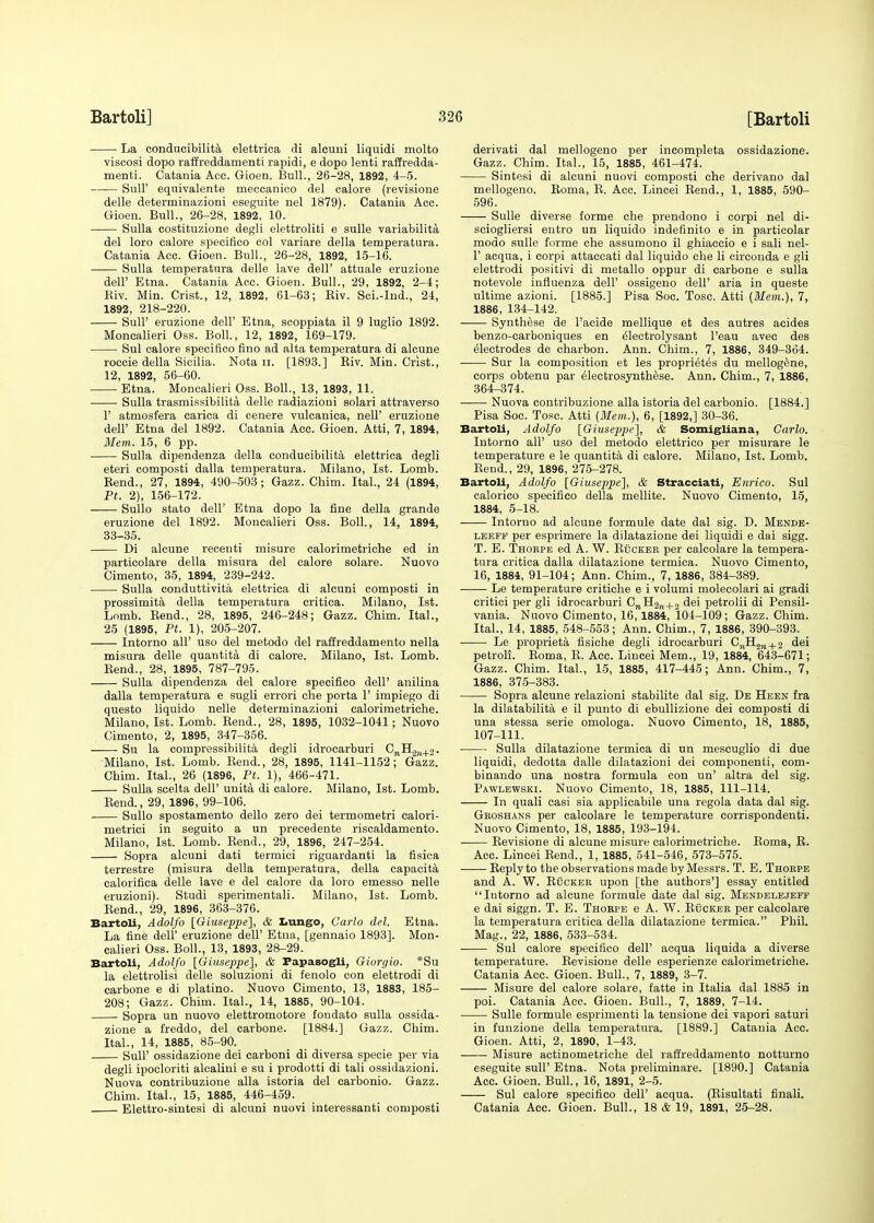 La conducibilita elettrica di alcuni liquidi molto viscosi dopo raffreddamenti rapidi, e dopo lenti raffredda- menti. Catania Acc. Gioen. Bull., 26-28, 1892, 4-5. Sull' equivalente meccanico del calore (revisione delle determinazioni eseguite nel 1879). Catania Acc. Gioen. Bull., 26-28, 1892, 10. Sulla costituzione degli elettroliti e sulle variabilita del loro calore specifico col variare della temperatura. Catania Acc. Gioen. Bull., 26-28, 1892, 15-16. Sulla temperatura delle lave dell' attuale eruzione dell' Etna. Catania Acc. Gioen. Bull., 29, 1892, 2-4; Riv. Min. Crist., 12, 1892, 61-63; Riv. Sci.-Ind., 24, 1892, 218-220. Sull' eruzione dell' Etna, scoppiata il 9 luglio 1892. Moncalieri Oss. Boll., 12, 1892, 169-179. Sul calore specitico fino ad alta temperatura di alcune roccie della Sicilia. Nota n. [1893.] Riv. Min. Crist., 12, 1892, 56-60. Etna. Moncalieri Oss. Boll., 13, 1893, 11. ■ Sulla trasmissibilita delle radiazioni solari attraverso 1' atmosfera carica di cenere vulcanica, nell' eruzione dell' Etna del 1892. Catania Acc. Gioen. Atti, 7, 1894, Mem. 15, 6 pp. Sulla dipendenza della conducibilita elettrica degli eteri composti dalla temperatura. Milano, 1st. Lomb. Rend., 27, 1894, 490-503; Gazz. Chim. Ital., 24 (1894, Pt. 2), 156-172. Sullo stato delP Etna dopo la fine della grande eruzione del 1892. Moncalieri Oss. Boll., 14, 1894, 33-35. Di alcune recenti misure calorimetriche ed in particolare della misura del calore solare. Nuovo Cimento, 35, 1894, 239-242. Sulla conduttivita elettrica di alcuni composti in prossimita della temperatura critica. Milano, 1st. Lomb. Rend., 28, 1895, 246-248; Gazz. Chim. Ital., 25 (1895, Pt. 1), 205-207. Intorno all' uso del metodo del raffreddamento nella misura delle quantita di calore. Milano, 1st. Lomb. Rend., 28, 1895, 787-795. Sulla dipendenza del calore specifico dell' anilina dalla temperatura e sugli errori che porta 1' impiego di questo liquido nelle determinazioni calorimetriche. Milano, 1st. Lomb. Rend., 28, 1895, 1032-1041; Nuovo Cimento, 2, 1895, 347-356. Su la compressibility degli idrocarburi C„H2rl+o. Milano, 1st. Lomb. Rend., 28, 1895, 1141-1152; Gazz. Chim. Ital., 26 (1896, Pt. 1), 466-471. Sulla scelta dell' unita di calore. Milano, 1st. Lomb. Rend., 29, 1896, 99-106. Sullo spostamento dello zero dei termometri calori- metrici in seguito a un precedente riscaldamento. Milano, 1st. Lomb. Rend., 29, 1896, 247-254. Sopra alcuni dati termici riguardanti la fisica terrestre (misura della temperatura, della capacita calorifica delle lave e del calore da loro emesso nelle eruzioni). Studi sperimentali. Milano, 1st. Lomb. Rend., 29, 1896, 363-376. Bartoli, Adolfo [Giuseppe], & Lungo, Carlo del. Etna. La fine dell' eruzione dell' Etna, [gennaio 1893]. Mon- calieri Oss. Boll., 13, 1893, 28-29. Bartoli, Adolfo [Giuseppe], & Papasogli, Giorgio. *Su la elettrolisi delle soluzioni di fenolo con elettrodi di carbone e di platino. Nuovo Cimento, 13, 1883, 185- 208; Gazz. Chim. Ital., 14, 1885, 90-104. Sopra un nuovo elettromotore fondato sulla ossida- zione a freddo, del carbone. [1884.] Gazz. Chim. Ital., 14, 1885, 85-90. Sull' ossidazione dei carboni di diversa specie per via degli ipocloriti alcalini e su i prodotti di tali ossidazioni. Nuova contribuzione alia istoria del carbonic Gazz. Chim. Ital., 15, 1885, 446-459. Elettro-sintesi di alcuni nuovi interessanti composti derivati dal mellogeno per incompleta ossidazione. Gazz. Chim. Ital., 15, 1885, 461-474. Sintesi di alcuni nuovi composti che derivano dal mellogeno. Roma, R. Acc. Lincei Rend., 1, 1885, 590- 596. Sulle diverse forme che prendono i corpi nel di- sciogliersi entro un liquido indefinito e in particolar modo sulle forme che assumono il ghiaccio e i sali nel- 1' acqua, i corpi attaccati dal liquido che li circonda e gli elettrodi positivi di metallo oppur di carbone e sulla notevole influenza dell' ossigeno dell' aria in queste ultime azioni. [1885.] Pisa Soc. Tosc. Atti (Mem.), 7, 1886, 134-142. Synthese de l'acide mellique et des autres acides benzo-carboniques en electrolysant l'eau avec des electrodes de charbon. Ann. Chim., 7, 1886, 349-364. Sur la composition et les proprietes du mellogene, corps obtenu par electrosynthese. Ann. Chim., 7, 1886, 364-374. Nuova contribuzione alia istoria del carbonio. [1884.] Pisa Soc. Tosc. Atti (Mem.), 6, [1892,] 30-36. Bartoli, Adolfo [Giuseppe], & Somigliana, Carlo. Intorno all' uso del metodo elettrico per misurare le temperature e le quantita di calore. Milano, 1st. Lomb. Rend., 29, 1896, 275-278. Bartoli, Adolfo [Giuseppe], & Stracciati, Enrico. Sul calorico specifico della mellite. Nuovo Cimento, 15, 1884, 5-18. Intorno ad alcune formule date dal sig. D. Mende- leeff per esprimere la dilatazione dei liquidi e dai sigg. T. E. Thorpe ed A. W. Rucker per calcolare la tempera- tura critica dalla dilatazione termica. Nuovo Cimento, 16, 1884, 91-104; Ann. Chim., 7, 1886, 384-389. Le temperature critiche e i volumi molecolari ai gradi critici per gli idrocarburi CnH2n+2 dei petrolii di Pensil- vania. Nuovo Cimento, 16,1884, 104-109 ; Gazz. Chim. Ital., 14, 1885, 548-553; Ann. Chim., 7, 1886, 390-393. Le proprieta fisiche degli idrocarburi C7lII2n + 2 dei petroli. Roma, R. Ace. Lincei Mem., 19, 1884, 643-671; Gazz. Chim. Ital., 15, 1885, 417-445; Ann. Chim., 7, 1886, 375-383. Sopra alcune relazioni stabilite dal sig. De Heen fra la dilatabilita e il punto di ebullizione dei composti di una stessa serie omologa. Nuovo Cimento, 18, 1885, 107-111. Sulla dilatazione termica di un mescuglio di due liquidi, dedotta dalle dilatazioni dei componenti, com- binando una nostra formula con un' altra del sig. Pawlewski. Nuovo Cimento, 18, 1885, 111-114. In quali casi sia applicabile una regola data dal sig. Groshans per calcolare le temperature corrispondenti. Nuovo Cimento, 18, 1885, 193-194. Revisione di alcune misure calorimetriche. Roma, R. Acc. Lincei Rend., 1, 1885, 541-546, 573-575. Reply to tbe observations made by Messrs. T. E. Thorpe and A. W. Rucker upon [the authors'] essay entitled Intorno ad alcune formule date dal sig. Mendelejeff e dai siggn. T. E. Thorpe e A. W. Rucker per calcolare la temperatura critica della dilatazione termica. Phil. Mag., 22, 1886, 533-534. Sul calore specifico dell' acqua liquida a diverse temperature. Revisione delle esperienze calorimetriche. Catania Acc. Gioen. Bull., 7, 1889, 3-7. Misure del calore solare, fatte in Italia dal 1885 in poi. Catania Acc. Gioen. Bull., 7, 1889, 7-14. Sulle formule esprimenti la tensione dei vapori saturi in funzione della temperatura. [1889.] Catania Acc. Gioen. Atti, 2, 1890, 1-43. Misure actinometriche del raffreddamento notturno eseguite sull' Etna. Nota preliminare. [1890.] Catania Acc. Gioen. Bull., 16, 1891, 2-5. Sul calore specifico dell' acqua. (Risultati finali. Catania Acc. Gioen. Bull., 18 & 19, 1891, 25-28.