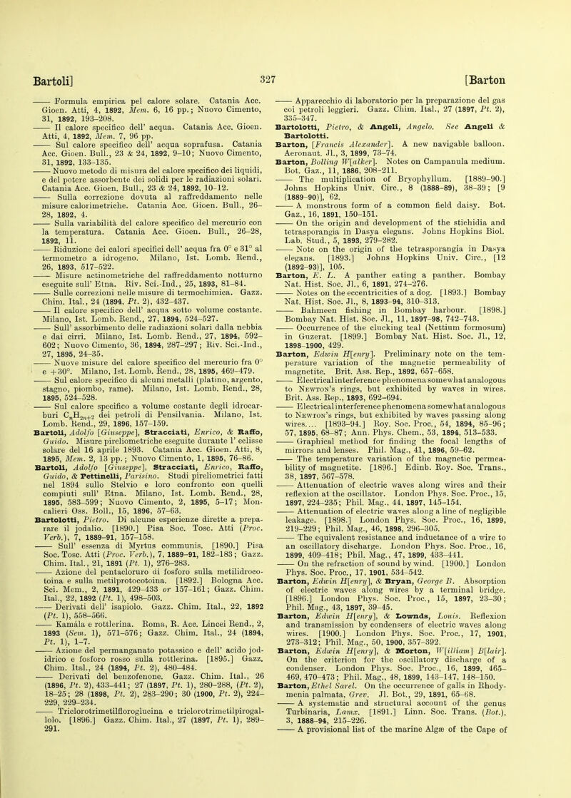 Formula empirica pel calore solare. Catania Acc. Gioen. Atti, 4, 1892, Mem. 6, 16 pp.; Nuovo Cimento, 31, 1892, 193-208. II calore specifico dell' acqua. Catania Acc. Gioen. Atti, 4, 1892, Mem. 7, 96 pp. Sul calore specifico dell' acqua soprafusa. Catania Acc. Gioen. Bull., 23 & 24, 1892, 9-10; Nuovo Cimento, 31, 1892, 133-135. Nuovo metodo di misura del calore specifico dei liquidi, e del potere assorbente dei solidi per le radiazioni solari. Catania Acc. Gioen. Bull., 23 & 24, 1892, 10-12. Sulla correzione dovuta al raflreddamento nelle misure calorimetriche. Catania Acc. Gioen. Bull., 26- 28, 1892, 4. Sulla variability del calore specifico del mercurio con la temperatura. Catania Acc. Gioen. Bull., 26-28, 1892, 11. Biduzione dei calori specifici dell' acqua fra 0° e 31° al termometro a idrogeno. Milano, 1st. Lomb. Bend., 26, 1893, 517-522. Misure actinometriche del raffreddamento notturno eseguite sulF Etna. Biv. Sci.-Ind., 25, 1893, 81-84. Sulle correzioni nelle misure di termochimica. Gazz. Chim. Ital., 24 (1894, Pt. 2), 432-437. II calore specifico dell' acqua sotto volume costante. Milano, 1st. Lomb. Bend., 27, 1894, 524-527. Sull' assorbimento delle radiazioni solari dalla nebbia e dai cirri. Milano, 1st. Lomb. Bend., 27, 1894, 592- 602; Nuovo Cimento, 36, 1894, 287-297; Biv. Sci.-Ind., 27, 1895, 24-35. Nuove misure del calore specifico del mercurio fra 0° ' e +30°. Milano, 1st. Lomb. Bend., 28, 1895, 469-479. ■ Sul calore specifico di alcuni metalli (platino, argento, stagno, piombo, rame). Milano, 1st. Lomb. Bend., 28, 1895, 524-528. Sul calore specifico a volume costante degli idrocar- buri CnH9jl+3 dei petroli di Pensilvania. Milano, 1st. Lomb. Bend., 29, 1896, 157-159. Bartoli, Adolfo [Giuseppe], Stracciati, Enrico, & Raffo, Guido. Misure pireliometriche eseguite durante 1' eclisse solare del 16 aprile 1893. Catania Acc. Gioen. Atti, 8, 1895, Mem. 2, 13 pp.; Nuovo Cimento, 1, 1895, 76-86. Bartoli, Adolfo [Giuseppe], Stracciati, Enrico, Raffo, Guido, & Pettinelli, Parisino. Studi pireliometrici fatti nel 1894 sullo Stelvio e loro confronto con quelli compiuti sull' Etna. Milano, 1st. Lomb. Bend., 28, 1895, 583-599; Nuovo Cimento, 2, 1895, 5-17; Mon- calieri Oss. Boll., 15, 1896, 57-63. Bartolotti, Pietro. Di alcune esperienze dirette a prepa- rare il jodalio. [1890.] Pisa Soc. Tosc. Atti (Proc. Verb.), 7, 1889-91, 157-158. SulF essenza di Myrtus communis. [1890.] Pisa Soc. Tosc. Atti [Proc. Verb.), 7, 1889-91, 182-183; Gazz. Chim. Ital., 21, 1891 (Pt. 1), 276-283. Azione del pentacloruro di fosforo sulla metilidroco- toina e sulla metilprotocotoina. [1892.] Bologna Acc. Sci. Mem., 2, 1891, 429-433 or 157-161; Gazz. Chim. Ital., 22, 1892 [Pt. 1), 498-503. Derivati dell' isapiolo. Gazz. Chim. Ital., 22, 1892 (Pt. 1), 558-566. Kamala e rottlerina. Boma, B. Acc. Lincei Bend., 2, 1893 (Sem. 1), 571-576; Gazz. Chim. Ital., 24 (1894, Pt. 1), 1-7. Azione del permanganate potassico e dell' acido jod- idrico e fosforo rosso sulla rottlerina. [1895.] Gazz. Chim. Ital., 24 (1894, Pt. 2), 480-484. Derivati del benzofenone. Gazz. Chim. Ital., 26 (1896, Pt. 2), 433-441; 27 (1897, Pt. 1), 280-288, (Pt. 2), 18-25; 28 (1898, Pt. 2), 283-290; 30 (1900, Pt. 2), 224- 229, 229-234. Triclorotrimetilfloroglucina e triclorotrimetilpirogal- lolo. [1896.] Gazz. Chim. Ital., 27 (1897, Pt. 1), 289- 291. Apparecchio di laboratorio per la preparazione del gas coi petroli leggieri. Gazz. Chim. Ital., 27 (1897, Pt. 2), 335-347. Bartolotti, Pietro, & Angeli, Angelo. See Angeli & Bartolotti. Barton, [Francis Alexander]. A new navigable balloon. Aeronaut. Jl., 3, 1899, 73-74. Barton, Boiling W[alker~\. Notes on Campanula medium. Bot. Gaz., 11, 1886, 208-211. The multiplication of Bryophyllum. [1889-90.] Johns Hopkins Univ. Circ, 8 (1888-89), 38-39; [9 (1889-90)], 62. A monstrous form of a common field daisy. Bot. Gaz., 16, 1891, 150-151. On the origin and development of the stichidia and tetrasporangia in Dasya elegans. Johns Hopkins Biol. Lab. Stud., 5, 1893, 279-282. Note on the origin of the tetrasporangia in Dasya elegans. [1893.] Johns Hopkins Univ. Circ, [12 (1892-93)], 105. Barton, E. L. A panther eating a panther. Bombay Nat. Hist. Soc. Jl., 6, 1891, 274-276. Notes on the eccentricities of a dog. [1893.1 Bombay Nat. Hist. Soc. Jl., 8, 1893-94, 310-313. Bahmeen fishing in Bombay harbour. [1898.] Bombay Nat. Hist. Soc. JL, 11, 1897-98, 742-743. Occurrence of the clucking teal (Nettium formosum) in Gnzerat. [1899.] Bombay Nat. Hist. Soc. Jl., 12, 1898-1900, 429. Barton, Ediein H[enry]. Preliminary note on the tem- perature variation of the magnetic permeability of magnetite. Brit. Ass. Bep., 1892, 657-658. Electrical interference phenomena somewhat analogous to Newton's rings, but exhibited by waves in wires. Brit. Ass. Bep., 1893, 692-694. Electrical interference phenomena somewhat analogous to Newton's rings, but exhibited by waves passing along wires.... [1893-94.] Boy. Soc. Proc, 54, 1894, 85-96; 57, 1895, 68-87; Ann, Phys. Chem., 53, 1894, 513-533. Graphical method for finding the focal lengths of mirrors and lenses. Phil. Mag., 41, 1896, 59-62. The temperature variation of the magnetic permea- bility of magnetite. [1896.] Edinb. Boy. Soc. Trans., 38, 1897, 567-578. Attenuation of electric waves along wires and their reflexion at the oscillator. London Phys. Soc. Proc, 15, 1897, 224-235; Phil. Mag., 44, 1897, 145-154. Attenuation of electric waves along a line of negligible leakage. [1898.] London Phys. Soc. Proc, 16, 1899, 219-229; Phil. Mag., 46, 1898, 296-305. The equivalent resistance and inductance of a wire to an oscillatory discharge. London Phys. Soc. Proc, 16, 1899, 409-418; Phil. Mag., 47, 1899, 433-441. On the refraction of sound by wind. [1900.] London Phys. Soc. Proc, 17, 1901, 534-542. Barton, Edwin H[enry], & Bryan, George B. Absorption of electric waves along wires by a terminal bridge. [1896.] London Phys. Soc. Proc, 15, 1897, 23-30; Phil. Mag., 43, 1897, 39-45. Barton, Edwin H[enry], & Lownds, Louis. Beflexion and transmission by condensers of electric waves along wires. [1900.] London Phys. Soc. Proc, 17, 1901, 273-312; Phil. Mag., 50, 1900, 357-392. Barton, Edwin H[enry], & Morton, W[illiam] B[luir]. On the criterion for the oscillatory discharge of a condenser. London Phys. Soc. Proc, 16, 1899, 465- 469, 470-473; Phil. Mag., 48, 1899, 143-147, 148-150. Barton, Ethel Sarel. On the occurrence of galls in Bhody- menia palmata, Grev. Jl. Bot., 29, 1891, 65-68. A systematic and structural account of the genus Turbinaria, Lamx. [1891.] Linn. Soc. Trans. (Bot.), 3, 1888-94, 215-226. A provisional list of the marine Algae of the Cape of