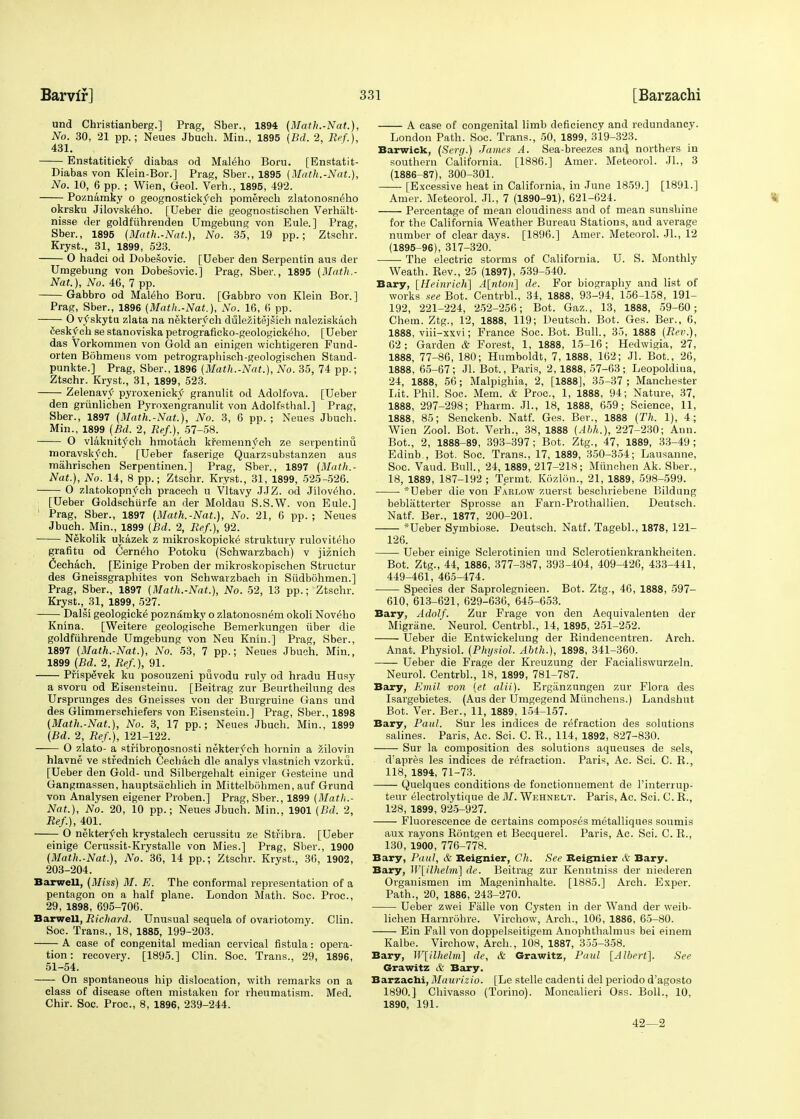 und Christianberg.] Prag, Sber., 1894 (Math.-Nat.), No. 30, 21 pp.; Neues Jbuch. Min., 1895 (Bd. 2, Ref.), 431. Enstatitickf diabas od Maleho Boru. [Enstatit- Diabas von Klein-Bar.] Prag, Sber., 1895 (Math.-Nat.), No. 10, 6 pp. ; Wien, Geol. Verh., 1895, 492. Poznamky o geognostickvch pomerech zlatonosn^ho okrsku Jilovsk^ho. [Ueber die geognostischen Verhalt- nisse der goldfiihreuden Umgebnng von Eule.] Prag, Sber., 1895 {Math.-Nat.}, No. 35, 19 pp.; Ztschr. Kryst., 31, 1899, 523. O hadei od Dobesovic. [Ueber den Serpentin aus der Umgebung von Dobesovic.] Prag, Sber., 1895 (Math.- Nat.), No. 46, 7 pp. Gabbro od Maleho Boru. [Gabbro von Klein Bor.] Prag, Sber., 1896 (Math.-Nat.), No. 16, 6 pp. O vy skytu zlata na nektervch dulezitejsich naleziskaeh ieskvch se stanoviska petrograficko-geologickeho. [Ueber das Vorkommen von Gold an einigen wichtigeren Fund- orten Bohmens vom petrographisch-geologischen Stand- punkte.] Prag, Sber., 1896 (Math.-Nat.), No. 35, 74 pp.; Ztschr. Kryst., 31, 1899, 523. Zelenavtf pyroxenicky granulit od Adolfova. [Ueber den grunlicben Pyroxengranulit von Adolfsthal.] Prag, Sber., 1897 (Math.-Nat.), No. 3, 6 pp. ; Neues Jbuch. Min., 1899 (Bd. 2, Ref.), 57-58. O vlaknit<ch hmotach kfemennvch ze serpentinu moravskfch. [Ueber faserige Quarzsubstanzen aus miihrischen Serpentinen.] Prag, Sber., 1897 (Math.- Nat.), No. 14, 8 pp.; Ztschr. Kryst., 31, 1899, 525-526. 0 zlatokopnvch pracech u Vltavy JJZ. od Jiloveho. [Ueber Goldschiirfe an der Moldau S.S.W. von Eule.] Prag, Sber., 1897 (Math.-Nat.), No. 21, 6 pp. ; Neues Jbuch. Min., 1899 (Bd. 2, Ref.), 92. Nekolik ukazek z mikroskopicke' struktury ruloviteho grafitu od Cerneho Potoku (Schwarzbach) v jiznich Cechach. [Einige Proben der mikroskopischen Structur des Gneissgraphites von Schwarzbach in Siidbohmen.] Prag, Sber., 1897 (Math.-Nat.), No. 52, 13 pp.; Ztschr. Kryst., 31, 1899, 527. Dalsi geologieke poznamky o zlatonosnem okoli Nov^ho Knina. [Weitere geologische Bemerkungen iiber die goldfiihrende Umgebung von Neu Knin.] Prag, Sber., 1897 (Math.-Nat.), No. 53, 7 pp.; Neues Jbuch. Min., 1899 (Bd. 2, Ref.), 91. Pfispevek ku posouzeni puvodu ruly od hradu Husy a svoru od Eisensteinu. [Beitrag zur Beurtheilung des Ursprunges des Gneisses von der Burgruine Gans und des Glimmerschiefers von Eisensteiu.] Prag, Sber., 1898 (Math.-Nat.), No. 3, 17 pp.; Neues Jbuch. Min., 1899 (Bd. 2, Ref.), 121-122. O zlato- a stfibronosnosti nektervch hornin a icilovin hlavne ve stfednich Cecbach die analys vlastnich vzorku. [Ueber den Gold- und Silbergehalt einiger Gesteine und Gangmassen, hauptsiichlich in Mittelbohmen, auf Grund von Analysen eigener Proben.] Prag, Sber., 1899 (Math.- Nat.), No. 20, 10 pp.; Neues Jbuch. Min., 1901 (Bd. 2, Ref.), 401. O nekterf ch krystalech cerussitu ze Stfibra. [Ueber einige Cerussit-Krystalle von Mies.] Prag, Sber., 1900 (Math.-Nat.), No. 36, 14 pp.; Ztschr. Kryst., 36, 1902, 203-204. Barwell, (Miss) M. E. The conformal representation of a pentagon on a half plane. London Math. Soc. Proc, 29, 1898, 695-706. Barwell, Richard. Unusual sequela of ovariotomy. Clin. Soc. Trans., 18, 1885, 199-203. A case of congenital median cervical fistula: opera- tion: recovery. [1895.] Clin. Soc. Trans., 29, 1896, 51-54. On spontaneous hip dislocation, with remarks on a class of disease often mistaken for rheumatism. Med. Chir. Soc. Proc, 8, 1896, 239-244. A case of congenital limb deficiency and redundancy. London Path. Soc. Trans., 50, 1899, 319-323. Barwick, (Serg.) James A. Sea-breezes and, northers in southern California. [1886.] Amer. Meteorol. JL, 3 (1886-87), 300-301. [Excessive heat in California, in June 1859.] [1891.] Amer. Meteorol. JL, 7 (1890-91), 621-624. Percentage of mean cloudiness and of mean sunshine for the California Weather Bureau Stations, and average number of clear days. [1896.] Amer. Meteorol. JL, 12 (1895-96), 317-320.' The electric storms of California. U. S. Monthly Weath. Rev., 25 (1897), 539-540. Bary, [Heinrich] A[nton] de. For biography and list of works see Bot. Centrbl., 34, 1888, 93-94, 156-158, 191- 192, 221-224, 252-256; Bot. Gaz., 13, 1888, 59-60; Chem. Ztg., 12, 1888, 119; Ueutsch. Bot. Ges. Ber., 6, 1888, viii-xxvi; France Soc. Bot. Bull., 35, 1888 (Rev.), 62; Garden & Forest, 1, 1888, 15-16; Hedwigia, 27, 1888, 77-86, 180; Humboldt, 7, 1888, 162; Jl. Bot., 26, 1888, 65-67; Jl. Bot., Paris, 2, 1888, 57-63; Leopoldiua, 24, 1888, 56; Malpighia, 2, [1888], 35-37 ; Manchester Lit. Phil. Soc. Mem. & Proc, 1, 1888, 94; Nature, 37, 1888, 297-298; Pharm. JL, 18, 1888, 659; Science, 11, 1888, 85; Senckenb. Natf. Ges. Ber., 1888 (Th. 1), 4; Wien Zool. Bot. Verh., 38, 1888 (Abh.), 227-230; Ann. Bot., 2, 1888-89, 393-397; Bot. Ztg., 47, 1889, 33-49 ; Edinb., Bot. Soc. Trans., 17, 1889, 350-354; Lausanne, Soc. Vaud. Bull., 24, 1889, 217-218; Miinchen Ak. Sber., 18, 1889, 187-192 ; Terint. Kozlon., 21, 1889, 598-599. *Ueber die von Faklow zuerst beschriebene Kildnng bebliitterter Sprosse an Farn-Prothallien. Deutsch. Natf. Ber., 1877, 200-201. *Ueber Symbiose. Deutsch. Natf. Tagebl., 1878, 121- 126. Ueber einige Sclerotinien und Selerotieukrankheiten. Bot. Ztg., 44, 1886, 377-387, 393-404, 409-426, 433-441, 449-461, 465-474. Species der Saprolegnieen. Bot. Ztg., 46, 1888, 597- 610, 613-621, 629-636, 645-653. Bary, Adolf. Zur Frage von den Aequivalenten der Migriine. Neurol. Centrbl., 14, 1895, 251-252. Ueber die Entwickelung der Bindencentren. Arch. Anat. Physiol. (Physiol. Abth.), 1898, 341-360. Ueber die Frage der Kreuzung der Facialiswurzeln. Neurol. Centrbl., 18, 1899, 781-787. Bary, Emil von (et alii). Erganzungen zur Flora des Isargebietes. (Aus der Umgegend Miinchens.) Landshut Bot. Ver. Ber., 11, 1889, 154-157. Bary, Paul. Sur les indices de refraction des solutions salines. Paris, Ac. Sci. C. R., 114, 1892, 827-830. Sur la composition des solutions aqueuses de sels, d:apres les indices de refraction. Paris, Ac Sci. C. R., 118, 1894, 71-73. Quelques conditions de fonctionnement de l'interrup- teur electrolytique de M. Wehnelt. Paris, Ac. Sci. C. R., 128, 1899, 925-927. Fluorescence de certains composes metalliques soumis aux rayons Rontgen et Becquerel. Paris, Ac. Sci. C. R., 130, 1900, 776-778. Bary, Paul, & Beignier, Ch. See Reignier & Bary. Bary, W[ilhelm] de. Beitrag zur Kenntniss der niederen Organismen im Mageninhalte. [1885.] Arch. Exper. Path., 20, 1886, 243-270. Ueber zwei Falle von Cysten in der Wand der weib- lichen Harnrohre. Virchow, Arch., 106, 1886, 65-80. Ein Fall von doppelseitigem Anophthalmus bei einem Kalbe. Virchow, Arch., 108, 1887, 355-358. Bary, W[ilhelm] de, & Grawitz, Paul [Albert]. See Grawitz & Bary. Barzachi, Manrizio. [Le stelle cadenti del periodo d'agosto 1890.] Chivasso (Torino). Moncalieri Oss. Boll., 10, 1890, 191. 42—2