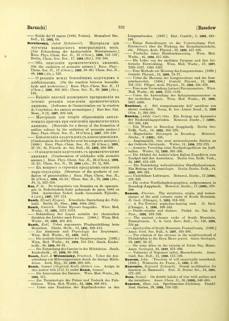 Bolide del 21 marzo [1892, Torino]. Moncalieri Oss. Boll., 12, 1892, 64. Barzilovskij, Jakob N[ikolaevic]. MaTepiaJIH jpfl H3yiienia KaBKa3CKiixT. MimepajiLHHXT. boai>. [Zur Erforsehung der kaukasischen Mineralwasser.] Buss. Phys.-Chem. Soc. Jl., 16 (Chem.), 1884, 141-147; Berlin, Chern. Ges. Ber., 17, 1884 (Ref.), 183-184. 06% OKiicneHiu apoMaTimecKiixt aMHHOBL. [On the oxidation of aromatic amines.] Buss. Phys.- Chem. Soc. JL, 17 (Chem.), 1885, 38-40; Chem. Soc. JL, 48, 1885 {Abs.), 525. 0 peaKuin MeJKjiy 6eH3oftHHMT> ajiflenrflOMTi h a306eH30JI0MT». [On the reaction between benzalde- hyde and azobenzene.] Buss. Phys.-Chem. Soc. JL, 17 (Chem.), 1885, 366-368; Chem. Soc. JL, 50, 1886 (Abs.), 148. Bjiiame HBJieHiri n30ivrepHaro npeBpaiueHia Ha Teneme peaKuin OKHCjreHia apoMaTnieciuixT> aMIIHOBT). [Influence de l'isomerisation sur la reaction de l'oxydation des amines aromatiques.] Kiev Soc. Nat. Mem., 8 (2), 1887, 289-313. Marepiajiti jpa 'reopiu o6pa:joBaHia aHii.nu- hobhxtj KpacoKi> npH oKiicjieHiii apoMaximecKiixi. aMIIHOBT). [Materials for a theory of the formation of aniline colours by the oxidation of aromatic amines.] Buss. Phys.-Chem. Soc. JL, 19 (Chem.), 1887, 132-149. KoHAencauia ajii>jieriijtOBri).ci. asocoejiiiHeHiiiMir. [Condensation des aldehydes avec les composes azoiiques.] [1890.] Buss. Phys.-Chem. Soc. JL, 23 (Chem.), 1891, 47-79; St. Petersb. Ac. Sci. Bull., 34, 1892, 259-289. 0 KOHjiencaniH ajijiernjioBi. ci> apoMaTHiiecK,HMii aMHHaMH. [Condensation of aldehydes with aromatic amines.] Buss. Phys.-Chem. Soc. JL, 26 (Chem.), 1894, 51-52; Chem. Soc. JL, 70, 1896 (Abs., Pt. 1), 358. K/b Bonpocy o CTpoeHin npoji.yKTOB'b OKiicjiema napa-TOJiyiIJl,nHa. [Structure of the products of oxi- dation of paratoluidine.] Buss. Phys.-Chem. Soc. JL, 26 (Chem.), 1894, 52-55; Chem. Soc. JL, 70, 1896 (Abs., Pt. 1), 357-358. Bas, F. de. De triangulatie van Sumatra en de opnemin- gen in Nederlandsch-Indie gedurende de jaren 1883 en 1884. Amsterdam Nederl. Aardr. Genootsch. Tijdschr., 3 (Art.), 1887, 167-174. Basch, E[rnst] E\%tgeri\. Kiinstliche Darstellung des Poly- halit. Berlin Ak. Sber., 1900, 1084-1085. Basch, Emerich. Ueber Mycosis fungoides. Wien. Med. Wschr., 41, 1891, 1371-1372. Behandlung des Lupus mittelst der chemischen Strahlen des Lichtes nach Finsen. [1898.] Wien. Med. Wschr., 49, 1899, 463-464. Basch, Karl. Ueber sogenannte Flughautbildung beim Menschen. Ztschr. Heilk., 12, 1891, 499-515. Zur Anatomie und Physiologie der Brustwarze. Wien. Med. Wschr., 42, 1892, 1811. Die zentrale Innervation der Saugbevvegungen. [1893.] Wien. Med. Wschr., 44, 1894, 763-764; Jbuch. Kinder- heilk., 38, 1894, 68-81. Die Entstehung des Caseins in der Milchdriise. Jbuch. Kinderheilk., 47, 1898, 90-104. Basch, Karl, & Weleminsky, Friedrieh. Ueber die Aus- scheidung von Mikroorganismen durch die thiitige Milch- driise. Arch. Hyg., 35, 1899, 205-226. Basch, Samuel [Siegfried Karl] (Bitter) von. Assign to this author title (Vol. 1) under Basch, Samuel. Die Innervation des Darmes. Wien. Med. Wschr., 34, 1884, 311. Zur Terminologie des Pulses und Technik des Puls- fiihlens. Wien. Med. Wschr., 34, 1884, 809-812. Ueber eine Funktion des Kapillardruckes in den Lungenalveolen. [1887.] Biol. CentrbL, 7, 1888, 243- 246. Einige Bemerkungen zu der Untersuchung Prof. Einthoven's iiber die Wirkung der Bronchialmuskeln, etc. Pfliiger, Arch. Physiol., 52, 1892, 417-426. Funfzehn Jahre Blutdruckmessung. Wien. Med. Wschr., 46, 1896, 617-620. Die Lehre von der cardialen Dyspnoe und ihre his- torische Entwicklung. Wien. Med. Wschr., 47, 1897, 1233-1237, 1293-1297. Eine Methode zur Messung des Lungenvolums. [1898. ] CentrbL Physiol., 12, 1899, 74-77. Ueber die Messung des Lungenvolums und der Lun- genelasticitat. [1898.] Centrbl. Physiol., 12, 1899, 151-152; Pfliiger, Arch. Physiol., 76, 1899, 356-378. Eine neue Verwendung [seines] Pneumometers. Wien. Med. Wschr., 49, 1899, 1137-1139. Ueber die Anwendung des Sphygmomanometers in der iirztlichen Praxis. Wien. Med. Wschr., 49, 1899, 1657-1660. Baschieri, A. Sul comportamento dell' acetilene con alcuni ossidanti. Roma, B. Acc. Lincei Bend., 9, 1900 (Sem. 1), 391-393. Baschin, [Adolf Carl] Otto. Ein Beitrag zur Kenntniss der Niederschlagsperioden. Meteorol. Ztschr., 7 (1890), 355-356, 440. Ein Winter in Bossekop (Lappland). Berlin Ges. Erdk. Verh., 19, 1892, 262-270. Magnetische Storungen in Bossekop. Meteorol. Ztschr., 9 (1892), 356. Angmagsalik, eine neue meteorologische Station an der Ostkiiste Gronlands. Wetter, 11, 1894, 272-275. An drees Vorschlag einer Nordpolexpedition im Luft- ballon. Wetter, 12, 1895, 201-206. Die Abfahrt der Andree'schen Ballon-Expedition zum Nordpol und ihre Aussichten. Berlin Ges. Erdk. Verh., 24, 1897, 413-423. Die Entstehung wellenahnlicher Oberflachenformen. Ein Beitrag zur Kymatologie. Berlin Ztschr. Erdk., 34, 1899, 408-424. Unsichtbare Luftwogen. Meteorol. Ztschr., 17 (1900), 231-232. Die ersten Nordlichtphotographien, aufgenommen in Bossekop (Lappland). Meteorol. Ztschr., 17 (1900), 278- 280. Bascom, Florence. The structures, origin, and nomen- clature of the acid volcanic rocks of South Mountain. Jl. Geol. (Chicago), 1, 1893, 813-832. A Pre-Tertiary nepheline-bearing rock. Jl. Geol. (Chicago), 4, 1896, 160-165. Perido-steatite and diabase. Philad. Ac. Nat. Sci. Proc, 1896, 219-220. The ancient volcanic rocks of South Mountain, Pennsylvania. U. S. Geol. Surv. Bull., No. 136, 1896, 124 pp. Aporhyolite of South Mountain, Pennsylvania. [1896.] Amer. Geol. Soc. Bull., 8, 1897, 393-396.' The relation of the streams in the neighbourhood of Philadelphia to the Bryn Mawr gravel. Amer. Geologist, 19, 1897, 50-57. On some dikes in the vicinity of Johns Bay, Maine. Amer. Geologist, 23, 1899, 275-280. Volcanics of Neponset valley, Massachusetts. Amer. Geol. Soc. Bull., 11, 1900, 115-126. Bascom, John. *Freedom of will empirically considered. [1881.] Wisconsin Ac. Trans., 6, 1885, 2-20. Bascombe, Reginald E[divard]. Dental modification for function in Mammalia. Brit. Jl. Dental Sci., 34, 1891, 577-587. Base, Daniel. On double halides of zinc with aniline and the toluidines. Amer. Chem. JL, 20 (1898), 646-663. Basedow, Hans von. Spechtmeisen-Ziichtung. Frankf. Zool. Garten, 29, 1888, 119-122.