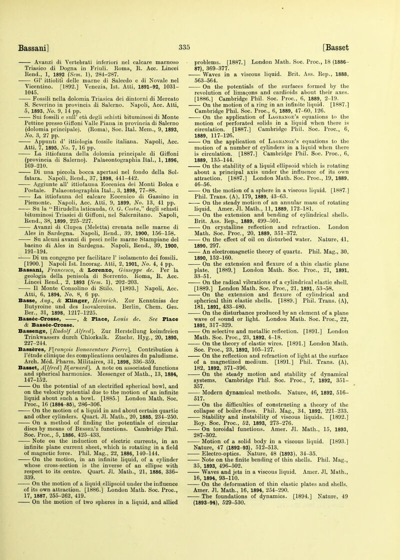 Avanzi di Vertebrati inferiori nel calcare marnoso Triasico di Dogna in Friuli. Eoma, E. Acc. Lincei Kend., 1, 1892 (Sent. 1), 284-287. Gl' ittioliti delle marne di Salcedo e di Novale nel Vicentino. [1892.] Venezia, 1st. Atti, 1891-92, 1031- 1045. Fossili nella dolomia Triasica dei dintorni di Mercato S. Severino in provincia di Salerno. Napoli, Acc. Atti, 5, 1893, No. 9, 14 pp. Sui fossili e sull' eta degli schisti bituminosi di Monte Pettine presso Giffoni Valle Piana in provincia di Salerno (dolomia principale). (Roma), Soc. Ital. Mem., 9, 1893, No. 3, 27 pp. Appunti d' ittiologia fossile italiana. Kapoli, Acc. Atti, 7, 1895, No. 7, 16 pp. La ittiofauna della dolomia principale di Giffoni (provincia di Salerno). Palaeontographia Ital., 1, 1896, 169-210. Di una piccola bocca apertasi nel fondo della Sol- fatara. Napoli, Kend., 37, 1898, 441-442. Aggiunte all' ittiofauna Eocenica dei Monti Bolca e Postale. Palaeontographia Ital., 3, 1898, 77-88. La ittiofauna del calcare Eocenico di Gassino in Piemonte. Napoli, Acc. Atti, 9, 1899, No. 13, 41 pp. Su la  Hirudella laticauda, 0. G. Costa, degli schisti bituminosi Triasici di Giffoni, nel Salernitano. Napoli, Rend., 38, 1899, 225-227. Avanzi di Clupea (Meletta) crenata nelle marne di Ales in Sardegna. Napoli, Rend., 39, 1900, 156-158. Su alcuni avanzi di pesei nelle marne Stampiane del bacino di Ales in Sardegna. Napoli, Rend., 39, 1900, 191-194. -1 Di un congegno per facilitare 1' isolamento dei fossili. [1900.] Napoli 1st. Incorag. Atti, 2, 1901, No. 4, 4 pp. Bassani, Francesco, & Lorenzo, Giuseppe de. Per la geologia della penisola di Sorrento. Roma, R. Acc. Lincei Rend., 2, 1893 (Scm. 1), 202-203. II Monte Consolino di Stilo. [1893.] Napoli, Acc. Atti, 6, 1894, No. 8, 6 pp. Basse, Aug., & Klinger, Heinrich. Zur Kenntniss der Butyroine und des Isovaleroins. Berlin, Chem. Ges. Ber., 31, 1898, 1217-1225. Bassce-Crosse, , & Flace, Louis de. See Place & Bassee-Crosse. Bassenge, [Rudolf Alfred]. Zur Herstellung keimfreien Trinkwassers durch Chlorkalk. Ztschr. Hyg., 20, 1895, 227-244. Basseres, F\rancois Bonaventure Pierre]. Contribution a l'6tude clinique des complications oculaires du paludisme. Arch. Med. Pharm. Militaires, 31, 1898, 336-359. Basset, A[lfred] B[arnard~]. A note on associated functions and spherical harmonics. Messenger of Math., 13, 1884, 147-152. On the potential of an electrified spherical bowl, and on the velocity potential due to the motion of an infinite liquid about such a bowl. [1885.] London Math. Soc. Proc, 16 (1884-85), 286-306. —— On the motion of a liquid in and about certain quartic and other cylinders. Quart. 31. Math., 20, 1885, 234-250. On a method of finding the potentials of circular discs by means of Bessel's functions. Cambridge Phil. Soc. Proc, 5, 1886, 425-433. Note on the induction of electric currents, in an infinite plane current sheet, which is rotating in a field of magnetic force. Phil. Mag., 22, 1886, 140-144. On the motion, in an infinite liquid, of a cylinder whose cross-section is the inverse of an ellipse with respect to its centre. Quart. Jl. Math., 21, 1886, 336- 339. On the motion of a liquid ellipsoid under the influence of its own attraction. [1886.] London Math. Soc. Proc, 17, 1887, 255-262, 419. On the motion of two spheres in a liquid, and allied problems. [1887.] London Math. Soc. Proc, 18 (1886- 87), 369-377. Waves in a viscous liquid. Brit. Ass. Rep., 1888, 563-564. ■ On the potentials of the surfaces formed by the revolution of limacons and cardioids about their axes. [1886.] Cambridge Phil. Soc. Proc, 6, 1889, 2-19. On the motion of a ring in an infinite liquid. [1887.] Cambridge Phil. Soc. Proc, 6, 1889, 47-60, 126. On the application of Lagrange's equations to the motion of perforated solids in a liquid when there is circulation. [1887.] Cambridge Phil. Soc. Proc, 6, 1889, 117-126. On the application of Lagrange's equations to the motion of a number of cylinders in a liquid when there is circulation. [1887.] Cambridge Phil. Soc. Proc, 6, 1889, 135-144. On the stability of a liquid ellipsoid which is rotating about a principal axis under the influence of its own attraction. [1887.] London Blath. Soc. Proc, 19, 1889, 46-56. On the motion of a sphere in a viscous liquid. [1887.] Phil. Trans. (A), 179, 1889, 43-63. On the steady motion of an annular mass of rotating liquid. Amer. Jl. Math., 11, 1889, 172-181. On the extension and bending of cylindrical shells. Brit. Ass. Rep., 1889, 499-501. —— On crystalline reflection and refraction. London Math. Soc. Proc, 20, 1889, 351-372. On the effect of oil on disturbed water. Nature, 41, 1890, 297. An electromagnetic theory of quartz. Phil. Mag., 30, 1890, 152-160. On the extension and flexure of a thin elastic plane plate. [1889.] London Math. Soc. Proc, 21, 1891, 33-51. On the radical vibrations of a cylindrical elastic shell. [1889.] London Math. Soc Proc, 21, 1891, 53-58. On the extension and flexure of cylindrical and spherical thin elastic shells. [1889.] Phil. Trans. (A), 181, 1891, 433-480. On the disturbance produced by an element of a plane wave of sound or light. London Math. Soc. Proc, 22, 1891, 317-329. On selective and metallic reflection. [1891.] London Math. Soc Proc, 23, 1892, 4-18. On the theory of elastic wires. [1891.] London Math. Soc. Proc, 23, 1892, 105-127. On the reflection and refraction of light at the surface of a magnetized medium. [1891.] Phil. Trans. (A), 182, 1892, 371-396. On the steady motion and stability of dynamical systems. Cambridge Phil. Soc. Proc, 7, 1892, 351- 357. Modern dynamical methods. Nature, 46, 1892, 516- 517. On the difficulties of constructing a theory of the collapse of boiler-flues. Phil. Mag., 34, 1892, 221-233. Stability and instability of viscous liquids. [1892.] Roy. Soc. Proc, 52, 1893, 273-276. On toroidal functions. Amer. Jl. Math., 15, 1893, 287-302. ■ Motion of a solid body in a viscous liquid. [1893.] Nature, 47 (1892-93), 512-513. Electro-optics. Nature, 48 (1893), 34-35. Note on the finite bending of thin shells. Phil. Mag., 35, 1893, 496-502. Waves and jets in a viscous liquid. Amer. Jl. Math., 16, 1894, 93-110. On the deformation of thin elastic plates and shells. Amer. Jl. Math., 16, 1894, 254-290. The foundations of dynamics. [1894.] Nature, 49 (1893-94), 529-530.