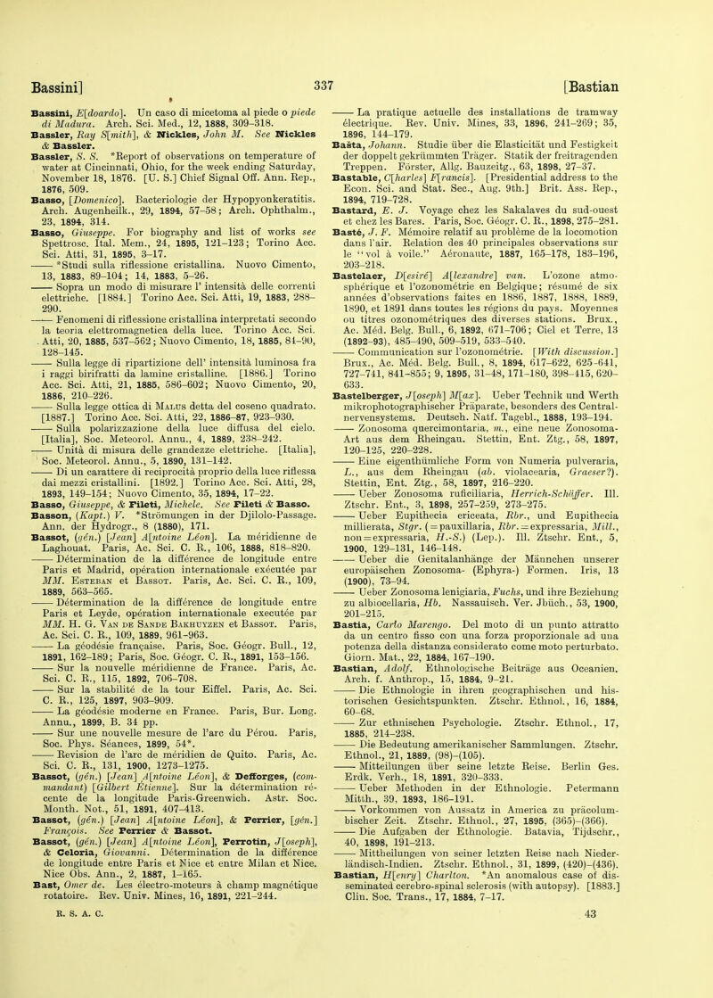 Bassini, E[doardo]. Un caso di micetoma al piede o piede di Madura. Arch. Sci. Med., 12, 1888, 309-318. Bassler, Ray S[mith], & Nickles, John M. See Nickles & Bassler. Bassler, S. S. *Keport of observations on temperature of water at Cincinnati, Ohio, for the week ending Saturday, November 18, 1876. [U. S.] Chief Signal Off. Ann. Rep., 1876, 509. Basso, [Domenico]. Bacteriologie der Hypopyonkeratitis. Arch. Augenheilk., 29, 1894, 57-58; Arch. Ophthalm., 23, 1894, 314. Basso, Giuseppe. For biography and list of works see Spettrosc. Ital. Mem., 24, 1895, 121-123; Torino Acc. Sci. Atti, 31, 1895, 3-17. *Studi sulla riflessione cristallina. Nuovo Cimento, 13, 1883, 89-104; 14, 1883, 5-26. Sopra un modo di misurare 1' intensita delle correnti elettriche. [1884.] Torino Acc. Sci. Atti, 19, 1883, 288- 290. —i— Fenomeni di riflessione cristallina interpretati secondo la teoria elettromagnetiea della luce. Torino Acc. Sci. . Atti, 20, 1885, 537-562; Nuovo Cimento, 18, 1885, 81-90, 128-145. Sulla legge di ripartizione dell' intensita luminosa fra i raggi birifratti da lamine cristalline. [1886.] Torino Acc. Sci. Atti, 21, 1885, 586-602; Nuovo Cimento, 20, 1886, 210-226. Sulla legge ottica di Malus detta del coseno quadrato. [1887.] Torino Acc. Sci. Atti, 22, 1886-87, 923-930. Sulla polarizzazione della luce diffusa del cielo. [Italia], Soc. Meteorol. Annu., 4, 1889, 238-242. Unita di misura delle grandezze elettriche. [Italia], 1 Soc. Meteorol. Annu., 5, 1890, 131-142. Di un carattere di reciprocity proprio della luce riflessa dai mezzi cristallini. [1892.] Torino Acc. Sci. Atti, 28, 1893, 149-154; Nuovo Cimento, 35, 1894, 17-22. Basso, Giuseppe, & Fileti, Michele. See rileti & Basso. Basson, (Kapt.) V. *Str6mungen in der Djilolo-Passage. Ann. der Hydrogr., 8 (1880), 171. Bassot, {iien.) [Jean] A[ntoine Leon]. La m^ridienne de Laghouat. Paris, Ac. Sci. C. E., 106, 1888, 818-820. Determination de la difference de longitude entre Paris et Madrid, operation internationale executee par MM. Esteban et Bassot. Paris, Ac. Sci. C. B., 109, 1889, 563-565. Determination de la difference de longitude entre Paris et Leyde, operation internationale executee par MM. H. G. Van de Sande Bakhuyzen et Bassot. Paris, Ac. Sci. C. E., 109, 1889, 961-963. La geodesie francaise. Paris, Soc. Geogr. Bull., 12, 1891, 162-189; Paris, Soc. Geogr. C. E., 1891, 153-156. Sur la nouvelle m^ridienne de France. Paris, Ac. Sci. C. E., 115, 1892, 706-708. Sur la stabilite de la tour Eiffel. Paris, Ac. Sci. C. E., 125, 1897, 903-909. La geodesie moderne en France. Paris, Bur. Long. Annu., 1899, B. 34 pp. Sur une nouvelle mesure de Pare du Perou. Paris, Soc. Phys. Seances, 1899, 54*. Eevision de l'arc de m^ridien de Quito. Paris, Ac. Sci. C. E., 131, 1900, 1273-1275. Bassot, (gen.) [Jean] A[ntoine Leon], & Defforges, (com- mandant) [Gilbert Etienne], Sur la determination re- cente de la longitude Paris-Greenwich. Astr. Soc. Month. Not., 51, 1891, 407-413. Bassot, (yen.) [Jean] A[ntoine Leon], & Perrier, [g6n.] Francois. See Perrier & Bassot. Bassot, (gen.) [Jean] A[ntoine Leon], Ferrotin, J[oseph], & Celoria, Giovanni. Determination de la difference de longitude entre Paris et Nice et entre Milan et Nice. Nice Obs. Ann., 2, 1887, 1-165. Bast, Omer de. Les electro-moteurs a champ magnetique rotatoire. Eev. Univ. Mines, 16, 1891, 221-244. La pratique actuelle des installations de tramway electrique. Eev. Univ. Mines, 33, 1896, 241-269; 35, 1896, 144-179. Basta, Johann. Studie iiber die Elastieitat und Festigkeit der doppelt gekriimmten Triiger. Statik der freitragenden Treppen. Forster, Allg. Bauzeitg., 63, 1898, 27-37. Bastable, C[harles] F[rancis]. [Presidential address to the Econ. Sci. and Stat. Sec, Aug. 9th.] Brit. Ass. Eep., 1894, 719-728. Bastard, E. J. Voyage chez les Sakalaves du sud-ouest et chez les Bares. Paris, Soc. Geogr. C. E., 1898, 275-281. Baste, J. F. M^moire relatif au probleme de la locomotion dans Fair. Eelation des 40 principales observations sur le vol a voile. Aeronante, 1887, 165-178, 183-196, 203-218. Bastelaer, D[esire] Alexandre] van. L'ozone atmo- spherique et l'ozonometrie en Belgique; resume de six annees d'observations faites en 1886, 1887, 1888, 1889, 1890, et 1891 dans toutes les regions du pays. Moyennes ou titres ozonometriques des diverses stations. Brux., Ac. M^d. Belg. Bull., 6, 1892, 671-706; Ciel et Terre, 13 (1892-93), 485-490, 509-519, 533-540. Communication sur l'ozonometrie. [With discussion.] Brux., Ac. Med. Belg. Bull., 8, 1894, 617-622, 625-641, 727-741, 841-855; 9, 1895, 31-48,171-180, 398-415, 620- 633. Bastelberger, J[osepli] M[ax]. Ueber Technik und Werth mikrophotographischer Praparate, besonders des Central- nervensystems. Deutsch. Natf. Tagebl., 1888, 193-194. Zonosoma quercimontaria, m., eine neue Zonosoma- Art aus dem Eheingau. Stettin, Ent. Ztg., 58, 1897, 120-125, 220-228. Eine eigenthumliche Form von Numeria pulveraria, L., aus dem Eheingau (ab. violacearia, Graeserl). Stettin, Ent. Ztg., 58, 1897, 216-220. Ueber Zonosoma ruficiliaria, Herrich-Schfiffer. 111. Ztschr. Ent., 3, 1898, 257-259, 273-275. Ueber Eupithecia ericeata, Rbr., und Eupithecia millierata, Stgr. ( = pauxillaria, Rbr. ^expressaria, Mill., non = expressaria, H.-S.) (Lep.). 111. Ztschr. Ent., 5, 1900, 129-131, 146-148. Ueber die Genitalanhange der Mannchen unserer europaischen Zonosoma- (Ephyra-) Formen. Iris, 13 (1900), 73-94. Ueber Zonosoma lenigiaria, Fuchs, und ihre Beziehung zu albiocellaria, Hb. Nassauisch. Ver. Jbiich., 53, 1900, 201-215. Bastia, Carlo Marengo. Del moto di un punto attratto da un centro fisso con una forza proporzionale ad una potenza della distanza considerato come moto perturbato. Giorn. Mat., 22, 1884, 167-190. Bastian, Adolf. Ethnologische Beitrage aus Oceanien. Arch. f. Anthrop., 15, 1884, 9-21. Die Ethnologie in ihren geographischen und his- torischen Gesichtspunkten. Ztschr. Ethnol., 16, 1884, 60-68. Zur ethnischen Psychologie. Ztschr. Ethnol., 17, 1885, 214-238. Die Bedeutung amerikanischer Sammlungen. Ztschr. Ethnol., 21, 1889, (98)-(105). Mitteilungen iiber seine letzte Eeise. Berlin Ges. Erdk. Verh., 18, 1891, 320-333. Ueber Methoden in der Ethnologie. Petermann Mitth., 39, 1893, 186-191. Vorkommen von Aussatz in America zu priicolum- bischer Zeit. Ztschr. Ethnol., 27, 1895, (365)-(366). Die Aufgaben der Ethnologie. Batavia, Tijdschr., 40, 1898, 191-213. Mittheilungen von seiner letzten Eeise nach Nieder- landisch-Indien. Ztschr. Ethnol., 31, 1899, (420)-(436). Bastian, H[enry] Charlton. *An anomalous case of dis- seminated cerebro-spinal sclerosis (with autopsy). [1883.] Clin. Soc. Trans., 17, 1884, 7-17. It. S. A. C. 43