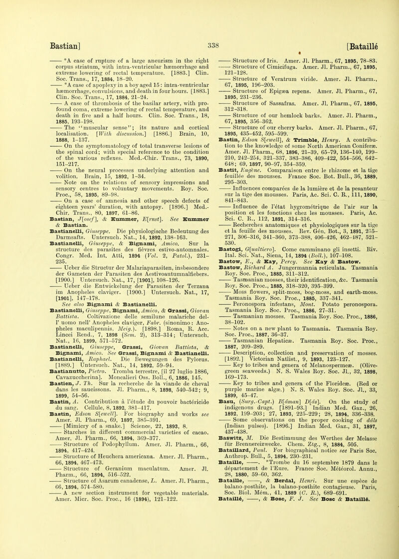 * *A case of rupture of a large aneurism in the right corpus striatum, with intra-ventricular hemorrhage and extreme lowering of rectal temperature. [1883.] Clin. Soc. Trans., 17, 1884, 18-20. *A case of apoplexy in a boy aged 15 : intra-ventricular haemorrhage, convulsions, and death in four hours. [1883.] Clin. Soc. Trans., 17, 1884, 21-24. A case of thrombosis of the basilar artery, with pro- found coma, extreme lowering of rectal temperature, and death in five and a half hours. Clin. Soc. Trans., 18, 1885, 193-198. The muscular sense; its nature and cortical localisation. [With discussion.] [1886.] Brain, 10, 1888, 1-137. On the symptomatology of total transverse lesions of the spinal cord; with special reference to the condition of the various reflexes. Med.-Chir. Trans., 73, 1890, 151-217. On the neural processes underlying attention and volition. Brain, 15, 1892, 1-34. Note on the relations of sensory impressions and sensory centres to voluntary movements. Boy. Soc. Proc, 58, 1895, 89-98. On a case of amnesia and other speech defects of eighteen years' duration, with autopsy. [1896.] Med.- Chir. Trans., 80, 1897, 61-86. Bastian, J[osef], & Summer, E[rnst]. See Hummer & Bastian. Bastianelli, Giuseppe. Die physiologische Bedeutung des Darmsafts. Untersuch. Nat., 14, 1892, 138-163. Bastianelli, Giuseppe, & Bignami, Amico. Sur la structure des parasites des fievres estivo-automnales. Congr. Med. Int. Atti, 1894 (Vol. 2, Patol.), 231- 235. ■ Ueber die Structur der Malariaparasiten, insbesondere der Gameten der Parasiten des Aestivoautumnalfiebers. [1900.] Untersuch. Nat., 17, [1901], 108-126. Ueber die Entwickelung der Parasiten der Terzana im Anopheles claviger. [1900.] Untersuch. Nat., 17, [1901], 147-178. See also Bignami & Bastianelli. Bastianelli, Giuseppe, Bignami, Amico, & Grassi, Giovan Battista. Coltivazione delle semilune malariche del- 1' uomo nell' Anopheles claviger, Fabr. (sinonimo: Ano- pheles maculipennis, Meig.). [1898.] Roma, R. Acc. Lincei Bend., 7, 1898 (Sem. 2), 313-314; Untersuch. Nat., 16, 1899, 571-572. Bastianelli, Giuseppe, Grassi, Giovan Battista, & Bignami, Amico. See Grassi, Bignami & Bastianelli. Bastianelli, Raphael. Die Bewegungen des Pylorus. [1889.] Untersuch. Nat., 14, 1892, 59-94. Bastianutto, Pietro. Tromba terrestre, [il 27 luglio 1886, Cavazuccherina]. Moncalieri Oss. Boll., 6, 1886, 145. Bastien, J. Th. Sur la recherche de la viande de cheval dans les saucissons. Jl. Pharm., 8, 1898, 540-542; 9, 1899, 54-56. Bastin, A. Contribution a l'etude du pouvoir bactericide du sang. Cellule, 8, 1892, 381-417. Bastin, Edson S[ewelV\. For biography and works see Amer. Jl. Pharm., 69, 1897, 385-391. [Mimicry of a snake.] Science, 22, 1893, 8. Starches in different commercial varieties of cacao. Amer. Jl. Pharm., 66, 1894, 369-377. Structure of Podophyllum. Amer. Jl. Pharm., 66, 1894, 417-424. Structure of Heuchera americana. Amer. Jl. Pharm., 66, 1894, 467-473. Structure of Geranium maculatum. Amer. Jl. Pharm., 66, 1894, 516-522. Structure of Asarum canadense, L. Amer. Jl. Pharm., 66, 1894, 574-580. A new section instrument for vegetable materials. Amer. Micr. Soc. Proc, 16 (1894), 121-122. Structure of Iris. Amer. Jl. Pharm., 67, 1895, 78-83. Structure of Cimicifuga. Amer. Jl. Pharm., 67, 1895, 121-128. Structure of Veratrum viride. Amer. Jl. Pharm., 67, 1895, 196-203. Structure of Epigaea repens. Amer. Jl. Pharm., 67, 1895, 231-236. Structure of Sassafras. Amer. Jl. Pharm., 67, 1895, 312-318. Structure of our hemlock barks. Amer. Jl. Pharm., 67, 1895, 356-362. Structure of our cherry barks. Amer. Jl. Pharm., 67, 1895, 435-452, 595-599. Bastin, Edson S\ewelV\, & Trimble, Henry. A contribu- tion to the knowledge of some North American Coniferee. Amer. Jl. Pharm., 68, 1896, 21-39, 65-79, 136-140, 199- 210, 242-254, 321-337, 383-386, 409-422, 554-566, 642- 648; 69, 1897, 90-97, 354-359. Bastit, Eugene. Comparaison entre le rhizome et la tige feuillee des mousses. France Soc. Bot. Bull., 36, 1889, 295-303. Influences eomparees de la lumiere et de la pesanteur sur la tige des mousses. Paris, Ac. Sci. C. B., 111, 1890, 841-843. Influence de l'etat hygrometrique de l'air sur la position et les fonctions chez les mousses. Paris, Ac. Sci. C. B., 112, 1891, 314-316. Becherches anatomiques et physiologiques sur la tige et la feuille des mousses. Bev. Gen. Bot., 3, 1891, 255- 271, 306-316, 341-360, 373-388, 406-426, 462-487, 521- 530. Bastogi, G[ualtiero~]. Come camminano gli insetti. Riv. Ital. Sci. Nat., Siena, 14, 1894 (Boll.), 107-108. Bastow, E., & Kay, Percy. See Kay & Bastow. Bastow, Richard A. Jungermannia reticulata. Tasmania Roy. Soc. Proc, 1885, 311-312. Tasmanian mosses, their identification, &c. Tasmania Roy. Soc. Proc, 1885, 318-320, 395-399. Moss flowers, split-moss, bog-moss, and earth-moss. Tasmania Roy. Soc. Proc, 1885, 337-341. Peronospora infestans, Mont. Potato peronospora. Tasmania Roy. Soc. Proc, 1886, 27-31. Tasmanian mosses. Tasmania Roy. Soc. Proc, 1886, 38-102. Notes on a new plant to Tasmania. Tasmania Roy. Soc. Proc, 1887, 36-37. Tasmanian Hepatica;. Tasmania Roy. Soc. Proc, 1887, 209-289. Description, collection and preservation of mosses. [1892.] Victorian Natlist., 9, 1893, 123-127. Key to tribes and genera of Melanospermeas. (Olive- green seaweeds.) N. S. Wales Roy. Soc. Jl., 32, 1898, 169-173. Key to tribes and genera of the Florideee. (Red or purple marine algae.) N. S. Wales Roy. Soc. Jl., 33, 1899, 45-47. Basu, (Surg.-Capt.) B[drnan] D[ds]. On the study of indigenous drugs. [1891-93.] Indian Med. Gaz., 26, 1892, 199-203; 27, 1893, 225-229; 28, 1894, 336-338. Some observations on the proper cooking of dais (Indian pulses). [1896.] Indian Med. Gaz., 31, 1897, 437-438. Baswitz, M. Die Bestimmung des Werthes der Melasse fur Brennereizwecke. Chem. Ztg., 8, 1884, 505. Bataillard, Paul. For biographical notice see Paris Soc. Anthrop. Bull., 5, 1894, 230-231. Bataille, . *Trombe du 16 septembre 1879 dans le departement de l'Eure. France Soc. Meteorol. Annu., 28, 1880, 59-60, 362. Bataille, , & Berdal, Henri. Sur une espece de balano-posthite, la balano-posthite contagieuse. Paris, Soc. Biol. Mem., 41, 1889 (G. R.), 689-691. Bataille, , & Bosc, F. J. See Bosc & Bataille.