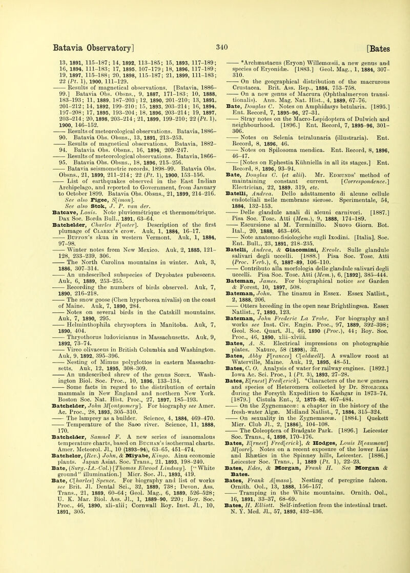 13, 1891, 115-187; 14, 1892, 113-185; 15, 1893, 117-189; 16, 1894, 111-183; 17, 1895, 107-179; 18, 1896, 117-189; 19, 1897, 115-188; 20, 1898, 115-187; 21, 1899, 111-183; 22 (Pt. 1), 1900, 111-129. Results of magnetical observations. [Batavia, 1886- 99.] Batavia Obs. Obsns., 9, 1887, 171-183; 10, 1888, 183-193; 11, 1889, 187-203; 12, 1890, 201-210; 13, 1891, 201-212; 14, 1892, 199-210; 15, 1893, 203-214; 16, 1894, 197-208; 17, 1895, 193-204 ; 18, 1896, 203-214; 19, 1897, 203-214; 20,1898, 203-214 ; 21, 1899, 199-210; 22 (Pt. 1), 1900, 146-152. Results of meteorological observations. Batavia, 1886- 90. Batavia Obs. Obsns., 13, 1891, 213-253. Results of magnetical observations. Batavia, 1882- 94. Batavia Obs. Obsns., 16, 1894, 209-247. Results of meteorological observations. Batavia, 1866- 95. Batavia Obs. Obsns., 18, 1896, 215-256. Batavia seismometric records, 1898-99. Batavia Obs. Obsns., 21, 1899, 211-214; 22 (Pt. 1), 1900, 153-156. List of earthquakes observed in the East Indian Archipelago, and reported to Government, from January to October 1899. Batavia Obs. Obsns., 21, 1899, 214-216. See also Pigee, S[imon]. See also Stok, J. P. van der. Batcave, Louis. Note pluviom^trique et thermometrique. Dax Soc. Borda Bull., 1891, 63-64. Batchelder, Charles F[oster]. Description of the first plumage of Clakke's crow. Auk, 1, 1884, 16-17. Buffon's skua in western Vermont. Auk, 1, 1884, 97-98. Winter notes from New Mexico. Auk, 2, 1885, 121- 128, 233-239, 306. The North Carolina mountains in winter. Auk, 3, 1886, 307-314. An undescribed subspecies of Dryobates pubescens. Auk, 6, 1889, 253-255. Recording the numbers of birds observed. Auk, 7, 1890, 216-218. The snow goose (Chen hyperborea nivalis) on the coast of Maine. Auk, 7, 1890, 284. Notes on several birds in the Catskill mountains. Auk, 7, 1890, 295. Helminthophila chrysoptera in Manitoba. Auk, 7, 1890, 404. Thryothorus ludovicianus in Massachusetts. Auk, 9, 1892, 73-74. Vireo olivaceus in British Columbia and Washington. Auk, 9, 1892, 395-396. Nesting of Mimus polyglottos in eastern Massachu- setts. Auk, 12, 1895, 308-309. An undescribed shrew of the genus Sorex. Wash- ington Biol. Soc. Proc, 10, 1896, 133-134. Some facts in regard to the distribution of certain mammals in New England and northern New York. Boston Soc. Nat. Hist. Proc, 27, 1897, 185-193. Batchelder, John Montgomery]. For biography see Amer. Ac. Proc, 28, 1893, 305-310. The lamprey as a builder. Science, 4, 1884, 469-470. Temperature of the Saoo river. Science, 11, 1888, 170. Batchelder, Samuel F. A new series of isanomalous temperature charts, based on Buchan's isothermal charts. Amer. Meteorol. Jl., 10 (1893-94), 63-65, 451-474. Batchelor, (Rev.) John, & Miyabe, Kingo. Ainu economic plants. Japan Asiat. Soc. Trans., 21, 1893, 198-240. Bate, (Surg.-Lt.-Col.) [Thomas Ehoood Lindsay]. [White ground illumination.] Micr. Soc Jl., 1893, 419. Bate, C[harles] Spence. For biography and list of works see Brit. Jl. Dental Sci., 32, 1889, 738; Devon. Ass. Trans., 21, 1889, 60-64; Geol. Mag., 6, 1889, 526-528; U. K. Mar. Biol. Ass. Jl., 1, 1889-90, 220; Roy. Soc Proc, 46, 1890, xli-xlii; Cornwall Roy. Inst. Jl., 10, 1891, 305. *Archa3astacus (Eryon) Willemoesii, a new genus and species of Eryonidaa. [1883.] Geol. Mag., 1, 1884, 307- 310. On the geographical distribution of the macrurous Crustacea. Brit. Ass. Rep., 1884, 753-758. On a new genus of Macrura (Ophthalmervon transi- tionalis). Ann. Mag. Nat. Hist., 4, 1889, 67-76. Bate, Douglas C. Notes on Amphidasys betularia. [1895.] Ent. Record, 7, 1895-96, 27-31. Stray notes on the Macro-Lepidoptera of Dulwich and neighbourhood. [1896.] Ent. Record, 7, 1895-96, 301- 306. Notes on Selenia tetralunaria (illustraria). Ent. Record, 8, 1896, 46. Notes on Spilosoma mendica. Ent. Record, 8, 1896, 46-47. [Notes on Ephestia Kiihniella in all its stages.] Ent. Record, 8, 1896, 93-94. Bate, Douglas C. (et alii). Mr. Edmunds' method of maintaining constant current. [Correspondence.] Electrician, 22, 1889, 319, etc. Batelli, Andrea. Dello adattamento di alcune cellule endoteliali nelle membrane sierose. Sperimentale, 54, 1884, 132-153. Delle glandule anali di alcuni carnivori. [1887.] Pisa Soc. Tosc Atti (Mem.), 9, 1888, 174-189. Escursione al M. Terminillo. Nuovo Giorn. Bot. Ital., 20, 1888, 463-466. Note anatomo-fisiologiche sugli Ixodini. [Italia], Soc. Ent. Bull., 23, 1891, 218-235. Batelli, Andrea, & Giacomini, Ercole. Sulle glandule salivari degli uccelli. [1888.] Pisa Soc. Tosc. Atti (Proc. Verb.), 6, 1887-89, 106-110. Contributo alia morfologia delle glandule salivari degli uccelli. Pisa Soc. Tosc. Atti (Mem.), 6, [1892], 385-444. Bateman, James. For biographical notice see Garden & Forest, 10, 1897, 508. Bateman, John. The tinamu in Essex. Essex Natlist., 2, 1888, 206. Otters breeding in the open near Brightlingsea. Essex Natlist., 7, 1893, 123. Bateman, John Frederic La Trohe. For biography and works see Inst. Civ. Engin. Proc, 97, 1889, 392-398; Geol. Soc. Quart. Jl., 46, 1890 (Proc), 44; Roy. Soc. Proc, 46, 1890, xlii-xlviii. Bates, A. S. Electrical impressions on photographic plates. Nature, 58 (1898), 32. Bates, Abby F[rances] C[aldwell]. A swallow roost at Waterville, Maine. Auk, 12, 1895, 48-51. Bates, C. O. Analysis of water for railway engines. [1892.] Iowa Ac. Sci. Proc, 1 (Pt. 3), 1893, 27-28. Bates, E[rnest] Frederick]. *Characters of the new genera and species of Heteromera collected by Dr. Stoliczka during the Forsyth Expedition to Kashgar in 1873-74. [1879.] Cistula Ent., 2, 1875-82, 467-484. On the ZygnemacesB: a chapter in the history of the fresh-water Algre. Midland Natlist., 7, 1884, 315-324. On sexuality in the Zygnemaceas. [1884.] Quekett Micr. Club JL, 2, [1886], 104-108. The Coleoptera of Bradgate Park. [1896.] Leicester Soc. Trans., 4, 1898, 170-176. Bates, E[rnest] Fred[erick], & Hodges, Louis B[eaumont] il/[oore]. Notes on a recent exposure of the lower Lias and Rhffitics in the Spinney hills, Leicester. [1886.] Leicester Soc. Trans., 1, 1889 (Pt. 1), 22-23. Bates, jBdes, & Morgan, Frank H. See Morgan & Bates. Bates, Frank A[masa], Nesting of peregrine falcon. Ornith. Ool., 13, 1888, 156-157. Tramping in the White mountains. Ornith. Ool., 16, 1891, 33-37, 68-69. Bates, H. Elliott. Self-infection from the intestinal tract. N. Y. Med. JL, 57, 1893, 432-436.